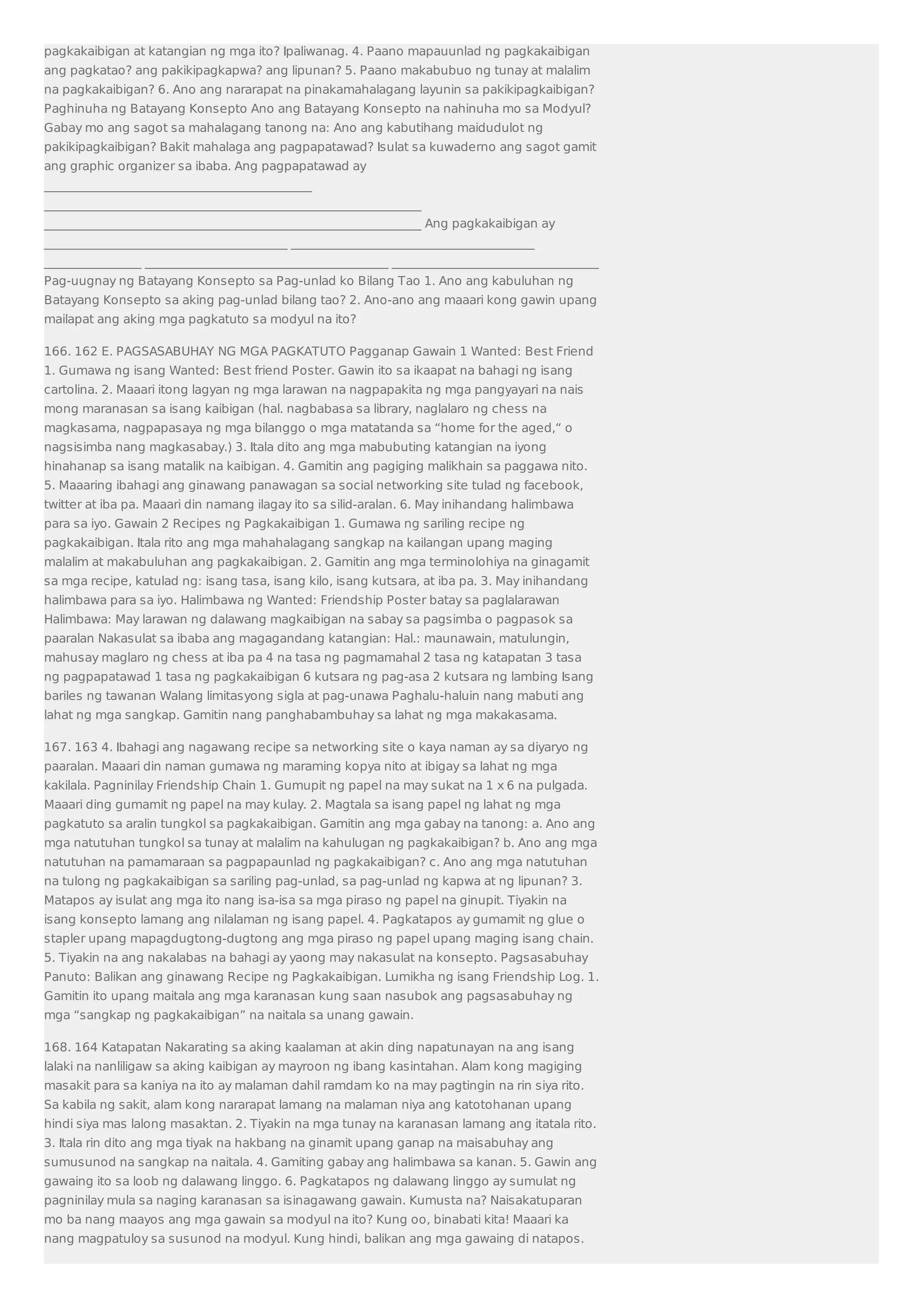 pagkakaibigan at katangian ng mga ito? Ipaliwanag. 4. Paano mapauunlad ng pagkakaibigan 
ang pagkatao? ang pakikipagkapwa? ang lipunan? 5. Paano makabubuo ng tunay at malalim 
na pagkakaibigan? 6. Ano ang nararapat na pinakamahalagang layunin sa pakikipagkaibigan? 
Paghinuha ng Batayang Konsepto Ano ang Batayang Konsepto na nahinuha mo sa Modyul? 
Gabay mo ang sagot sa mahalagang tanong na: Ano ang kabutihang maidudulot ng 
pakikipagkaibigan? Bakit mahalaga ang pagpapatawad? Isulat sa kuwaderno ang sagot gamit 
ang graphic organizer sa ibaba. Ang pagpapatawad ay 
____________________________________________ 
______________________________________________________________ 
______________________________________________________________ Ang pagkakaibigan ay 
________________________________________ ________________________________________ 
________________ ________________________________________ __________________________________ 
Pag-uugnay ng Batayang Konsepto sa Pag-unlad ko Bilang Tao 1. Ano ang kabuluhan ng 
Batayang Konsepto sa aking pag-unlad bilang tao? 2. Ano-ano ang maaari kong gawin upang 
mailapat ang aking mga pagkatuto sa modyul na ito? 
166. 162 E. PAGSASABUHAY NG MGA PAGKATUTO Pagganap Gawain 1 Wanted: Best Friend 
1. Gumawa ng isang Wanted: Best friend Poster. Gawin ito sa ikaapat na bahagi ng isang 
cartolina. 2. Maaari itong lagyan ng mga larawan na nagpapakita ng mga pangyayari na nais 
mong maranasan sa isang kaibigan (hal. nagbabasa sa library, naglalaro ng chess na 
magkasama, nagpapasaya ng mga bilanggo o mga matatanda sa “home for the aged,“ o 
nagsisimba nang magkasabay.) 3. Itala dito ang mga mabubuting katangian na iyong 
hinahanap sa isang matalik na kaibigan. 4. Gamitin ang pagiging malikhain sa paggawa nito. 
5. Maaaring ibahagi ang ginawang panawagan sa social networking site tulad ng facebook, 
twitter at iba pa. Maaari din namang ilagay ito sa silid-aralan. 6. May inihandang halimbawa 
para sa iyo. Gawain 2 Recipes ng Pagkakaibigan 1. Gumawa ng sariling recipe ng 
pagkakaibigan. Itala rito ang mga mahahalagang sangkap na kailangan upang maging 
malalim at makabuluhan ang pagkakaibigan. 2. Gamitin ang mga terminolohiya na ginagamit 
sa mga recipe, katulad ng: isang tasa, isang kilo, isang kutsara, at iba pa. 3. May inihandang 
halimbawa para sa iyo. Halimbawa ng Wanted: Friendship Poster batay sa paglalarawan 
Halimbawa: May larawan ng dalawang magkaibigan na sabay sa pagsimba o pagpasok sa 
paaralan Nakasulat sa ibaba ang magagandang katangian: Hal.: maunawain, matulungin, 
mahusay maglaro ng chess at iba pa 4 na tasa ng pagmamahal 2 tasa ng katapatan 3 tasa 
ng pagpapatawad 1 tasa ng pagkakaibigan 6 kutsara ng pag-asa 2 kutsara ng lambing Isang 
bariles ng tawanan Walang limitasyong sigla at pag-unawa Paghalu-haluin nang mabuti ang 
lahat ng mga sangkap. Gamitin nang panghabambuhay sa lahat ng mga makakasama. 
167. 163 4. Ibahagi ang nagawang recipe sa networking site o kaya naman ay sa diyaryo ng 
paaralan. Maaari din naman gumawa ng maraming kopya nito at ibigay sa lahat ng mga 
kakilala. Pagninilay Friendship Chain 1. Gumupit ng papel na may sukat na 1 x 6 na pulgada. 
Maaari ding gumamit ng papel na may kulay. 2. Magtala sa isang papel ng lahat ng mga 
pagkatuto sa aralin tungkol sa pagkakaibigan. Gamitin ang mga gabay na tanong: a. Ano ang 
mga natutuhan tungkol sa tunay at malalim na kahulugan ng pagkakaibigan? b. Ano ang mga 
natutuhan na pamamaraan sa pagpapaunlad ng pagkakaibigan? c. Ano ang mga natutuhan 
na tulong ng pagkakaibigan sa sariling pag-unlad, sa pag-unlad ng kapwa at ng lipunan? 3. 
Matapos ay isulat ang mga ito nang isa-isa sa mga piraso ng papel na ginupit. Tiyakin na 
isang konsepto lamang ang nilalaman ng isang papel. 4. Pagkatapos ay gumamit ng glue o 
stapler upang mapagdugtong-dugtong ang mga piraso ng papel upang maging isang chain. 
5. Tiyakin na ang nakalabas na bahagi ay yaong may nakasulat na konsepto. Pagsasabuhay 
Panuto: Balikan ang ginawang Recipe ng Pagkakaibigan. Lumikha ng isang Friendship Log. 1. 
Gamitin ito upang maitala ang mga karanasan kung saan nasubok ang pagsasabuhay ng 
mga “sangkap ng pagkakaibigan” na naitala sa unang gawain. 
168. 164 Katapatan Nakarating sa aking kaalaman at akin ding napatunayan na ang isang 
lalaki na nanliligaw sa aking kaibigan ay mayroon ng ibang kasintahan. Alam kong magiging 
masakit para sa kaniya na ito ay malaman dahil ramdam ko na may pagtingin na rin siya rito. 
Sa kabila ng sakit, alam kong nararapat lamang na malaman niya ang katotohanan upang 
hindi siya mas lalong masaktan. 2. Tiyakin na mga tunay na karanasan lamang ang itatala rito. 
3. Itala rin dito ang mga tiyak na hakbang na ginamit upang ganap na maisabuhay ang 
sumusunod na sangkap na naitala. 4. Gamiting gabay ang halimbawa sa kanan. 5. Gawin ang 
gawaing ito sa loob ng dalawang linggo. 6. Pagkatapos ng dalawang linggo ay sumulat ng 
pagninilay mula sa naging karanasan sa isinagawang gawain. Kumusta na? Naisakatuparan 
mo ba nang maayos ang mga gawain sa modyul na ito? Kung oo, binabati kita! Maaari ka 
nang magpatuloy sa susunod na modyul. Kung hindi, balikan ang mga gawaing di natapos. 
 
