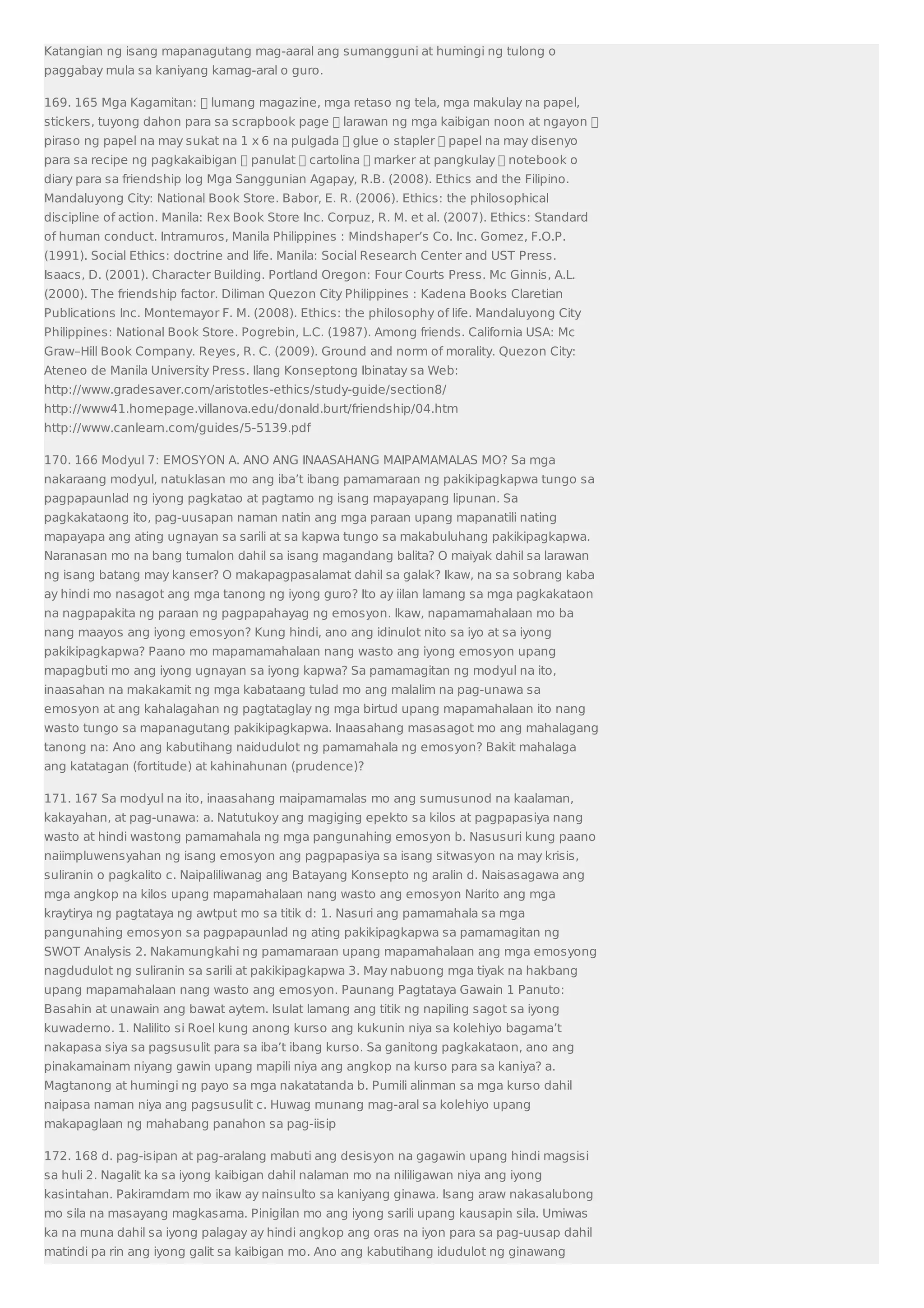 Katangian ng isang mapanagutang mag-aaral ang sumangguni at humingi ng tulong o 
paggabay mula sa kaniyang kamag-aral o guro. 
169. 165 Mga Kagamitan:  lumang magazine, mga retaso ng tela, mga makulay na papel, 
stickers, tuyong dahon para sa scrapbook page  larawan ng mga kaibigan noon at ngayon  
piraso ng papel na may sukat na 1 x 6 na pulgada  glue o stapler  papel na may disenyo 
para sa recipe ng pagkakaibigan  panulat  cartolina  marker at pangkulay  notebook o 
diary para sa friendship log Mga Sanggunian Agapay, R.B. (2008). Ethics and the Filipino. 
Mandaluyong City: National Book Store. Babor, E. R. (2006). Ethics: the philosophical 
discipline of action. Manila: Rex Book Store Inc. Corpuz, R. M. et al. (2007). Ethics: Standard 
of human conduct. Intramuros, Manila Philippines : Mindshaper’s Co. Inc. Gomez, F.O.P. 
(1991). Social Ethics: doctrine and life. Manila: Social Research Center and UST Press. 
Isaacs, D. (2001). Character Building. Portland Oregon: Four Courts Press. Mc Ginnis, A.L. 
(2000). The friendship factor. Diliman Quezon City Philippines : Kadena Books Claretian 
Publications Inc. Montemayor F. M. (2008). Ethics: the philosophy of life. Mandaluyong City 
Philippines: National Book Store. Pogrebin, L.C. (1987). Among friends. California USA: Mc 
Graw–Hill Book Company. Reyes, R. C. (2009). Ground and norm of morality. Quezon City: 
Ateneo de Manila University Press. Ilang Konseptong Ibinatay sa Web: 
http://www.gradesaver.com/aristotles-ethics/study-guide/section8/ 
http://www41.homepage.villanova.edu/donald.burt/friendship/04.htm 
http://www.canlearn.com/guides/5-5139.pdf 
170. 166 Modyul 7: EMOSYON A. ANO ANG INAASAHANG MAIPAMAMALAS MO? Sa mga 
nakaraang modyul, natuklasan mo ang iba’t ibang pamamaraan ng pakikipagkapwa tungo sa 
pagpapaunlad ng iyong pagkatao at pagtamo ng isang mapayapang lipunan. Sa 
pagkakataong ito, pag-uusapan naman natin ang mga paraan upang mapanatili nating 
mapayapa ang ating ugnayan sa sarili at sa kapwa tungo sa makabuluhang pakikipagkapwa. 
Naranasan mo na bang tumalon dahil sa isang magandang balita? O maiyak dahil sa larawan 
ng isang batang may kanser? O makapagpasalamat dahil sa galak? Ikaw, na sa sobrang kaba 
ay hindi mo nasagot ang mga tanong ng iyong guro? Ito ay iilan lamang sa mga pagkakataon 
na nagpapakita ng paraan ng pagpapahayag ng emosyon. Ikaw, napamamahalaan mo ba 
nang maayos ang iyong emosyon? Kung hindi, ano ang idinulot nito sa iyo at sa iyong 
pakikipagkapwa? Paano mo mapamamahalaan nang wasto ang iyong emosyon upang 
mapagbuti mo ang iyong ugnayan sa iyong kapwa? Sa pamamagitan ng modyul na ito, 
inaasahan na makakamit ng mga kabataang tulad mo ang malalim na pag-unawa sa 
emosyon at ang kahalagahan ng pagtataglay ng mga birtud upang mapamahalaan ito nang 
wasto tungo sa mapanagutang pakikipagkapwa. Inaasahang masasagot mo ang mahalagang 
tanong na: Ano ang kabutihang naidudulot ng pamamahala ng emosyon? Bakit mahalaga 
ang katatagan (fortitude) at kahinahunan (prudence)? 
171. 167 Sa modyul na ito, inaasahang maipamamalas mo ang sumusunod na kaalaman, 
kakayahan, at pag-unawa: a. Natutukoy ang magiging epekto sa kilos at pagpapasiya nang 
wasto at hindi wastong pamamahala ng mga pangunahing emosyon b. Nasusuri kung paano 
naiimpluwensyahan ng isang emosyon ang pagpapasiya sa isang sitwasyon na may krisis, 
suliranin o pagkalito c. Naipaliliwanag ang Batayang Konsepto ng aralin d. Naisasagawa ang 
mga angkop na kilos upang mapamahalaan nang wasto ang emosyon Narito ang mga 
kraytirya ng pagtataya ng awtput mo sa titik d: 1. Nasuri ang pamamahala sa mga 
pangunahing emosyon sa pagpapaunlad ng ating pakikipagkapwa sa pamamagitan ng 
SWOT Analysis 2. Nakamungkahi ng pamamaraan upang mapamahalaan ang mga emosyong 
nagdudulot ng suliranin sa sarili at pakikipagkapwa 3. May nabuong mga tiyak na hakbang 
upang mapamahalaan nang wasto ang emosyon. Paunang Pagtataya Gawain 1 Panuto: 
Basahin at unawain ang bawat aytem. Isulat lamang ang titik ng napiling sagot sa iyong 
kuwaderno. 1. Nalilito si Roel kung anong kurso ang kukunin niya sa kolehiyo bagama’t 
nakapasa siya sa pagsusulit para sa iba’t ibang kurso. Sa ganitong pagkakataon, ano ang 
pinakamainam niyang gawin upang mapili niya ang angkop na kurso para sa kaniya? a. 
Magtanong at humingi ng payo sa mga nakatatanda b. Pumili alinman sa mga kurso dahil 
naipasa naman niya ang pagsusulit c. Huwag munang mag-aral sa kolehiyo upang 
makapaglaan ng mahabang panahon sa pag-iisip 
172. 168 d. pag-isipan at pag-aralang mabuti ang desisyon na gagawin upang hindi magsisi 
sa huli 2. Nagalit ka sa iyong kaibigan dahil nalaman mo na nililigawan niya ang iyong 
kasintahan. Pakiramdam mo ikaw ay nainsulto sa kaniyang ginawa. Isang araw nakasalubong 
mo sila na masayang magkasama. Pinigilan mo ang iyong sarili upang kausapin sila. Umiwas 
ka na muna dahil sa iyong palagay ay hindi angkop ang oras na iyon para sa pag-uusap dahil 
matindi pa rin ang iyong galit sa kaibigan mo. Ano ang kabutihang idudulot ng ginawang 
 