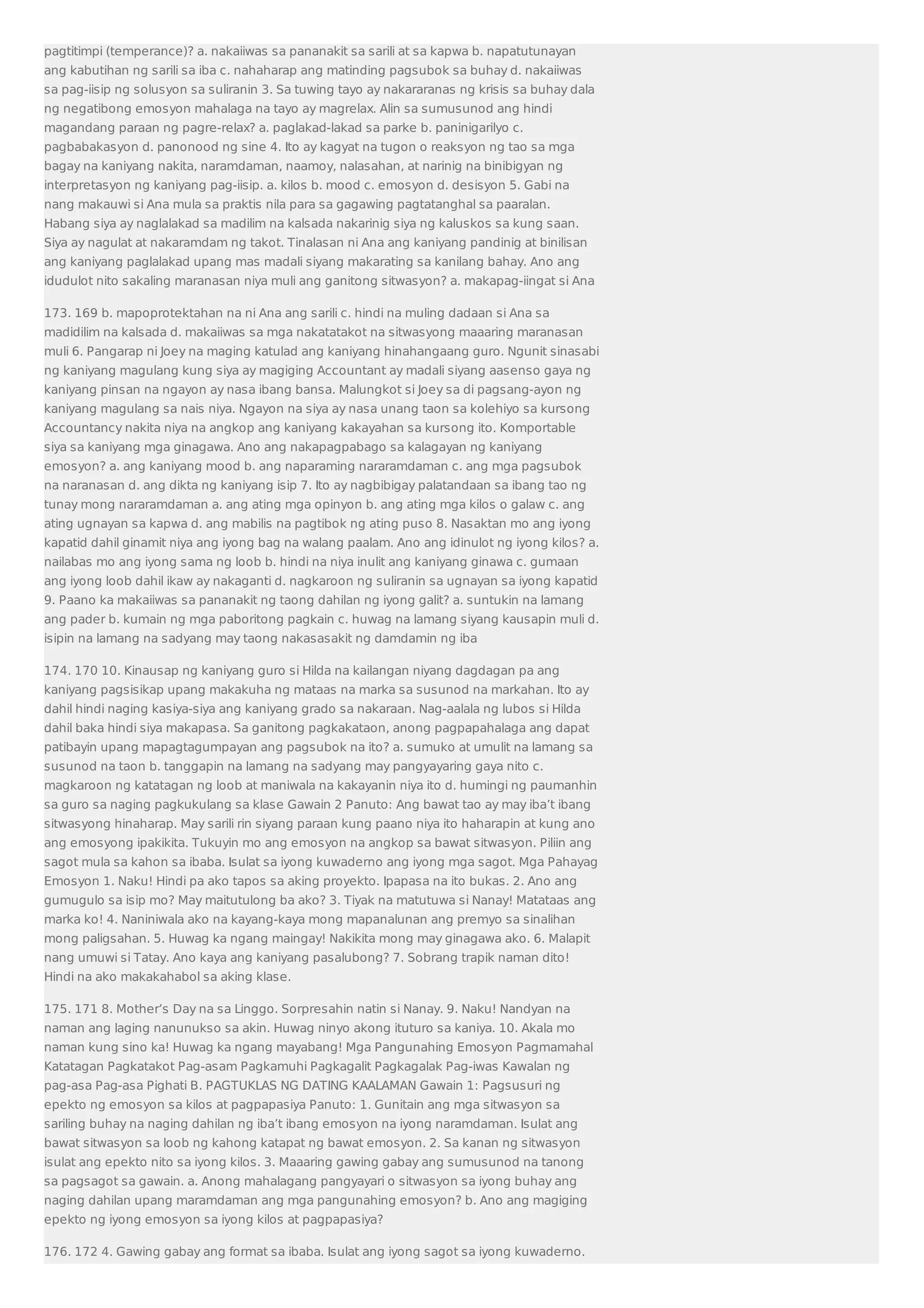 pagtitimpi (temperance)? a. nakaiiwas sa pananakit sa sarili at sa kapwa b. napatutunayan 
ang kabutihan ng sarili sa iba c. nahaharap ang matinding pagsubok sa buhay d. nakaiiwas 
sa pag-iisip ng solusyon sa suliranin 3. Sa tuwing tayo ay nakararanas ng krisis sa buhay dala 
ng negatibong emosyon mahalaga na tayo ay magrelax. Alin sa sumusunod ang hindi 
magandang paraan ng pagre-relax? a. paglakad-lakad sa parke b. paninigarilyo c. 
pagbabakasyon d. panonood ng sine 4. Ito ay kagyat na tugon o reaksyon ng tao sa mga 
bagay na kaniyang nakita, naramdaman, naamoy, nalasahan, at narinig na binibigyan ng 
interpretasyon ng kaniyang pag-iisip. a. kilos b. mood c. emosyon d. desisyon 5. Gabi na 
nang makauwi si Ana mula sa praktis nila para sa gagawing pagtatanghal sa paaralan. 
Habang siya ay naglalakad sa madilim na kalsada nakarinig siya ng kaluskos sa kung saan. 
Siya ay nagulat at nakaramdam ng takot. Tinalasan ni Ana ang kaniyang pandinig at binilisan 
ang kaniyang paglalakad upang mas madali siyang makarating sa kanilang bahay. Ano ang 
idudulot nito sakaling maranasan niya muli ang ganitong sitwasyon? a. makapag-iingat si Ana 
173. 169 b. mapoprotektahan na ni Ana ang sarili c. hindi na muling dadaan si Ana sa 
madidilim na kalsada d. makaiiwas sa mga nakatatakot na sitwasyong maaaring maranasan 
muli 6. Pangarap ni Joey na maging katulad ang kaniyang hinahangaang guro. Ngunit sinasabi 
ng kaniyang magulang kung siya ay magiging Accountant ay madali siyang aasenso gaya ng 
kaniyang pinsan na ngayon ay nasa ibang bansa. Malungkot si Joey sa di pagsang-ayon ng 
kaniyang magulang sa nais niya. Ngayon na siya ay nasa unang taon sa kolehiyo sa kursong 
Accountancy nakita niya na angkop ang kaniyang kakayahan sa kursong ito. Komportable 
siya sa kaniyang mga ginagawa. Ano ang nakapagpabago sa kalagayan ng kaniyang 
emosyon? a. ang kaniyang mood b. ang naparaming nararamdaman c. ang mga pagsubok 
na naranasan d. ang dikta ng kaniyang isip 7. Ito ay nagbibigay palatandaan sa ibang tao ng 
tunay mong nararamdaman a. ang ating mga opinyon b. ang ating mga kilos o galaw c. ang 
ating ugnayan sa kapwa d. ang mabilis na pagtibok ng ating puso 8. Nasaktan mo ang iyong 
kapatid dahil ginamit niya ang iyong bag na walang paalam. Ano ang idinulot ng iyong kilos? a. 
nailabas mo ang iyong sama ng loob b. hindi na niya inulit ang kaniyang ginawa c. gumaan 
ang iyong loob dahil ikaw ay nakaganti d. nagkaroon ng suliranin sa ugnayan sa iyong kapatid 
9. Paano ka makaiiwas sa pananakit ng taong dahilan ng iyong galit? a. suntukin na lamang 
ang pader b. kumain ng mga paboritong pagkain c. huwag na lamang siyang kausapin muli d. 
isipin na lamang na sadyang may taong nakasasakit ng damdamin ng iba 
174. 170 10. Kinausap ng kaniyang guro si Hilda na kailangan niyang dagdagan pa ang 
kaniyang pagsisikap upang makakuha ng mataas na marka sa susunod na markahan. Ito ay 
dahil hindi naging kasiya-siya ang kaniyang grado sa nakaraan. Nag-aalala ng lubos si Hilda 
dahil baka hindi siya makapasa. Sa ganitong pagkakataon, anong pagpapahalaga ang dapat 
patibayin upang mapagtagumpayan ang pagsubok na ito? a. sumuko at umulit na lamang sa 
susunod na taon b. tanggapin na lamang na sadyang may pangyayaring gaya nito c. 
magkaroon ng katatagan ng loob at maniwala na kakayanin niya ito d. humingi ng paumanhin 
sa guro sa naging pagkukulang sa klase Gawain 2 Panuto: Ang bawat tao ay may iba’t ibang 
sitwasyong hinaharap. May sarili rin siyang paraan kung paano niya ito haharapin at kung ano 
ang emosyong ipakikita. Tukuyin mo ang emosyon na angkop sa bawat sitwasyon. Piliin ang 
sagot mula sa kahon sa ibaba. Isulat sa iyong kuwaderno ang iyong mga sagot. Mga Pahayag 
Emosyon 1. Naku! Hindi pa ako tapos sa aking proyekto. Ipapasa na ito bukas. 2. Ano ang 
gumugulo sa isip mo? May maitutulong ba ako? 3. Tiyak na matutuwa si Nanay! Matataas ang 
marka ko! 4. Naniniwala ako na kayang-kaya mong mapanalunan ang premyo sa sinalihan 
mong paligsahan. 5. Huwag ka ngang maingay! Nakikita mong may ginagawa ako. 6. Malapit 
nang umuwi si Tatay. Ano kaya ang kaniyang pasalubong? 7. Sobrang trapik naman dito! 
Hindi na ako makakahabol sa aking klase. 
175. 171 8. Mother’s Day na sa Linggo. Sorpresahin natin si Nanay. 9. Naku! Nandyan na 
naman ang laging nanunukso sa akin. Huwag ninyo akong ituturo sa kaniya. 10. Akala mo 
naman kung sino ka! Huwag ka ngang mayabang! Mga Pangunahing Emosyon Pagmamahal 
Katatagan Pagkatakot Pag-asam Pagkamuhi Pagkagalit Pagkagalak Pag-iwas Kawalan ng 
pag-asa Pag-asa Pighati B. PAGTUKLAS NG DATING KAALAMAN Gawain 1: Pagsusuri ng 
epekto ng emosyon sa kilos at pagpapasiya Panuto: 1. Gunitain ang mga sitwasyon sa 
sariling buhay na naging dahilan ng iba’t ibang emosyon na iyong naramdaman. Isulat ang 
bawat sitwasyon sa loob ng kahong katapat ng bawat emosyon. 2. Sa kanan ng sitwasyon 
isulat ang epekto nito sa iyong kilos. 3. Maaaring gawing gabay ang sumusunod na tanong 
sa pagsagot sa gawain. a. Anong mahalagang pangyayari o sitwasyon sa iyong buhay ang 
naging dahilan upang maramdaman ang mga pangunahing emosyon? b. Ano ang magiging 
epekto ng iyong emosyon sa iyong kilos at pagpapasiya? 
176. 172 4. Gawing gabay ang format sa ibaba. Isulat ang iyong sagot sa iyong kuwaderno. 
 