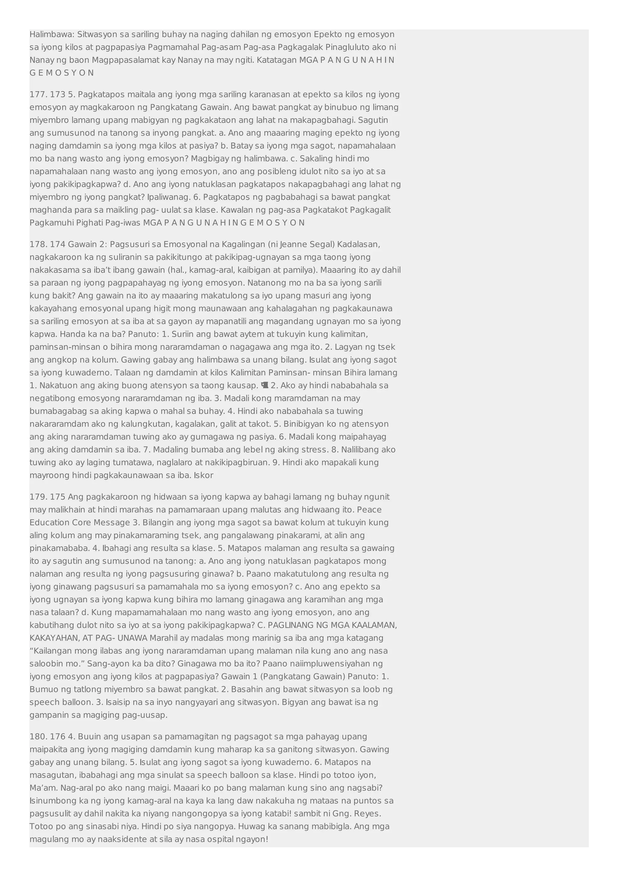 Halimbawa: Sitwasyon sa sariling buhay na naging dahilan ng emosyon Epekto ng emosyon 
sa iyong kilos at pagpapasiya Pagmamahal Pag-asam Pag-asa Pagkagalak Pinagluluto ako ni 
Nanay ng baon Magpapasalamat kay Nanay na may ngiti. Katatagan MGA P A N G U N A H I N 
G E M O S Y O N 
177. 173 5. Pagkatapos maitala ang iyong mga sariling karanasan at epekto sa kilos ng iyong 
emosyon ay magkakaroon ng Pangkatang Gawain. Ang bawat pangkat ay binubuo ng limang 
miyembro lamang upang mabigyan ng pagkakataon ang lahat na makapagbahagi. Sagutin 
ang sumusunod na tanong sa inyong pangkat. a. Ano ang maaaring maging epekto ng iyong 
naging damdamin sa iyong mga kilos at pasiya? b. Batay sa iyong mga sagot, napamahalaan 
mo ba nang wasto ang iyong emosyon? Magbigay ng halimbawa. c. Sakaling hindi mo 
napamahalaan nang wasto ang iyong emosyon, ano ang posibleng idulot nito sa iyo at sa 
iyong pakikipagkapwa? d. Ano ang iyong natuklasan pagkatapos nakapagbahagi ang lahat ng 
miyembro ng iyong pangkat? Ipaliwanag. 6. Pagkatapos ng pagbabahagi sa bawat pangkat 
maghanda para sa maikling pag- uulat sa klase. Kawalan ng pag-asa Pagkatakot Pagkagalit 
Pagkamuhi Pighati Pag-iwas MGA P A N G U N A H I N G E M O S Y O N 
178. 174 Gawain 2: Pagsusuri sa Emosyonal na Kagalingan (ni Jeanne Segal) Kadalasan, 
nagkakaroon ka ng suliranin sa pakikitungo at pakikipag-ugnayan sa mga taong iyong 
nakakasama sa iba’t ibang gawain (hal., kamag-aral, kaibigan at pamilya). Maaaring ito ay dahil 
sa paraan ng iyong pagpapahayag ng iyong emosyon. Natanong mo na ba sa iyong sarili 
kung bakit? Ang gawain na ito ay maaaring makatulong sa iyo upang masuri ang iyong 
kakayahang emosyonal upang higit mong maunawaan ang kahalagahan ng pagkakaunawa 
sa sariling emosyon at sa iba at sa gayon ay mapanatili ang magandang ugnayan mo sa iyong 
kapwa. Handa ka na ba? Panuto: 1. Suriin ang bawat aytem at tukuyin kung kalimitan, 
paminsan-minsan o bihira mong nararamdaman o nagagawa ang mga ito. 2. Lagyan ng tsek 
ang angkop na kolum. Gawing gabay ang halimbawa sa unang bilang. Isulat ang iyong sagot 
sa iyong kuwaderno. Talaan ng damdamin at kilos Kalimitan Paminsan- minsan Bihira lamang 
1. Nakatuon ang aking buong atensyon sa taong kausap.  2. Ako ay hindi nababahala sa 
negatibong emosyong nararamdaman ng iba. 3. Madali kong maramdaman na may 
bumabagabag sa aking kapwa o mahal sa buhay. 4. Hindi ako nababahala sa tuwing 
nakararamdam ako ng kalungkutan, kagalakan, galit at takot. 5. Binibigyan ko ng atensyon 
ang aking nararamdaman tuwing ako ay gumagawa ng pasiya. 6. Madali kong maipahayag 
ang aking damdamin sa iba. 7. Madaling bumaba ang lebel ng aking stress. 8. Nalilibang ako 
tuwing ako ay laging tumatawa, naglalaro at nakikipagbiruan. 9. Hindi ako mapakali kung 
mayroong hindi pagkakaunawaan sa iba. Iskor 
179. 175 Ang pagkakaroon ng hidwaan sa iyong kapwa ay bahagi lamang ng buhay ngunit 
may malikhain at hindi marahas na pamamaraan upang malutas ang hidwaang ito. Peace 
Education Core Message 3. Bilangin ang iyong mga sagot sa bawat kolum at tukuyin kung 
aling kolum ang may pinakamaraming tsek, ang pangalawang pinakarami, at alin ang 
pinakamababa. 4. Ibahagi ang resulta sa klase. 5. Matapos malaman ang resulta sa gawaing 
ito ay sagutin ang sumusunod na tanong: a. Ano ang iyong natuklasan pagkatapos mong 
nalaman ang resulta ng iyong pagsusuring ginawa? b. Paano makatutulong ang resulta ng 
iyong ginawang pagsusuri sa pamamahala mo sa iyong emosyon? c. Ano ang epekto sa 
iyong ugnayan sa iyong kapwa kung bihira mo lamang ginagawa ang karamihan ang mga 
nasa talaan? d. Kung mapamamahalaan mo nang wasto ang iyong emosyon, ano ang 
kabutihang dulot nito sa iyo at sa iyong pakikipagkapwa? C. PAGLINANG NG MGA KAALAMAN, 
KAKAYAHAN, AT PAG- UNAWA Marahil ay madalas mong marinig sa iba ang mga katagang 
“Kailangan mong ilabas ang iyong nararamdaman upang malaman nila kung ano ang nasa 
saloobin mo.” Sang-ayon ka ba dito? Ginagawa mo ba ito? Paano naiimpluwensiyahan ng 
iyong emosyon ang iyong kilos at pagpapasiya? Gawain 1 (Pangkatang Gawain) Panuto: 1. 
Bumuo ng tatlong miyembro sa bawat pangkat. 2. Basahin ang bawat sitwasyon sa loob ng 
speech balloon. 3. Isaisip na sa inyo nangyayari ang sitwasyon. Bigyan ang bawat isa ng 
gampanin sa magiging pag-uusap. 
180. 176 4. Buuin ang usapan sa pamamagitan ng pagsagot sa mga pahayag upang 
maipakita ang iyong magiging damdamin kung maharap ka sa ganitong sitwasyon. Gawing 
gabay ang unang bilang. 5. Isulat ang iyong sagot sa iyong kuwaderno. 6. Matapos na 
masagutan, ibabahagi ang mga sinulat sa speech balloon sa klase. Hindi po totoo iyon, 
Ma’am. Nag-aral po ako nang maigi. Maaari ko po bang malaman kung sino ang nagsabi? 
Isinumbong ka ng iyong kamag-aral na kaya ka lang daw nakakuha ng mataas na puntos sa 
pagsusulit ay dahil nakita ka niyang nangongopya sa iyong katabi! sambit ni Gng. Reyes. 
Totoo po ang sinasabi niya. Hindi po siya nangopya. Huwag ka sanang mabibigla. Ang mga 
magulang mo ay naaksidente at sila ay nasa ospital ngayon! 
 