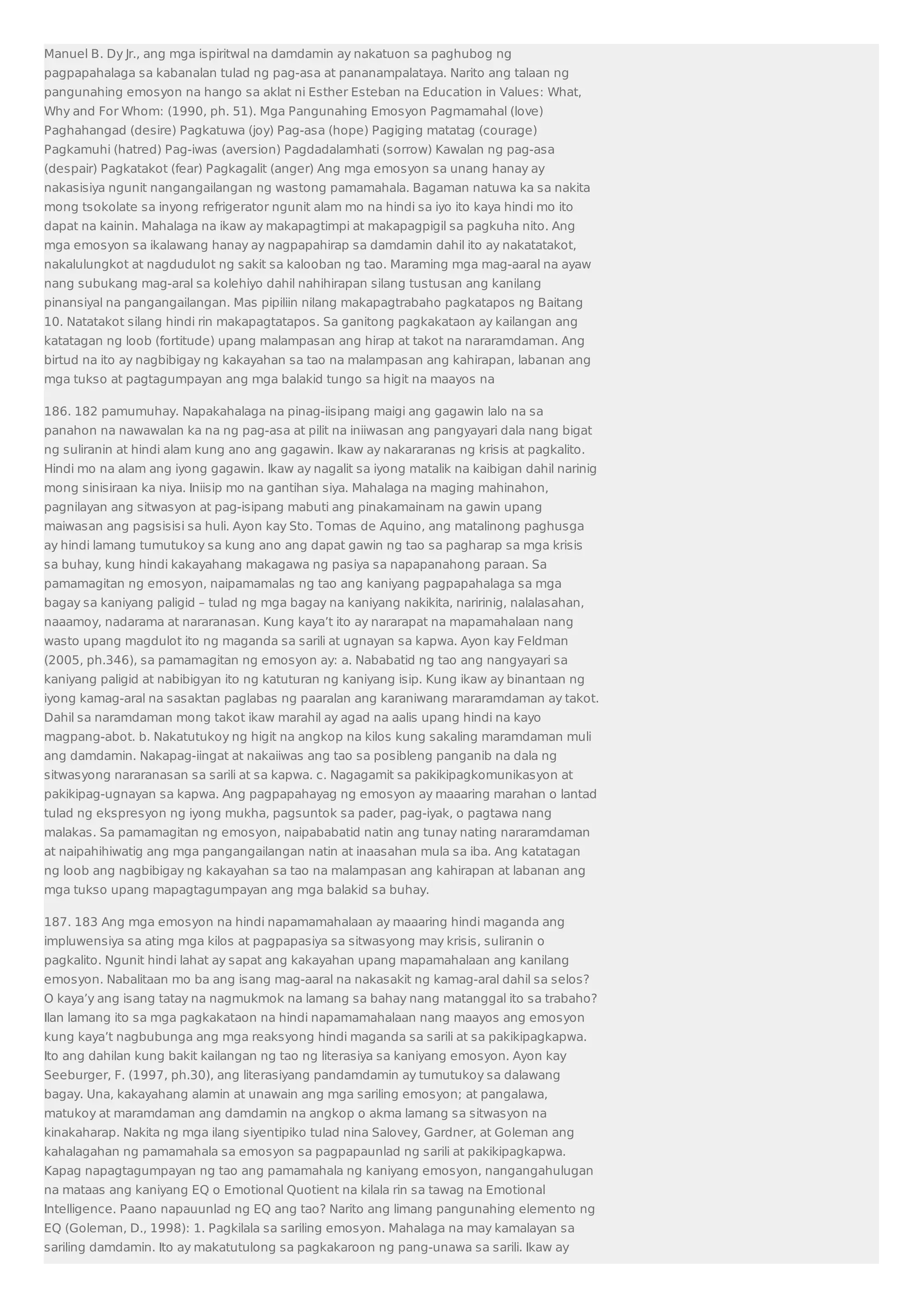 Manuel B. Dy Jr., ang mga ispiritwal na damdamin ay nakatuon sa paghubog ng 
pagpapahalaga sa kabanalan tulad ng pag-asa at pananampalataya. Narito ang talaan ng 
pangunahing emosyon na hango sa aklat ni Esther Esteban na Education in Values: What, 
Why and For Whom: (1990, ph. 51). Mga Pangunahing Emosyon Pagmamahal (love) 
Paghahangad (desire) Pagkatuwa (joy) Pag-asa (hope) Pagiging matatag (courage) 
Pagkamuhi (hatred) Pag-iwas (aversion) Pagdadalamhati (sorrow) Kawalan ng pag-asa 
(despair) Pagkatakot (fear) Pagkagalit (anger) Ang mga emosyon sa unang hanay ay 
nakasisiya ngunit nangangailangan ng wastong pamamahala. Bagaman natuwa ka sa nakita 
mong tsokolate sa inyong refrigerator ngunit alam mo na hindi sa iyo ito kaya hindi mo ito 
dapat na kainin. Mahalaga na ikaw ay makapagtimpi at makapagpigil sa pagkuha nito. Ang 
mga emosyon sa ikalawang hanay ay nagpapahirap sa damdamin dahil ito ay nakatatakot, 
nakalulungkot at nagdudulot ng sakit sa kalooban ng tao. Maraming mga mag-aaral na ayaw 
nang subukang mag-aral sa kolehiyo dahil nahihirapan silang tustusan ang kanilang 
pinansiyal na pangangailangan. Mas pipiliin nilang makapagtrabaho pagkatapos ng Baitang 
10. Natatakot silang hindi rin makapagtatapos. Sa ganitong pagkakataon ay kailangan ang 
katatagan ng loob (fortitude) upang malampasan ang hirap at takot na nararamdaman. Ang 
birtud na ito ay nagbibigay ng kakayahan sa tao na malampasan ang kahirapan, labanan ang 
mga tukso at pagtagumpayan ang mga balakid tungo sa higit na maayos na 
186. 182 pamumuhay. Napakahalaga na pinag-iisipang maigi ang gagawin lalo na sa 
panahon na nawawalan ka na ng pag-asa at pilit na iniiwasan ang pangyayari dala nang bigat 
ng suliranin at hindi alam kung ano ang gagawin. Ikaw ay nakararanas ng krisis at pagkalito. 
Hindi mo na alam ang iyong gagawin. Ikaw ay nagalit sa iyong matalik na kaibigan dahil narinig 
mong sinisiraan ka niya. Iniisip mo na gantihan siya. Mahalaga na maging mahinahon, 
pagnilayan ang sitwasyon at pag-isipang mabuti ang pinakamainam na gawin upang 
maiwasan ang pagsisisi sa huli. Ayon kay Sto. Tomas de Aquino, ang matalinong paghusga 
ay hindi lamang tumutukoy sa kung ano ang dapat gawin ng tao sa pagharap sa mga krisis 
sa buhay, kung hindi kakayahang makagawa ng pasiya sa napapanahong paraan. Sa 
pamamagitan ng emosyon, naipamamalas ng tao ang kaniyang pagpapahalaga sa mga 
bagay sa kaniyang paligid – tulad ng mga bagay na kaniyang nakikita, naririnig, nalalasahan, 
naaamoy, nadarama at nararanasan. Kung kaya’t ito ay nararapat na mapamahalaan nang 
wasto upang magdulot ito ng maganda sa sarili at ugnayan sa kapwa. Ayon kay Feldman 
(2005, ph.346), sa pamamagitan ng emosyon ay: a. Nababatid ng tao ang nangyayari sa 
kaniyang paligid at nabibigyan ito ng katuturan ng kaniyang isip. Kung ikaw ay binantaan ng 
iyong kamag-aral na sasaktan paglabas ng paaralan ang karaniwang mararamdaman ay takot. 
Dahil sa naramdaman mong takot ikaw marahil ay agad na aalis upang hindi na kayo 
magpang-abot. b. Nakatutukoy ng higit na angkop na kilos kung sakaling maramdaman muli 
ang damdamin. Nakapag-iingat at nakaiiwas ang tao sa posibleng panganib na dala ng 
sitwasyong nararanasan sa sarili at sa kapwa. c. Nagagamit sa pakikipagkomunikasyon at 
pakikipag-ugnayan sa kapwa. Ang pagpapahayag ng emosyon ay maaaring marahan o lantad 
tulad ng ekspresyon ng iyong mukha, pagsuntok sa pader, pag-iyak, o pagtawa nang 
malakas. Sa pamamagitan ng emosyon, naipababatid natin ang tunay nating nararamdaman 
at naipahihiwatig ang mga pangangailangan natin at inaasahan mula sa iba. Ang katatagan 
ng loob ang nagbibigay ng kakayahan sa tao na malampasan ang kahirapan at labanan ang 
mga tukso upang mapagtagumpayan ang mga balakid sa buhay. 
187. 183 Ang mga emosyon na hindi napamamahalaan ay maaaring hindi maganda ang 
impluwensiya sa ating mga kilos at pagpapasiya sa sitwasyong may krisis, suliranin o 
pagkalito. Ngunit hindi lahat ay sapat ang kakayahan upang mapamahalaan ang kanilang 
emosyon. Nabalitaan mo ba ang isang mag-aaral na nakasakit ng kamag-aral dahil sa selos? 
O kaya’y ang isang tatay na nagmukmok na lamang sa bahay nang matanggal ito sa trabaho? 
Ilan lamang ito sa mga pagkakataon na hindi napamamahalaan nang maayos ang emosyon 
kung kaya’t nagbubunga ang mga reaksyong hindi maganda sa sarili at sa pakikipagkapwa. 
Ito ang dahilan kung bakit kailangan ng tao ng literasiya sa kaniyang emosyon. Ayon kay 
Seeburger, F. (1997, ph.30), ang literasiyang pandamdamin ay tumutukoy sa dalawang 
bagay. Una, kakayahang alamin at unawain ang mga sariling emosyon; at pangalawa, 
matukoy at maramdaman ang damdamin na angkop o akma lamang sa sitwasyon na 
kinakaharap. Nakita ng mga ilang siyentipiko tulad nina Salovey, Gardner, at Goleman ang 
kahalagahan ng pamamahala sa emosyon sa pagpapaunlad ng sarili at pakikipagkapwa. 
Kapag napagtagumpayan ng tao ang pamamahala ng kaniyang emosyon, nangangahulugan 
na mataas ang kaniyang EQ o Emotional Quotient na kilala rin sa tawag na Emotional 
Intelligence. Paano napauunlad ng EQ ang tao? Narito ang limang pangunahing elemento ng 
EQ (Goleman, D., 1998): 1. Pagkilala sa sariling emosyon. Mahalaga na may kamalayan sa 
sariling damdamin. Ito ay makatutulong sa pagkakaroon ng pang-unawa sa sarili. Ikaw ay 
 
