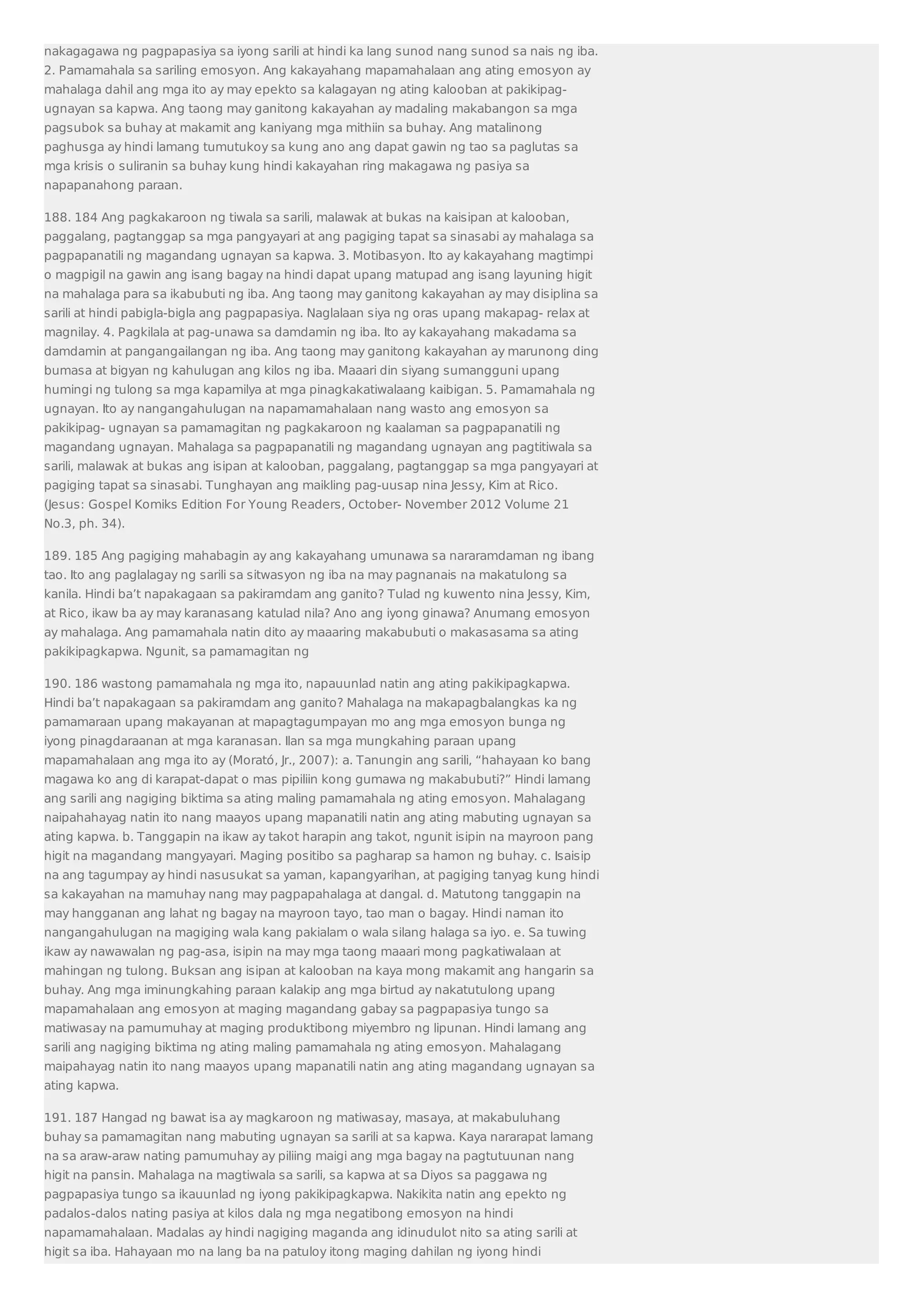 nakagagawa ng pagpapasiya sa iyong sarili at hindi ka lang sunod nang sunod sa nais ng iba. 
2. Pamamahala sa sariling emosyon. Ang kakayahang mapamahalaan ang ating emosyon ay 
mahalaga dahil ang mga ito ay may epekto sa kalagayan ng ating kalooban at pakikipag-ugnayan 
sa kapwa. Ang taong may ganitong kakayahan ay madaling makabangon sa mga 
pagsubok sa buhay at makamit ang kaniyang mga mithiin sa buhay. Ang matalinong 
paghusga ay hindi lamang tumutukoy sa kung ano ang dapat gawin ng tao sa paglutas sa 
mga krisis o suliranin sa buhay kung hindi kakayahan ring makagawa ng pasiya sa 
napapanahong paraan. 
188. 184 Ang pagkakaroon ng tiwala sa sarili, malawak at bukas na kaisipan at kalooban, 
paggalang, pagtanggap sa mga pangyayari at ang pagiging tapat sa sinasabi ay mahalaga sa 
pagpapanatili ng magandang ugnayan sa kapwa. 3. Motibasyon. Ito ay kakayahang magtimpi 
o magpigil na gawin ang isang bagay na hindi dapat upang matupad ang isang layuning higit 
na mahalaga para sa ikabubuti ng iba. Ang taong may ganitong kakayahan ay may disiplina sa 
sarili at hindi pabigla-bigla ang pagpapasiya. Naglalaan siya ng oras upang makapag- relax at 
magnilay. 4. Pagkilala at pag-unawa sa damdamin ng iba. Ito ay kakayahang makadama sa 
damdamin at pangangailangan ng iba. Ang taong may ganitong kakayahan ay marunong ding 
bumasa at bigyan ng kahulugan ang kilos ng iba. Maaari din siyang sumangguni upang 
humingi ng tulong sa mga kapamilya at mga pinagkakatiwalaang kaibigan. 5. Pamamahala ng 
ugnayan. Ito ay nangangahulugan na napamamahalaan nang wasto ang emosyon sa 
pakikipag- ugnayan sa pamamagitan ng pagkakaroon ng kaalaman sa pagpapanatili ng 
magandang ugnayan. Mahalaga sa pagpapanatili ng magandang ugnayan ang pagtitiwala sa 
sarili, malawak at bukas ang isipan at kalooban, paggalang, pagtanggap sa mga pangyayari at 
pagiging tapat sa sinasabi. Tunghayan ang maikling pag-uusap nina Jessy, Kim at Rico. 
(Jesus: Gospel Komiks Edition For Young Readers, October- November 2012 Volume 21 
No.3, ph. 34). 
189. 185 Ang pagiging mahabagin ay ang kakayahang umunawa sa nararamdaman ng ibang 
tao. Ito ang paglalagay ng sarili sa sitwasyon ng iba na may pagnanais na makatulong sa 
kanila. Hindi ba’t napakagaan sa pakiramdam ang ganito? Tulad ng kuwento nina Jessy, Kim, 
at Rico, ikaw ba ay may karanasang katulad nila? Ano ang iyong ginawa? Anumang emosyon 
ay mahalaga. Ang pamamahala natin dito ay maaaring makabubuti o makasasama sa ating 
pakikipagkapwa. Ngunit, sa pamamagitan ng 
190. 186 wastong pamamahala ng mga ito, napauunlad natin ang ating pakikipagkapwa. 
Hindi ba’t napakagaan sa pakiramdam ang ganito? Mahalaga na makapagbalangkas ka ng 
pamamaraan upang makayanan at mapagtagumpayan mo ang mga emosyon bunga ng 
iyong pinagdaraanan at mga karanasan. Ilan sa mga mungkahing paraan upang 
mapamahalaan ang mga ito ay (Moratό, Jr., 2007): a. Tanungin ang sarili, “hahayaan ko bang 
magawa ko ang di karapat-dapat o mas pipiliin kong gumawa ng makabubuti?” Hindi lamang 
ang sarili ang nagiging biktima sa ating maling pamamahala ng ating emosyon. Mahalagang 
naipahahayag natin ito nang maayos upang mapanatili natin ang ating mabuting ugnayan sa 
ating kapwa. b. Tanggapin na ikaw ay takot harapin ang takot, ngunit isipin na mayroon pang 
higit na magandang mangyayari. Maging positibo sa pagharap sa hamon ng buhay. c. Isaisip 
na ang tagumpay ay hindi nasusukat sa yaman, kapangyarihan, at pagiging tanyag kung hindi 
sa kakayahan na mamuhay nang may pagpapahalaga at dangal. d. Matutong tanggapin na 
may hangganan ang lahat ng bagay na mayroon tayo, tao man o bagay. Hindi naman ito 
nangangahulugan na magiging wala kang pakialam o wala silang halaga sa iyo. e. Sa tuwing 
ikaw ay nawawalan ng pag-asa, isipin na may mga taong maaari mong pagkatiwalaan at 
mahingan ng tulong. Buksan ang isipan at kalooban na kaya mong makamit ang hangarin sa 
buhay. Ang mga iminungkahing paraan kalakip ang mga birtud ay nakatutulong upang 
mapamahalaan ang emosyon at maging magandang gabay sa pagpapasiya tungo sa 
matiwasay na pamumuhay at maging produktibong miyembro ng lipunan. Hindi lamang ang 
sarili ang nagiging biktima ng ating maling pamamahala ng ating emosyon. Mahalagang 
maipahayag natin ito nang maayos upang mapanatili natin ang ating magandang ugnayan sa 
ating kapwa. 
191. 187 Hangad ng bawat isa ay magkaroon ng matiwasay, masaya, at makabuluhang 
buhay sa pamamagitan nang mabuting ugnayan sa sarili at sa kapwa. Kaya nararapat lamang 
na sa araw-araw nating pamumuhay ay piliing maigi ang mga bagay na pagtutuunan nang 
higit na pansin. Mahalaga na magtiwala sa sarili, sa kapwa at sa Diyos sa paggawa ng 
pagpapasiya tungo sa ikauunlad ng iyong pakikipagkapwa. Nakikita natin ang epekto ng 
padalos-dalos nating pasiya at kilos dala ng mga negatibong emosyon na hindi 
napamamahalaan. Madalas ay hindi nagiging maganda ang idinudulot nito sa ating sarili at 
higit sa iba. Hahayaan mo na lang ba na patuloy itong maging dahilan ng iyong hindi 
 