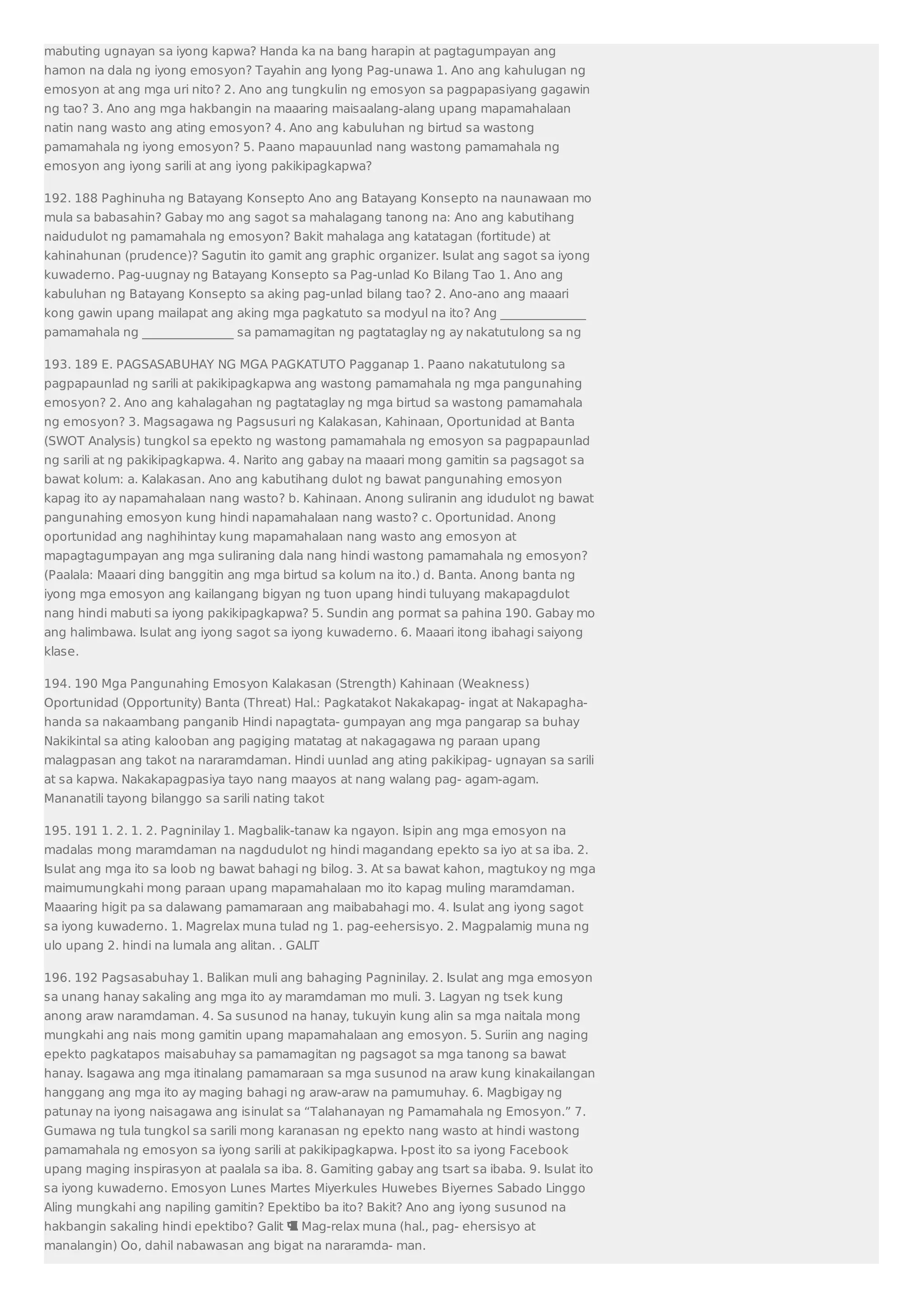 mabuting ugnayan sa iyong kapwa? Handa ka na bang harapin at pagtagumpayan ang 
hamon na dala ng iyong emosyon? Tayahin ang Iyong Pag-unawa 1. Ano ang kahulugan ng 
emosyon at ang mga uri nito? 2. Ano ang tungkulin ng emosyon sa pagpapasiyang gagawin 
ng tao? 3. Ano ang mga hakbangin na maaaring maisaalang-alang upang mapamahalaan 
natin nang wasto ang ating emosyon? 4. Ano ang kabuluhan ng birtud sa wastong 
pamamahala ng iyong emosyon? 5. Paano mapauunlad nang wastong pamamahala ng 
emosyon ang iyong sarili at ang iyong pakikipagkapwa? 
192. 188 Paghinuha ng Batayang Konsepto Ano ang Batayang Konsepto na naunawaan mo 
mula sa babasahin? Gabay mo ang sagot sa mahalagang tanong na: Ano ang kabutihang 
naidudulot ng pamamahala ng emosyon? Bakit mahalaga ang katatagan (fortitude) at 
kahinahunan (prudence)? Sagutin ito gamit ang graphic organizer. Isulat ang sagot sa iyong 
kuwaderno. Pag-uugnay ng Batayang Konsepto sa Pag-unlad Ko Bilang Tao 1. Ano ang 
kabuluhan ng Batayang Konsepto sa aking pag-unlad bilang tao? 2. Ano-ano ang maaari 
kong gawin upang mailapat ang aking mga pagkatuto sa modyul na ito? Ang ______________ 
pamamahala ng _______________ sa pamamagitan ng pagtataglay ng ay nakatutulong sa ng 
193. 189 E. PAGSASABUHAY NG MGA PAGKATUTO Pagganap 1. Paano nakatutulong sa 
pagpapaunlad ng sarili at pakikipagkapwa ang wastong pamamahala ng mga pangunahing 
emosyon? 2. Ano ang kahalagahan ng pagtataglay ng mga birtud sa wastong pamamahala 
ng emosyon? 3. Magsagawa ng Pagsusuri ng Kalakasan, Kahinaan, Oportunidad at Banta 
(SWOT Analysis) tungkol sa epekto ng wastong pamamahala ng emosyon sa pagpapaunlad 
ng sarili at ng pakikipagkapwa. 4. Narito ang gabay na maaari mong gamitin sa pagsagot sa 
bawat kolum: a. Kalakasan. Ano ang kabutihang dulot ng bawat pangunahing emosyon 
kapag ito ay napamahalaan nang wasto? b. Kahinaan. Anong suliranin ang idudulot ng bawat 
pangunahing emosyon kung hindi napamahalaan nang wasto? c. Oportunidad. Anong 
oportunidad ang naghihintay kung mapamahalaan nang wasto ang emosyon at 
mapagtagumpayan ang mga suliraning dala nang hindi wastong pamamahala ng emosyon? 
(Paalala: Maaari ding banggitin ang mga birtud sa kolum na ito.) d. Banta. Anong banta ng 
iyong mga emosyon ang kailangang bigyan ng tuon upang hindi tuluyang makapagdulot 
nang hindi mabuti sa iyong pakikipagkapwa? 5. Sundin ang pormat sa pahina 190. Gabay mo 
ang halimbawa. Isulat ang iyong sagot sa iyong kuwaderno. 6. Maaari itong ibahagi saiyong 
klase. 
194. 190 Mga Pangunahing Emosyon Kalakasan (Strength) Kahinaan (Weakness) 
Oportunidad (Opportunity) Banta (Threat) Hal.: Pagkatakot Nakakapag- ingat at Nakapagha-handa 
sa nakaambang panganib Hindi napagtata- gumpayan ang mga pangarap sa buhay 
Nakikintal sa ating kalooban ang pagiging matatag at nakagagawa ng paraan upang 
malagpasan ang takot na nararamdaman. Hindi uunlad ang ating pakikipag- ugnayan sa sarili 
at sa kapwa. Nakakapagpasiya tayo nang maayos at nang walang pag- agam-agam. 
Mananatili tayong bilanggo sa sarili nating takot 
195. 191 1. 2. 1. 2. Pagninilay 1. Magbalik-tanaw ka ngayon. Isipin ang mga emosyon na 
madalas mong maramdaman na nagdudulot ng hindi magandang epekto sa iyo at sa iba. 2. 
Isulat ang mga ito sa loob ng bawat bahagi ng bilog. 3. At sa bawat kahon, magtukoy ng mga 
maimumungkahi mong paraan upang mapamahalaan mo ito kapag muling maramdaman. 
Maaaring higit pa sa dalawang pamamaraan ang maibabahagi mo. 4. Isulat ang iyong sagot 
sa iyong kuwaderno. 1. Magrelax muna tulad ng 1. pag-eehersisyo. 2. Magpalamig muna ng 
ulo upang 2. hindi na lumala ang alitan. . GALIT 
196. 192 Pagsasabuhay 1. Balikan muli ang bahaging Pagninilay. 2. Isulat ang mga emosyon 
sa unang hanay sakaling ang mga ito ay maramdaman mo muli. 3. Lagyan ng tsek kung 
anong araw naramdaman. 4. Sa susunod na hanay, tukuyin kung alin sa mga naitala mong 
mungkahi ang nais mong gamitin upang mapamahalaan ang emosyon. 5. Suriin ang naging 
epekto pagkatapos maisabuhay sa pamamagitan ng pagsagot sa mga tanong sa bawat 
hanay. Isagawa ang mga itinalang pamamaraan sa mga susunod na araw kung kinakailangan 
hanggang ang mga ito ay maging bahagi ng araw-araw na pamumuhay. 6. Magbigay ng 
patunay na iyong naisagawa ang isinulat sa “Talahanayan ng Pamamahala ng Emosyon.” 7. 
Gumawa ng tula tungkol sa sarili mong karanasan ng epekto nang wasto at hindi wastong 
pamamahala ng emosyon sa iyong sarili at pakikipagkapwa. I-post ito sa iyong Facebook 
upang maging inspirasyon at paalala sa iba. 8. Gamiting gabay ang tsart sa ibaba. 9. Isulat ito 
sa iyong kuwaderno. Emosyon Lunes Martes Miyerkules Huwebes Biyernes Sabado Linggo 
Aling mungkahi ang napiling gamitin? Epektibo ba ito? Bakit? Ano ang iyong susunod na 
hakbangin sakaling hindi epektibo? Galit  Mag-relax muna (hal., pag- ehersisyo at 
manalangin) Oo, dahil nabawasan ang bigat na nararamda- man. 
 