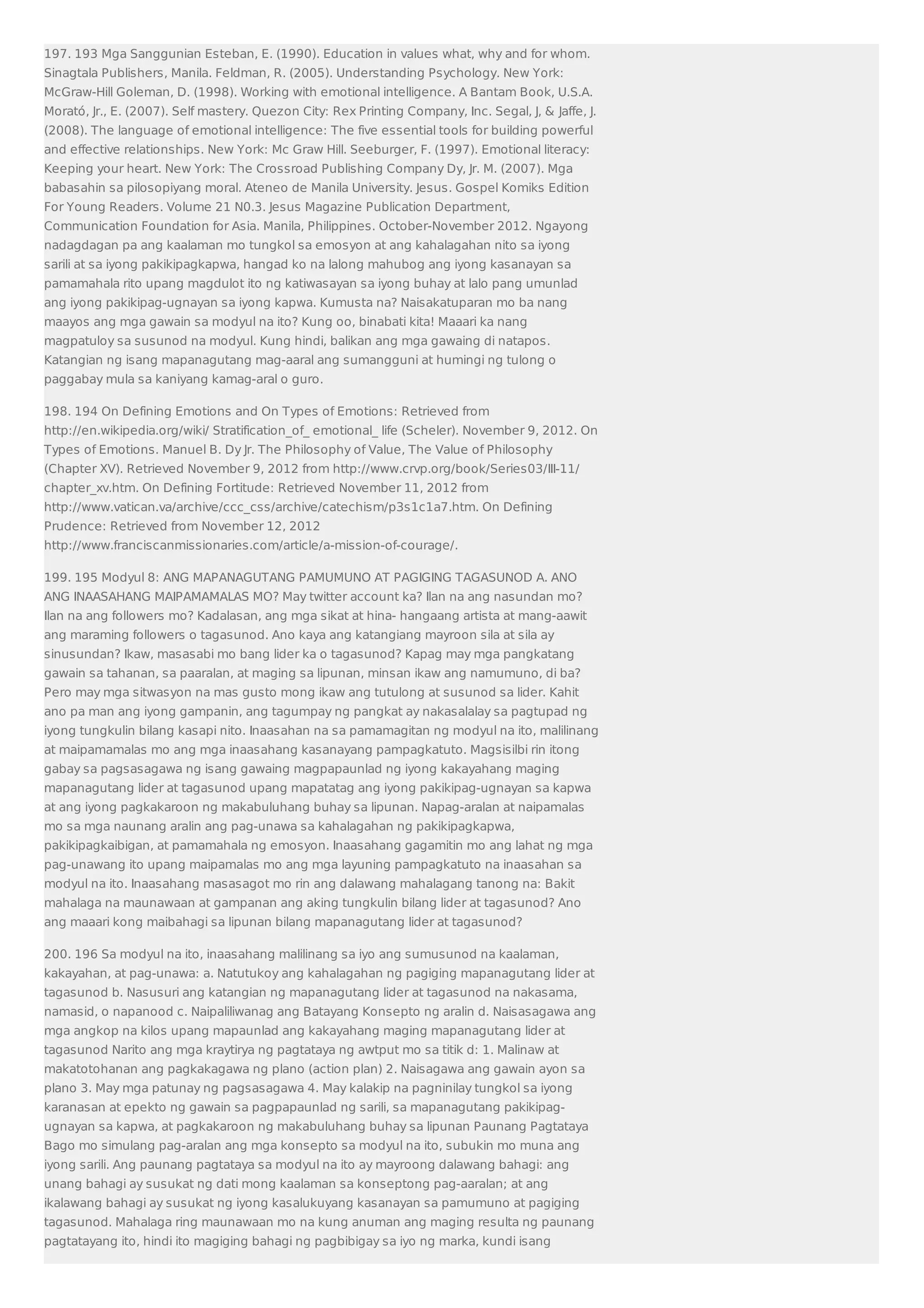 197. 193 Mga Sanggunian Esteban, E. (1990). Education in values what, why and for whom. 
Sinagtala Publishers, Manila. Feldman, R. (2005). Understanding Psychology. New York: 
McGraw-Hill Goleman, D. (1998). Working with emotional intelligence. A Bantam Book, U.S.A. 
Moratό, Jr., E. (2007). Self mastery. Quezon City: Rex Printing Company, Inc. Segal, J,  Jaffe, J. 
(2008). The language of emotional intelligence: The five essential tools for building powerful 
and effective relationships. New York: Mc Graw Hill. Seeburger, F. (1997). Emotional literacy: 
Keeping your heart. New York: The Crossroad Publishing Company Dy, Jr. M. (2007). Mga 
babasahin sa pilosopiyang moral. Ateneo de Manila University. Jesus. Gospel Komiks Edition 
For Young Readers. Volume 21 N0.3. Jesus Magazine Publication Department, 
Communication Foundation for Asia. Manila, Philippines. October-November 2012. Ngayong 
nadagdagan pa ang kaalaman mo tungkol sa emosyon at ang kahalagahan nito sa iyong 
sarili at sa iyong pakikipagkapwa, hangad ko na lalong mahubog ang iyong kasanayan sa 
pamamahala rito upang magdulot ito ng katiwasayan sa iyong buhay at lalo pang umunlad 
ang iyong pakikipag-ugnayan sa iyong kapwa. Kumusta na? Naisakatuparan mo ba nang 
maayos ang mga gawain sa modyul na ito? Kung oo, binabati kita! Maaari ka nang 
magpatuloy sa susunod na modyul. Kung hindi, balikan ang mga gawaing di natapos. 
Katangian ng isang mapanagutang mag-aaral ang sumangguni at humingi ng tulong o 
paggabay mula sa kaniyang kamag-aral o guro. 
198. 194 On Defining Emotions and On Types of Emotions: Retrieved from 
http://en.wikipedia.org/wiki/ Stratification_of_ emotional_ life (Scheler). November 9, 2012. On 
Types of Emotions. Manuel B. Dy Jr. The Philosophy of Value, The Value of Philosophy 
(Chapter XV). Retrieved November 9, 2012 from http://www.crvp.org/book/Series03/III-11/ 
chapter_xv.htm. On Defining Fortitude: Retrieved November 11, 2012 from 
http://www.vatican.va/archive/ccc_css/archive/catechism/p3s1c1a7.htm. On Defining 
Prudence: Retrieved from November 12, 2012 
http://www.franciscanmissionaries.com/article/a-mission-of-courage/. 
199. 195 Modyul 8: ANG MAPANAGUTANG PAMUMUNO AT PAGIGING TAGASUNOD A. ANO 
ANG INAASAHANG MAIPAMAMALAS MO? May twitter account ka? Ilan na ang nasundan mo? 
Ilan na ang followers mo? Kadalasan, ang mga sikat at hina- hangaang artista at mang-aawit 
ang maraming followers o tagasunod. Ano kaya ang katangiang mayroon sila at sila ay 
sinusundan? Ikaw, masasabi mo bang lider ka o tagasunod? Kapag may mga pangkatang 
gawain sa tahanan, sa paaralan, at maging sa lipunan, minsan ikaw ang namumuno, di ba? 
Pero may mga sitwasyon na mas gusto mong ikaw ang tutulong at susunod sa lider. Kahit 
ano pa man ang iyong gampanin, ang tagumpay ng pangkat ay nakasalalay sa pagtupad ng 
iyong tungkulin bilang kasapi nito. Inaasahan na sa pamamagitan ng modyul na ito, malilinang 
at maipamamalas mo ang mga inaasahang kasanayang pampagkatuto. Magsisilbi rin itong 
gabay sa pagsasagawa ng isang gawaing magpapaunlad ng iyong kakayahang maging 
mapanagutang lider at tagasunod upang mapatatag ang iyong pakikipag-ugnayan sa kapwa 
at ang iyong pagkakaroon ng makabuluhang buhay sa lipunan. Napag-aralan at naipamalas 
mo sa mga naunang aralin ang pag-unawa sa kahalagahan ng pakikipagkapwa, 
pakikipagkaibigan, at pamamahala ng emosyon. Inaasahang gagamitin mo ang lahat ng mga 
pag-unawang ito upang maipamalas mo ang mga layuning pampagkatuto na inaasahan sa 
modyul na ito. Inaasahang masasagot mo rin ang dalawang mahalagang tanong na: Bakit 
mahalaga na maunawaan at gampanan ang aking tungkulin bilang lider at tagasunod? Ano 
ang maaari kong maibahagi sa lipunan bilang mapanagutang lider at tagasunod? 
200. 196 Sa modyul na ito, inaasahang malilinang sa iyo ang sumusunod na kaalaman, 
kakayahan, at pag-unawa: a. Natutukoy ang kahalagahan ng pagiging mapanagutang lider at 
tagasunod b. Nasusuri ang katangian ng mapanagutang lider at tagasunod na nakasama, 
namasid, o napanood c. Naipaliliwanag ang Batayang Konsepto ng aralin d. Naisasagawa ang 
mga angkop na kilos upang mapaunlad ang kakayahang maging mapanagutang lider at 
tagasunod Narito ang mga kraytirya ng pagtataya ng awtput mo sa titik d: 1. Malinaw at 
makatotohanan ang pagkakagawa ng plano (action plan) 2. Naisagawa ang gawain ayon sa 
plano 3. May mga patunay ng pagsasagawa 4. May kalakip na pagninilay tungkol sa iyong 
karanasan at epekto ng gawain sa pagpapaunlad ng sarili, sa mapanagutang pakikipag-ugnayan 
sa kapwa, at pagkakaroon ng makabuluhang buhay sa lipunan Paunang Pagtataya 
Bago mo simulang pag-aralan ang mga konsepto sa modyul na ito, subukin mo muna ang 
iyong sarili. Ang paunang pagtataya sa modyul na ito ay mayroong dalawang bahagi: ang 
unang bahagi ay susukat ng dati mong kaalaman sa konseptong pag-aaralan; at ang 
ikalawang bahagi ay susukat ng iyong kasalukuyang kasanayan sa pamumuno at pagiging 
tagasunod. Mahalaga ring maunawaan mo na kung anuman ang maging resulta ng paunang 
pagtatayang ito, hindi ito magiging bahagi ng pagbibigay sa iyo ng marka, kundi isang 
 