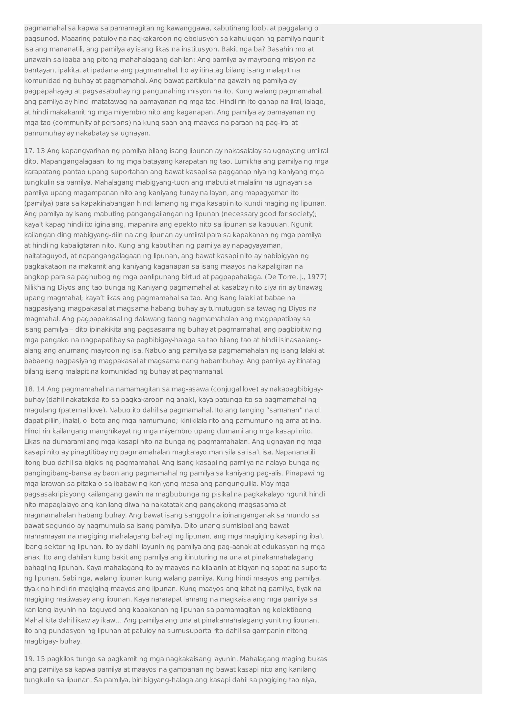 pagmamahal sa kapwa sa pamamagitan ng kawanggawa, kabutihang loob, at paggalang o 
pagsunod. Maaaring patuloy na nagkakaroon ng ebolusyon sa kahulugan ng pamilya ngunit 
isa ang mananatili, ang pamilya ay isang likas na institusyon. Bakit nga ba? Basahin mo at 
unawain sa ibaba ang pitong mahahalagang dahilan: Ang pamilya ay mayroong misyon na 
bantayan, ipakita, at ipadama ang pagmamahal. Ito ay itinatag bilang isang malapit na 
komunidad ng buhay at pagmamahal. Ang bawat partikular na gawain ng pamilya ay 
pagpapahayag at pagsasabuhay ng pangunahing misyon na ito. Kung walang pagmamahal, 
ang pamilya ay hindi matatawag na pamayanan ng mga tao. Hindi rin ito ganap na iiral, lalago, 
at hindi makakamit ng mga miyembro nito ang kaganapan. Ang pamilya ay pamayanan ng 
mga tao (community of persons) na kung saan ang maayos na paraan ng pag-iral at 
pamumuhay ay nakabatay sa ugnayan. 
17. 13 Ang kapangyarihan ng pamilya bilang isang lipunan ay nakasalalay sa ugnayang umiiral 
dito. Mapangangalagaan ito ng mga batayang karapatan ng tao. Lumikha ang pamilya ng mga 
karapatang pantao upang suportahan ang bawat kasapi sa pagganap niya ng kaniyang mga 
tungkulin sa pamilya. Mahalagang mabigyang-tuon ang mabuti at malalim na ugnayan sa 
pamilya upang magampanan nito ang kaniyang tunay na layon, ang mapagyaman ito 
(pamilya) para sa kapakinabangan hindi lamang ng mga kasapi nito kundi maging ng lipunan. 
Ang pamilya ay isang mabuting pangangailangan ng lipunan (necessary good for society); 
kaya’t kapag hindi ito iginalang, mapanira ang epekto nito sa lipunan sa kabuuan. Ngunit 
kailangan ding mabigyang-diin na ang lipunan ay umiiral para sa kapakanan ng mga pamilya 
at hindi ng kabaligtaran nito. Kung ang kabutihan ng pamilya ay napagyayaman, 
naitataguyod, at napangangalagaan ng lipunan, ang bawat kasapi nito ay nabibigyan ng 
pagkakataon na makamit ang kaniyang kaganapan sa isang maayos na kapaligiran na 
angkop para sa paghubog ng mga panlipunang birtud at pagpapahalaga. (De Torre, J., 1977) 
Nilikha ng Diyos ang tao bunga ng Kaniyang pagmamahal at kasabay nito siya rin ay tinawag 
upang magmahal; kaya’t likas ang pagmamahal sa tao. Ang isang lalaki at babae na 
nagpasiyang magpakasal at magsama habang buhay ay tumutugon sa tawag ng Diyos na 
magmahal. Ang pagpapakasal ng dalawang taong nagmamahalan ang magpapatibay sa 
isang pamilya – dito ipinakikita ang pagsasama ng buhay at pagmamahal, ang pagbibitiw ng 
mga pangako na nagpapatibay sa pagbibigay-halaga sa tao bilang tao at hindi isinasaalang-alang 
ang anumang mayroon ng isa. Nabuo ang pamilya sa pagmamahalan ng isang lalaki at 
babaeng nagpasiyang magpakasal at magsama nang habambuhay. Ang pamilya ay itinatag 
bilang isang malapit na komunidad ng buhay at pagmamahal. 
18. 14 Ang pagmamahal na namamagitan sa mag-asawa (conjugal love) ay nakapagbibigay-buhay 
(dahil nakatakda ito sa pagkakaroon ng anak), kaya patungo ito sa pagmamahal ng 
magulang (paternal love). Nabuo ito dahil sa pagmamahal. Ito ang tanging “samahan” na di 
dapat piliin, ihalal, o iboto ang mga namumuno; kinikilala rito ang pamumuno ng ama at ina. 
Hindi rin kailangang manghikayat ng mga miyembro upang dumami ang mga kasapi nito. 
Likas na dumarami ang mga kasapi nito na bunga ng pagmamahalan. Ang ugnayan ng mga 
kasapi nito ay pinagtitibay ng pagmamahalan magkalayo man sila sa isa’t isa. Napananatili 
itong buo dahil sa bigkis ng pagmamahal. Ang isang kasapi ng pamilya na nalayo bunga ng 
pangingibang-bansa ay baon ang pagmamahal ng pamilya sa kaniyang pag-alis. Pinapawi ng 
mga larawan sa pitaka o sa ibabaw ng kaniyang mesa ang pangungulila. May mga 
pagsasakripisyong kailangang gawin na magbubunga ng pisikal na pagkakalayo ngunit hindi 
nito mapaglalayo ang kanilang diwa na nakatatak ang pangakong magsasama at 
magmamahalan habang buhay. Ang bawat isang sanggol na ipinanganganak sa mundo sa 
bawat segundo ay nagmumula sa isang pamilya. Dito unang sumisibol ang bawat 
mamamayan na magiging mahalagang bahagi ng lipunan, ang mga magiging kasapi ng iba’t 
ibang sektor ng lipunan. Ito ay dahil layunin ng pamilya ang pag-aanak at edukasyon ng mga 
anak. Ito ang dahilan kung bakit ang pamilya ang itinuturing na una at pinakamahalagang 
bahagi ng lipunan. Kaya mahalagang ito ay maayos na kilalanin at bigyan ng sapat na suporta 
ng lipunan. Sabi nga, walang lipunan kung walang pamilya. Kung hindi maayos ang pamilya, 
tiyak na hindi rin magiging maayos ang lipunan. Kung maayos ang lahat ng pamilya, tiyak na 
magiging matiwasay ang lipunan. Kaya nararapat lamang na magkaisa ang mga pamilya sa 
kanilang layunin na itaguyod ang kapakanan ng lipunan sa pamamagitan ng kolektibong 
Mahal kita dahil ikaw ay ikaw… Ang pamilya ang una at pinakamahalagang yunit ng lipunan. 
Ito ang pundasyon ng lipunan at patuloy na sumusuporta rito dahil sa gampanin nitong 
magbigay- buhay. 
19. 15 pagkilos tungo sa pagkamit ng mga nagkakaisang layunin. Mahalagang maging bukas 
ang pamilya sa kapwa pamilya at maayos na gampanan ng bawat kasapi nito ang kanilang 
tungkulin sa lipunan. Sa pamilya, binibigyang-halaga ang kasapi dahil sa pagiging tao niya, 
 