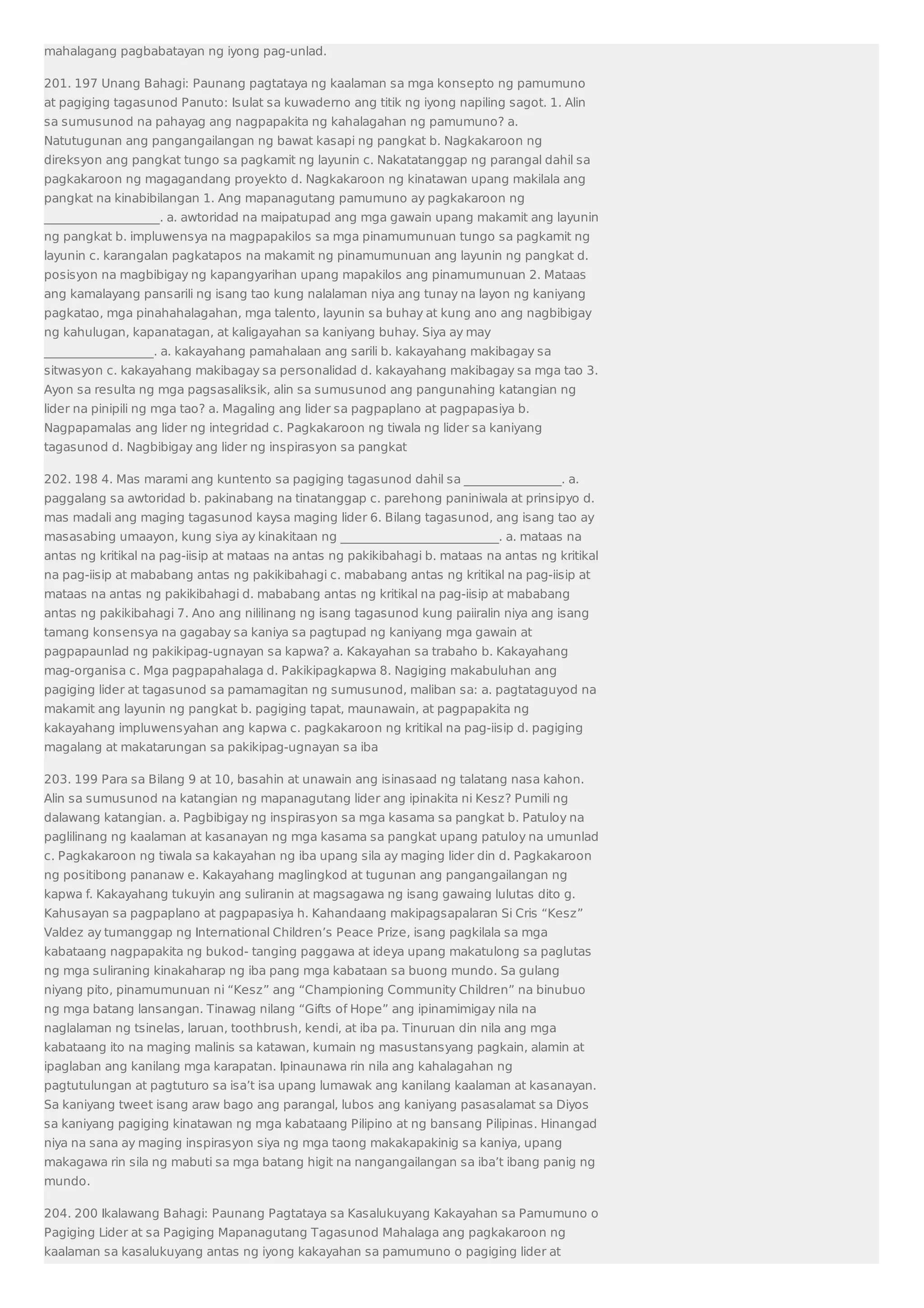 mahalagang pagbabatayan ng iyong pag-unlad. 
201. 197 Unang Bahagi: Paunang pagtataya ng kaalaman sa mga konsepto ng pamumuno 
at pagiging tagasunod Panuto: Isulat sa kuwaderno ang titik ng iyong napiling sagot. 1. Alin 
sa sumusunod na pahayag ang nagpapakita ng kahalagahan ng pamumuno? a. 
Natutugunan ang pangangailangan ng bawat kasapi ng pangkat b. Nagkakaroon ng 
direksyon ang pangkat tungo sa pagkamit ng layunin c. Nakatatanggap ng parangal dahil sa 
pagkakaroon ng magagandang proyekto d. Nagkakaroon ng kinatawan upang makilala ang 
pangkat na kinabibilangan 1. Ang mapanagutang pamumuno ay pagkakaroon ng 
___________________. a. awtoridad na maipatupad ang mga gawain upang makamit ang layunin 
ng pangkat b. impluwensya na magpapakilos sa mga pinamumunuan tungo sa pagkamit ng 
layunin c. karangalan pagkatapos na makamit ng pinamumunuan ang layunin ng pangkat d. 
posisyon na magbibigay ng kapangyarihan upang mapakilos ang pinamumunuan 2. Mataas 
ang kamalayang pansarili ng isang tao kung nalalaman niya ang tunay na layon ng kaniyang 
pagkatao, mga pinahahalagahan, mga talento, layunin sa buhay at kung ano ang nagbibigay 
ng kahulugan, kapanatagan, at kaligayahan sa kaniyang buhay. Siya ay may 
__________________. a. kakayahang pamahalaan ang sarili b. kakayahang makibagay sa 
sitwasyon c. kakayahang makibagay sa personalidad d. kakayahang makibagay sa mga tao 3. 
Ayon sa resulta ng mga pagsasaliksik, alin sa sumusunod ang pangunahing katangian ng 
lider na pinipili ng mga tao? a. Magaling ang lider sa pagpaplano at pagpapasiya b. 
Nagpapamalas ang lider ng integridad c. Pagkakaroon ng tiwala ng lider sa kaniyang 
tagasunod d. Nagbibigay ang lider ng inspirasyon sa pangkat 
202. 198 4. Mas marami ang kuntento sa pagiging tagasunod dahil sa ________________. a. 
paggalang sa awtoridad b. pakinabang na tinatanggap c. parehong paniniwala at prinsipyo d. 
mas madali ang maging tagasunod kaysa maging lider 6. Bilang tagasunod, ang isang tao ay 
masasabing umaayon, kung siya ay kinakitaan ng __________________________. a. mataas na 
antas ng kritikal na pag-iisip at mataas na antas ng pakikibahagi b. mataas na antas ng kritikal 
na pag-iisip at mababang antas ng pakikibahagi c. mababang antas ng kritikal na pag-iisip at 
mataas na antas ng pakikibahagi d. mababang antas ng kritikal na pag-iisip at mababang 
antas ng pakikibahagi 7. Ano ang nililinang ng isang tagasunod kung paiiralin niya ang isang 
tamang konsensya na gagabay sa kaniya sa pagtupad ng kaniyang mga gawain at 
pagpapaunlad ng pakikipag-ugnayan sa kapwa? a. Kakayahan sa trabaho b. Kakayahang 
mag-organisa c. Mga pagpapahalaga d. Pakikipagkapwa 8. Nagiging makabuluhan ang 
pagiging lider at tagasunod sa pamamagitan ng sumusunod, maliban sa: a. pagtataguyod na 
makamit ang layunin ng pangkat b. pagiging tapat, maunawain, at pagpapakita ng 
kakayahang impluwensyahan ang kapwa c. pagkakaroon ng kritikal na pag-iisip d. pagiging 
magalang at makatarungan sa pakikipag-ugnayan sa iba 
203. 199 Para sa Bilang 9 at 10, basahin at unawain ang isinasaad ng talatang nasa kahon. 
Alin sa sumusunod na katangian ng mapanagutang lider ang ipinakita ni Kesz? Pumili ng 
dalawang katangian. a. Pagbibigay ng inspirasyon sa mga kasama sa pangkat b. Patuloy na 
paglilinang ng kaalaman at kasanayan ng mga kasama sa pangkat upang patuloy na umunlad 
c. Pagkakaroon ng tiwala sa kakayahan ng iba upang sila ay maging lider din d. Pagkakaroon 
ng positibong pananaw e. Kakayahang maglingkod at tugunan ang pangangailangan ng 
kapwa f. Kakayahang tukuyin ang suliranin at magsagawa ng isang gawaing lulutas dito g. 
Kahusayan sa pagpaplano at pagpapasiya h. Kahandaang makipagsapalaran Si Cris “Kesz” 
Valdez ay tumanggap ng International Children’s Peace Prize, isang pagkilala sa mga 
kabataang nagpapakita ng bukod- tanging paggawa at ideya upang makatulong sa paglutas 
ng mga suliraning kinakaharap ng iba pang mga kabataan sa buong mundo. Sa gulang 
niyang pito, pinamumunuan ni “Kesz” ang “Championing Community Children” na binubuo 
ng mga batang lansangan. Tinawag nilang “Gifts of Hope” ang ipinamimigay nila na 
naglalaman ng tsinelas, laruan, toothbrush, kendi, at iba pa. Tinuruan din nila ang mga 
kabataang ito na maging malinis sa katawan, kumain ng masustansyang pagkain, alamin at 
ipaglaban ang kanilang mga karapatan. Ipinaunawa rin nila ang kahalagahan ng 
pagtutulungan at pagtuturo sa isa’t isa upang lumawak ang kanilang kaalaman at kasanayan. 
Sa kaniyang tweet isang araw bago ang parangal, lubos ang kaniyang pasasalamat sa Diyos 
sa kaniyang pagiging kinatawan ng mga kabataang Pilipino at ng bansang Pilipinas. Hinangad 
niya na sana ay maging inspirasyon siya ng mga taong makakapakinig sa kaniya, upang 
makagawa rin sila ng mabuti sa mga batang higit na nangangailangan sa iba’t ibang panig ng 
mundo. 
204. 200 Ikalawang Bahagi: Paunang Pagtataya sa Kasalukuyang Kakayahan sa Pamumuno o 
Pagiging Lider at sa Pagiging Mapanagutang Tagasunod Mahalaga ang pagkakaroon ng 
kaalaman sa kasalukuyang antas ng iyong kakayahan sa pamumuno o pagiging lider at 
 