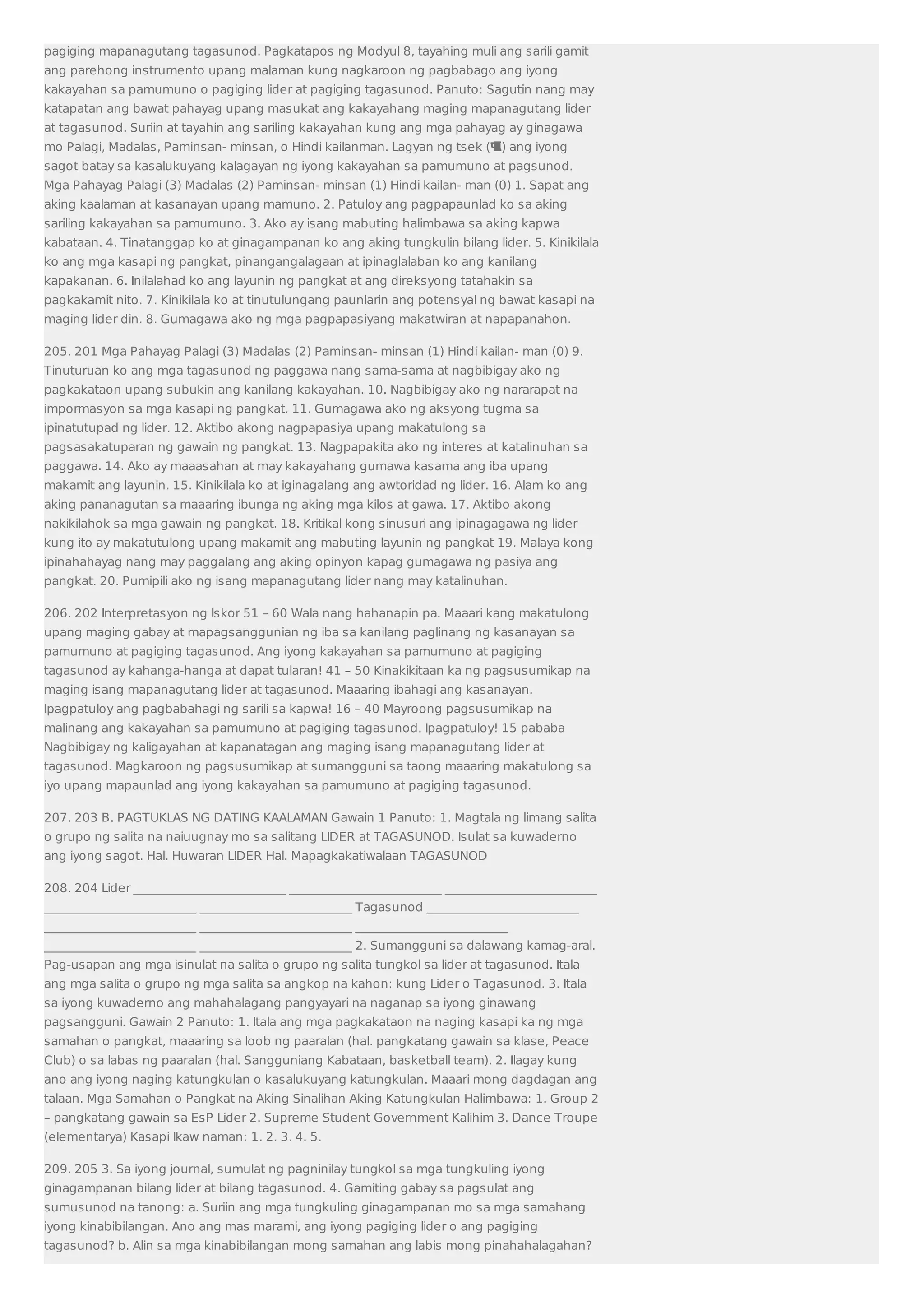 pagiging mapanagutang tagasunod. Pagkatapos ng Modyul 8, tayahing muli ang sarili gamit 
ang parehong instrumento upang malaman kung nagkaroon ng pagbabago ang iyong 
kakayahan sa pamumuno o pagiging lider at pagiging tagasunod. Panuto: Sagutin nang may 
katapatan ang bawat pahayag upang masukat ang kakayahang maging mapanagutang lider 
at tagasunod. Suriin at tayahin ang sariling kakayahan kung ang mga pahayag ay ginagawa 
mo Palagi, Madalas, Paminsan- minsan, o Hindi kailanman. Lagyan ng tsek () ang iyong 
sagot batay sa kasalukuyang kalagayan ng iyong kakayahan sa pamumuno at pagsunod. 
Mga Pahayag Palagi (3) Madalas (2) Paminsan- minsan (1) Hindi kailan- man (0) 1. Sapat ang 
aking kaalaman at kasanayan upang mamuno. 2. Patuloy ang pagpapaunlad ko sa aking 
sariling kakayahan sa pamumuno. 3. Ako ay isang mabuting halimbawa sa aking kapwa 
kabataan. 4. Tinatanggap ko at ginagampanan ko ang aking tungkulin bilang lider. 5. Kinikilala 
ko ang mga kasapi ng pangkat, pinangangalagaan at ipinaglalaban ko ang kanilang 
kapakanan. 6. Inilalahad ko ang layunin ng pangkat at ang direksyong tatahakin sa 
pagkakamit nito. 7. Kinikilala ko at tinutulungang paunlarin ang potensyal ng bawat kasapi na 
maging lider din. 8. Gumagawa ako ng mga pagpapasiyang makatwiran at napapanahon. 
205. 201 Mga Pahayag Palagi (3) Madalas (2) Paminsan- minsan (1) Hindi kailan- man (0) 9. 
Tinuturuan ko ang mga tagasunod ng paggawa nang sama-sama at nagbibigay ako ng 
pagkakataon upang subukin ang kanilang kakayahan. 10. Nagbibigay ako ng nararapat na 
impormasyon sa mga kasapi ng pangkat. 11. Gumagawa ako ng aksyong tugma sa 
ipinatutupad ng lider. 12. Aktibo akong nagpapasiya upang makatulong sa 
pagsasakatuparan ng gawain ng pangkat. 13. Nagpapakita ako ng interes at katalinuhan sa 
paggawa. 14. Ako ay maaasahan at may kakayahang gumawa kasama ang iba upang 
makamit ang layunin. 15. Kinikilala ko at iginagalang ang awtoridad ng lider. 16. Alam ko ang 
aking pananagutan sa maaaring ibunga ng aking mga kilos at gawa. 17. Aktibo akong 
nakikilahok sa mga gawain ng pangkat. 18. Kritikal kong sinusuri ang ipinagagawa ng lider 
kung ito ay makatutulong upang makamit ang mabuting layunin ng pangkat 19. Malaya kong 
ipinahahayag nang may paggalang ang aking opinyon kapag gumagawa ng pasiya ang 
pangkat. 20. Pumipili ako ng isang mapanagutang lider nang may katalinuhan. 
206. 202 Interpretasyon ng Iskor 51 – 60 Wala nang hahanapin pa. Maaari kang makatulong 
upang maging gabay at mapagsanggunian ng iba sa kanilang paglinang ng kasanayan sa 
pamumuno at pagiging tagasunod. Ang iyong kakayahan sa pamumuno at pagiging 
tagasunod ay kahanga-hanga at dapat tularan! 41 – 50 Kinakikitaan ka ng pagsusumikap na 
maging isang mapanagutang lider at tagasunod. Maaaring ibahagi ang kasanayan. 
Ipagpatuloy ang pagbabahagi ng sarili sa kapwa! 16 – 40 Mayroong pagsusumikap na 
malinang ang kakayahan sa pamumuno at pagiging tagasunod. Ipagpatuloy! 15 pababa 
Nagbibigay ng kaligayahan at kapanatagan ang maging isang mapanagutang lider at 
tagasunod. Magkaroon ng pagsusumikap at sumangguni sa taong maaaring makatulong sa 
iyo upang mapaunlad ang iyong kakayahan sa pamumuno at pagiging tagasunod. 
207. 203 B. PAGTUKLAS NG DATING KAALAMAN Gawain 1 Panuto: 1. Magtala ng limang salita 
o grupo ng salita na naiuugnay mo sa salitang LIDER at TAGASUNOD. Isulat sa kuwaderno 
ang iyong sagot. Hal. Huwaran LIDER Hal. Mapagkakatiwalaan TAGASUNOD 
208. 204 Lider _________________________ _________________________ _________________________ 
_________________________ _________________________ Tagasunod _________________________ 
_________________________ _________________________ _________________________ 
_________________________ _________________________ 2. Sumangguni sa dalawang kamag-aral. 
Pag-usapan ang mga isinulat na salita o grupo ng salita tungkol sa lider at tagasunod. Itala 
ang mga salita o grupo ng mga salita sa angkop na kahon: kung Lider o Tagasunod. 3. Itala 
sa iyong kuwaderno ang mahahalagang pangyayari na naganap sa iyong ginawang 
pagsangguni. Gawain 2 Panuto: 1. Itala ang mga pagkakataon na naging kasapi ka ng mga 
samahan o pangkat, maaaring sa loob ng paaralan (hal. pangkatang gawain sa klase, Peace 
Club) o sa labas ng paaralan (hal. Sangguniang Kabataan, basketball team). 2. Ilagay kung 
ano ang iyong naging katungkulan o kasalukuyang katungkulan. Maaari mong dagdagan ang 
talaan. Mga Samahan o Pangkat na Aking Sinalihan Aking Katungkulan Halimbawa: 1. Group 2 
– pangkatang gawain sa EsP Lider 2. Supreme Student Government Kalihim 3. Dance Troupe 
(elementarya) Kasapi Ikaw naman: 1. 2. 3. 4. 5. 
209. 205 3. Sa iyong journal, sumulat ng pagninilay tungkol sa mga tungkuling iyong 
ginagampanan bilang lider at bilang tagasunod. 4. Gamiting gabay sa pagsulat ang 
sumusunod na tanong: a. Suriin ang mga tungkuling ginagampanan mo sa mga samahang 
iyong kinabibilangan. Ano ang mas marami, ang iyong pagiging lider o ang pagiging 
tagasunod? b. Alin sa mga kinabibilangan mong samahan ang labis mong pinahahalagahan? 
 