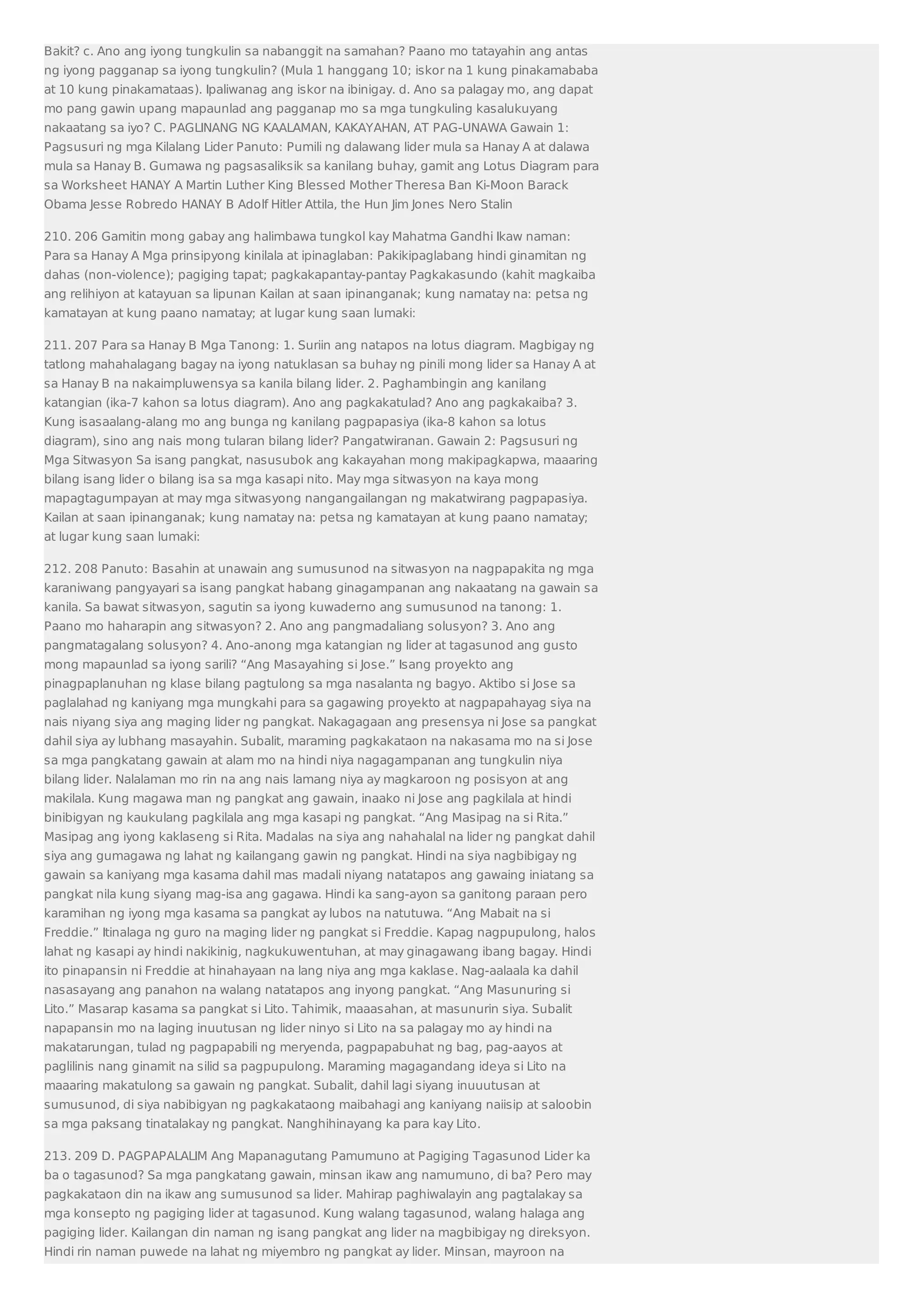 Bakit? c. Ano ang iyong tungkulin sa nabanggit na samahan? Paano mo tatayahin ang antas 
ng iyong pagganap sa iyong tungkulin? (Mula 1 hanggang 10; iskor na 1 kung pinakamababa 
at 10 kung pinakamataas). Ipaliwanag ang iskor na ibinigay. d. Ano sa palagay mo, ang dapat 
mo pang gawin upang mapaunlad ang pagganap mo sa mga tungkuling kasalukuyang 
nakaatang sa iyo? C. PAGLINANG NG KAALAMAN, KAKAYAHAN, AT PAG-UNAWA Gawain 1: 
Pagsusuri ng mga Kilalang Lider Panuto: Pumili ng dalawang lider mula sa Hanay A at dalawa 
mula sa Hanay B. Gumawa ng pagsasaliksik sa kanilang buhay, gamit ang Lotus Diagram para 
sa Worksheet HANAY A Martin Luther King Blessed Mother Theresa Ban Ki-Moon Barack 
Obama Jesse Robredo HANAY B Adolf Hitler Attila, the Hun Jim Jones Nero Stalin 
210. 206 Gamitin mong gabay ang halimbawa tungkol kay Mahatma Gandhi Ikaw naman: 
Para sa Hanay A Mga prinsipyong kinilala at ipinaglaban: Pakikipaglabang hindi ginamitan ng 
dahas (non-violence); pagiging tapat; pagkakapantay-pantay Pagkakasundo (kahit magkaiba 
ang relihiyon at katayuan sa lipunan Kailan at saan ipinanganak; kung namatay na: petsa ng 
kamatayan at kung paano namatay; at lugar kung saan lumaki: 
211. 207 Para sa Hanay B Mga Tanong: 1. Suriin ang natapos na lotus diagram. Magbigay ng 
tatlong mahahalagang bagay na iyong natuklasan sa buhay ng pinili mong lider sa Hanay A at 
sa Hanay B na nakaimpluwensya sa kanila bilang lider. 2. Paghambingin ang kanilang 
katangian (ika-7 kahon sa lotus diagram). Ano ang pagkakatulad? Ano ang pagkakaiba? 3. 
Kung isasaalang-alang mo ang bunga ng kanilang pagpapasiya (ika-8 kahon sa lotus 
diagram), sino ang nais mong tularan bilang lider? Pangatwiranan. Gawain 2: Pagsusuri ng 
Mga Sitwasyon Sa isang pangkat, nasusubok ang kakayahan mong makipagkapwa, maaaring 
bilang isang lider o bilang isa sa mga kasapi nito. May mga sitwasyon na kaya mong 
mapagtagumpayan at may mga sitwasyong nangangailangan ng makatwirang pagpapasiya. 
Kailan at saan ipinanganak; kung namatay na: petsa ng kamatayan at kung paano namatay; 
at lugar kung saan lumaki: 
212. 208 Panuto: Basahin at unawain ang sumusunod na sitwasyon na nagpapakita ng mga 
karaniwang pangyayari sa isang pangkat habang ginagampanan ang nakaatang na gawain sa 
kanila. Sa bawat sitwasyon, sagutin sa iyong kuwaderno ang sumusunod na tanong: 1. 
Paano mo haharapin ang sitwasyon? 2. Ano ang pangmadaliang solusyon? 3. Ano ang 
pangmatagalang solusyon? 4. Ano-anong mga katangian ng lider at tagasunod ang gusto 
mong mapaunlad sa iyong sarili? “Ang Masayahing si Jose.” Isang proyekto ang 
pinagpaplanuhan ng klase bilang pagtulong sa mga nasalanta ng bagyo. Aktibo si Jose sa 
paglalahad ng kaniyang mga mungkahi para sa gagawing proyekto at nagpapahayag siya na 
nais niyang siya ang maging lider ng pangkat. Nakagagaan ang presensya ni Jose sa pangkat 
dahil siya ay lubhang masayahin. Subalit, maraming pagkakataon na nakasama mo na si Jose 
sa mga pangkatang gawain at alam mo na hindi niya nagagampanan ang tungkulin niya 
bilang lider. Nalalaman mo rin na ang nais lamang niya ay magkaroon ng posisyon at ang 
makilala. Kung magawa man ng pangkat ang gawain, inaako ni Jose ang pagkilala at hindi 
binibigyan ng kaukulang pagkilala ang mga kasapi ng pangkat. “Ang Masipag na si Rita.” 
Masipag ang iyong kaklaseng si Rita. Madalas na siya ang nahahalal na lider ng pangkat dahil 
siya ang gumagawa ng lahat ng kailangang gawin ng pangkat. Hindi na siya nagbibigay ng 
gawain sa kaniyang mga kasama dahil mas madali niyang natatapos ang gawaing iniatang sa 
pangkat nila kung siyang mag-isa ang gagawa. Hindi ka sang-ayon sa ganitong paraan pero 
karamihan ng iyong mga kasama sa pangkat ay lubos na natutuwa. “Ang Mabait na si 
Freddie.” Itinalaga ng guro na maging lider ng pangkat si Freddie. Kapag nagpupulong, halos 
lahat ng kasapi ay hindi nakikinig, nagkukuwentuhan, at may ginagawang ibang bagay. Hindi 
ito pinapansin ni Freddie at hinahayaan na lang niya ang mga kaklase. Nag-aalaala ka dahil 
nasasayang ang panahon na walang natatapos ang inyong pangkat. “Ang Masunuring si 
Lito.” Masarap kasama sa pangkat si Lito. Tahimik, maaasahan, at masunurin siya. Subalit 
napapansin mo na laging inuutusan ng lider ninyo si Lito na sa palagay mo ay hindi na 
makatarungan, tulad ng pagpapabili ng meryenda, pagpapabuhat ng bag, pag-aayos at 
paglilinis nang ginamit na silid sa pagpupulong. Maraming magagandang ideya si Lito na 
maaaring makatulong sa gawain ng pangkat. Subalit, dahil lagi siyang inuuutusan at 
sumusunod, di siya nabibigyan ng pagkakataong maibahagi ang kaniyang naiisip at saloobin 
sa mga paksang tinatalakay ng pangkat. Nanghihinayang ka para kay Lito. 
213. 209 D. PAGPAPALALIM Ang Mapanagutang Pamumuno at Pagiging Tagasunod Lider ka 
ba o tagasunod? Sa mga pangkatang gawain, minsan ikaw ang namumuno, di ba? Pero may 
pagkakataon din na ikaw ang sumusunod sa lider. Mahirap paghiwalayin ang pagtalakay sa 
mga konsepto ng pagiging lider at tagasunod. Kung walang tagasunod, walang halaga ang 
pagiging lider. Kailangan din naman ng isang pangkat ang lider na magbibigay ng direksyon. 
Hindi rin naman puwede na lahat ng miyembro ng pangkat ay lider. Minsan, mayroon na 
 