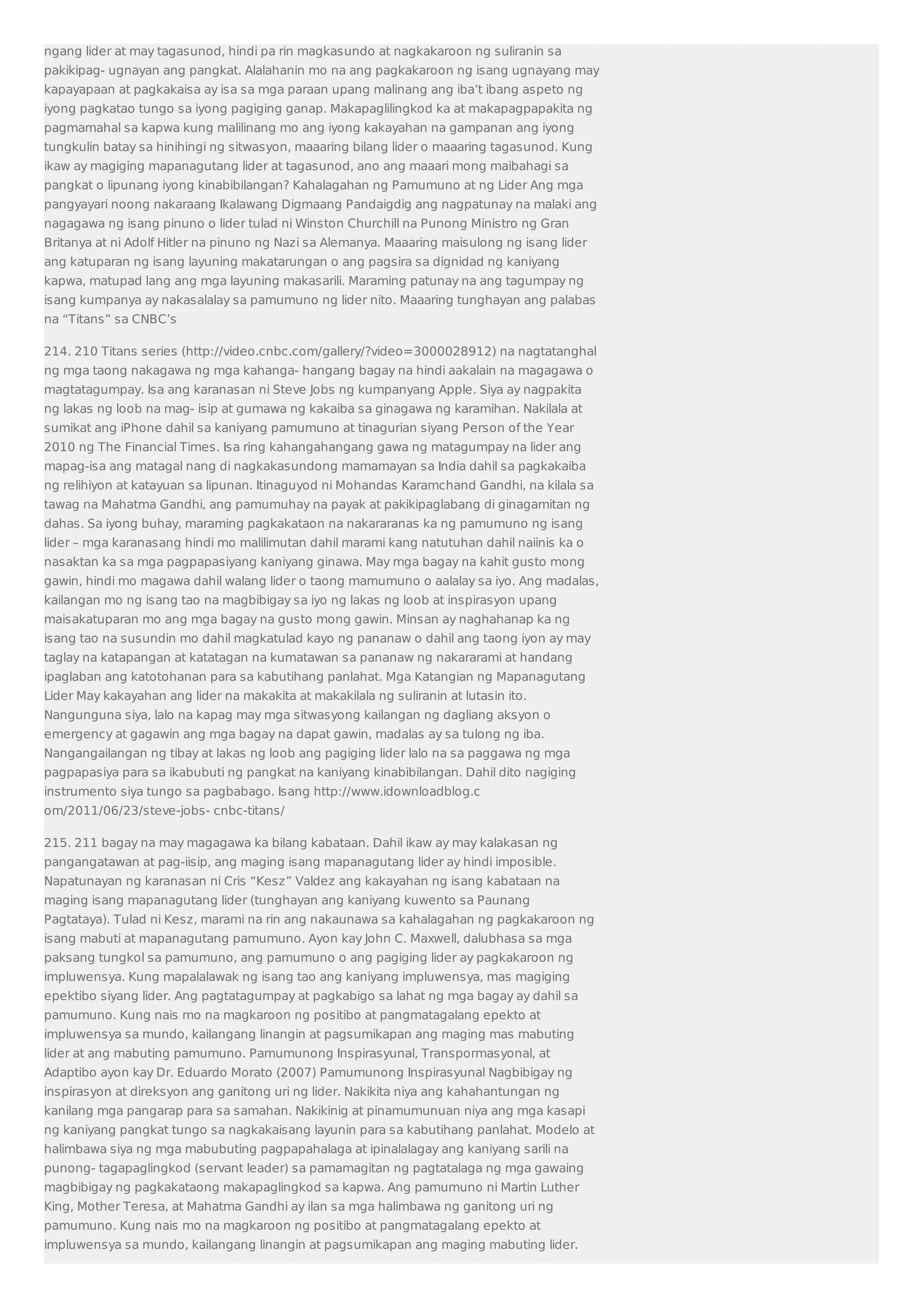 ngang lider at may tagasunod, hindi pa rin magkasundo at nagkakaroon ng suliranin sa 
pakikipag- ugnayan ang pangkat. Alalahanin mo na ang pagkakaroon ng isang ugnayang may 
kapayapaan at pagkakaisa ay isa sa mga paraan upang malinang ang iba’t ibang aspeto ng 
iyong pagkatao tungo sa iyong pagiging ganap. Makapaglilingkod ka at makapagpapakita ng 
pagmamahal sa kapwa kung malilinang mo ang iyong kakayahan na gampanan ang iyong 
tungkulin batay sa hinihingi ng sitwasyon, maaaring bilang lider o maaaring tagasunod. Kung 
ikaw ay magiging mapanagutang lider at tagasunod, ano ang maaari mong maibahagi sa 
pangkat o lipunang iyong kinabibilangan? Kahalagahan ng Pamumuno at ng Lider Ang mga 
pangyayari noong nakaraang Ikalawang Digmaang Pandaigdig ang nagpatunay na malaki ang 
nagagawa ng isang pinuno o lider tulad ni Winston Churchill na Punong Ministro ng Gran 
Britanya at ni Adolf Hitler na pinuno ng Nazi sa Alemanya. Maaaring maisulong ng isang lider 
ang katuparan ng isang layuning makatarungan o ang pagsira sa dignidad ng kaniyang 
kapwa, matupad lang ang mga layuning makasarili. Maraming patunay na ang tagumpay ng 
isang kumpanya ay nakasalalay sa pamumuno ng lider nito. Maaaring tunghayan ang palabas 
na “Titans” sa CNBC’s 
214. 210 Titans series (http://video.cnbc.com/gallery/?video=3000028912) na nagtatanghal 
ng mga taong nakagawa ng mga kahanga- hangang bagay na hindi aakalain na magagawa o 
magtatagumpay. Isa ang karanasan ni Steve Jobs ng kumpanyang Apple. Siya ay nagpakita 
ng lakas ng loob na mag- isip at gumawa ng kakaiba sa ginagawa ng karamihan. Nakilala at 
sumikat ang iPhone dahil sa kaniyang pamumuno at tinagurian siyang Person of the Year 
2010 ng The Financial Times. Isa ring kahangahangang gawa ng matagumpay na lider ang 
mapag-isa ang matagal nang di nagkakasundong mamamayan sa India dahil sa pagkakaiba 
ng relihiyon at katayuan sa lipunan. Itinaguyod ni Mohandas Karamchand Gandhi, na kilala sa 
tawag na Mahatma Gandhi, ang pamumuhay na payak at pakikipaglabang di ginagamitan ng 
dahas. Sa iyong buhay, maraming pagkakataon na nakararanas ka ng pamumuno ng isang 
lider – mga karanasang hindi mo malilimutan dahil marami kang natutuhan dahil naiinis ka o 
nasaktan ka sa mga pagpapasiyang kaniyang ginawa. May mga bagay na kahit gusto mong 
gawin, hindi mo magawa dahil walang lider o taong mamumuno o aalalay sa iyo. Ang madalas, 
kailangan mo ng isang tao na magbibigay sa iyo ng lakas ng loob at inspirasyon upang 
maisakatuparan mo ang mga bagay na gusto mong gawin. Minsan ay naghahanap ka ng 
isang tao na susundin mo dahil magkatulad kayo ng pananaw o dahil ang taong iyon ay may 
taglay na katapangan at katatagan na kumatawan sa pananaw ng nakararami at handang 
ipaglaban ang katotohanan para sa kabutihang panlahat. Mga Katangian ng Mapanagutang 
Lider May kakayahan ang lider na makakita at makakilala ng suliranin at lutasin ito. 
Nangunguna siya, lalo na kapag may mga sitwasyong kailangan ng dagliang aksyon o 
emergency at gagawin ang mga bagay na dapat gawin, madalas ay sa tulong ng iba. 
Nangangailangan ng tibay at lakas ng loob ang pagiging lider lalo na sa paggawa ng mga 
pagpapasiya para sa ikabubuti ng pangkat na kaniyang kinabibilangan. Dahil dito nagiging 
instrumento siya tungo sa pagbabago. Isang http://www.idownloadblog.c 
om/2011/06/23/steve-jobs- cnbc-titans/ 
215. 211 bagay na may magagawa ka bilang kabataan. Dahil ikaw ay may kalakasan ng 
pangangatawan at pag-iisip, ang maging isang mapanagutang lider ay hindi imposible. 
Napatunayan ng karanasan ni Cris “Kesz” Valdez ang kakayahan ng isang kabataan na 
maging isang mapanagutang lider (tunghayan ang kaniyang kuwento sa Paunang 
Pagtataya). Tulad ni Kesz, marami na rin ang nakaunawa sa kahalagahan ng pagkakaroon ng 
isang mabuti at mapanagutang pamumuno. Ayon kay John C. Maxwell, dalubhasa sa mga 
paksang tungkol sa pamumuno, ang pamumuno o ang pagiging lider ay pagkakaroon ng 
impluwensya. Kung mapalalawak ng isang tao ang kaniyang impluwensya, mas magiging 
epektibo siyang lider. Ang pagtatagumpay at pagkabigo sa lahat ng mga bagay ay dahil sa 
pamumuno. Kung nais mo na magkaroon ng positibo at pangmatagalang epekto at 
impluwensya sa mundo, kailangang linangin at pagsumikapan ang maging mas mabuting 
lider at ang mabuting pamumuno. Pamumunong Inspirasyunal, Transpormasyonal, at 
Adaptibo ayon kay Dr. Eduardo Morato (2007) Pamumunong Inspirasyunal Nagbibigay ng 
inspirasyon at direksyon ang ganitong uri ng lider. Nakikita niya ang kahahantungan ng 
kanilang mga pangarap para sa samahan. Nakikinig at pinamumunuan niya ang mga kasapi 
ng kaniyang pangkat tungo sa nagkakaisang layunin para sa kabutihang panlahat. Modelo at 
halimbawa siya ng mga mabubuting pagpapahalaga at ipinalalagay ang kaniyang sarili na 
punong- tagapaglingkod (servant leader) sa pamamagitan ng pagtatalaga ng mga gawaing 
magbibigay ng pagkakataong makapaglingkod sa kapwa. Ang pamumuno ni Martin Luther 
King, Mother Teresa, at Mahatma Gandhi ay ilan sa mga halimbawa ng ganitong uri ng 
pamumuno. Kung nais mo na magkaroon ng positibo at pangmatagalang epekto at 
impluwensya sa mundo, kailangang linangin at pagsumikapan ang maging mabuting lider. 
 