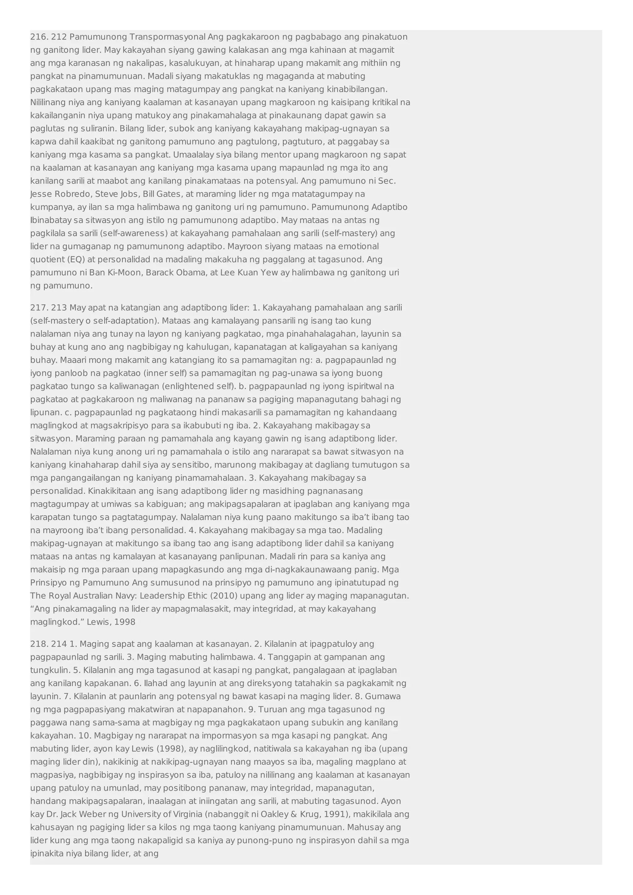 216. 212 Pamumunong Transpormasyonal Ang pagkakaroon ng pagbabago ang pinakatuon 
ng ganitong lider. May kakayahan siyang gawing kalakasan ang mga kahinaan at magamit 
ang mga karanasan ng nakalipas, kasalukuyan, at hinaharap upang makamit ang mithiin ng 
pangkat na pinamumunuan. Madali siyang makatuklas ng magaganda at mabuting 
pagkakataon upang mas maging matagumpay ang pangkat na kaniyang kinabibilangan. 
Nililinang niya ang kaniyang kaalaman at kasanayan upang magkaroon ng kaisipang kritikal na 
kakailanganin niya upang matukoy ang pinakamahalaga at pinakaunang dapat gawin sa 
paglutas ng suliranin. Bilang lider, subok ang kaniyang kakayahang makipag-ugnayan sa 
kapwa dahil kaakibat ng ganitong pamumuno ang pagtulong, pagtuturo, at paggabay sa 
kaniyang mga kasama sa pangkat. Umaalalay siya bilang mentor upang magkaroon ng sapat 
na kaalaman at kasanayan ang kaniyang mga kasama upang mapaunlad ng mga ito ang 
kanilang sarili at maabot ang kanilang pinakamataas na potensyal. Ang pamumuno ni Sec. 
Jesse Robredo, Steve Jobs, Bill Gates, at maraming lider ng mga matatagumpay na 
kumpanya, ay ilan sa mga halimbawa ng ganitong uri ng pamumuno. Pamumunong Adaptibo 
Ibinabatay sa sitwasyon ang istilo ng pamumunong adaptibo. May mataas na antas ng 
pagkilala sa sarili (self-awareness) at kakayahang pamahalaan ang sarili (self-mastery) ang 
lider na gumaganap ng pamumunong adaptibo. Mayroon siyang mataas na emotional 
quotient (EQ) at personalidad na madaling makakuha ng paggalang at tagasunod. Ang 
pamumuno ni Ban Ki-Moon, Barack Obama, at Lee Kuan Yew ay halimbawa ng ganitong uri 
ng pamumuno. 
217. 213 May apat na katangian ang adaptibong lider: 1. Kakayahang pamahalaan ang sarili 
(self-mastery o self-adaptation). Mataas ang kamalayang pansarili ng isang tao kung 
nalalaman niya ang tunay na layon ng kaniyang pagkatao, mga pinahahalagahan, layunin sa 
buhay at kung ano ang nagbibigay ng kahulugan, kapanatagan at kaligayahan sa kaniyang 
buhay. Maaari mong makamit ang katangiang ito sa pamamagitan ng: a. pagpapaunlad ng 
iyong panloob na pagkatao (inner self) sa pamamagitan ng pag-unawa sa iyong buong 
pagkatao tungo sa kaliwanagan (enlightened self). b. pagpapaunlad ng iyong ispiritwal na 
pagkatao at pagkakaroon ng maliwanag na pananaw sa pagiging mapanagutang bahagi ng 
lipunan. c. pagpapaunlad ng pagkataong hindi makasarili sa pamamagitan ng kahandaang 
maglingkod at magsakripisyo para sa ikabubuti ng iba. 2. Kakayahang makibagay sa 
sitwasyon. Maraming paraan ng pamamahala ang kayang gawin ng isang adaptibong lider. 
Nalalaman niya kung anong uri ng pamamahala o istilo ang nararapat sa bawat sitwasyon na 
kaniyang kinahaharap dahil siya ay sensitibo, marunong makibagay at dagliang tumutugon sa 
mga pangangailangan ng kaniyang pinamamahalaan. 3. Kakayahang makibagay sa 
personalidad. Kinakikitaan ang isang adaptibong lider ng masidhing pagnanasang 
magtagumpay at umiwas sa kabiguan; ang makipagsapalaran at ipaglaban ang kaniyang mga 
karapatan tungo sa pagtatagumpay. Nalalaman niya kung paano makitungo sa iba’t ibang tao 
na mayroong iba’t ibang personalidad. 4. Kakayahang makibagay sa mga tao. Madaling 
makipag-ugnayan at makitungo sa ibang tao ang isang adaptibong lider dahil sa kaniyang 
mataas na antas ng kamalayan at kasanayang panlipunan. Madali rin para sa kaniya ang 
makaisip ng mga paraan upang mapagkasundo ang mga di-nagkakaunawaang panig. Mga 
Prinsipyo ng Pamumuno Ang sumusunod na prinsipyo ng pamumuno ang ipinatutupad ng 
The Royal Australian Navy: Leadership Ethic (2010) upang ang lider ay maging mapanagutan. 
“Ang pinakamagaling na lider ay mapagmalasakit, may integridad, at may kakayahang 
maglingkod.” Lewis, 1998 
218. 214 1. Maging sapat ang kaalaman at kasanayan. 2. Kilalanin at ipagpatuloy ang 
pagpapaunlad ng sarili. 3. Maging mabuting halimbawa. 4. Tanggapin at gampanan ang 
tungkulin. 5. Kilalanin ang mga tagasunod at kasapi ng pangkat, pangalagaan at ipaglaban 
ang kanilang kapakanan. 6. Ilahad ang layunin at ang direksyong tatahakin sa pagkakamit ng 
layunin. 7. Kilalanin at paunlarin ang potensyal ng bawat kasapi na maging lider. 8. Gumawa 
ng mga pagpapasiyang makatwiran at napapanahon. 9. Turuan ang mga tagasunod ng 
paggawa nang sama-sama at magbigay ng mga pagkakataon upang subukin ang kanilang 
kakayahan. 10. Magbigay ng nararapat na impormasyon sa mga kasapi ng pangkat. Ang 
mabuting lider, ayon kay Lewis (1998), ay naglilingkod, natitiwala sa kakayahan ng iba (upang 
maging lider din), nakikinig at nakikipag-ugnayan nang maayos sa iba, magaling magplano at 
magpasiya, nagbibigay ng inspirasyon sa iba, patuloy na nililinang ang kaalaman at kasanayan 
upang patuloy na umunlad, may positibong pananaw, may integridad, mapanagutan, 
handang makipagsapalaran, inaalagan at iniingatan ang sarili, at mabuting tagasunod. Ayon 
kay Dr. Jack Weber ng University of Virginia (nabanggit ni Oakley  Krug, 1991), makikilala ang 
kahusayan ng pagiging lider sa kilos ng mga taong kaniyang pinamumunuan. Mahusay ang 
lider kung ang mga taong nakapaligid sa kaniya ay punong-puno ng inspirasyon dahil sa mga 
ipinakita niya bilang lider, at ang 
 