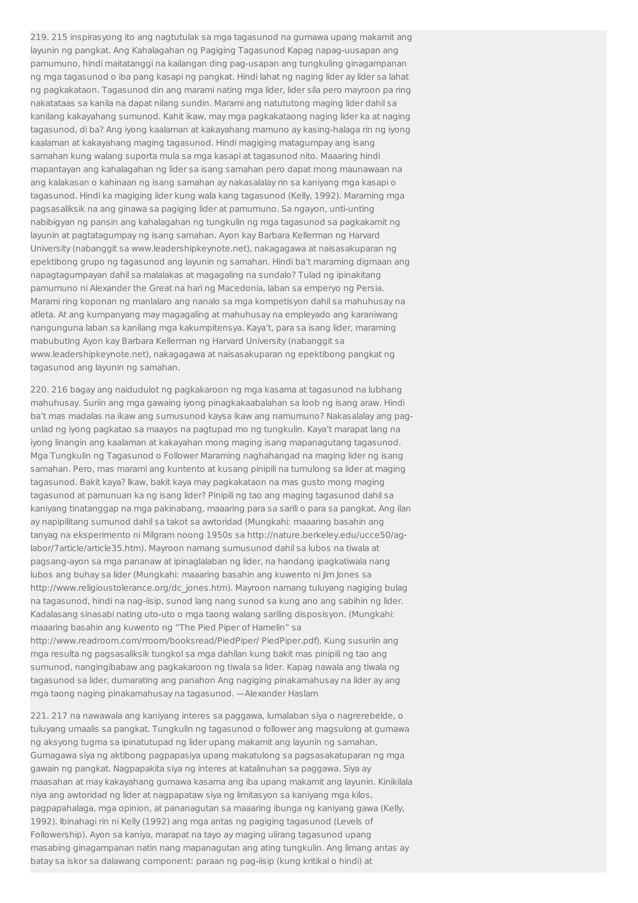 219. 215 inspirasyong ito ang nagtutulak sa mga tagasunod na gumawa upang makamit ang 
layunin ng pangkat. Ang Kahalagahan ng Pagiging Tagasunod Kapag napag-uusapan ang 
pamumuno, hindi maitatanggi na kailangan ding pag-usapan ang tungkuling ginagampanan 
ng mga tagasunod o iba pang kasapi ng pangkat. Hindi lahat ng naging lider ay lider sa lahat 
ng pagkakataon. Tagasunod din ang marami nating mga lider, lider sila pero mayroon pa ring 
nakatataas sa kanila na dapat nilang sundin. Marami ang natututong maging lider dahil sa 
kanilang kakayahang sumunod. Kahit ikaw, may mga pagkakataong naging lider ka at naging 
tagasunod, di ba? Ang iyong kaalaman at kakayahang mamuno ay kasing-halaga rin ng iyong 
kaalaman at kakayahang maging tagasunod. Hindi magiging matagumpay ang isang 
samahan kung walang suporta mula sa mga kasapi at tagasunod nito. Maaaring hindi 
mapantayan ang kahalagahan ng lider sa isang samahan pero dapat mong maunawaan na 
ang kalakasan o kahinaan ng isang samahan ay nakasalalay rin sa kaniyang mga kasapi o 
tagasunod. Hindi ka magiging lider kung wala kang tagasunod (Kelly, 1992). Maraming mga 
pagsasaliksik na ang ginawa sa pagiging lider at pamumuno. Sa ngayon, unti-unting 
nabibigyan ng pansin ang kahalagahan ng tungkulin ng mga tagasunod sa pagkakamit ng 
layunin at pagtatagumpay ng isang samahan. Ayon kay Barbara Kellerman ng Harvard 
University (nabanggit sa www.leadershipkeynote.net), nakagagawa at naisasakuparan ng 
epektibong grupo ng tagasunod ang layunin ng samahan. Hindi ba’t maraming digmaan ang 
napagtagumpayan dahil sa malalakas at magagaling na sundalo? Tulad ng ipinakitang 
pamumuno ni Alexander the Great na hari ng Macedonia, laban sa emperyo ng Persia. 
Marami ring koponan ng manlalaro ang nanalo sa mga kompetisyon dahil sa mahuhusay na 
atleta. At ang kumpanyang may magagaling at mahuhusay na empleyado ang karaniwang 
nangunguna laban sa kanilang mga kakumpitensya. Kaya’t, para sa isang lider, maraming 
mabubuting Ayon kay Barbara Kellerman ng Harvard University (nabanggit sa 
www.leadershipkeynote.net), nakagagawa at naisasakuparan ng epektibong pangkat ng 
tagasunod ang layunin ng samahan. 
220. 216 bagay ang naidudulot ng pagkakaroon ng mga kasama at tagasunod na lubhang 
mahuhusay. Suriin ang mga gawaing iyong pinagkakaabalahan sa loob ng isang araw. Hindi 
ba’t mas madalas na ikaw ang sumusunod kaysa ikaw ang namumuno? Nakasalalay ang pag-unlad 
ng iyong pagkatao sa maayos na pagtupad mo ng tungkulin. Kaya’t marapat lang na 
iyong linangin ang kaalaman at kakayahan mong maging isang mapanagutang tagasunod. 
Mga Tungkulin ng Tagasunod o Follower Maraming naghahangad na maging lider ng isang 
samahan. Pero, mas marami ang kuntento at kusang pinipili na tumulong sa lider at maging 
tagasunod. Bakit kaya? Ikaw, bakit kaya may pagkakataon na mas gusto mong maging 
tagasunod at pamunuan ka ng isang lider? Pinipili ng tao ang maging tagasunod dahil sa 
kaniyang tinatanggap na mga pakinabang, maaaring para sa sarili o para sa pangkat. Ang ilan 
ay napipilitang sumunod dahil sa takot sa awtoridad (Mungkahi: maaaring basahin ang 
tanyag na eksperimento ni Milgram noong 1950s sa http://nature.berkeley.edu/ucce50/ag-labor/ 
7article/article35.htm). Mayroon namang sumusunod dahil sa lubos na tiwala at 
pagsang-ayon sa mga pananaw at ipinaglalaban ng lider, na handang ipagkatiwala nang 
lubos ang buhay sa lider (Mungkahi: maaaring basahin ang kuwento ni Jim Jones sa 
http://www.religioustolerance.org/dc_jones.htm). Mayroon namang tuluyang nagiging bulag 
na tagasunod, hindi na nag-iisip, sunod lang nang sunod sa kung ano ang sabihin ng lider. 
Kadalasang sinasabi nating uto-uto o mga taong walang sariling disposisyon. (Mungkahi: 
maaaring basahin ang kuwento ng “The Pied Piper of Hamelin” sa 
http://www.readroom.com/rroom/booksread/PiedPiper/ PiedPiper.pdf). Kung susuriin ang 
mga resulta ng pagsasaliksik tungkol sa mga dahilan kung bakit mas pinipili ng tao ang 
sumunod, nangingibabaw ang pagkakaroon ng tiwala sa lider. Kapag nawala ang tiwala ng 
tagasunod sa lider, dumarating ang panahon Ang nagiging pinakamahusay na lider ay ang 
mga taong naging pinakamahusay na tagasunod. —Alexander Haslam 
221. 217 na nawawala ang kaniyang interes sa paggawa, lumalaban siya o nagrerebelde, o 
tuluyang umaalis sa pangkat. Tungkulin ng tagasunod o follower ang magsulong at gumawa 
ng aksyong tugma sa ipinatutupad ng lider upang makamit ang layunin ng samahan. 
Gumagawa siya ng aktibong pagpapasiya upang makatulong sa pagsasakatuparan ng mga 
gawain ng pangkat. Nagpapakita siya ng interes at katalinuhan sa paggawa. Siya ay 
maasahan at may kakayahang gumawa kasama ang iba upang makamit ang layunin. Kinikilala 
niya ang awtoridad ng lider at nagpapataw siya ng limitasyon sa kaniyang mga kilos, 
pagpapahalaga, mga opinion, at pananagutan sa maaaring ibunga ng kaniyang gawa (Kelly, 
1992). Ibinahagi rin ni Kelly (1992) ang mga antas ng pagiging tagasunod (Levels of 
Followership). Ayon sa kaniya, marapat na tayo ay maging ulirang tagasunod upang 
masabing ginagampanan natin nang mapanagutan ang ating tungkulin. Ang limang antas ay 
batay sa iskor sa dalawang component: paraan ng pag-iisip (kung kritikal o hindi) at 
 