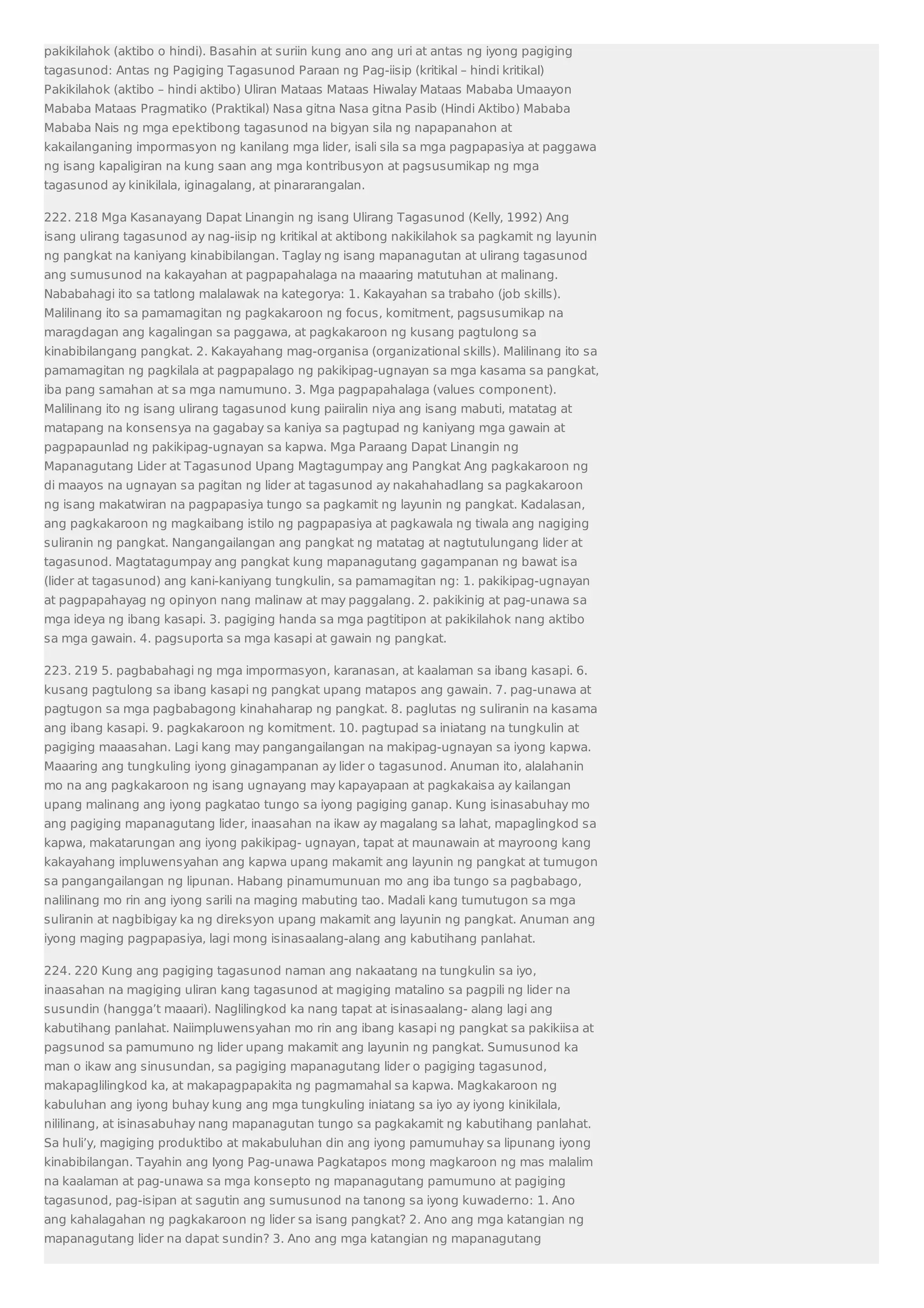 pakikilahok (aktibo o hindi). Basahin at suriin kung ano ang uri at antas ng iyong pagiging 
tagasunod: Antas ng Pagiging Tagasunod Paraan ng Pag-iisip (kritikal – hindi kritikal) 
Pakikilahok (aktibo – hindi aktibo) Uliran Mataas Mataas Hiwalay Mataas Mababa Umaayon 
Mababa Mataas Pragmatiko (Praktikal) Nasa gitna Nasa gitna Pasib (Hindi Aktibo) Mababa 
Mababa Nais ng mga epektibong tagasunod na bigyan sila ng napapanahon at 
kakailanganing impormasyon ng kanilang mga lider, isali sila sa mga pagpapasiya at paggawa 
ng isang kapaligiran na kung saan ang mga kontribusyon at pagsusumikap ng mga 
tagasunod ay kinikilala, iginagalang, at pinararangalan. 
222. 218 Mga Kasanayang Dapat Linangin ng isang Ulirang Tagasunod (Kelly, 1992) Ang 
isang ulirang tagasunod ay nag-iisip ng kritikal at aktibong nakikilahok sa pagkamit ng layunin 
ng pangkat na kaniyang kinabibilangan. Taglay ng isang mapanagutan at ulirang tagasunod 
ang sumusunod na kakayahan at pagpapahalaga na maaaring matutuhan at malinang. 
Nababahagi ito sa tatlong malalawak na kategorya: 1. Kakayahan sa trabaho (job skills). 
Malilinang ito sa pamamagitan ng pagkakaroon ng focus, komitment, pagsusumikap na 
maragdagan ang kagalingan sa paggawa, at pagkakaroon ng kusang pagtulong sa 
kinabibilangang pangkat. 2. Kakayahang mag-organisa (organizational skills). Malilinang ito sa 
pamamagitan ng pagkilala at pagpapalago ng pakikipag-ugnayan sa mga kasama sa pangkat, 
iba pang samahan at sa mga namumuno. 3. Mga pagpapahalaga (values component). 
Malilinang ito ng isang ulirang tagasunod kung paiiralin niya ang isang mabuti, matatag at 
matapang na konsensya na gagabay sa kaniya sa pagtupad ng kaniyang mga gawain at 
pagpapaunlad ng pakikipag-ugnayan sa kapwa. Mga Paraang Dapat Linangin ng 
Mapanagutang Lider at Tagasunod Upang Magtagumpay ang Pangkat Ang pagkakaroon ng 
di maayos na ugnayan sa pagitan ng lider at tagasunod ay nakahahadlang sa pagkakaroon 
ng isang makatwiran na pagpapasiya tungo sa pagkamit ng layunin ng pangkat. Kadalasan, 
ang pagkakaroon ng magkaibang istilo ng pagpapasiya at pagkawala ng tiwala ang nagiging 
suliranin ng pangkat. Nangangailangan ang pangkat ng matatag at nagtutulungang lider at 
tagasunod. Magtatagumpay ang pangkat kung mapanagutang gagampanan ng bawat isa 
(lider at tagasunod) ang kani-kaniyang tungkulin, sa pamamagitan ng: 1. pakikipag-ugnayan 
at pagpapahayag ng opinyon nang malinaw at may paggalang. 2. pakikinig at pag-unawa sa 
mga ideya ng ibang kasapi. 3. pagiging handa sa mga pagtitipon at pakikilahok nang aktibo 
sa mga gawain. 4. pagsuporta sa mga kasapi at gawain ng pangkat. 
223. 219 5. pagbabahagi ng mga impormasyon, karanasan, at kaalaman sa ibang kasapi. 6. 
kusang pagtulong sa ibang kasapi ng pangkat upang matapos ang gawain. 7. pag-unawa at 
pagtugon sa mga pagbabagong kinahaharap ng pangkat. 8. paglutas ng suliranin na kasama 
ang ibang kasapi. 9. pagkakaroon ng komitment. 10. pagtupad sa iniatang na tungkulin at 
pagiging maaasahan. Lagi kang may pangangailangan na makipag-ugnayan sa iyong kapwa. 
Maaaring ang tungkuling iyong ginagampanan ay lider o tagasunod. Anuman ito, alalahanin 
mo na ang pagkakaroon ng isang ugnayang may kapayapaan at pagkakaisa ay kailangan 
upang malinang ang iyong pagkatao tungo sa iyong pagiging ganap. Kung isinasabuhay mo 
ang pagiging mapanagutang lider, inaasahan na ikaw ay magalang sa lahat, mapaglingkod sa 
kapwa, makatarungan ang iyong pakikipag- ugnayan, tapat at maunawain at mayroong kang 
kakayahang impluwensyahan ang kapwa upang makamit ang layunin ng pangkat at tumugon 
sa pangangailangan ng lipunan. Habang pinamumunuan mo ang iba tungo sa pagbabago, 
nalilinang mo rin ang iyong sarili na maging mabuting tao. Madali kang tumutugon sa mga 
suliranin at nagbibigay ka ng direksyon upang makamit ang layunin ng pangkat. Anuman ang 
iyong maging pagpapasiya, lagi mong isinasaalang-alang ang kabutihang panlahat. 
224. 220 Kung ang pagiging tagasunod naman ang nakaatang na tungkulin sa iyo, 
inaasahan na magiging uliran kang tagasunod at magiging matalino sa pagpili ng lider na 
susundin (hangga’t maaari). Naglilingkod ka nang tapat at isinasaalang- alang lagi ang 
kabutihang panlahat. Naiimpluwensyahan mo rin ang ibang kasapi ng pangkat sa pakikiisa at 
pagsunod sa pamumuno ng lider upang makamit ang layunin ng pangkat. Sumusunod ka 
man o ikaw ang sinusundan, sa pagiging mapanagutang lider o pagiging tagasunod, 
makapaglilingkod ka, at makapagpapakita ng pagmamahal sa kapwa. Magkakaroon ng 
kabuluhan ang iyong buhay kung ang mga tungkuling iniatang sa iyo ay iyong kinikilala, 
nililinang, at isinasabuhay nang mapanagutan tungo sa pagkakamit ng kabutihang panlahat. 
Sa huli’y, magiging produktibo at makabuluhan din ang iyong pamumuhay sa lipunang iyong 
kinabibilangan. Tayahin ang Iyong Pag-unawa Pagkatapos mong magkaroon ng mas malalim 
na kaalaman at pag-unawa sa mga konsepto ng mapanagutang pamumuno at pagiging 
tagasunod, pag-isipan at sagutin ang sumusunod na tanong sa iyong kuwaderno: 1. Ano 
ang kahalagahan ng pagkakaroon ng lider sa isang pangkat? 2. Ano ang mga katangian ng 
mapanagutang lider na dapat sundin? 3. Ano ang mga katangian ng mapanagutang 
 