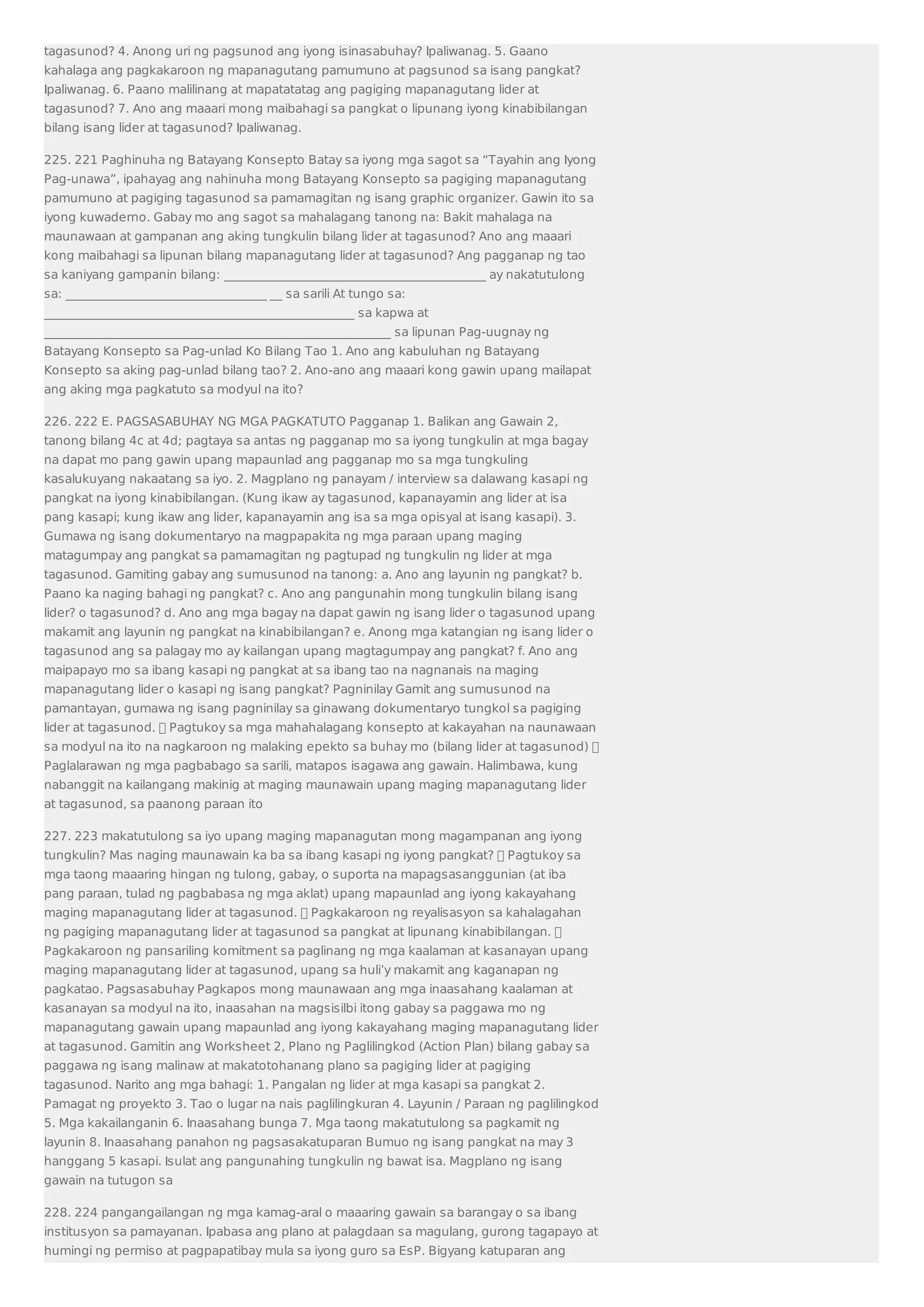 tagasunod? 4. Anong uri ng pagsunod ang iyong isinasabuhay? Ipaliwanag. 5. Gaano 
kahalaga ang pagkakaroon ng mapanagutang pamumuno at pagsunod sa isang pangkat? 
Ipaliwanag. 6. Paano malilinang at mapatatatag ang pagiging mapanagutang lider at 
tagasunod? 7. Ano ang maaari mong maibahagi sa pangkat o lipunang iyong kinabibilangan 
bilang isang lider at tagasunod? Ipaliwanag. 
225. 221 Paghinuha ng Batayang Konsepto Batay sa iyong mga sagot sa “Tayahin ang Iyong 
Pag-unawa”, ipahayag ang nahinuha mong Batayang Konsepto sa pagiging mapanagutang 
pamumuno at pagiging tagasunod sa pamamagitan ng isang graphic organizer. Gawin ito sa 
iyong kuwaderno. Gabay mo ang sagot sa mahalagang tanong na: Bakit mahalaga na 
maunawaan at gampanan ang aking tungkulin bilang lider at tagasunod? Ano ang maaari 
kong maibahagi sa lipunan bilang mapanagutang lider at tagasunod? Ang pagganap ng tao 
sa kaniyang gampanin bilang: ___________________________________________ ay nakatutulong 
sa: _________________________________ __ sa sarili At tungo sa: 
___________________________________________________ sa kapwa at 
_________________________________________________________ sa lipunan Pag-uugnay ng 
Batayang Konsepto sa Pag-unlad Ko Bilang Tao 1. Ano ang kabuluhan ng Batayang 
Konsepto sa aking pag-unlad bilang tao? 2. Ano-ano ang maaari kong gawin upang mailapat 
ang aking mga pagkatuto sa modyul na ito? 
226. 222 E. PAGSASABUHAY NG MGA PAGKATUTO Pagganap 1. Balikan ang Gawain 2, 
tanong bilang 4c at 4d; pagtaya sa antas ng pagganap mo sa iyong tungkulin at mga bagay 
na dapat mo pang gawin upang mapaunlad ang pagganap mo sa mga tungkuling 
kasalukuyang nakaatang sa iyo. 2. Magplano ng panayam / interview sa dalawang kasapi ng 
pangkat na iyong kinabibilangan. (Kung ikaw ay tagasunod, kapanayamin ang lider at isa 
pang kasapi; kung ikaw ang lider, kapanayamin ang isa sa mga opisyal at isang kasapi). 3. 
Gumawa ng isang dokumentaryo na magpapakita ng mga paraan upang maging 
matagumpay ang pangkat sa pamamagitan ng pagtupad ng tungkulin ng lider at mga 
tagasunod. Gamiting gabay ang sumusunod na tanong: a. Ano ang layunin ng pangkat? b. 
Paano ka naging bahagi ng pangkat? c. Ano ang pangunahin mong tungkulin bilang isang 
lider? o tagasunod? d. Ano ang mga bagay na dapat gawin ng isang lider o tagasunod upang 
makamit ang layunin ng pangkat na kinabibilangan? e. Anong mga katangian ng isang lider o 
tagasunod ang sa palagay mo ay kailangan upang magtagumpay ang pangkat? f. Ano ang 
maipapayo mo sa ibang kasapi ng pangkat at sa ibang tao na nagnanais na maging 
mapanagutang lider o kasapi ng isang pangkat? Pagninilay Gamit ang sumusunod na 
pamantayan, gumawa ng isang pagninilay sa ginawang dokumentaryo tungkol sa pagiging 
lider at tagasunod.  Pagtukoy sa mga mahahalagang konsepto at kakayahan na naunawaan 
sa modyul na ito na nagkaroon ng malaking epekto sa buhay mo (bilang lider at tagasunod)  
Paglalarawan ng mga pagbabago sa sarili, matapos isagawa ang gawain. Halimbawa, kung 
nabanggit na kailangang makinig at maging maunawain upang maging mapanagutang lider 
at tagasunod, sa paanong paraan ito 
227. 223 makatutulong sa iyo upang maging mapanagutan mong magampanan ang iyong 
tungkulin? Mas naging maunawain ka ba sa ibang kasapi ng iyong pangkat?  Pagtukoy sa 
mga taong maaaring hingan ng tulong, gabay, o suporta na mapagsasanggunian (at iba 
pang paraan, tulad ng pagbabasa ng mga aklat) upang mapaunlad ang iyong kakayahang 
maging mapanagutang lider at tagasunod.  Pagkakaroon ng reyalisasyon sa kahalagahan 
ng pagiging mapanagutang lider at tagasunod sa pangkat at lipunang kinabibilangan.  
Pagkakaroon ng pansariling komitment sa paglinang ng mga kaalaman at kasanayan upang 
maging mapanagutang lider at tagasunod, upang sa huli’y makamit ang kaganapan ng 
pagkatao. Pagsasabuhay Pagkapos mong maunawaan ang mga inaasahang kaalaman at 
kasanayan sa modyul na ito, inaasahan na magsisilbi itong gabay sa paggawa mo ng 
mapanagutang gawain upang mapaunlad ang iyong kakayahang maging mapanagutang lider 
at tagasunod. Gamitin ang Worksheet 2, Plano ng Paglilingkod (Action Plan) bilang gabay sa 
paggawa ng isang malinaw at makatotohanang plano sa pagiging lider at pagiging 
tagasunod. Narito ang mga bahagi: 1. Pangalan ng lider at mga kasapi sa pangkat 2. 
Pamagat ng proyekto 3. Tao o lugar na nais paglilingkuran 4. Layunin / Paraan ng paglilingkod 
5. Mga kakailanganin 6. Inaasahang bunga 7. Mga taong makatutulong sa pagkamit ng 
layunin 8. Inaasahang panahon ng pagsasakatuparan Bumuo ng isang pangkat na may 3 
hanggang 5 kasapi. Isulat ang pangunahing tungkulin ng bawat isa. Magplano ng isang 
gawain na tutugon sa 
228. 224 pangangailangan ng mga kamag-aral o maaaring gawain sa barangay o sa ibang 
institusyon sa pamayanan. Ipabasa ang plano at palagdaan sa magulang, gurong tagapayo at 
humingi ng permiso at pagpapatibay mula sa iyong guro sa EsP. Bigyang katuparan ang 
 