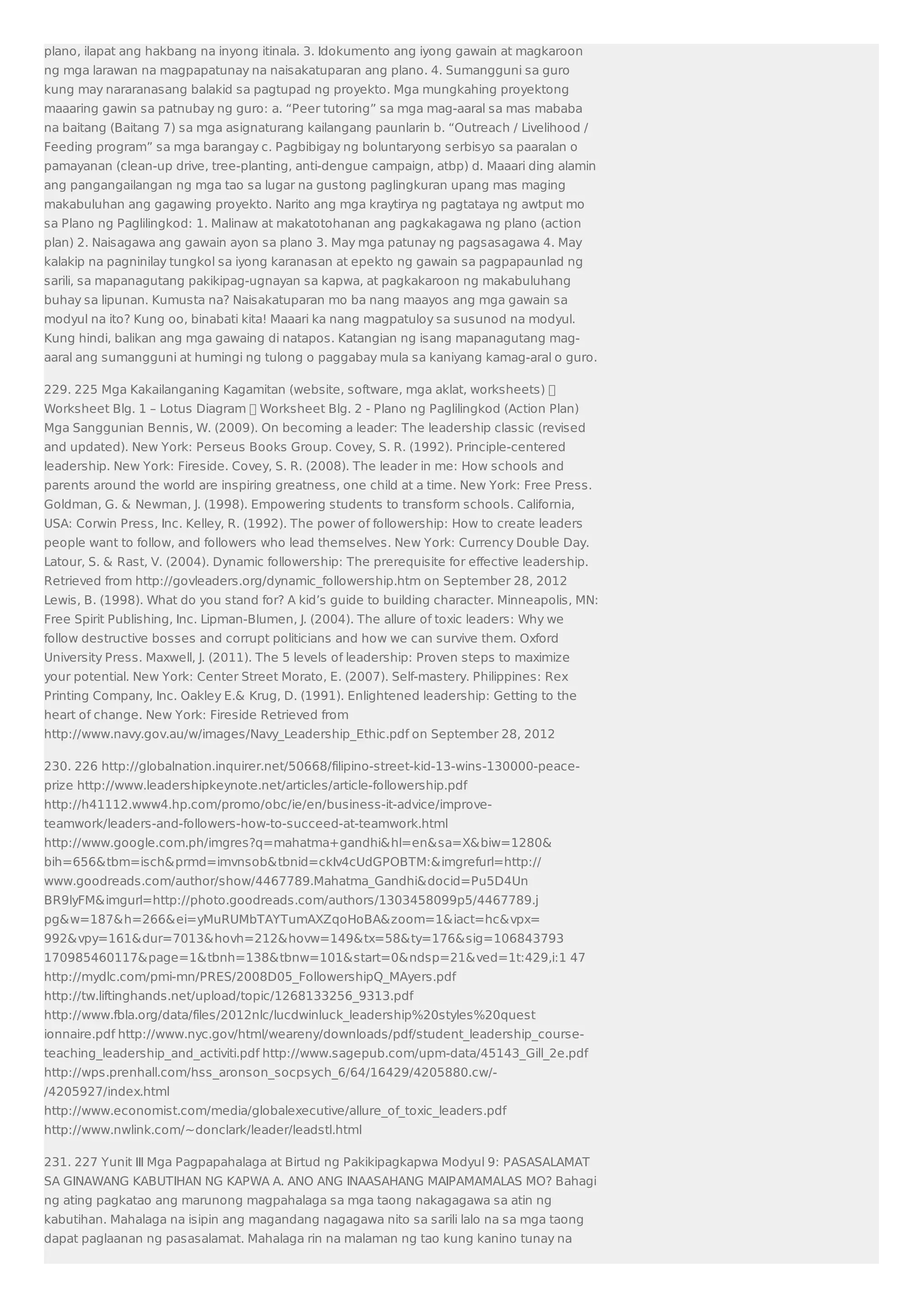 plano, ilapat ang hakbang na inyong itinala. 3. Idokumento ang iyong gawain at magkaroon 
ng mga larawan na magpapatunay na naisakatuparan ang plano. 4. Sumangguni sa guro 
kung may nararanasang balakid sa pagtupad ng proyekto. Mga mungkahing proyektong 
maaaring gawin sa patnubay ng guro: a. “Peer tutoring” sa mga mag-aaral sa mas mababa 
na baitang (Baitang 7) sa mga asignaturang kailangang paunlarin b. “Outreach / Livelihood / 
Feeding program” sa mga barangay c. Pagbibigay ng boluntaryong serbisyo sa paaralan o 
pamayanan (clean-up drive, tree-planting, anti-dengue campaign, atbp) d. Maaari ding alamin 
ang pangangailangan ng mga tao sa lugar na gustong paglingkuran upang mas maging 
makabuluhan ang gagawing proyekto. Narito ang mga kraytirya ng pagtataya ng awtput mo 
sa Plano ng Paglilingkod: 1. Malinaw at makatotohanan ang pagkakagawa ng plano (action 
plan) 2. Naisagawa ang gawain ayon sa plano 3. May mga patunay ng pagsasagawa 4. May 
kalakip na pagninilay tungkol sa iyong karanasan at epekto ng gawain sa pagpapaunlad ng 
sarili, sa mapanagutang pakikipag-ugnayan sa kapwa, at pagkakaroon ng makabuluhang 
buhay sa lipunan. Kumusta na? Naisakatuparan mo ba nang maayos ang mga gawain sa 
modyul na ito? Kung oo, binabati kita! Maaari ka nang magpatuloy sa susunod na modyul. 
Kung hindi, balikan ang mga gawaing di natapos. Katangian ng isang mapanagutang mag-aaral 
ang sumangguni at humingi ng tulong o paggabay mula sa kaniyang kamag-aral o guro. 
229. 225 Mga Kakailanganing Kagamitan (website, software, mga aklat, worksheets)  
Worksheet Blg. 1 – Lotus Diagram  Worksheet Blg. 2 - Plano ng Paglilingkod (Action Plan) 
Mga Sanggunian Bennis, W. (2009). On becoming a leader: The leadership classic (revised 
and updated). New York: Perseus Books Group. Covey, S. R. (1992). Principle-centered 
leadership. New York: Fireside. Covey, S. R. (2008). The leader in me: How schools and 
parents around the world are inspiring greatness, one child at a time. New York: Free Press. 
Goldman, G.  Newman, J. (1998). Empowering students to transform schools. California, 
USA: Corwin Press, Inc. Kelley, R. (1992). The power of followership: How to create leaders 
people want to follow, and followers who lead themselves. New York: Currency Double Day. 
Latour, S.  Rast, V. (2004). Dynamic followership: The prerequisite for effective leadership. 
Retrieved from http://govleaders.org/dynamic_followership.htm on September 28, 2012 
Lewis, B. (1998). What do you stand for? A kid’s guide to building character. Minneapolis, MN: 
Free Spirit Publishing, Inc. Lipman-Blumen, J. (2004). The allure of toxic leaders: Why we 
follow destructive bosses and corrupt politicians and how we can survive them. Oxford 
University Press. Maxwell, J. (2011). The 5 levels of leadership: Proven steps to maximize 
your potential. New York: Center Street Morato, E. (2007). Self-mastery. Philippines: Rex 
Printing Company, Inc. Oakley E. Krug, D. (1991). Enlightened leadership: Getting to the 
heart of change. New York: Fireside Retrieved from 
http://www.navy.gov.au/w/images/Navy_Leadership_Ethic.pdf on September 28, 2012 
230. 226 http://globalnation.inquirer.net/50668/filipino-street-kid-13-wins-130000-peace-prize 
http://www.leadershipkeynote.net/articles/article-followership.pdf 
http://h41112.www4.hp.com/promo/obc/ie/en/business-it-advice/improve-teamwork/ 
leaders-and-followers-how-to-succeed-at-teamwork.html 
http://www.google.com.ph/imgres?q=mahatma+gandhihl=ensa=Xbiw=1280 
bih=656tbm=ischprmd=imvnsobtbnid=ckIv4cUdGPOBTM:imgrefurl=http:// 
www.goodreads.com/author/show/4467789.Mahatma_Gandhidocid=Pu5D4Un 
BR9lyFMimgurl=http://photo.goodreads.com/authors/1303458099p5/4467789.j 
pgw=187h=266ei=yMuRUMbTAYTumAXZqoHoBAzoom=1iact=hcvpx= 
992vpy=161dur=7013hovh=212hovw=149tx=58ty=176sig=106843793 
170985460117page=1tbnh=138tbnw=101start=0ndsp=21ved=1t:429,i:1 47 
http://mydlc.com/pmi-mn/PRES/2008D05_FollowershipQ_MAyers.pdf 
http://tw.liftinghands.net/upload/topic/1268133256_9313.pdf 
http://www.fbla.org/data/files/2012nlc/lucdwinluck_leadership%20styles%20quest 
ionnaire.pdf http://www.nyc.gov/html/weareny/downloads/pdf/student_leadership_course-teaching_ 
leadership_and_activiti.pdf http://www.sagepub.com/upm-data/45143_Gill_2e.pdf 
http://wps.prenhall.com/hss_aronson_socpsych_6/64/16429/4205880.cw/- 
/4205927/index.html 
http://www.economist.com/media/globalexecutive/allure_of_toxic_leaders.pdf 
http://www.nwlink.com/~donclark/leader/leadstl.html 
231. 227 Yunit III Mga Pagpapahalaga at Birtud ng Pakikipagkapwa Modyul 9: PASASALAMAT 
SA GINAWANG KABUTIHAN NG KAPWA A. ANO ANG INAASAHANG MAIPAMAMALAS MO? Bahagi 
ng ating pagkatao ang marunong magpahalaga sa mga taong nakagagawa sa atin ng 
kabutihan. Mahalaga na isipin ang magandang nagagawa nito sa sarili lalo na sa mga taong 
dapat paglaanan ng pasasalamat. Mahalaga rin na malaman ng tao kung kanino tunay na 
 