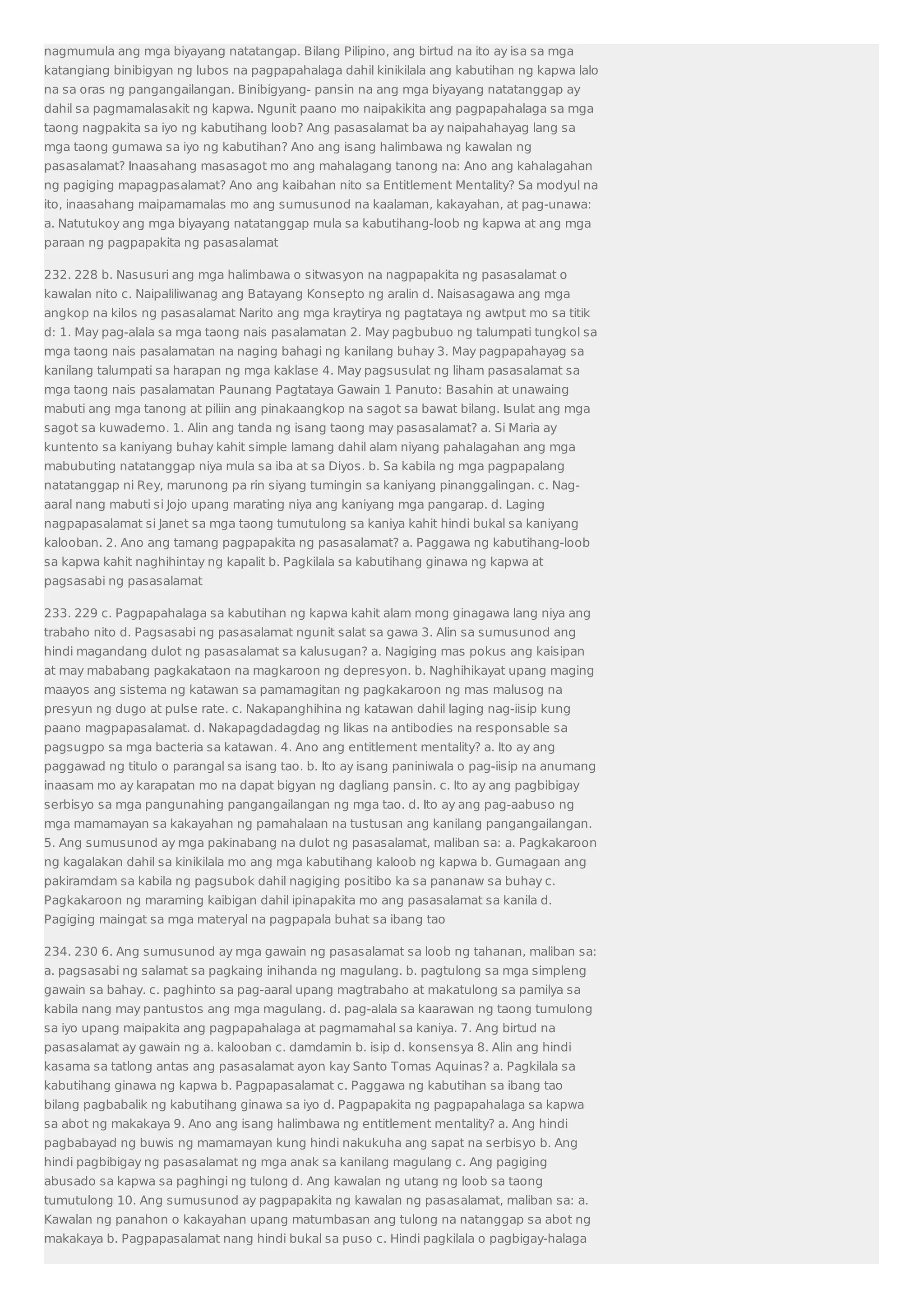 nagmumula ang mga biyayang natatangap. Bilang Pilipino, ang birtud na ito ay isa sa mga 
katangiang binibigyan ng lubos na pagpapahalaga dahil kinikilala ang kabutihan ng kapwa lalo 
na sa oras ng pangangailangan. Binibigyang- pansin na ang mga biyayang natatanggap ay 
dahil sa pagmamalasakit ng kapwa. Ngunit paano mo naipakikita ang pagpapahalaga sa mga 
taong nagpakita sa iyo ng kabutihang loob? Ang pasasalamat ba ay naipahahayag lang sa 
mga taong gumawa sa iyo ng kabutihan? Ano ang isang halimbawa ng kawalan ng 
pasasalamat? Inaasahang masasagot mo ang mahalagang tanong na: Ano ang kahalagahan 
ng pagiging mapagpasalamat? Ano ang kaibahan nito sa Entitlement Mentality? Sa modyul na 
ito, inaasahang maipamamalas mo ang sumusunod na kaalaman, kakayahan, at pag-unawa: 
a. Natutukoy ang mga biyayang natatanggap mula sa kabutihang-loob ng kapwa at ang mga 
paraan ng pagpapakita ng pasasalamat 
232. 228 b. Nasusuri ang mga halimbawa o sitwasyon na nagpapakita ng pasasalamat o 
kawalan nito c. Naipaliliwanag ang Batayang Konsepto ng aralin d. Naisasagawa ang mga 
angkop na kilos ng pasasalamat Narito ang mga kraytirya ng pagtataya ng awtput mo sa titik 
d: 1. May pag-alala sa mga taong nais pasalamatan 2. May pagbubuo ng talumpati tungkol sa 
mga taong nais pasalamatan na naging bahagi ng kanilang buhay 3. May pagpapahayag sa 
kanilang talumpati sa harapan ng mga kaklase 4. May pagsusulat ng liham pasasalamat sa 
mga taong nais pasalamatan Paunang Pagtataya Gawain 1 Panuto: Basahin at unawaing 
mabuti ang mga tanong at piliin ang pinakaangkop na sagot sa bawat bilang. Isulat ang mga 
sagot sa kuwaderno. 1. Alin ang tanda ng isang taong may pasasalamat? a. Si Maria ay 
kuntento sa kaniyang buhay kahit simple lamang dahil alam niyang pahalagahan ang mga 
mabubuting natatanggap niya mula sa iba at sa Diyos. b. Sa kabila ng mga pagpapalang 
natatanggap ni Rey, marunong pa rin siyang tumingin sa kaniyang pinanggalingan. c. Nag-aaral 
nang mabuti si Jojo upang marating niya ang kaniyang mga pangarap. d. Laging 
nagpapasalamat si Janet sa mga taong tumutulong sa kaniya kahit hindi bukal sa kaniyang 
kalooban. 2. Ano ang tamang pagpapakita ng pasasalamat? a. Paggawa ng kabutihang-loob 
sa kapwa kahit naghihintay ng kapalit b. Pagkilala sa kabutihang ginawa ng kapwa at 
pagsasabi ng pasasalamat 
233. 229 c. Pagpapahalaga sa kabutihan ng kapwa kahit alam mong ginagawa lang niya ang 
trabaho nito d. Pagsasabi ng pasasalamat ngunit salat sa gawa 3. Alin sa sumusunod ang 
hindi magandang dulot ng pasasalamat sa kalusugan? a. Nagiging mas pokus ang kaisipan 
at may mababang pagkakataon na magkaroon ng depresyon. b. Naghihikayat upang maging 
maayos ang sistema ng katawan sa pamamagitan ng pagkakaroon ng mas malusog na 
presyun ng dugo at pulse rate. c. Nakapanghihina ng katawan dahil laging nag-iisip kung 
paano magpapasalamat. d. Nakapagdadagdag ng likas na antibodies na responsable sa 
pagsugpo sa mga bacteria sa katawan. 4. Ano ang entitlement mentality? a. Ito ay ang 
paggawad ng titulo o parangal sa isang tao. b. Ito ay isang paniniwala o pag-iisip na anumang 
inaasam mo ay karapatan mo na dapat bigyan ng dagliang pansin. c. Ito ay ang pagbibigay 
serbisyo sa mga pangunahing pangangailangan ng mga tao. d. Ito ay ang pag-aabuso ng 
mga mamamayan sa kakayahan ng pamahalaan na tustusan ang kanilang pangangailangan. 
5. Ang sumusunod ay mga pakinabang na dulot ng pasasalamat, maliban sa: a. Pagkakaroon 
ng kagalakan dahil sa kinikilala mo ang mga kabutihang kaloob ng kapwa b. Gumagaan ang 
pakiramdam sa kabila ng pagsubok dahil nagiging positibo ka sa pananaw sa buhay c. 
Pagkakaroon ng maraming kaibigan dahil ipinapakita mo ang pasasalamat sa kanila d. 
Pagiging maingat sa mga materyal na pagpapala buhat sa ibang tao 
234. 230 6. Ang sumusunod ay mga gawain ng pasasalamat sa loob ng tahanan, maliban sa: 
a. pagsasabi ng salamat sa pagkaing inihanda ng magulang. b. pagtulong sa mga simpleng 
gawain sa bahay. c. paghinto sa pag-aaral upang magtrabaho at makatulong sa pamilya sa 
kabila nang may pantustos ang mga magulang. d. pag-alala sa kaarawan ng taong tumulong 
sa iyo upang maipakita ang pagpapahalaga at pagmamahal sa kaniya. 7. Ang birtud na 
pasasalamat ay gawain ng a. kalooban c. damdamin b. isip d. konsensya 8. Alin ang hindi 
kasama sa tatlong antas ang pasasalamat ayon kay Santo Tomas Aquinas? a. Pagkilala sa 
kabutihang ginawa ng kapwa b. Pagpapasalamat c. Paggawa ng kabutihan sa ibang tao 
bilang pagbabalik ng kabutihang ginawa sa iyo d. Pagpapakita ng pagpapahalaga sa kapwa 
sa abot ng makakaya 9. Ano ang isang halimbawa ng entitlement mentality? a. Ang hindi 
pagbabayad ng buwis ng mamamayan kung hindi nakukuha ang sapat na serbisyo b. Ang 
hindi pagbibigay ng pasasalamat ng mga anak sa kanilang magulang c. Ang pagiging 
abusado sa kapwa sa paghingi ng tulong d. Ang kawalan ng utang ng loob sa taong 
tumutulong 10. Ang sumusunod ay pagpapakita ng kawalan ng pasasalamat, maliban sa: a. 
Kawalan ng panahon o kakayahan upang matumbasan ang tulong na natanggap sa abot ng 
makakaya b. Pagpapasalamat nang hindi bukal sa puso c. Hindi pagkilala o pagbigay-halaga 
 