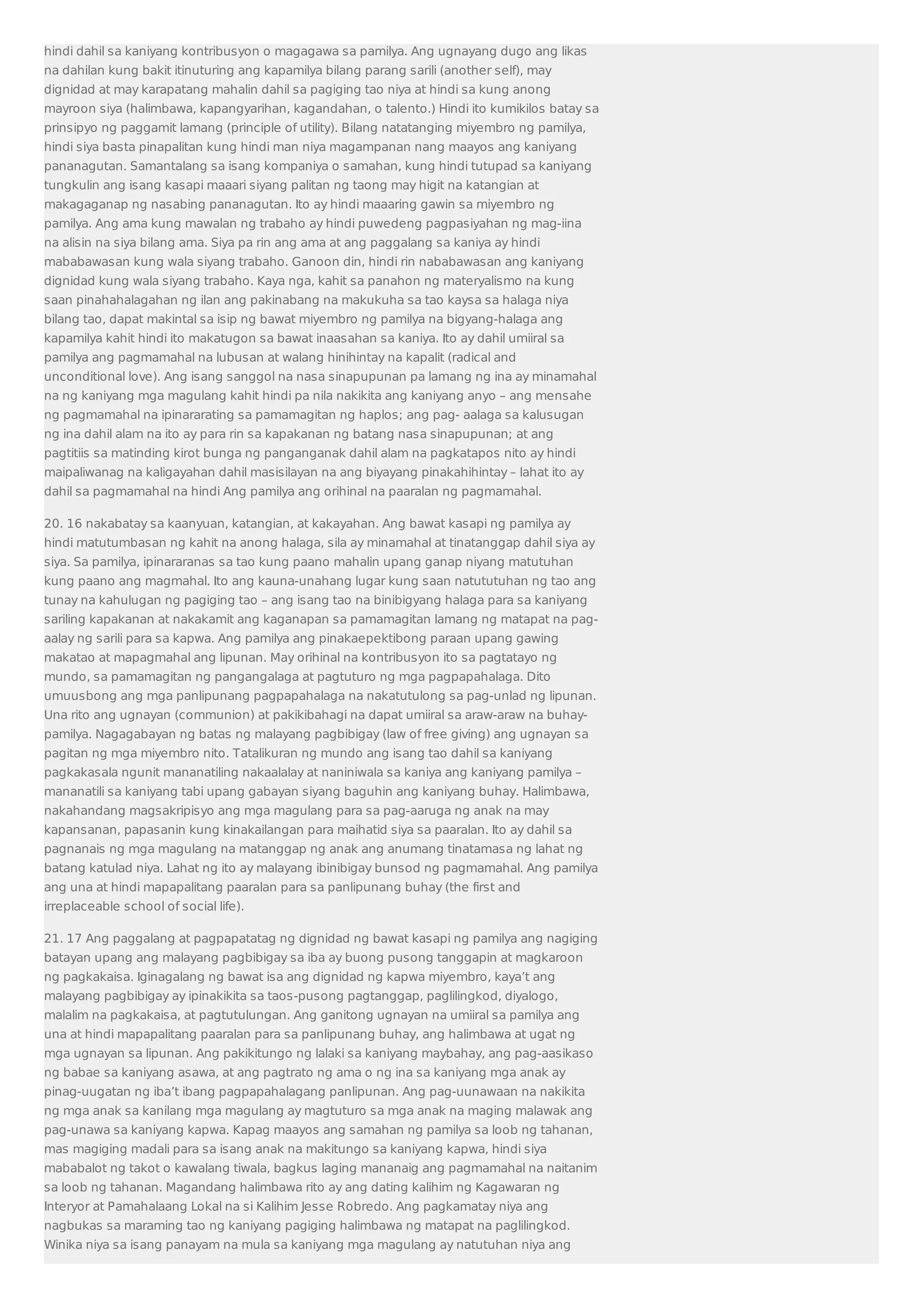 hindi dahil sa kaniyang kontribusyon o magagawa sa pamilya. Ang ugnayang dugo ang likas 
na dahilan kung bakit itinuturing ang kapamilya bilang parang sarili (another self), may 
dignidad at may karapatang mahalin dahil sa pagiging tao niya at hindi sa kung anong 
mayroon siya (halimbawa, kapangyarihan, kagandahan, o talento.) Hindi ito kumikilos batay sa 
prinsipyo ng paggamit lamang (principle of utility). Bilang natatanging miyembro ng pamilya, 
hindi siya basta pinapalitan kung hindi man niya magampanan nang maayos ang kaniyang 
pananagutan. Samantalang sa isang kompaniya o samahan, kung hindi tutupad sa kaniyang 
tungkulin ang isang kasapi maaari siyang palitan ng taong may higit na katangian at 
makagaganap ng nasabing pananagutan. Ito ay hindi maaaring gawin sa miyembro ng 
pamilya. Ang ama kung mawalan ng trabaho ay hindi puwedeng pagpasiyahan ng mag-iina 
na alisin na siya bilang ama. Siya pa rin ang ama at ang paggalang sa kaniya ay hindi 
mababawasan kung wala siyang trabaho. Ganoon din, hindi rin nababawasan ang kaniyang 
dignidad kung wala siyang trabaho. Kaya nga, kahit sa panahon ng materyalismo na kung 
saan pinahahalagahan ng ilan ang pakinabang na makukuha sa tao kaysa sa halaga niya 
bilang tao, dapat makintal sa isip ng bawat miyembro ng pamilya na bigyang-halaga ang 
kapamilya kahit hindi ito makatugon sa bawat inaasahan sa kaniya. Ito ay dahil umiiral sa 
pamilya ang pagmamahal na lubusan at walang hinihintay na kapalit (radical and 
unconditional love). Ang isang sanggol na nasa sinapupunan pa lamang ng ina ay minamahal 
na ng kaniyang mga magulang kahit hindi pa nila nakikita ang kaniyang anyo – ang mensahe 
ng pagmamahal na ipinararating sa pamamagitan ng haplos; ang pag- aalaga sa kalusugan 
ng ina dahil alam na ito ay para rin sa kapakanan ng batang nasa sinapupunan; at ang 
pagtitiis sa matinding kirot bunga ng panganganak dahil alam na pagkatapos nito ay hindi 
maipaliwanag na kaligayahan dahil masisilayan na ang biyayang pinakahihintay – lahat ito ay 
dahil sa pagmamahal na hindi Ang pamilya ang orihinal na paaralan ng pagmamahal. 
20. 16 nakabatay sa kaanyuan, katangian, at kakayahan. Ang bawat kasapi ng pamilya ay 
hindi matutumbasan ng kahit na anong halaga, sila ay minamahal at tinatanggap dahil siya ay 
siya. Sa pamilya, ipinararanas sa tao kung paano mahalin upang ganap niyang matutuhan 
kung paano ang magmahal. Ito ang kauna-unahang lugar kung saan natututuhan ng tao ang 
tunay na kahulugan ng pagiging tao – ang isang tao na binibigyang halaga para sa kaniyang 
sariling kapakanan at nakakamit ang kaganapan sa pamamagitan lamang ng matapat na pag-aalay 
ng sarili para sa kapwa. Ang pamilya ang pinakaepektibong paraan upang gawing 
makatao at mapagmahal ang lipunan. May orihinal na kontribusyon ito sa pagtatayo ng 
mundo, sa pamamagitan ng pangangalaga at pagtuturo ng mga pagpapahalaga. Dito 
umuusbong ang mga panlipunang pagpapahalaga na nakatutulong sa pag-unlad ng lipunan. 
Una rito ang ugnayan (communion) at pakikibahagi na dapat umiiral sa araw-araw na buhay-pamilya. 
Nagagabayan ng batas ng malayang pagbibigay (law of free giving) ang ugnayan sa 
pagitan ng mga miyembro nito. Tatalikuran ng mundo ang isang tao dahil sa kaniyang 
pagkakasala ngunit mananatiling nakaalalay at naniniwala sa kaniya ang kaniyang pamilya – 
mananatili sa kaniyang tabi upang gabayan siyang baguhin ang kaniyang buhay. Halimbawa, 
nakahandang magsakripisyo ang mga magulang para sa pag-aaruga ng anak na may 
kapansanan, papasanin kung kinakailangan para maihatid siya sa paaralan. Ito ay dahil sa 
pagnanais ng mga magulang na matanggap ng anak ang anumang tinatamasa ng lahat ng 
batang katulad niya. Lahat ng ito ay malayang ibinibigay bunsod ng pagmamahal. Ang pamilya 
ang una at hindi mapapalitang paaralan para sa panlipunang buhay (the first and 
irreplaceable school of social life). 
21. 17 Ang paggalang at pagpapatatag ng dignidad ng bawat kasapi ng pamilya ang nagiging 
batayan upang ang malayang pagbibigay sa iba ay buong pusong tanggapin at magkaroon 
ng pagkakaisa. Iginagalang ng bawat isa ang dignidad ng kapwa miyembro, kaya’t ang 
malayang pagbibigay ay ipinakikita sa taos-pusong pagtanggap, paglilingkod, diyalogo, 
malalim na pagkakaisa, at pagtutulungan. Ang ganitong ugnayan na umiiral sa pamilya ang 
una at hindi mapapalitang paaralan para sa panlipunang buhay, ang halimbawa at ugat ng 
mga ugnayan sa lipunan. Ang pakikitungo ng lalaki sa kaniyang maybahay, ang pag-aasikaso 
ng babae sa kaniyang asawa, at ang pagtrato ng ama o ng ina sa kaniyang mga anak ay 
pinag-uugatan ng iba’t ibang pagpapahalagang panlipunan. Ang pag-uunawaan na nakikita 
ng mga anak sa kanilang mga magulang ay magtuturo sa mga anak na maging malawak ang 
pag-unawa sa kaniyang kapwa. Kapag maayos ang samahan ng pamilya sa loob ng tahanan, 
mas magiging madali para sa isang anak na makitungo sa kaniyang kapwa, hindi siya 
mababalot ng takot o kawalang tiwala, bagkus laging mananaig ang pagmamahal na naitanim 
sa loob ng tahanan. Magandang halimbawa rito ay ang dating kalihim ng Kagawaran ng 
Interyor at Pamahalaang Lokal na si Kalihim Jesse Robredo. Ang pagkamatay niya ang 
nagbukas sa maraming tao ng kaniyang pagiging halimbawa ng matapat na paglilingkod. 
Winika niya sa isang panayam na mula sa kaniyang mga magulang ay natutuhan niya ang 
 