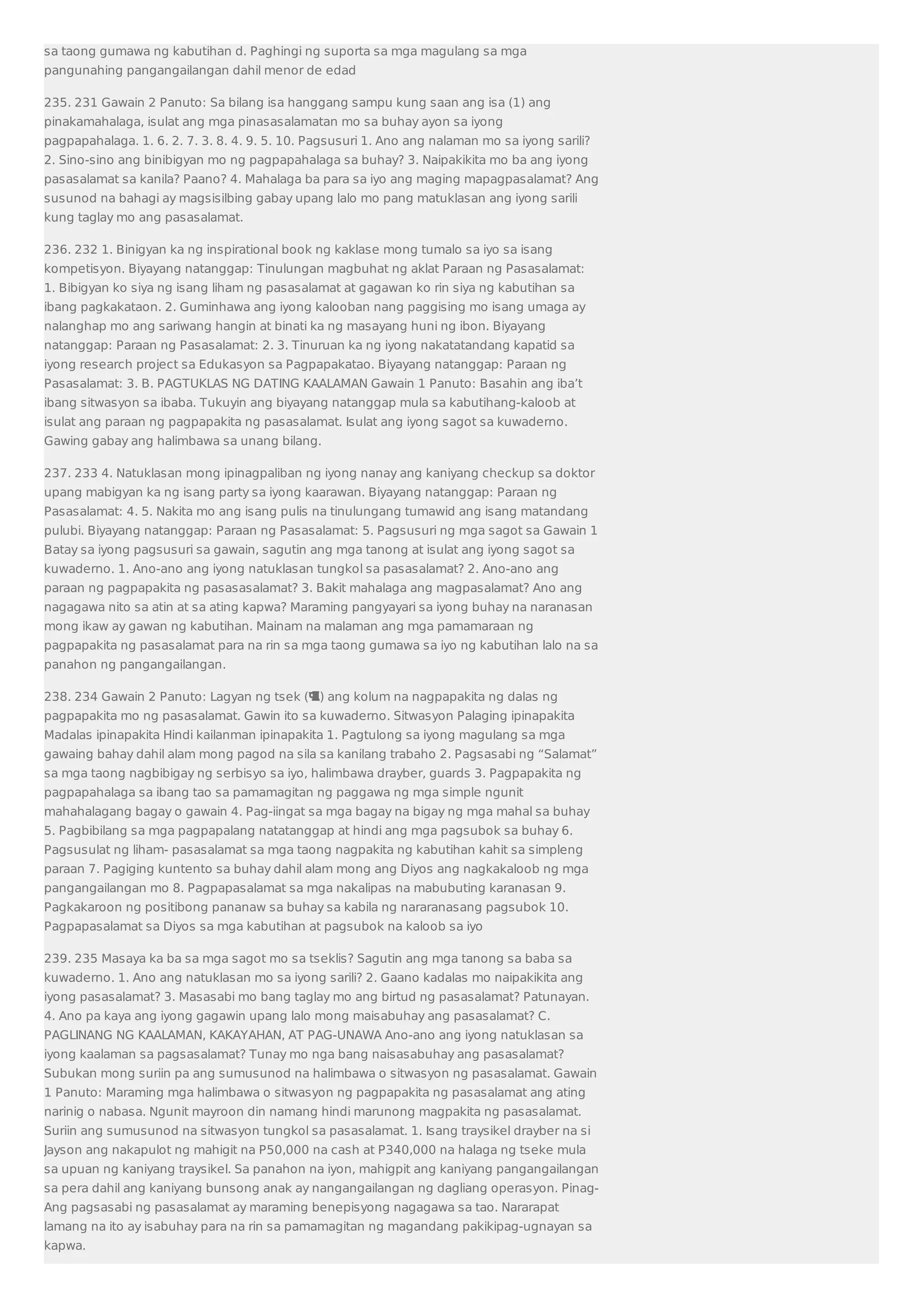 sa taong gumawa ng kabutihan d. Paghingi ng suporta sa mga magulang sa mga 
pangunahing pangangailangan dahil menor de edad 
235. 231 Gawain 2 Panuto: Sa bilang isa hanggang sampu kung saan ang isa (1) ang 
pinakamahalaga, isulat ang mga pinasasalamatan mo sa buhay ayon sa iyong 
pagpapahalaga. 1. 6. 2. 7. 3. 8. 4. 9. 5. 10. Pagsusuri 1. Ano ang nalaman mo sa iyong sarili? 
2. Sino-sino ang binibigyan mo ng pagpapahalaga sa buhay? 3. Naipakikita mo ba ang iyong 
pasasalamat sa kanila? Paano? 4. Mahalaga ba para sa iyo ang maging mapagpasalamat? Ang 
susunod na bahagi ay magsisilbing gabay upang lalo mo pang matuklasan ang iyong sarili 
kung taglay mo ang pasasalamat. 
236. 232 1. Binigyan ka ng inspirational book ng kaklase mong tumalo sa iyo sa isang 
kompetisyon. Biyayang natanggap: Tinulungan magbuhat ng aklat Paraan ng Pasasalamat: 
1. Bibigyan ko siya ng isang liham ng pasasalamat at gagawan ko rin siya ng kabutihan sa 
ibang pagkakataon. 2. Guminhawa ang iyong kalooban nang paggising mo isang umaga ay 
nalanghap mo ang sariwang hangin at binati ka ng masayang huni ng ibon. Biyayang 
natanggap: Paraan ng Pasasalamat: 2. 3. Tinuruan ka ng iyong nakatatandang kapatid sa 
iyong research project sa Edukasyon sa Pagpapakatao. Biyayang natanggap: Paraan ng 
Pasasalamat: 3. B. PAGTUKLAS NG DATING KAALAMAN Gawain 1 Panuto: Basahin ang iba’t 
ibang sitwasyon sa ibaba. Tukuyin ang biyayang natanggap mula sa kabutihang-kaloob at 
isulat ang paraan ng pagpapakita ng pasasalamat. Isulat ang iyong sagot sa kuwaderno. 
Gawing gabay ang halimbawa sa unang bilang. 
237. 233 4. Natuklasan mong ipinagpaliban ng iyong nanay ang kaniyang checkup sa doktor 
upang mabigyan ka ng isang party sa iyong kaarawan. Biyayang natanggap: Paraan ng 
Pasasalamat: 4. 5. Nakita mo ang isang pulis na tinulungang tumawid ang isang matandang 
pulubi. Biyayang natanggap: Paraan ng Pasasalamat: 5. Pagsusuri ng mga sagot sa Gawain 1 
Batay sa iyong pagsusuri sa gawain, sagutin ang mga tanong at isulat ang iyong sagot sa 
kuwaderno. 1. Ano-ano ang iyong natuklasan tungkol sa pasasalamat? 2. Ano-ano ang 
paraan ng pagpapakita ng pasasasalamat? 3. Bakit mahalaga ang magpasalamat? Ano ang 
nagagawa nito sa atin at sa ating kapwa? Maraming pangyayari sa iyong buhay na naranasan 
mong ikaw ay gawan ng kabutihan. Mainam na malaman ang mga pamamaraan ng 
pagpapakita ng pasasalamat para na rin sa mga taong gumawa sa iyo ng kabutihan lalo na sa 
panahon ng pangangailangan. 
238. 234 Gawain 2 Panuto: Lagyan ng tsek () ang kolum na nagpapakita ng dalas ng 
pagpapakita mo ng pasasalamat. Gawin ito sa kuwaderno. Sitwasyon Palaging ipinapakita 
Madalas ipinapakita Hindi kailanman ipinapakita 1. Pagtulong sa iyong magulang sa mga 
gawaing bahay dahil alam mong pagod na sila sa kanilang trabaho 2. Pagsasabi ng “Salamat” 
sa mga taong nagbibigay ng serbisyo sa iyo, halimbawa drayber, guards 3. Pagpapakita ng 
pagpapahalaga sa ibang tao sa pamamagitan ng paggawa ng mga simple ngunit 
mahahalagang bagay o gawain 4. Pag-iingat sa mga bagay na bigay ng mga mahal sa buhay 
5. Pagbibilang sa mga pagpapalang natatanggap at hindi ang mga pagsubok sa buhay 6. 
Pagsusulat ng liham- pasasalamat sa mga taong nagpakita ng kabutihan kahit sa simpleng 
paraan 7. Pagiging kuntento sa buhay dahil alam mong ang Diyos ang nagkakaloob ng mga 
pangangailangan mo 8. Pagpapasalamat sa mga nakalipas na mabubuting karanasan 9. 
Pagkakaroon ng positibong pananaw sa buhay sa kabila ng nararanasang pagsubok 10. 
Pagpapasalamat sa Diyos sa mga kabutihan at pagsubok na kaloob sa iyo 
239. 235 Masaya ka ba sa mga sagot mo sa tseklis? Sagutin ang mga tanong sa baba sa 
kuwaderno. 1. Ano ang natuklasan mo sa iyong sarili? 2. Gaano kadalas mo naipakikita ang 
iyong pasasalamat? 3. Masasabi mo bang taglay mo ang birtud ng pasasalamat? Patunayan. 
4. Ano pa kaya ang iyong gagawin upang lalo mong maisabuhay ang pasasalamat? C. 
PAGLINANG NG KAALAMAN, KAKAYAHAN, AT PAG-UNAWA Ano-ano ang iyong natuklasan sa 
iyong kaalaman sa pagsasalamat? Tunay mo nga bang naisasabuhay ang pasasalamat? 
Subukan mong suriin pa ang sumusunod na halimbawa o sitwasyon ng pasasalamat. Gawain 
1 Panuto: Maraming mga halimbawa o sitwasyon ng pagpapakita ng pasasalamat ang ating 
narinig o nabasa. Ngunit mayroon din namang hindi marunong magpakita ng pasasalamat. 
Suriin ang sumusunod na sitwasyon tungkol sa pasasalamat. 1. Isang traysikel drayber na si 
Jayson ang nakapulot ng mahigit na P50,000 na cash at P340,000 na halaga ng tseke mula 
sa upuan ng kaniyang traysikel. Sa panahon na iyon, mahigpit ang kaniyang pangangailangan 
sa pera dahil ang kaniyang bunsong anak ay nangangailangan ng dagliang operasyon. Pinag- 
Ang pagsasabi ng pasasalamat ay maraming benepisyong nagagawa sa tao. Nararapat 
lamang na ito ay isabuhay para na rin sa pamamagitan ng magandang pakikipag-ugnayan sa 
kapwa. 
 