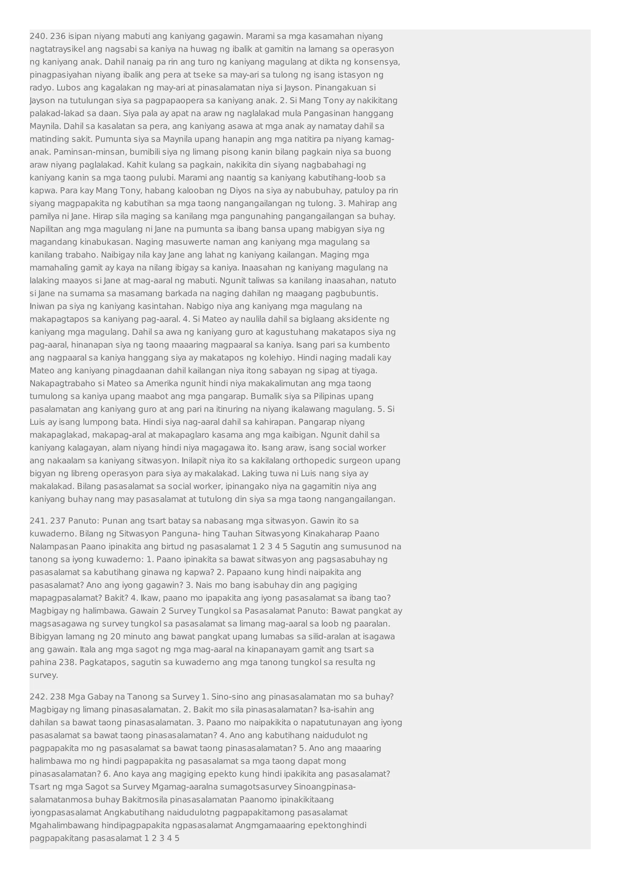 240. 236 isipan niyang mabuti ang kaniyang gagawin. Marami sa mga kasamahan niyang 
nagtatraysikel ang nagsabi sa kaniya na huwag ng ibalik at gamitin na lamang sa operasyon 
ng kaniyang anak. Dahil nanaig pa rin ang turo ng kaniyang magulang at dikta ng konsensya, 
pinagpasiyahan niyang ibalik ang pera at tseke sa may-ari sa tulong ng isang istasyon ng 
radyo. Lubos ang kagalakan ng may-ari at pinasalamatan niya si Jayson. Pinangakuan si 
Jayson na tutulungan siya sa pagpapaopera sa kaniyang anak. 2. Si Mang Tony ay nakikitang 
palakad-lakad sa daan. Siya pala ay apat na araw ng naglalakad mula Pangasinan hanggang 
Maynila. Dahil sa kasalatan sa pera, ang kaniyang asawa at mga anak ay namatay dahil sa 
matinding sakit. Pumunta siya sa Maynila upang hanapin ang mga natitira pa niyang kamag-anak. 
Paminsan-minsan, bumibili siya ng limang pisong kanin bilang pagkain niya sa buong 
araw niyang paglalakad. Kahit kulang sa pagkain, nakikita din siyang nagbabahagi ng 
kaniyang kanin sa mga taong pulubi. Marami ang naantig sa kaniyang kabutihang-loob sa 
kapwa. Para kay Mang Tony, habang kalooban ng Diyos na siya ay nabubuhay, patuloy pa rin 
siyang magpapakita ng kabutihan sa mga taong nangangailangan ng tulong. 3. Mahirap ang 
pamilya ni Jane. Hirap sila maging sa kanilang mga pangunahing pangangailangan sa buhay. 
Napilitan ang mga magulang ni Jane na pumunta sa ibang bansa upang mabigyan siya ng 
magandang kinabukasan. Naging masuwerte naman ang kaniyang mga magulang sa 
kanilang trabaho. Naibigay nila kay Jane ang lahat ng kaniyang kailangan. Maging mga 
mamahaling gamit ay kaya na nilang ibigay sa kaniya. Inaasahan ng kaniyang magulang na 
lalaking maayos si Jane at mag-aaral ng mabuti. Ngunit taliwas sa kanilang inaasahan, natuto 
si Jane na sumama sa masamang barkada na naging dahilan ng maagang pagbubuntis. 
Iniwan pa siya ng kaniyang kasintahan. Nabigo niya ang kaniyang mga magulang na 
makapagtapos sa kaniyang pag-aaral. 4. Si Mateo ay naulila dahil sa biglaang aksidente ng 
kaniyang mga magulang. Dahil sa awa ng kaniyang guro at kagustuhang makatapos siya ng 
pag-aaral, hinanapan siya ng taong maaaring magpaaral sa kaniya. Isang pari sa kumbento 
ang nagpaaral sa kaniya hanggang siya ay makatapos ng kolehiyo. Hindi naging madali kay 
Mateo ang kaniyang pinagdaanan dahil kailangan niya itong sabayan ng sipag at tiyaga. 
Nakapagtrabaho si Mateo sa Amerika ngunit hindi niya makakalimutan ang mga taong 
tumulong sa kaniya upang maabot ang mga pangarap. Bumalik siya sa Pilipinas upang 
pasalamatan ang kaniyang guro at ang pari na itinuring na niyang ikalawang magulang. 5. Si 
Luis ay isang lumpong bata. Hindi siya nag-aaral dahil sa kahirapan. Pangarap niyang 
makapaglakad, makapag-aral at makapaglaro kasama ang mga kaibigan. Ngunit dahil sa 
kaniyang kalagayan, alam niyang hindi niya magagawa ito. Isang araw, isang social worker 
ang nakaalam sa kaniyang sitwasyon. Inilapit niya ito sa kakilalang orthopedic surgeon upang 
bigyan ng libreng operasyon para siya ay makalakad. Laking tuwa ni Luis nang siya ay 
makalakad. Bilang pasasalamat sa social worker, ipinangako niya na gagamitin niya ang 
kaniyang buhay nang may pasasalamat at tutulong din siya sa mga taong nangangailangan. 
241. 237 Panuto: Punan ang tsart batay sa nabasang mga sitwasyon. Gawin ito sa 
kuwaderno. Bilang ng Sitwasyon Panguna- hing Tauhan Sitwasyong Kinakaharap Paano 
Nalampasan Paano ipinakita ang birtud ng pasasalamat 1 2 3 4 5 Sagutin ang sumusunod na 
tanong sa iyong kuwaderno: 1. Paano ipinakita sa bawat sitwasyon ang pagsasabuhay ng 
pasasalamat sa kabutihang ginawa ng kapwa? 2. Papaano kung hindi naipakita ang 
pasasalamat? Ano ang iyong gagawin? 3. Nais mo bang isabuhay din ang pagiging 
mapagpasalamat? Bakit? 4. Ikaw, paano mo ipapakita ang iyong pasasalamat sa ibang tao? 
Magbigay ng halimbawa. Gawain 2 Survey Tungkol sa Pasasalamat Panuto: Bawat pangkat ay 
magsasagawa ng survey tungkol sa pasasalamat sa limang mag-aaral sa loob ng paaralan. 
Bibigyan lamang ng 20 minuto ang bawat pangkat upang lumabas sa silid-aralan at isagawa 
ang gawain. Itala ang mga sagot ng mga mag-aaral na kinapanayam gamit ang tsart sa 
pahina 238. Pagkatapos, sagutin sa kuwaderno ang mga tanong tungkol sa resulta ng 
survey. 
242. 238 Mga Gabay na Tanong sa Survey 1. Sino-sino ang pinasasalamatan mo sa buhay? 
Magbigay ng limang pinasasalamatan. 2. Bakit mo sila pinasasalamatan? Isa-isahin ang 
dahilan sa bawat taong pinasasalamatan. 3. Paano mo naipakikita o napatutunayan ang iyong 
pasasalamat sa bawat taong pinasasalamatan? 4. Ano ang kabutihang naidudulot ng 
pagpapakita mo ng pasasalamat sa bawat taong pinasasalamatan? 5. Ano ang maaaring 
halimbawa mo ng hindi pagpapakita ng pasasalamat sa mga taong dapat mong 
pinasasalamatan? 6. Ano kaya ang magiging epekto kung hindi ipakikita ang pasasalamat? 
Tsart ng mga Sagot sa Survey Mgamag-aaralna sumagotsasurvey Sinoangpinasa-salamatanmosa 
buhay Bakitmosila pinasasalamatan Paanomo ipinakikitaang 
iyongpasasalamat Angkabutihang naidudulotng pagpapakitamong pasasalamat 
Mgahalimbawang hindipagpapakita ngpasasalamat Angmgamaaaring epektonghindi 
pagpapakitang pasasalamat 1 2 3 4 5 
 