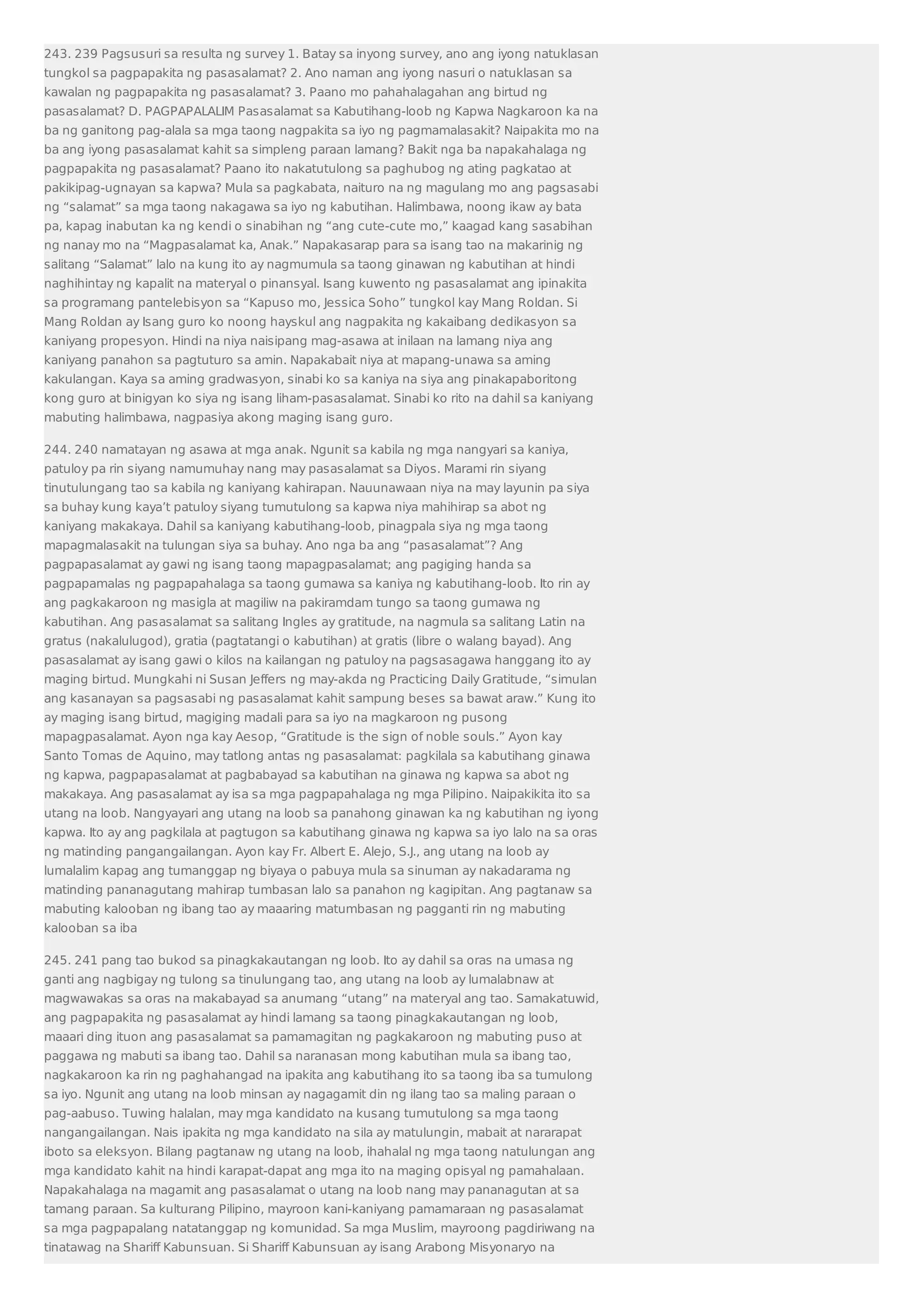 243. 239 Pagsusuri sa resulta ng survey 1. Batay sa inyong survey, ano ang iyong natuklasan 
tungkol sa pagpapakita ng pasasalamat? 2. Ano naman ang iyong nasuri o natuklasan sa 
kawalan ng pagpapakita ng pasasalamat? 3. Paano mo pahahalagahan ang birtud ng 
pasasalamat? D. PAGPAPALALIM Pasasalamat sa Kabutihang-loob ng Kapwa Nagkaroon ka na 
ba ng ganitong pag-alala sa mga taong nagpakita sa iyo ng pagmamalasakit? Naipakita mo na 
ba ang iyong pasasalamat kahit sa simpleng paraan lamang? Bakit nga ba napakahalaga ng 
pagpapakita ng pasasalamat? Paano ito nakatutulong sa paghubog ng ating pagkatao at 
pakikipag-ugnayan sa kapwa? Mula sa pagkabata, naituro na ng magulang mo ang pagsasabi 
ng “salamat” sa mga taong nakagawa sa iyo ng kabutihan. Halimbawa, noong ikaw ay bata 
pa, kapag inabutan ka ng kendi o sinabihan ng “ang cute-cute mo,” kaagad kang sasabihan 
ng nanay mo na “Magpasalamat ka, Anak.” Napakasarap para sa isang tao na makarinig ng 
salitang “Salamat” lalo na kung ito ay nagmumula sa taong ginawan ng kabutihan at hindi 
naghihintay ng kapalit na materyal o pinansyal. Isang kuwento ng pasasalamat ang ipinakita 
sa programang pantelebisyon sa “Kapuso mo, Jessica Soho” tungkol kay Mang Roldan. Si 
Mang Roldan ay Isang guro ko noong hayskul ang nagpakita ng kakaibang dedikasyon sa 
kaniyang propesyon. Hindi na niya naisipang mag-asawa at inilaan na lamang niya ang 
kaniyang panahon sa pagtuturo sa amin. Napakabait niya at mapang-unawa sa aming 
kakulangan. Kaya sa aming gradwasyon, sinabi ko sa kaniya na siya ang pinakapaboritong 
kong guro at binigyan ko siya ng isang liham-pasasalamat. Sinabi ko rito na dahil sa kaniyang 
mabuting halimbawa, nagpasiya akong maging isang guro. 
244. 240 namatayan ng asawa at mga anak. Ngunit sa kabila ng mga nangyari sa kaniya, 
patuloy pa rin siyang namumuhay nang may pasasalamat sa Diyos. Marami rin siyang 
tinutulungang tao sa kabila ng kaniyang kahirapan. Nauunawaan niya na may layunin pa siya 
sa buhay kung kaya’t patuloy siyang tumutulong sa kapwa niya mahihirap sa abot ng 
kaniyang makakaya. Dahil sa kaniyang kabutihang-loob, pinagpala siya ng mga taong 
mapagmalasakit na tulungan siya sa buhay. Ano nga ba ang “pasasalamat”? Ang 
pagpapasalamat ay gawi ng isang taong mapagpasalamat; ang pagiging handa sa 
pagpapamalas ng pagpapahalaga sa taong gumawa sa kaniya ng kabutihang-loob. Ito rin ay 
ang pagkakaroon ng masigla at magiliw na pakiramdam tungo sa taong gumawa ng 
kabutihan. Ang pasasalamat sa salitang Ingles ay gratitude, na nagmula sa salitang Latin na 
gratus (nakalulugod), gratia (pagtatangi o kabutihan) at gratis (libre o walang bayad). Ang 
pasasalamat ay isang gawi o kilos na kailangan ng patuloy na pagsasagawa hanggang ito ay 
maging birtud. Mungkahi ni Susan Jeffers ng may-akda ng Practicing Daily Gratitude, “simulan 
ang kasanayan sa pagsasabi ng pasasalamat kahit sampung beses sa bawat araw.” Kung ito 
ay maging isang birtud, magiging madali para sa iyo na magkaroon ng pusong 
mapagpasalamat. Ayon nga kay Aesop, “Gratitude is the sign of noble souls.” Ayon kay 
Santo Tomas de Aquino, may tatlong antas ng pasasalamat: pagkilala sa kabutihang ginawa 
ng kapwa, pagpapasalamat at pagbabayad sa kabutihan na ginawa ng kapwa sa abot ng 
makakaya. Ang pasasalamat ay isa sa mga pagpapahalaga ng mga Pilipino. Naipakikita ito sa 
utang na loob. Nangyayari ang utang na loob sa panahong ginawan ka ng kabutihan ng iyong 
kapwa. Ito ay ang pagkilala at pagtugon sa kabutihang ginawa ng kapwa sa iyo lalo na sa oras 
ng matinding pangangailangan. Ayon kay Fr. Albert E. Alejo, S.J., ang utang na loob ay 
lumalalim kapag ang tumanggap ng biyaya o pabuya mula sa sinuman ay nakadarama ng 
matinding pananagutang mahirap tumbasan lalo sa panahon ng kagipitan. Ang pagtanaw sa 
mabuting kalooban ng ibang tao ay maaaring matumbasan ng pagganti rin ng mabuting 
kalooban sa iba 
245. 241 pang tao bukod sa pinagkakautangan ng loob. Ito ay dahil sa oras na umasa ng 
ganti ang nagbigay ng tulong sa tinulungang tao, ang utang na loob ay lumalabnaw at 
magwawakas sa oras na makabayad sa anumang “utang” na materyal ang tao. Samakatuwid, 
ang pagpapakita ng pasasalamat ay hindi lamang sa taong pinagkakautangan ng loob, 
maaari ding ituon ang pasasalamat sa pamamagitan ng pagkakaroon ng mabuting puso at 
paggawa ng mabuti sa ibang tao. Dahil sa naranasan mong kabutihan mula sa ibang tao, 
nagkakaroon ka rin ng paghahangad na ipakita ang kabutihang ito sa taong iba sa tumulong 
sa iyo. Ngunit ang utang na loob minsan ay nagagamit din ng ilang tao sa maling paraan o 
pag-aabuso. Tuwing halalan, may mga kandidato na kusang tumutulong sa mga taong 
nangangailangan. Nais ipakita ng mga kandidato na sila ay matulungin, mabait at nararapat 
iboto sa eleksyon. Bilang pagtanaw ng utang na loob, ihahalal ng mga taong natulungan ang 
mga kandidato kahit na hindi karapat-dapat ang mga ito na maging opisyal ng pamahalaan. 
Napakahalaga na magamit ang pasasalamat o utang na loob nang may pananagutan at sa 
tamang paraan. Sa kulturang Pilipino, mayroon kani-kaniyang pamamaraan ng pasasalamat 
sa mga pagpapalang natatanggap ng komunidad. Sa mga Muslim, mayroong pagdiriwang na 
tinatawag na Shariff Kabunsuan. Si Shariff Kabunsuan ay isang Arabong Misyonaryo na 
 
