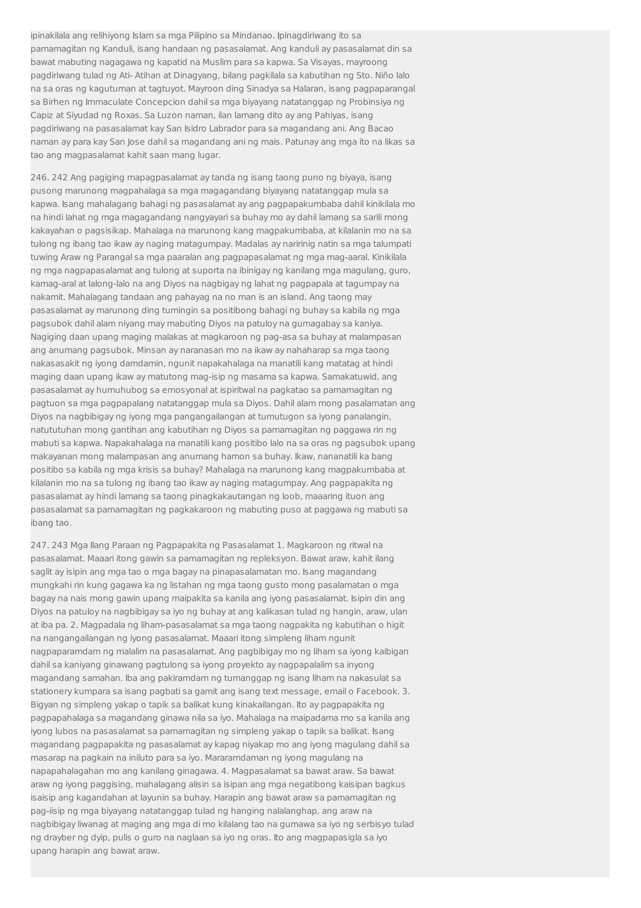 ipinakilala ang relihiyong Islam sa mga Pilipino sa Mindanao. Ipinagdiriwang ito sa 
pamamagitan ng Kanduli, isang handaan ng pasasalamat. Ang kanduli ay pasasalamat din sa 
bawat mabuting nagagawa ng kapatid na Muslim para sa kapwa. Sa Visayas, mayroong 
pagdiriwang tulad ng Ati- Atihan at Dinagyang, bilang pagkilala sa kabutihan ng Sto. Niño lalo 
na sa oras ng kagutuman at tagtuyot. Mayroon ding Sinadya sa Halaran, isang pagpaparangal 
sa Birhen ng Immaculate Concepcion dahil sa mga biyayang natatanggap ng Probinsiya ng 
Capiz at Siyudad ng Roxas. Sa Luzon naman, ilan lamang dito ay ang Pahiyas, isang 
pagdiriwang na pasasalamat kay San Isidro Labrador para sa magandang ani. Ang Bacao 
naman ay para kay San Jose dahil sa magandang ani ng mais. Patunay ang mga ito na likas sa 
tao ang magpasalamat kahit saan mang lugar. 
246. 242 Ang pagiging mapagpasalamat ay tanda ng isang taong puno ng biyaya, isang 
pusong marunong magpahalaga sa mga magagandang biyayang natatanggap mula sa 
kapwa. Isang mahalagang bahagi ng pasasalamat ay ang pagpapakumbaba dahil kinikilala mo 
na hindi lahat ng mga magagandang nangyayari sa buhay mo ay dahil lamang sa sarili mong 
kakayahan o pagsisikap. Mahalaga na marunong kang magpakumbaba, at kilalanin mo na sa 
tulong ng ibang tao ikaw ay naging matagumpay. Madalas ay naririnig natin sa mga talumpati 
tuwing Araw ng Parangal sa mga paaralan ang pagpapasalamat ng mga mag-aaral. Kinikilala 
ng mga nagpapasalamat ang tulong at suporta na ibinigay ng kanilang mga magulang, guro, 
kamag-aral at lalong-lalo na ang Diyos na nagbigay ng lahat ng pagpapala at tagumpay na 
nakamit. Mahalagang tandaan ang pahayag na no man is an island. Ang taong may 
pasasalamat ay marunong ding tumingin sa positibong bahagi ng buhay sa kabila ng mga 
pagsubok dahil alam niyang may mabuting Diyos na patuloy na gumagabay sa kaniya. 
Nagiging daan upang maging malakas at magkaroon ng pag-asa sa buhay at malampasan 
ang anumang pagsubok. Minsan ay naranasan mo na ikaw ay nahaharap sa mga taong 
nakasasakit ng iyong damdamin, ngunit napakahalaga na manatili kang matatag at hindi 
maging daan upang ikaw ay matutong mag-isip ng masama sa kapwa. Samakatuwid, ang 
pasasalamat ay humuhubog sa emosyonal at ispiritwal na pagkatao sa pamamagitan ng 
pagtuon sa mga pagpapalang natatanggap mula sa Diyos. Dahil alam mong pasalamatan ang 
Diyos na nagbibigay ng iyong mga pangangailangan at tumutugon sa iyong panalangin, 
natututuhan mong gantihan ang kabutihan ng Diyos sa pamamagitan ng paggawa rin ng 
mabuti sa kapwa. Napakahalaga na manatili kang positibo lalo na sa oras ng pagsubok upang 
makayanan mong malampasan ang anumang hamon sa buhay. Ikaw, nananatili ka bang 
positibo sa kabila ng mga krisis sa buhay? Mahalaga na marunong kang magpakumbaba at 
kilalanin mo na sa tulong ng ibang tao ikaw ay naging matagumpay. Ang pagpapakita ng 
pasasalamat ay hindi lamang sa taong pinagkakautangan ng loob, maaaring ituon ang 
pasasalamat sa pamamagitan ng pagkakaroon ng mabuting puso at paggawa ng mabuti sa 
ibang tao. 
247. 243 Mga Ilang Paraan ng Pagpapakita ng Pasasalamat 1. Magkaroon ng ritwal na 
pasasalamat. Maaari itong gawin sa pamamagitan ng repleksyon. Bawat araw, kahit ilang 
saglit ay isipin ang mga tao o mga bagay na pinapasalamatan mo. Isang magandang 
mungkahi rin kung gagawa ka ng listahan ng mga taong gusto mong pasalamatan o mga 
bagay na nais mong gawin upang maipakita sa kanila ang iyong pasasalamat. Isipin din ang 
Diyos na patuloy na nagbibigay sa iyo ng buhay at ang kalikasan tulad ng hangin, araw, ulan 
at iba pa. 2. Magpadala ng liham-pasasalamat sa mga taong nagpakita ng kabutihan o higit 
na nangangailangan ng iyong pasasalamat. Maaari itong simpleng liham ngunit 
nagpaparamdam ng malalim na pasasalamat. Ang pagbibigay mo ng liham sa iyong kaibigan 
dahil sa kaniyang ginawang pagtulong sa iyong proyekto ay nagpapalalim sa inyong 
magandang samahan. Iba ang pakiramdam ng tumanggap ng isang liham na nakasulat sa 
stationery kumpara sa isang pagbati sa gamit ang isang text message, email o Facebook. 3. 
Bigyan ng simpleng yakap o tapik sa balikat kung kinakailangan. Ito ay pagpapakita ng 
pagpapahalaga sa magandang ginawa nila sa iyo. Mahalaga na maipadama mo sa kanila ang 
iyong lubos na pasasalamat sa pamamagitan ng simpleng yakap o tapik sa balikat. Isang 
magandang pagpapakita ng pasasalamat ay kapag niyakap mo ang iyong magulang dahil sa 
masarap na pagkain na iniluto para sa iyo. Mararamdaman ng iyong magulang na 
napapahalagahan mo ang kanilang ginagawa. 4. Magpasalamat sa bawat araw. Sa bawat 
araw ng iyong paggising, mahalagang alisin sa isipan ang mga negatibong kaisipan bagkus 
isaisip ang kagandahan at layunin sa buhay. Harapin ang bawat araw sa pamamagitan ng 
pag-iisip ng mga biyayang natatanggap tulad ng hanging nalalanghap, ang araw na 
nagbibigay liwanag at maging ang mga di mo kilalang tao na gumawa sa iyo ng serbisyo tulad 
ng drayber ng dyip, pulis o guro na naglaan sa iyo ng oras. Ito ang magpapasigla sa iyo 
upang harapin ang bawat araw. 
 