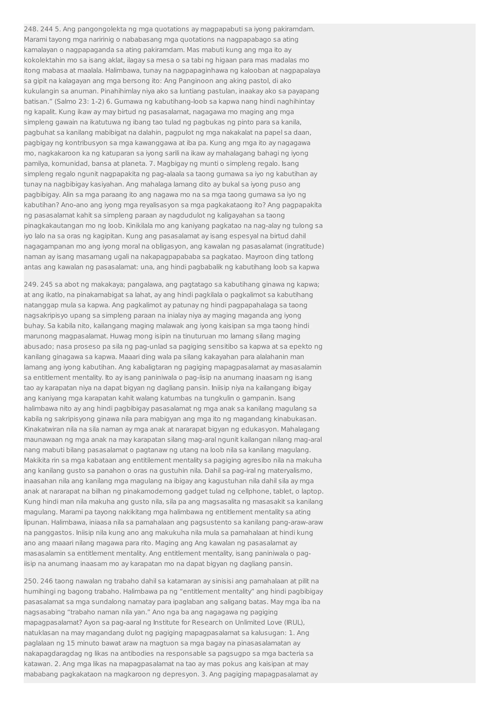 248. 244 5. Ang pangongolekta ng mga quotations ay magpapabuti sa iyong pakiramdam. 
Marami tayong mga naririnig o nababasang mga quotations na nagpapabago sa ating 
kamalayan o nagpapaganda sa ating pakiramdam. Mas mabuti kung ang mga ito ay 
kokolektahin mo sa isang aklat, ilagay sa mesa o sa tabi ng higaan para mas madalas mo 
itong mabasa at maalala. Halimbawa, tunay na nagpapaginhawa ng kalooban at nagpapalaya 
sa gipit na kalagayan ang mga bersong ito: Ang Panginoon ang aking pastol, di ako 
kukulangin sa anuman. Pinahihimlay niya ako sa luntiang pastulan, inaakay ako sa payapang 
batisan.” (Salmo 23: 1-2) 6. Gumawa ng kabutihang-loob sa kapwa nang hindi naghihintay 
ng kapalit. Kung ikaw ay may birtud ng pasasalamat, nagagawa mo maging ang mga 
simpleng gawain na ikatutuwa ng ibang tao tulad ng pagbukas ng pinto para sa kanila, 
pagbuhat sa kanilang mabibigat na dalahin, pagpulot ng mga nakakalat na papel sa daan, 
pagbigay ng kontribusyon sa mga kawanggawa at iba pa. Kung ang mga ito ay nagagawa 
mo, nagkakaroon ka ng katuparan sa iyong sarili na ikaw ay mahalagang bahagi ng iyong 
pamilya, komunidad, bansa at planeta. 7. Magbigay ng munti o simpleng regalo. Isang 
simpleng regalo ngunit nagpapakita ng pag-alaala sa taong gumawa sa iyo ng kabutihan ay 
tunay na nagbibigay kasiyahan. Ang mahalaga lamang dito ay bukal sa iyong puso ang 
pagbibigay. Alin sa mga paraang ito ang nagawa mo na sa mga taong gumawa sa iyo ng 
kabutihan? Ano-ano ang iyong mga reyalisasyon sa mga pagkakataong ito? Ang pagpapakita 
ng pasasalamat kahit sa simpleng paraan ay nagdudulot ng kaligayahan sa taong 
pinagkakautangan mo ng loob. Kinikilala mo ang kaniyang pagkatao na nag-alay ng tulong sa 
iyo lalo na sa oras ng kagipitan. Kung ang pasasalamat ay isang espesyal na birtud dahil 
nagagampanan mo ang iyong moral na obligasyon, ang kawalan ng pasasalamat (ingratitude) 
naman ay isang masamang ugali na nakapagpapababa sa pagkatao. Mayroon ding tatlong 
antas ang kawalan ng pasasalamat: una, ang hindi pagbabalik ng kabutihang loob sa kapwa 
249. 245 sa abot ng makakaya; pangalawa, ang pagtatago sa kabutihang ginawa ng kapwa; 
at ang ikatlo, na pinakamabigat sa lahat, ay ang hindi pagkilala o pagkalimot sa kabutihang 
natanggap mula sa kapwa. Ang pagkalimot ay patunay ng hindi pagpapahalaga sa taong 
nagsakripisyo upang sa simpleng paraan na inialay niya ay maging maganda ang iyong 
buhay. Sa kabila nito, kailangang maging malawak ang iyong kaisipan sa mga taong hindi 
marunong magpasalamat. Huwag mong isipin na tinuturuan mo lamang silang maging 
abusado; nasa proseso pa sila ng pag-unlad sa pagiging sensitibo sa kapwa at sa epekto ng 
kanilang ginagawa sa kapwa. Maaari ding wala pa silang kakayahan para alalahanin man 
lamang ang iyong kabutihan. Ang kabaligtaran ng pagiging mapagpasalamat ay masasalamin 
sa entitlement mentality. Ito ay isang paniniwala o pag-iisip na anumang inaasam ng isang 
tao ay karapatan niya na dapat bigyan ng dagliang pansin. Iniisip niya na kailangang ibigay 
ang kaniyang mga karapatan kahit walang katumbas na tungkulin o gampanin. Isang 
halimbawa nito ay ang hindi pagbibigay pasasalamat ng mga anak sa kanilang magulang sa 
kabila ng sakripisyong ginawa nila para mabigyan ang mga ito ng magandang kinabukasan. 
Kinakatwiran nila na sila naman ay mga anak at nararapat bigyan ng edukasyon. Mahalagang 
maunawaan ng mga anak na may karapatan silang mag-aral ngunit kailangan nilang mag-aral 
nang mabuti bilang pasasalamat o pagtanaw ng utang na loob nila sa kanilang magulang. 
Makikita rin sa mga kabataan ang entitilement mentality sa pagiging agresibo nila na makuha 
ang kanilang gusto sa panahon o oras na gustuhin nila. Dahil sa pag-iral ng materyalismo, 
inaasahan nila ang kanilang mga magulang na ibigay ang kagustuhan nila dahil sila ay mga 
anak at nararapat na bilhan ng pinakamodernong gadget tulad ng cellphone, tablet, o laptop. 
Kung hindi man nila makuha ang gusto nila, sila pa ang magsasalita ng masasakit sa kanilang 
magulang. Marami pa tayong nakikitang mga halimbawa ng entitlement mentality sa ating 
lipunan. Halimbawa, iniaasa nila sa pamahalaan ang pagsustento sa kanilang pang-araw-araw 
na panggastos. Iniisip nila kung ano ang makukuha nila mula sa pamahalaan at hindi kung 
ano ang maaari nilang magawa para rito. Maging ang Ang kawalan ng pasasalamat ay 
masasalamin sa entitlement mentality. Ang entitlement mentality, isang paniniwala o pag-iisip 
na anumang inaasam mo ay karapatan mo na dapat bigyan ng dagliang pansin. 
250. 246 taong nawalan ng trabaho dahil sa katamaran ay sinisisi ang pamahalaan at pilit na 
humihingi ng bagong trabaho. Halimbawa pa ng “entitlement mentality” ang hindi pagbibigay 
pasasalamat sa mga sundalong namatay para ipaglaban ang saligang batas. May mga iba na 
nagsasabing “trabaho naman nila yan.” Ano nga ba ang nagagawa ng pagiging 
mapagpasalamat? Ayon sa pag-aaral ng Institute for Research on Unlimited Love (IRUL), 
natuklasan na may magandang dulot ng pagiging mapagpasalamat sa kalusugan: 1. Ang 
paglalaan ng 15 minuto bawat araw na magtuon sa mga bagay na pinasasalamatan ay 
nakapagdaragdag ng likas na antibodies na responsable sa pagsugpo sa mga bacteria sa 
katawan. 2. Ang mga likas na mapagpasalamat na tao ay mas pokus ang kaisipan at may 
mababang pagkakataon na magkaroon ng depresyon. 3. Ang pagiging mapagpasalamat ay 
 