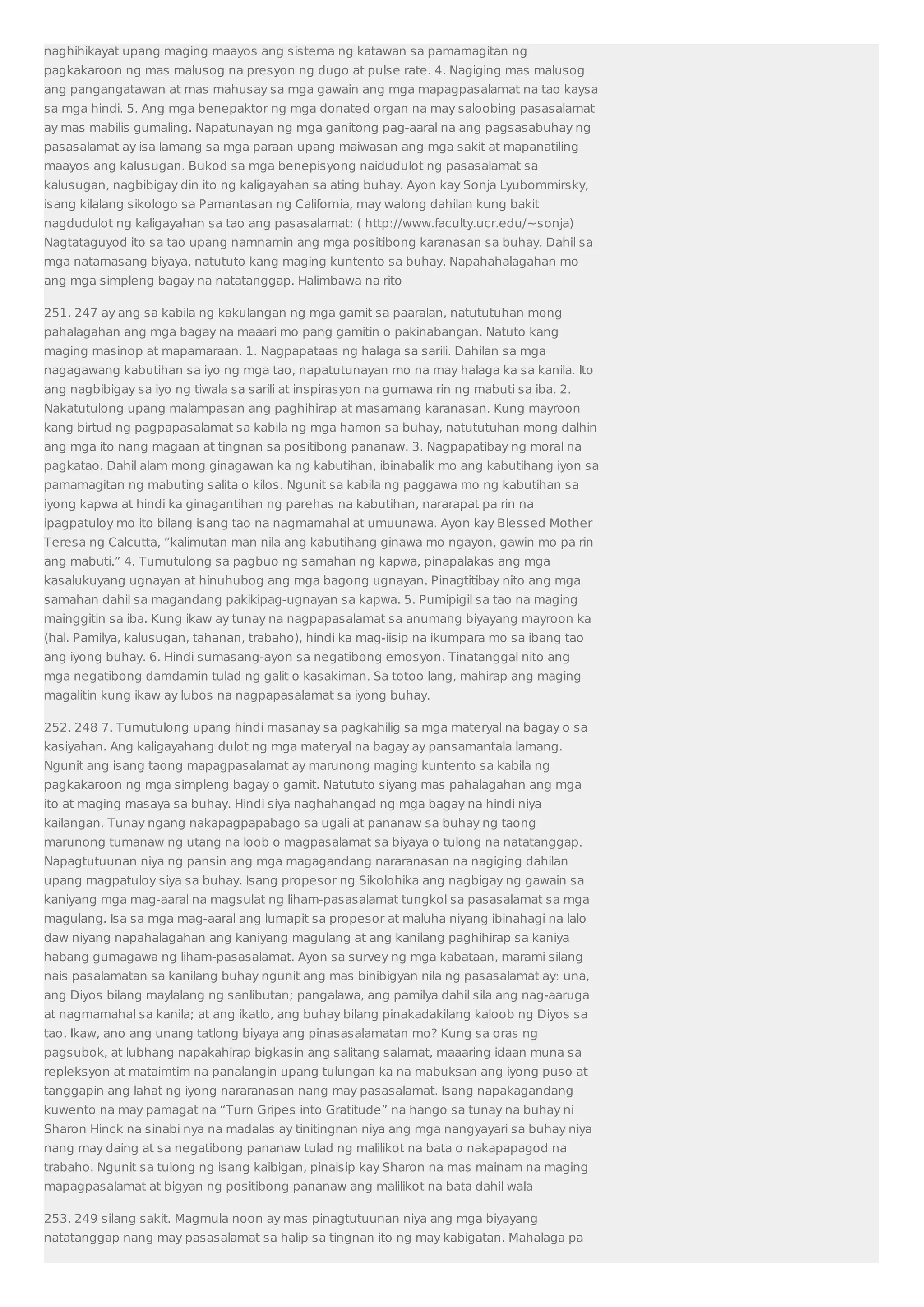 naghihikayat upang maging maayos ang sistema ng katawan sa pamamagitan ng 
pagkakaroon ng mas malusog na presyon ng dugo at pulse rate. 4. Nagiging mas malusog 
ang pangangatawan at mas mahusay sa mga gawain ang mga mapagpasalamat na tao kaysa 
sa mga hindi. 5. Ang mga benepaktor ng mga donated organ na may saloobing pasasalamat 
ay mas mabilis gumaling. Napatunayan ng mga ganitong pag-aaral na ang pagsasabuhay ng 
pasasalamat ay isa lamang sa mga paraan upang maiwasan ang mga sakit at mapanatiling 
maayos ang kalusugan. Bukod sa mga benepisyong naidudulot ng pasasalamat sa 
kalusugan, nagbibigay din ito ng kaligayahan sa ating buhay. Ayon kay Sonja Lyubommirsky, 
isang kilalang sikologo sa Pamantasan ng California, may walong dahilan kung bakit 
nagdudulot ng kaligayahan sa tao ang pasasalamat: ( http://www.faculty.ucr.edu/~sonja) 
Nagtataguyod ito sa tao upang namnamin ang mga positibong karanasan sa buhay. Dahil sa 
mga natamasang biyaya, natututo kang maging kuntento sa buhay. Napahahalagahan mo 
ang mga simpleng bagay na natatanggap. Halimbawa na rito 
251. 247 ay ang sa kabila ng kakulangan ng mga gamit sa paaralan, natututuhan mong 
pahalagahan ang mga bagay na maaari mo pang gamitin o pakinabangan. Natuto kang 
maging masinop at mapamaraan. 1. Nagpapataas ng halaga sa sarili. Dahilan sa mga 
nagagawang kabutihan sa iyo ng mga tao, napatutunayan mo na may halaga ka sa kanila. Ito 
ang nagbibigay sa iyo ng tiwala sa sarili at inspirasyon na gumawa rin ng mabuti sa iba. 2. 
Nakatutulong upang malampasan ang paghihirap at masamang karanasan. Kung mayroon 
kang birtud ng pagpapasalamat sa kabila ng mga hamon sa buhay, natututuhan mong dalhin 
ang mga ito nang magaan at tingnan sa positibong pananaw. 3. Nagpapatibay ng moral na 
pagkatao. Dahil alam mong ginagawan ka ng kabutihan, ibinabalik mo ang kabutihang iyon sa 
pamamagitan ng mabuting salita o kilos. Ngunit sa kabila ng paggawa mo ng kabutihan sa 
iyong kapwa at hindi ka ginagantihan ng parehas na kabutihan, nararapat pa rin na 
ipagpatuloy mo ito bilang isang tao na nagmamahal at umuunawa. Ayon kay Blessed Mother 
Teresa ng Calcutta, ”kalimutan man nila ang kabutihang ginawa mo ngayon, gawin mo pa rin 
ang mabuti.” 4. Tumutulong sa pagbuo ng samahan ng kapwa, pinapalakas ang mga 
kasalukuyang ugnayan at hinuhubog ang mga bagong ugnayan. Pinagtitibay nito ang mga 
samahan dahil sa magandang pakikipag-ugnayan sa kapwa. 5. Pumipigil sa tao na maging 
mainggitin sa iba. Kung ikaw ay tunay na nagpapasalamat sa anumang biyayang mayroon ka 
(hal. Pamilya, kalusugan, tahanan, trabaho), hindi ka mag-iisip na ikumpara mo sa ibang tao 
ang iyong buhay. 6. Hindi sumasang-ayon sa negatibong emosyon. Tinatanggal nito ang 
mga negatibong damdamin tulad ng galit o kasakiman. Sa totoo lang, mahirap ang maging 
magalitin kung ikaw ay lubos na nagpapasalamat sa iyong buhay. 
252. 248 7. Tumutulong upang hindi masanay sa pagkahilig sa mga materyal na bagay o sa 
kasiyahan. Ang kaligayahang dulot ng mga materyal na bagay ay pansamantala lamang. 
Ngunit ang isang taong mapagpasalamat ay marunong maging kuntento sa kabila ng 
pagkakaroon ng mga simpleng bagay o gamit. Natututo siyang mas pahalagahan ang mga 
ito at maging masaya sa buhay. Hindi siya naghahangad ng mga bagay na hindi niya 
kailangan. Tunay ngang nakapagpapabago sa ugali at pananaw sa buhay ng taong 
marunong tumanaw ng utang na loob o magpasalamat sa biyaya o tulong na natatanggap. 
Napagtutuunan niya ng pansin ang mga magagandang nararanasan na nagiging dahilan 
upang magpatuloy siya sa buhay. Isang propesor ng Sikolohika ang nagbigay ng gawain sa 
kaniyang mga mag-aaral na magsulat ng liham-pasasalamat tungkol sa pasasalamat sa mga 
magulang. Isa sa mga mag-aaral ang lumapit sa propesor at maluha niyang ibinahagi na lalo 
daw niyang napahalagahan ang kaniyang magulang at ang kanilang paghihirap sa kaniya 
habang gumagawa ng liham-pasasalamat. Ayon sa survey ng mga kabataan, marami silang 
nais pasalamatan sa kanilang buhay ngunit ang mas binibigyan nila ng pasasalamat ay: una, 
ang Diyos bilang maylalang ng sanlibutan; pangalawa, ang pamilya dahil sila ang nag-aaruga 
at nagmamahal sa kanila; at ang ikatlo, ang buhay bilang pinakadakilang kaloob ng Diyos sa 
tao. Ikaw, ano ang unang tatlong biyaya ang pinasasalamatan mo? Kung sa oras ng 
pagsubok, at lubhang napakahirap bigkasin ang salitang salamat, maaaring idaan muna sa 
repleksyon at mataimtim na panalangin upang tulungan ka na mabuksan ang iyong puso at 
tanggapin ang lahat ng iyong nararanasan nang may pasasalamat. Isang napakagandang 
kuwento na may pamagat na “Turn Gripes into Gratitude” na hango sa tunay na buhay ni 
Sharon Hinck na sinabi nya na madalas ay tinitingnan niya ang mga nangyayari sa buhay niya 
nang may daing at sa negatibong pananaw tulad ng malilikot na bata o nakapapagod na 
trabaho. Ngunit sa tulong ng isang kaibigan, pinaisip kay Sharon na mas mainam na maging 
mapagpasalamat at bigyan ng positibong pananaw ang malilikot na bata dahil wala 
253. 249 silang sakit. Magmula noon ay mas pinagtutuunan niya ang mga biyayang 
natatanggap nang may pasasalamat sa halip sa tingnan ito ng may kabigatan. Mahalaga pa 
 