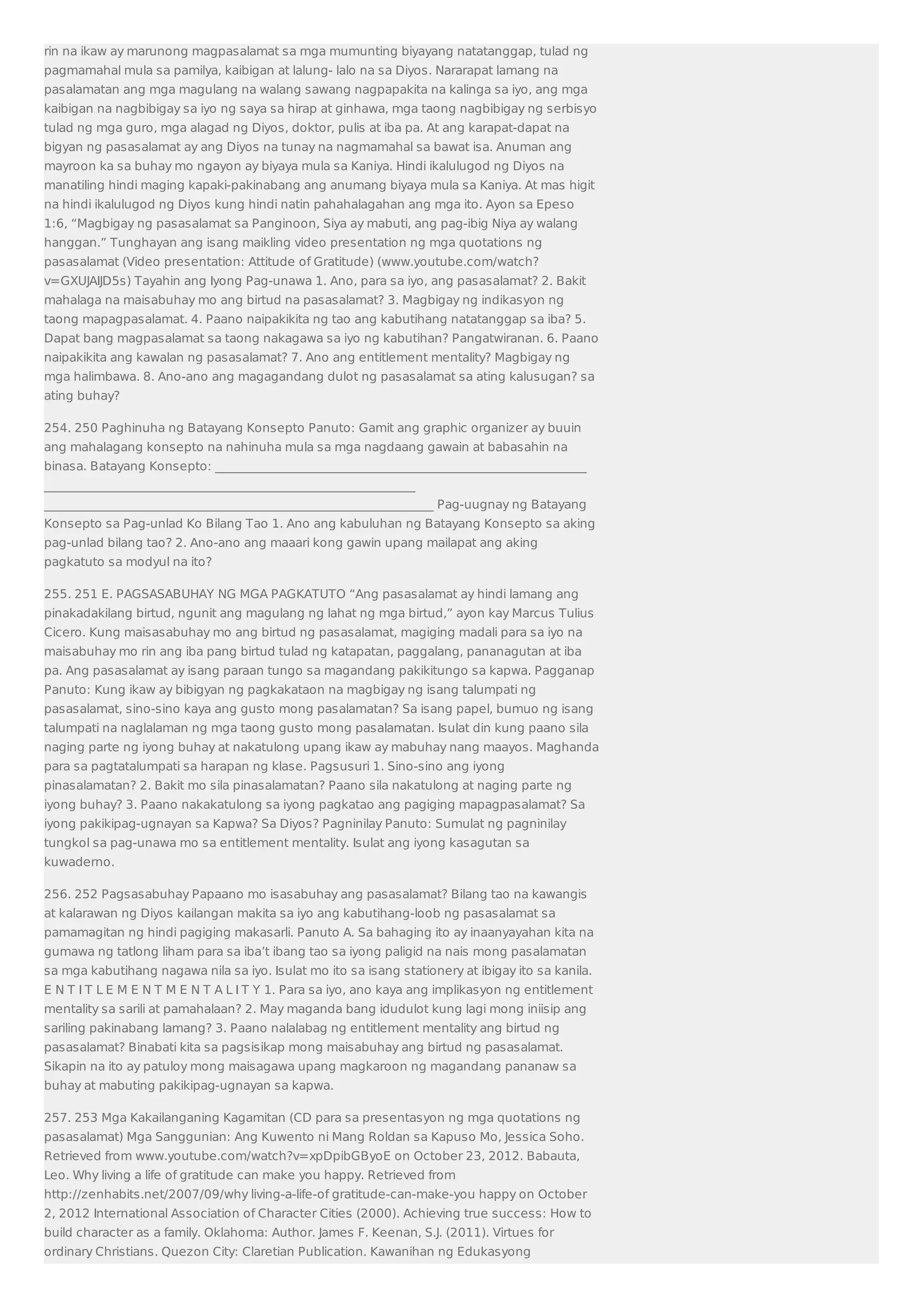 rin na ikaw ay marunong magpasalamat sa mga mumunting biyayang natatanggap, tulad ng 
pagmamahal mula sa pamilya, kaibigan at lalung- lalo na sa Diyos. Nararapat lamang na 
pasalamatan ang mga magulang na walang sawang nagpapakita na kalinga sa iyo, ang mga 
kaibigan na nagbibigay sa iyo ng saya sa hirap at ginhawa, mga taong nagbibigay ng serbisyo 
tulad ng mga guro, mga alagad ng Diyos, doktor, pulis at iba pa. At ang karapat-dapat na 
bigyan ng pasasalamat ay ang Diyos na tunay na nagmamahal sa bawat isa. Anuman ang 
mayroon ka sa buhay mo ngayon ay biyaya mula sa Kaniya. Hindi ikalulugod ng Diyos na 
manatiling hindi maging kapaki-pakinabang ang anumang biyaya mula sa Kaniya. At mas higit 
na hindi ikalulugod ng Diyos kung hindi natin pahahalagahan ang mga ito. Ayon sa Epeso 
1:6, “Magbigay ng pasasalamat sa Panginoon, Siya ay mabuti, ang pag-ibig Niya ay walang 
hanggan.” Tunghayan ang isang maikling video presentation ng mga quotations ng 
pasasalamat (Video presentation: Attitude of Gratitude) (www.youtube.com/watch? 
v=GXUJAIJD5s) Tayahin ang Iyong Pag-unawa 1. Ano, para sa iyo, ang pasasalamat? 2. Bakit 
mahalaga na maisabuhay mo ang birtud na pasasalamat? 3. Magbigay ng indikasyon ng 
taong mapagpasalamat. 4. Paano naipakikita ng tao ang kabutihang natatanggap sa iba? 5. 
Dapat bang magpasalamat sa taong nakagawa sa iyo ng kabutihan? Pangatwiranan. 6. Paano 
naipakikita ang kawalan ng pasasalamat? 7. Ano ang entitlement mentality? Magbigay ng 
mga halimbawa. 8. Ano-ano ang magagandang dulot ng pasasalamat sa ating kalusugan? sa 
ating buhay? 
254. 250 Paghinuha ng Batayang Konsepto Panuto: Gamit ang graphic organizer ay buuin 
ang mahalagang konsepto na nahinuha mula sa mga nagdaang gawain at babasahin na 
binasa. Batayang Konsepto: _____________________________________________________________ 
_____________________________________________________________ 
________________________________________________________________ Pag-uugnay ng Batayang 
Konsepto sa Pag-unlad Ko Bilang Tao 1. Ano ang kabuluhan ng Batayang Konsepto sa aking 
pag-unlad bilang tao? 2. Ano-ano ang maaari kong gawin upang mailapat ang aking 
pagkatuto sa modyul na ito? 
255. 251 E. PAGSASABUHAY NG MGA PAGKATUTO “Ang pasasalamat ay hindi lamang ang 
pinakadakilang birtud, ngunit ang magulang ng lahat ng mga birtud,” ayon kay Marcus Tulius 
Cicero. Kung maisasabuhay mo ang birtud ng pasasalamat, magiging madali para sa iyo na 
maisabuhay mo rin ang iba pang birtud tulad ng katapatan, paggalang, pananagutan at iba 
pa. Ang pasasalamat ay isang paraan tungo sa magandang pakikitungo sa kapwa. Pagganap 
Panuto: Kung ikaw ay bibigyan ng pagkakataon na magbigay ng isang talumpati ng 
pasasalamat, sino-sino kaya ang gusto mong pasalamatan? Sa isang papel, bumuo ng isang 
talumpati na naglalaman ng mga taong gusto mong pasalamatan. Isulat din kung paano sila 
naging parte ng iyong buhay at nakatulong upang ikaw ay mabuhay nang maayos. Maghanda 
para sa pagtatalumpati sa harapan ng klase. Pagsusuri 1. Sino-sino ang iyong 
pinasalamatan? 2. Bakit mo sila pinasalamatan? Paano sila nakatulong at naging parte ng 
iyong buhay? 3. Paano nakakatulong sa iyong pagkatao ang pagiging mapagpasalamat? Sa 
iyong pakikipag-ugnayan sa Kapwa? Sa Diyos? Pagninilay Panuto: Sumulat ng pagninilay 
tungkol sa pag-unawa mo sa entitlement mentality. Isulat ang iyong kasagutan sa 
kuwaderno. 
256. 252 Pagsasabuhay Papaano mo isasabuhay ang pasasalamat? Bilang tao na kawangis 
at kalarawan ng Diyos kailangan makita sa iyo ang kabutihang-loob ng pasasalamat sa 
pamamagitan ng hindi pagiging makasarli. Panuto A. Sa bahaging ito ay inaanyayahan kita na 
gumawa ng tatlong liham para sa iba’t ibang tao sa iyong paligid na nais mong pasalamatan 
sa mga kabutihang nagawa nila sa iyo. Isulat mo ito sa isang stationery at ibigay ito sa kanila. 
E N T I T L E M E N T M E N T A L I T Y 1. Para sa iyo, ano kaya ang implikasyon ng entitlement 
mentality sa sarili at pamahalaan? 2. May maganda bang idudulot kung lagi mong iniisip ang 
sariling pakinabang lamang? 3. Paano nalalabag ng entitlement mentality ang birtud ng 
pasasalamat? Binabati kita sa pagsisikap mong maisabuhay ang birtud ng pasasalamat. 
Sikapin na ito ay patuloy mong maisagawa upang magkaroon ng magandang pananaw sa 
buhay at mabuting pakikipag-ugnayan sa kapwa. 
257. 253 Mga Kakailanganing Kagamitan (CD para sa presentasyon ng mga quotations ng 
pasasalamat) Mga Sanggunian: Ang Kuwento ni Mang Roldan sa Kapuso Mo, Jessica Soho. 
Retrieved from www.youtube.com/watch?v=xpDpibGByoE on October 23, 2012. Babauta, 
Leo. Why living a life of gratitude can make you happy. Retrieved from 
http://zenhabits.net/2007/09/why living-a-life-of gratitude-can-make-you happy on October 
2, 2012 International Association of Character Cities (2000). Achieving true success: How to 
build character as a family. Oklahoma: Author. James F. Keenan, S.J. (2011). Virtues for 
ordinary Christians. Quezon City: Claretian Publication. Kawanihan ng Edukasyong 
 