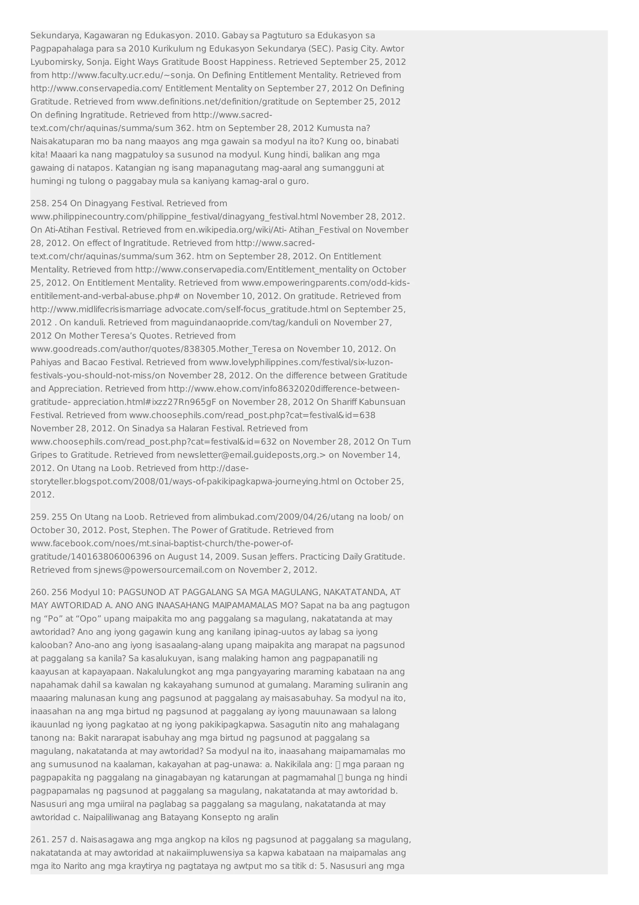 Sekundarya, Kagawaran ng Edukasyon. 2010. Gabay sa Pagtuturo sa Edukasyon sa 
Pagpapahalaga para sa 2010 Kurikulum ng Edukasyon Sekundarya (SEC). Pasig City. Awtor 
Lyubomirsky, Sonja. Eight Ways Gratitude Boost Happiness. Retrieved September 25, 2012 
from http://www.faculty.ucr.edu/~sonja. On Defining Entitlement Mentality. Retrieved from 
http://www.conservapedia.com/ Entitlement Mentality on September 27, 2012 On Defining 
Gratitude. Retrieved from www.definitions.net/definition/gratitude on September 25, 2012 
On defining Ingratitude. Retrieved from http://www.sacred-text. 
com/chr/aquinas/summa/sum 362. htm on September 28, 2012 Kumusta na? 
Naisakatuparan mo ba nang maayos ang mga gawain sa modyul na ito? Kung oo, binabati 
kita! Maaari ka nang magpatuloy sa susunod na modyul. Kung hindi, balikan ang mga 
gawaing di natapos. Katangian ng isang mapanagutang mag-aaral ang sumangguni at 
humingi ng tulong o paggabay mula sa kaniyang kamag-aral o guro. 
258. 254 On Dinagyang Festival. Retrieved from 
www.philippinecountry.com/philippine_festival/dinagyang_festival.html November 28, 2012. 
On Ati-Atihan Festival. Retrieved from en.wikipedia.org/wiki/Ati- Atihan_Festival on November 
28, 2012. On effect of Ingratitude. Retrieved from http://www.sacred-text. 
com/chr/aquinas/summa/sum 362. htm on September 28, 2012. On Entitlement 
Mentality. Retrieved from http://www.conservapedia.com/Entitlement_mentality on October 
25, 2012. On Entitlement Mentality. Retrieved from www.empoweringparents.com/odd-kids-entitilement- 
and-verbal-abuse.php# on November 10, 2012. On gratitude. Retrieved from 
http://www.midlifecrisismarriage advocate.com/self-focus_gratitude.html on September 25, 
2012 . On kanduli. Retrieved from maguindanaopride.com/tag/kanduli on November 27, 
2012 On Mother Teresa’s Quotes. Retrieved from 
www.goodreads.com/author/quotes/838305.Mother_Teresa on November 10, 2012. On 
Pahiyas and Bacao Festival. Retrieved from www.lovelyphilippines.com/festival/six-luzon-festivals- 
you-should-not-miss/on November 28, 2012. On the difference between Gratitude 
and Appreciation. Retrieved from http://www.ehow.com/info8632020difference-between-gratitude- 
appreciation.html#ixzz27Rn965gF on November 28, 2012 On Shariff Kabunsuan 
Festival. Retrieved from www.choosephils.com/read_post.php?cat=festivalid=638 
November 28, 2012. On Sinadya sa Halaran Festival. Retrieved from 
www.choosephils.com/read_post.php?cat=festivalid=632 on November 28, 2012 On Turn 
Gripes to Gratitude. Retrieved from newsletter@email.guideposts,org. on November 14, 
2012. On Utang na Loob. Retrieved from http://dase-storyteller. 
blogspot.com/2008/01/ways-of-pakikipagkapwa-journeying.html on October 25, 
2012. 
259. 255 On Utang na Loob. Retrieved from alimbukad.com/2009/04/26/utang na loob/ on 
October 30, 2012. Post, Stephen. The Power of Gratitude. Retrieved from 
www.facebook.com/noes/mt.sinai-baptist-church/the-power-of-gratitude/ 
140163806006396 on August 14, 2009. Susan Jeffers. Practicing Daily Gratitude. 
Retrieved from sjnews@powersourcemail.com on November 2, 2012. 
260. 256 Modyul 10: PAGSUNOD AT PAGGALANG SA MGA MAGULANG, NAKATATANDA, AT 
MAY AWTORIDAD A. ANO ANG INAASAHANG MAIPAMAMALAS MO? Sapat na ba ang pagtugon 
ng “Po” at “Opo” upang maipakita mo ang paggalang sa magulang, nakatatanda at may 
awtoridad? Ano ang iyong gagawin kung ang kanilang ipinag-uutos ay labag sa iyong 
kalooban? Ano-ano ang iyong isasaalang-alang upang maipakita ang marapat na pagsunod 
at paggalang sa kanila? Sa kasalukuyan, isang malaking hamon ang pagpapanatili ng 
kaayusan at kapayapaan. Nakalulungkot ang mga pangyayaring maraming kabataan na ang 
napahamak dahil sa kawalan ng kakayahang sumunod at gumalang. Maraming suliranin ang 
maaaring malunasan kung ang pagsunod at paggalang ay maisasabuhay. Sa modyul na ito, 
inaasahan na ang mga birtud ng pagsunod at paggalang ay iyong mauunawaan sa lalong 
ikauunlad ng iyong pagkatao at ng iyong pakikipagkapwa. Sasagutin nito ang mahalagang 
tanong na: Bakit nararapat isabuhay ang mga birtud ng pagsunod at paggalang sa 
magulang, nakatatanda at may awtoridad? Sa modyul na ito, inaasahang maipamamalas mo 
ang sumusunod na kaalaman, kakayahan at pag-unawa: a. Nakikilala ang:  mga paraan ng 
pagpapakita ng paggalang na ginagabayan ng katarungan at pagmamahal  bunga ng hindi 
pagpapamalas ng pagsunod at paggalang sa magulang, nakatatanda at may awtoridad b. 
Nasusuri ang mga umiiral na paglabag sa paggalang sa magulang, nakatatanda at may 
awtoridad c. Naipaliliwanag ang Batayang Konsepto ng aralin 
261. 257 d. Naisasagawa ang mga angkop na kilos ng pagsunod at paggalang sa magulang, 
nakatatanda at may awtoridad at nakaiimpluwensiya sa kapwa kabataan na maipamalas ang 
mga ito Narito ang mga kraytirya ng pagtataya ng awtput mo sa titik d: 5. Nasusuri ang mga 
 