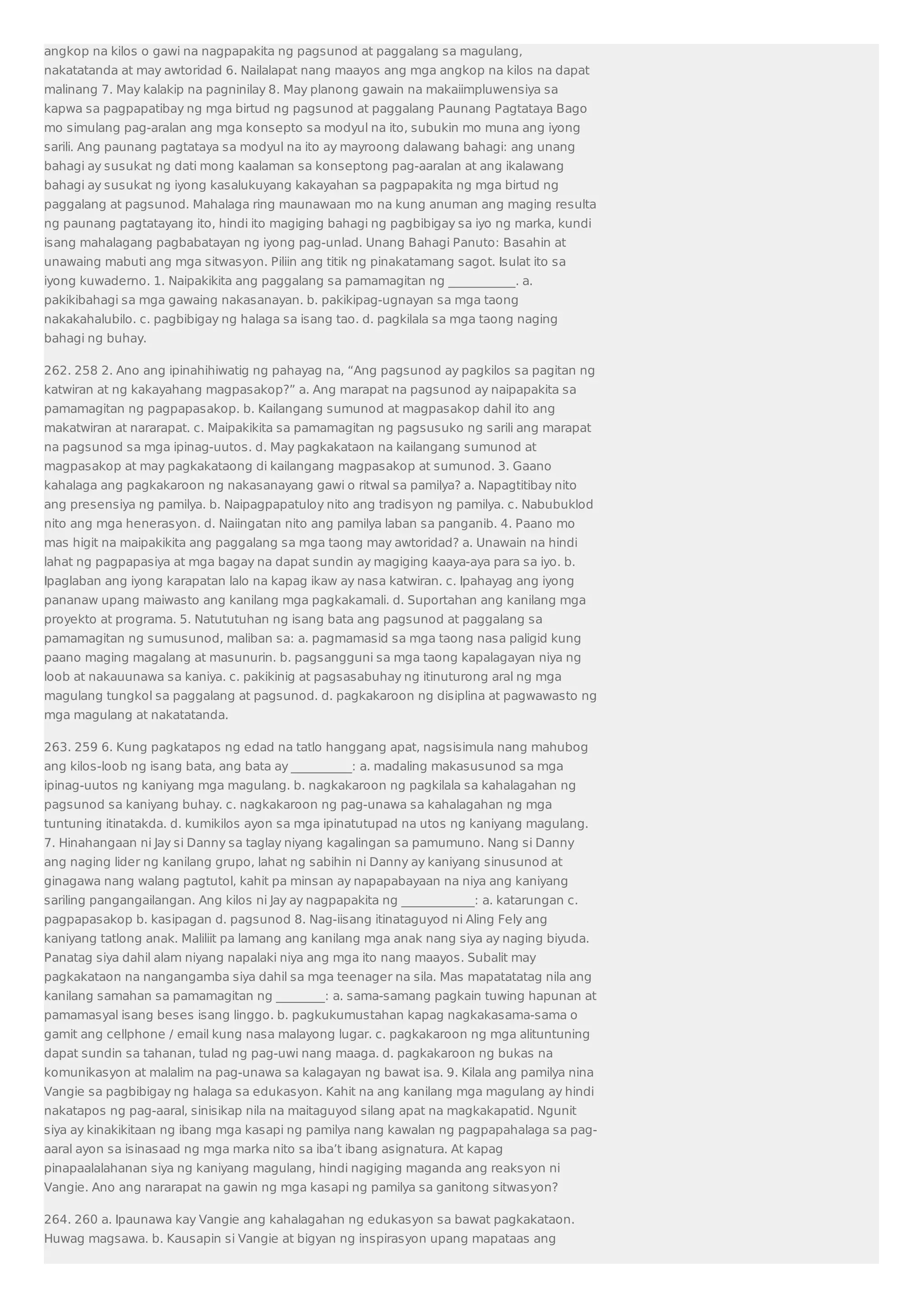 angkop na kilos o gawi na nagpapakita ng pagsunod at paggalang sa magulang, 
nakatatanda at may awtoridad 6. Nailalapat nang maayos ang mga angkop na kilos na dapat 
malinang 7. May kalakip na pagninilay 8. May planong gawain na makaiimpluwensiya sa 
kapwa sa pagpapatibay ng mga birtud ng pagsunod at paggalang Paunang Pagtataya Bago 
mo simulang pag-aralan ang mga konsepto sa modyul na ito, subukin mo muna ang iyong 
sarili. Ang paunang pagtataya sa modyul na ito ay mayroong dalawang bahagi: ang unang 
bahagi ay susukat ng dati mong kaalaman sa konseptong pag-aaralan at ang ikalawang 
bahagi ay susukat ng iyong kasalukuyang kakayahan sa pagpapakita ng mga birtud ng 
paggalang at pagsunod. Mahalaga ring maunawaan mo na kung anuman ang maging resulta 
ng paunang pagtatayang ito, hindi ito magiging bahagi ng pagbibigay sa iyo ng marka, kundi 
isang mahalagang pagbabatayan ng iyong pag-unlad. Unang Bahagi Panuto: Basahin at 
unawaing mabuti ang mga sitwasyon. Piliin ang titik ng pinakatamang sagot. Isulat ito sa 
iyong kuwaderno. 1. Naipakikita ang paggalang sa pamamagitan ng ___________. a. 
pakikibahagi sa mga gawaing nakasanayan. b. pakikipag-ugnayan sa mga taong 
nakakahalubilo. c. pagbibigay ng halaga sa isang tao. d. pagkilala sa mga taong naging 
bahagi ng buhay. 
262. 258 2. Ano ang ipinahihiwatig ng pahayag na, “Ang pagsunod ay pagkilos sa pagitan ng 
katwiran at ng kakayahang magpasakop?” a. Ang marapat na pagsunod ay naipapakita sa 
pamamagitan ng pagpapasakop. b. Kailangang sumunod at magpasakop dahil ito ang 
makatwiran at nararapat. c. Maipakikita sa pamamagitan ng pagsusuko ng sarili ang marapat 
na pagsunod sa mga ipinag-uutos. d. May pagkakataon na kailangang sumunod at 
magpasakop at may pagkakataong di kailangang magpasakop at sumunod. 3. Gaano 
kahalaga ang pagkakaroon ng nakasanayang gawi o ritwal sa pamilya? a. Napagtitibay nito 
ang presensiya ng pamilya. b. Naipagpapatuloy nito ang tradisyon ng pamilya. c. Nabubuklod 
nito ang mga henerasyon. d. Naiingatan nito ang pamilya laban sa panganib. 4. Paano mo 
mas higit na maipakikita ang paggalang sa mga taong may awtoridad? a. Unawain na hindi 
lahat ng pagpapasiya at mga bagay na dapat sundin ay magiging kaaya-aya para sa iyo. b. 
Ipaglaban ang iyong karapatan lalo na kapag ikaw ay nasa katwiran. c. Ipahayag ang iyong 
pananaw upang maiwasto ang kanilang mga pagkakamali. d. Suportahan ang kanilang mga 
proyekto at programa. 5. Natututuhan ng isang bata ang pagsunod at paggalang sa 
pamamagitan ng sumusunod, maliban sa: a. pagmamasid sa mga taong nasa paligid kung 
paano maging magalang at masunurin. b. pagsangguni sa mga taong kapalagayan niya ng 
loob at nakauunawa sa kaniya. c. pakikinig at pagsasabuhay ng itinuturong aral ng mga 
magulang tungkol sa paggalang at pagsunod. d. pagkakaroon ng disiplina at pagwawasto ng 
mga magulang at nakatatanda. 
263. 259 6. Kung pagkatapos ng edad na tatlo hanggang apat, nagsisimula nang mahubog 
ang kilos-loob ng isang bata, ang bata ay __________: a. madaling makasusunod sa mga 
ipinag-uutos ng kaniyang mga magulang. b. nagkakaroon ng pagkilala sa kahalagahan ng 
pagsunod sa kaniyang buhay. c. nagkakaroon ng pag-unawa sa kahalagahan ng mga 
tuntuning itinatakda. d. kumikilos ayon sa mga ipinatutupad na utos ng kaniyang magulang. 
7. Hinahangaan ni Jay si Danny sa taglay niyang kagalingan sa pamumuno. Nang si Danny 
ang naging lider ng kanilang grupo, lahat ng sabihin ni Danny ay kaniyang sinusunod at 
ginagawa nang walang pagtutol, kahit pa minsan ay napapabayaan na niya ang kaniyang 
sariling pangangailangan. Ang kilos ni Jay ay nagpapakita ng ____________: a. katarungan c. 
pagpapasakop b. kasipagan d. pagsunod 8. Nag-iisang itinataguyod ni Aling Fely ang 
kaniyang tatlong anak. Maliliit pa lamang ang kanilang mga anak nang siya ay naging biyuda. 
Panatag siya dahil alam niyang napalaki niya ang mga ito nang maayos. Subalit may 
pagkakataon na nangangamba siya dahil sa mga teenager na sila. Mas mapatatatag nila ang 
kanilang samahan sa pamamagitan ng ________: a. sama-samang pagkain tuwing hapunan at 
pamamasyal isang beses isang linggo. b. pagkukumustahan kapag nagkakasama-sama o 
gamit ang cellphone / email kung nasa malayong lugar. c. pagkakaroon ng mga alituntuning 
dapat sundin sa tahanan, tulad ng pag-uwi nang maaga. d. pagkakaroon ng bukas na 
komunikasyon at malalim na pag-unawa sa kalagayan ng bawat isa. 9. Kilala ang pamilya nina 
Vangie sa pagbibigay ng halaga sa edukasyon. Kahit na ang kanilang mga magulang ay hindi 
nakatapos ng pag-aaral, sinisikap nila na maitaguyod silang apat na magkakapatid. Ngunit 
siya ay kinakikitaan ng ibang mga kasapi ng pamilya nang kawalan ng pagpapahalaga sa pag-aaral 
ayon sa isinasaad ng mga marka nito sa iba’t ibang asignatura. At kapag 
pinapaalalahanan siya ng kaniyang magulang, hindi nagiging maganda ang reaksyon ni 
Vangie. Ano ang nararapat na gawin ng mga kasapi ng pamilya sa ganitong sitwasyon? 
264. 260 a. Ipaunawa kay Vangie ang kahalagahan ng edukasyon sa bawat pagkakataon. 
Huwag magsawa. b. Kausapin si Vangie at bigyan ng inspirasyon upang mapataas ang 
 