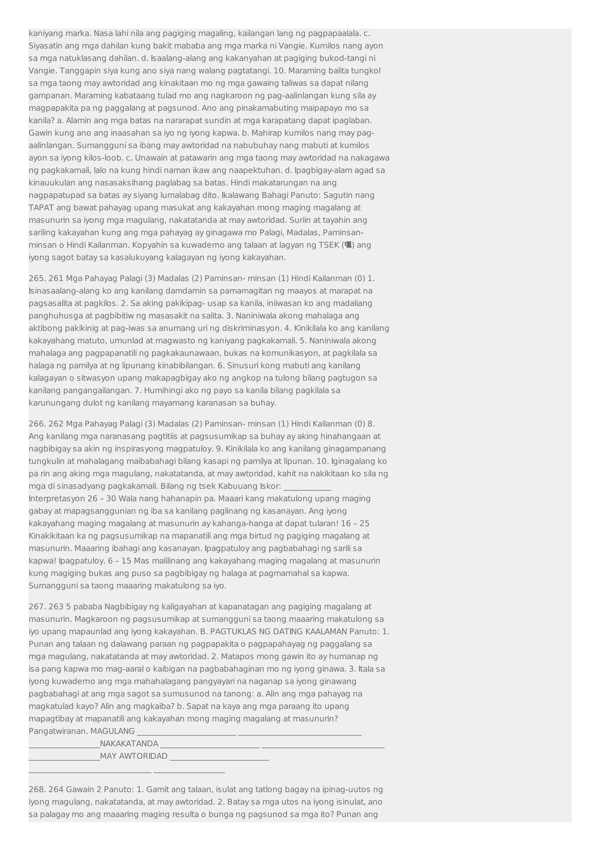 kaniyang marka. Nasa lahi nila ang pagiging magaling, kailangan lang ng pagpapaalala. c. 
Siyasatin ang mga dahilan kung bakit mababa ang mga marka ni Vangie. Kumilos nang ayon 
sa mga natuklasang dahilan. d. Isaalang-alang ang kakanyahan at pagiging bukod-tangi ni 
Vangie. Tanggapin siya kung ano siya nang walang pagtatangi. 10. Maraming balita tungkol 
sa mga taong may awtoridad ang kinakitaan mo ng mga gawaing taliwas sa dapat nilang 
gampanan. Maraming kabataang tulad mo ang nagkaroon ng pag-aalinlangan kung sila ay 
magpapakita pa ng paggalang at pagsunod. Ano ang pinakamabuting maipapayo mo sa 
kanila? a. Alamin ang mga batas na nararapat sundin at mga karapatang dapat ipaglaban. 
Gawin kung ano ang inaasahan sa iyo ng iyong kapwa. b. Mahirap kumilos nang may pag-aalinlangan. 
Sumangguni sa ibang may awtoridad na nabubuhay nang mabuti at kumilos 
ayon sa iyong kilos-loob. c. Unawain at patawarin ang mga taong may awtoridad na nakagawa 
ng pagkakamali, lalo na kung hindi naman ikaw ang naapektuhan. d. Ipagbigay-alam agad sa 
kinauukulan ang nasasaksihang paglabag sa batas. Hindi makatarungan na ang 
nagpapatupad sa batas ay siyang lumalabag dito. Ikalawang Bahagi Panuto: Sagutin nang 
TAPAT ang bawat pahayag upang masukat ang kakayahan mong maging magalang at 
masunurin sa iyong mga magulang, nakatatanda at may awtoridad. Suriin at tayahin ang 
sariling kakayahan kung ang mga pahayag ay ginagawa mo Palagi, Madalas, Paminsan-minsan 
o Hindi Kailanman. Kopyahin sa kuwaderno ang talaan at lagyan ng TSEK () ang 
iyong sagot batay sa kasalukuyang kalagayan ng iyong kakayahan. 
265. 261 Mga Pahayag Palagi (3) Madalas (2) Paminsan- minsan (1) Hindi Kailanman (0) 1. 
Isinasaalang-alang ko ang kanilang damdamin sa pamamagitan ng maayos at marapat na 
pagsasalita at pagkilos. 2. Sa aking pakikipag- usap sa kanila, iniiwasan ko ang madaliang 
panghuhusga at pagbibitiw ng masasakit na salita. 3. Naniniwala akong mahalaga ang 
aktibong pakikinig at pag-iwas sa anumang uri ng diskriminasyon. 4. Kinikilala ko ang kanilang 
kakayahang matuto, umunlad at magwasto ng kaniyang pagkakamali. 5. Naniniwala akong 
mahalaga ang pagpapanatili ng pagkakaunawaan, bukas na komunikasyon, at pagkilala sa 
halaga ng pamilya at ng lipunang kinabibilangan. 6. Sinusuri kong mabuti ang kanilang 
kalagayan o sitwasyon upang makapagbigay ako ng angkop na tulong bilang pagtugon sa 
kanilang pangangailangan. 7. Humihingi ako ng payo sa kanila bilang pagkilala sa 
karunungang dulot ng kanilang mayamang karanasan sa buhay. 
266. 262 Mga Pahayag Palagi (3) Madalas (2) Paminsan- minsan (1) Hindi Kailanman (0) 8. 
Ang kanilang mga naranasang pagtitiis at pagsusumikap sa buhay ay aking hinahangaan at 
nagbibigay sa akin ng inspirasyong magpatuloy. 9. Kinikilala ko ang kanilang ginagampanang 
tungkulin at mahalagang maibabahagi bilang kasapi ng pamilya at lipunan. 10. Iginagalang ko 
pa rin ang aking mga magulang, nakatatanda, at may awtoridad, kahit na nakikitaan ko sila ng 
mga di sinasadyang pagkakamali. Bilang ng tsek Kabuuang Iskor: ____________ 
Interpretasyon 26 – 30 Wala nang hahanapin pa. Maaari kang makatulong upang maging 
gabay at mapagsanggunian ng iba sa kanilang paglinang ng kasanayan. Ang iyong 
kakayahang maging magalang at masunurin ay kahanga-hanga at dapat tularan! 16 – 25 
Kinakikitaan ka ng pagsusumikap na mapanatili ang mga birtud ng pagiging magalang at 
masunurin. Maaaring ibahagi ang kasanayan. Ipagpatuloy ang pagbabahagi ng sarili sa 
kapwa! Ipagpatuloy. 6 – 15 Mas malilinang ang kakayahang maging magalang at masunurin 
kung magiging bukas ang puso sa pagbibigay ng halaga at pagmamahal sa kapwa. 
Sumangguni sa taong maaaring makatulong sa iyo. 
267. 263 5 pababa Nagbibigay ng kaligayahan at kapanatagan ang pagiging magalang at 
masunurin. Magkaroon ng pagsusumikap at sumangguni sa taong maaaring makatulong sa 
iyo upang mapaunlad ang iyong kakayahan. B. PAGTUKLAS NG DATING KAALAMAN Panuto: 1. 
Punan ang talaan ng dalawang paraan ng pagpapakita o pagpapahayag ng paggalang sa 
mga magulang, nakatatanda at may awtoridad. 2. Matapos mong gawin ito ay humanap ng 
isa pang kapwa mo mag-aaral o kaibigan na pagbabahaginan mo ng iyong ginawa. 3. Itala sa 
iyong kuwaderno ang mga mahahalagang pangyayari na naganap sa iyong ginawang 
pagbabahagi at ang mga sagot sa sumusunod na tanong: a. Alin ang mga pahayag na 
magkatulad kayo? Alin ang magkaiba? b. Sapat na kaya ang mga paraang ito upang 
mapagtibay at mapanatili ang kakayahan mong maging magalang at masunurin? 
Pangatwiranan. MAGULANG _________________________ _______________________________ 
__________________NAKAKATANDA _________________________ _______________________________ 
__________________MAY AWTORIDAD _________________________ 
_______________________________ __________________ 
268. 264 Gawain 2 Panuto: 1. Gamit ang talaan, isulat ang tatlong bagay na ipinag-uutos ng 
iyong magulang, nakatatanda, at may awtoridad. 2. Batay sa mga utos na iyong isinulat, ano 
sa palagay mo ang maaaring maging resulta o bunga ng pagsunod sa mga ito? Punan ang 
 
