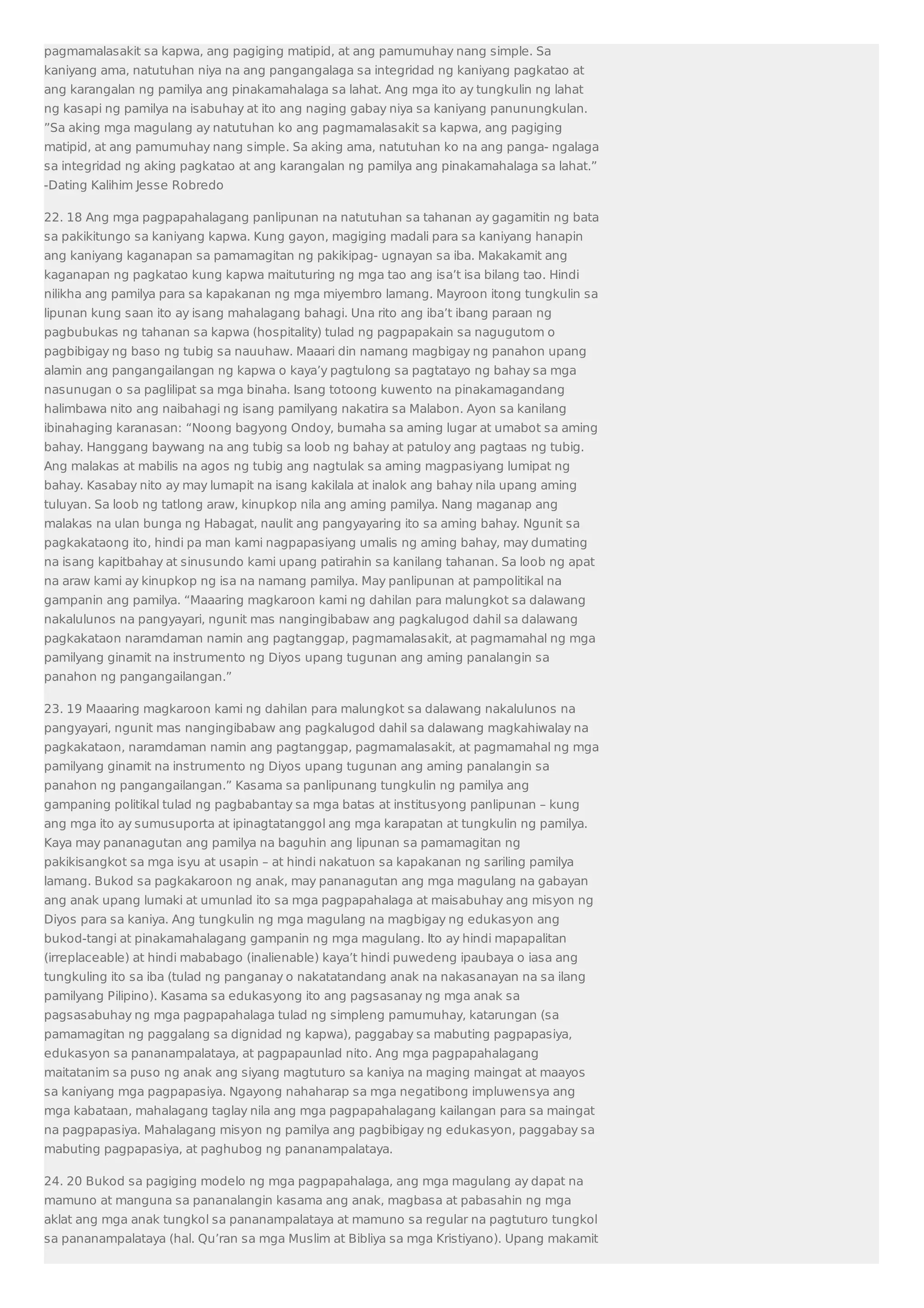 pagmamalasakit sa kapwa, ang pagiging matipid, at ang pamumuhay nang simple. Sa 
kaniyang ama, natutuhan niya na ang pangangalaga sa integridad ng kaniyang pagkatao at 
ang karangalan ng pamilya ang pinakamahalaga sa lahat. Ang mga ito ay tungkulin ng lahat 
ng kasapi ng pamilya na isabuhay at ito ang naging gabay niya sa kaniyang panunungkulan. 
”Sa aking mga magulang ay natutuhan ko ang pagmamalasakit sa kapwa, ang pagiging 
matipid, at ang pamumuhay nang simple. Sa aking ama, natutuhan ko na ang panga- ngalaga 
sa integridad ng aking pagkatao at ang karangalan ng pamilya ang pinakamahalaga sa lahat.” 
-Dating Kalihim Jesse Robredo 
22. 18 Ang mga pagpapahalagang panlipunan na natutuhan sa tahanan ay gagamitin ng bata 
sa pakikitungo sa kaniyang kapwa. Kung gayon, magiging madali para sa kaniyang hanapin 
ang kaniyang kaganapan sa pamamagitan ng pakikipag- ugnayan sa iba. Makakamit ang 
kaganapan ng pagkatao kung kapwa maituturing ng mga tao ang isa’t isa bilang tao. Hindi 
nilikha ang pamilya para sa kapakanan ng mga miyembro lamang. Mayroon itong tungkulin sa 
lipunan kung saan ito ay isang mahalagang bahagi. Una rito ang iba’t ibang paraan ng 
pagbubukas ng tahanan sa kapwa (hospitality) tulad ng pagpapakain sa nagugutom o 
pagbibigay ng baso ng tubig sa nauuhaw. Maaari din namang magbigay ng panahon upang 
alamin ang pangangailangan ng kapwa o kaya’y pagtulong sa pagtatayo ng bahay sa mga 
nasunugan o sa paglilipat sa mga binaha. Isang totoong kuwento na pinakamagandang 
halimbawa nito ang naibahagi ng isang pamilyang nakatira sa Malabon. Ayon sa kanilang 
ibinahaging karanasan: “Noong bagyong Ondoy, bumaha sa aming lugar at umabot sa aming 
bahay. Hanggang baywang na ang tubig sa loob ng bahay at patuloy ang pagtaas ng tubig. 
Ang malakas at mabilis na agos ng tubig ang nagtulak sa aming magpasiyang lumipat ng 
bahay. Kasabay nito ay may lumapit na isang kakilala at inalok ang bahay nila upang aming 
tuluyan. Sa loob ng tatlong araw, kinupkop nila ang aming pamilya. Nang maganap ang 
malakas na ulan bunga ng Habagat, naulit ang pangyayaring ito sa aming bahay. Ngunit sa 
pagkakataong ito, hindi pa man kami nagpapasiyang umalis ng aming bahay, may dumating 
na isang kapitbahay at sinusundo kami upang patirahin sa kanilang tahanan. Sa loob ng apat 
na araw kami ay kinupkop ng isa na namang pamilya. May panlipunan at pampolitikal na 
gampanin ang pamilya. “Maaaring magkaroon kami ng dahilan para malungkot sa dalawang 
nakalulunos na pangyayari, ngunit mas nangingibabaw ang pagkalugod dahil sa dalawang 
pagkakataon naramdaman namin ang pagtanggap, pagmamalasakit, at pagmamahal ng mga 
pamilyang ginamit na instrumento ng Diyos upang tugunan ang aming panalangin sa 
panahon ng pangangailangan.” 
23. 19 Maaaring magkaroon kami ng dahilan para malungkot sa dalawang nakalulunos na 
pangyayari, ngunit mas nangingibabaw ang pagkalugod dahil sa dalawang magkahiwalay na 
pagkakataon, naramdaman namin ang pagtanggap, pagmamalasakit, at pagmamahal ng mga 
pamilyang ginamit na instrumento ng Diyos upang tugunan ang aming panalangin sa 
panahon ng pangangailangan.” Kasama sa panlipunang tungkulin ng pamilya ang 
gampaning politikal tulad ng pagbabantay sa mga batas at institusyong panlipunan – kung 
ang mga ito ay sumusuporta at ipinagtatanggol ang mga karapatan at tungkulin ng pamilya. 
Kaya may pananagutan ang pamilya na baguhin ang lipunan sa pamamagitan ng 
pakikisangkot sa mga isyu at usapin – at hindi nakatuon sa kapakanan ng sariling pamilya 
lamang. Bukod sa pagkakaroon ng anak, may pananagutan ang mga magulang na gabayan 
ang anak upang lumaki at umunlad ito sa mga pagpapahalaga at maisabuhay ang misyon ng 
Diyos para sa kaniya. Ang tungkulin ng mga magulang na magbigay ng edukasyon ang 
bukod-tangi at pinakamahalagang gampanin ng mga magulang. Ito ay hindi mapapalitan 
(irreplaceable) at hindi mababago (inalienable) kaya’t hindi puwedeng ipaubaya o iasa ang 
tungkuling ito sa iba (tulad ng panganay o nakatatandang anak na nakasanayan na sa ilang 
pamilyang Pilipino). Kasama sa edukasyong ito ang pagsasanay ng mga anak sa 
pagsasabuhay ng mga pagpapahalaga tulad ng simpleng pamumuhay, katarungan (sa 
pamamagitan ng paggalang sa dignidad ng kapwa), paggabay sa mabuting pagpapasiya, 
edukasyon sa pananampalataya, at pagpapaunlad nito. Ang mga pagpapahalagang 
maitatanim sa puso ng anak ang siyang magtuturo sa kaniya na maging maingat at maayos 
sa kaniyang mga pagpapasiya. Ngayong nahaharap sa mga negatibong impluwensya ang 
mga kabataan, mahalagang taglay nila ang mga pagpapahalagang kailangan para sa maingat 
na pagpapasiya. Mahalagang misyon ng pamilya ang pagbibigay ng edukasyon, paggabay sa 
mabuting pagpapasiya, at paghubog ng pananampalataya. 
24. 20 Bukod sa pagiging modelo ng mga pagpapahalaga, ang mga magulang ay dapat na 
mamuno at manguna sa pananalangin kasama ang anak, magbasa at pabasahin ng mga 
aklat ang mga anak tungkol sa pananampalataya at mamuno sa regular na pagtuturo tungkol 
sa pananampalataya (hal. Qu’ran sa mga Muslim at Bibliya sa mga Kristiyano). Upang makamit 
 