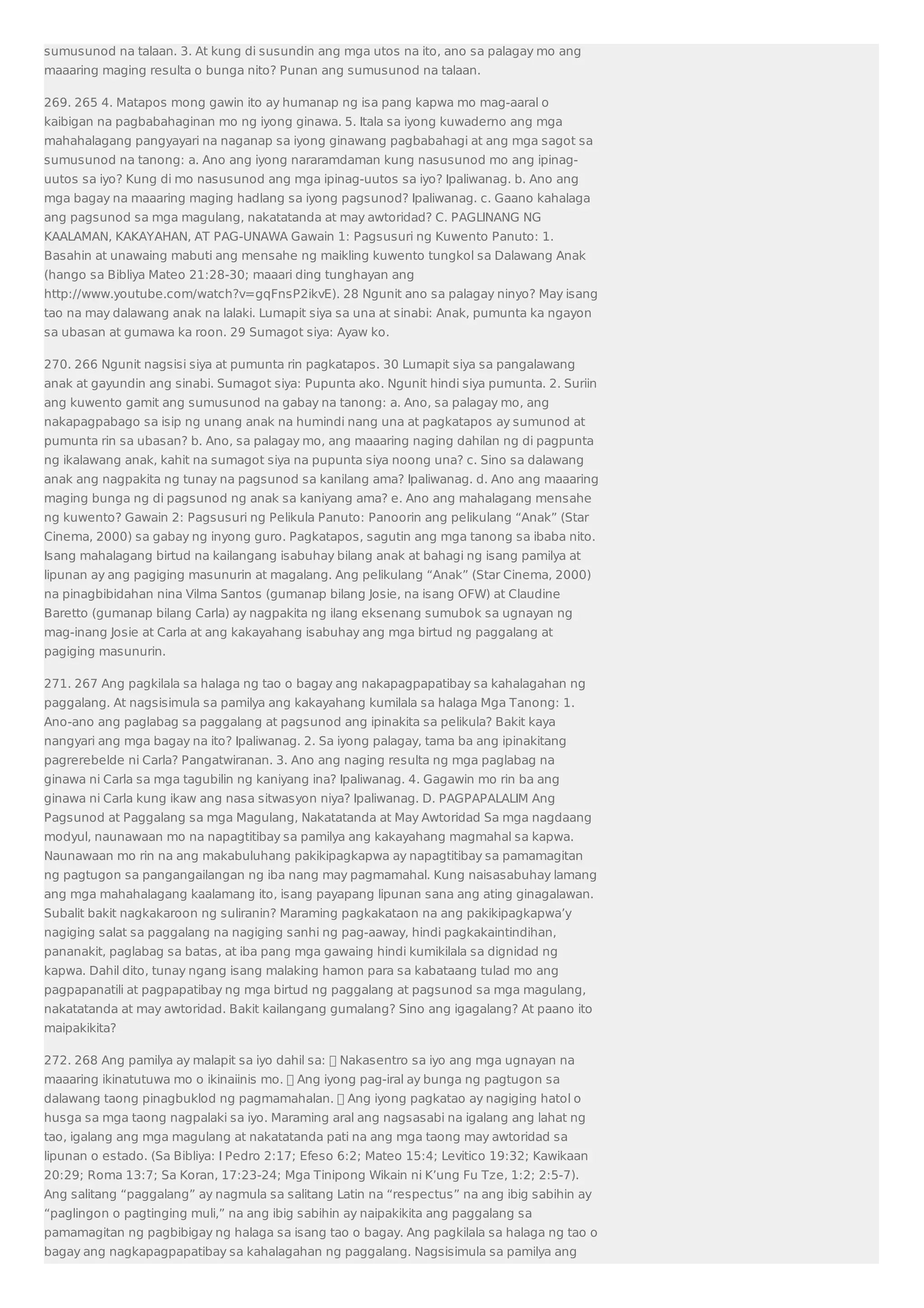 sumusunod na talaan. 3. At kung di susundin ang mga utos na ito, ano sa palagay mo ang 
maaaring maging resulta o bunga nito? Punan ang sumusunod na talaan. 
269. 265 4. Matapos mong gawin ito ay humanap ng isa pang kapwa mo mag-aaral o 
kaibigan na pagbabahaginan mo ng iyong ginawa. 5. Itala sa iyong kuwaderno ang mga 
mahahalagang pangyayari na naganap sa iyong ginawang pagbabahagi at ang mga sagot sa 
sumusunod na tanong: a. Ano ang iyong nararamdaman kung nasusunod mo ang ipinag-uutos 
sa iyo? Kung di mo nasusunod ang mga ipinag-uutos sa iyo? Ipaliwanag. b. Ano ang 
mga bagay na maaaring maging hadlang sa iyong pagsunod? Ipaliwanag. c. Gaano kahalaga 
ang pagsunod sa mga magulang, nakatatanda at may awtoridad? C. PAGLINANG NG 
KAALAMAN, KAKAYAHAN, AT PAG-UNAWA Gawain 1: Pagsusuri ng Kuwento Panuto: 1. 
Basahin at unawaing mabuti ang mensahe ng maikling kuwento tungkol sa Dalawang Anak 
(hango sa Bibliya Mateo 21:28-30; maaari ding tunghayan ang 
http://www.youtube.com/watch?v=gqFnsP2ikvE). 28 Ngunit ano sa palagay ninyo? May isang 
tao na may dalawang anak na lalaki. Lumapit siya sa una at sinabi: Anak, pumunta ka ngayon 
sa ubasan at gumawa ka roon. 29 Sumagot siya: Ayaw ko. 
270. 266 Ngunit nagsisi siya at pumunta rin pagkatapos. 30 Lumapit siya sa pangalawang 
anak at gayundin ang sinabi. Sumagot siya: Pupunta ako. Ngunit hindi siya pumunta. 2. Suriin 
ang kuwento gamit ang sumusunod na gabay na tanong: a. Ano, sa palagay mo, ang 
nakapagpabago sa isip ng unang anak na humindi nang una at pagkatapos ay sumunod at 
pumunta rin sa ubasan? b. Ano, sa palagay mo, ang maaaring naging dahilan ng di pagpunta 
ng ikalawang anak, kahit na sumagot siya na pupunta siya noong una? c. Sino sa dalawang 
anak ang nagpakita ng tunay na pagsunod sa kanilang ama? Ipaliwanag. d. Ano ang maaaring 
maging bunga ng di pagsunod ng anak sa kaniyang ama? e. Ano ang mahalagang mensahe 
ng kuwento? Gawain 2: Pagsusuri ng Pelikula Panuto: Panoorin ang pelikulang “Anak” (Star 
Cinema, 2000) sa gabay ng inyong guro. Pagkatapos, sagutin ang mga tanong sa ibaba nito. 
Isang mahalagang birtud na kailangang isabuhay bilang anak at bahagi ng isang pamilya at 
lipunan ay ang pagiging masunurin at magalang. Ang pelikulang “Anak” (Star Cinema, 2000) 
na pinagbibidahan nina Vilma Santos (gumanap bilang Josie, na isang OFW) at Claudine 
Baretto (gumanap bilang Carla) ay nagpakita ng ilang eksenang sumubok sa ugnayan ng 
mag-inang Josie at Carla at ang kakayahang isabuhay ang mga birtud ng paggalang at 
pagiging masunurin. 
271. 267 Ang pagkilala sa halaga ng tao o bagay ang nakapagpapatibay sa kahalagahan ng 
paggalang. At nagsisimula sa pamilya ang kakayahang kumilala sa halaga Mga Tanong: 1. 
Ano-ano ang paglabag sa paggalang at pagsunod ang ipinakita sa pelikula? Bakit kaya 
nangyari ang mga bagay na ito? Ipaliwanag. 2. Sa iyong palagay, tama ba ang ipinakitang 
pagrerebelde ni Carla? Pangatwiranan. 3. Ano ang naging resulta ng mga paglabag na 
ginawa ni Carla sa mga tagubilin ng kaniyang ina? Ipaliwanag. 4. Gagawin mo rin ba ang 
ginawa ni Carla kung ikaw ang nasa sitwasyon niya? Ipaliwanag. D. PAGPAPALALIM Ang 
Pagsunod at Paggalang sa mga Magulang, Nakatatanda at May Awtoridad Sa mga nagdaang 
modyul, naunawaan mo na napagtitibay sa pamilya ang kakayahang magmahal sa kapwa. 
Naunawaan mo rin na ang makabuluhang pakikipagkapwa ay napagtitibay sa pamamagitan 
ng pagtugon sa pangangailangan ng iba nang may pagmamahal. Kung naisasabuhay lamang 
ang mga mahahalagang kaalamang ito, isang payapang lipunan sana ang ating ginagalawan. 
Subalit bakit nagkakaroon ng suliranin? Maraming pagkakataon na ang pakikipagkapwa’y 
nagiging salat sa paggalang na nagiging sanhi ng pag-aaway, hindi pagkakaintindihan, 
pananakit, paglabag sa batas, at iba pang mga gawaing hindi kumikilala sa dignidad ng 
kapwa. Dahil dito, tunay ngang isang malaking hamon para sa kabataang tulad mo ang 
pagpapanatili at pagpapatibay ng mga birtud ng paggalang at pagsunod sa mga magulang, 
nakatatanda at may awtoridad. Bakit kailangang gumalang? Sino ang igagalang? At paano ito 
maipakikita? 
272. 268 Ang pamilya ay malapit sa iyo dahil sa:  Nakasentro sa iyo ang mga ugnayan na 
maaaring ikinatutuwa mo o ikinaiinis mo.  Ang iyong pag-iral ay bunga ng pagtugon sa 
dalawang taong pinagbuklod ng pagmamahalan.  Ang iyong pagkatao ay nagiging hatol o 
husga sa mga taong nagpalaki sa iyo. Maraming aral ang nagsasabi na igalang ang lahat ng 
tao, igalang ang mga magulang at nakatatanda pati na ang mga taong may awtoridad sa 
lipunan o estado. (Sa Bibliya: I Pedro 2:17; Efeso 6:2; Mateo 15:4; Levitico 19:32; Kawikaan 
20:29; Roma 13:7; Sa Koran, 17:23-24; Mga Tinipong Wikain ni K’ung Fu Tze, 1:2; 2:5-7). 
Ang salitang “paggalang” ay nagmula sa salitang Latin na “respectus” na ang ibig sabihin ay 
“paglingon o pagtinging muli,” na ang ibig sabihin ay naipakikita ang paggalang sa 
pamamagitan ng pagbibigay ng halaga sa isang tao o bagay. Ang pagkilala sa halaga ng tao o 
bagay ang nagkapagpapatibay sa kahalagahan ng paggalang. Nagsisimula sa pamilya ang 
 