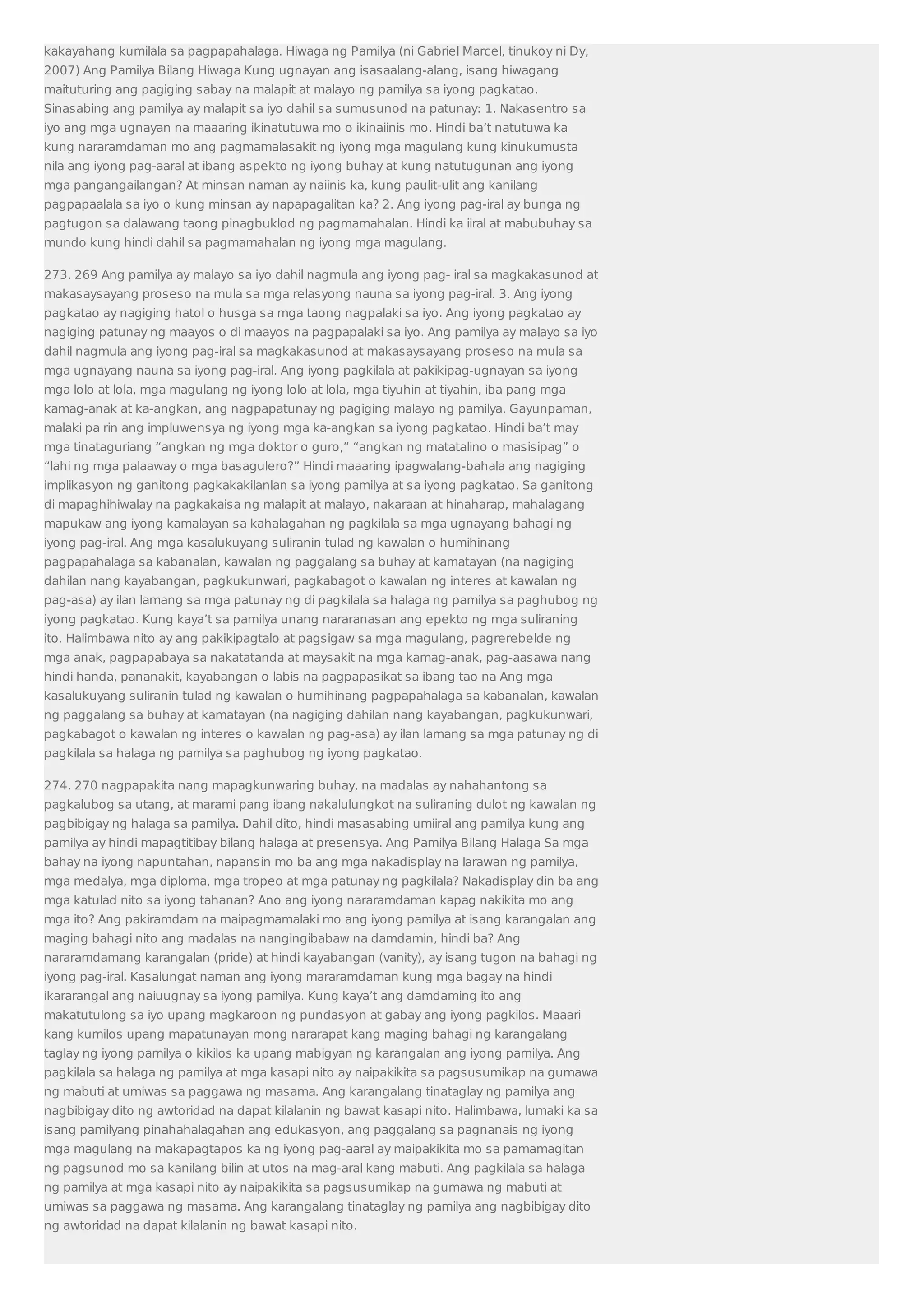 kakayahang kumilala sa pagpapahalaga. Hiwaga ng Pamilya (ni Gabriel Marcel, tinukoy ni Dy, 
2007) Ang Pamilya Bilang Hiwaga Kung ugnayan ang isasaalang-alang, isang hiwagang 
maituturing ang pagiging sabay na malapit at malayo ng pamilya sa iyong pagkatao. 
Sinasabing ang pamilya ay malapit sa iyo dahil sa sumusunod na patunay: 1. Nakasentro sa 
iyo ang mga ugnayan na maaaring ikinatutuwa mo o ikinaiinis mo. Hindi ba’t natutuwa ka 
kung nararamdaman mo ang pagmamalasakit ng iyong mga magulang kung kinukumusta 
nila ang iyong pag-aaral at ibang aspekto ng iyong buhay at kung natutugunan ang iyong 
mga pangangailangan? At minsan naman ay naiinis ka, kung paulit-ulit ang kanilang 
pagpapaalala sa iyo o kung minsan ay napapagalitan ka? 2. Ang iyong pag-iral ay bunga ng 
pagtugon sa dalawang taong pinagbuklod ng pagmamahalan. Hindi ka iiral at mabubuhay sa 
mundo kung hindi dahil sa pagmamahalan ng iyong mga magulang. 
273. 269 Ang pamilya ay malayo sa iyo dahil nagmula ang iyong pag- iral sa magkakasunod at 
makasaysayang proseso na mula sa mga relasyong nauna sa iyong pag-iral. 3. Ang iyong 
pagkatao ay nagiging hatol o husga sa mga taong nagpalaki sa iyo. Ang iyong pagkatao ay 
nagiging patunay ng maayos o di maayos na pagpapalaki sa iyo. Ang pamilya ay malayo sa iyo 
dahil nagmula ang iyong pag-iral sa magkakasunod at makasaysayang proseso na mula sa 
mga ugnayang nauna sa iyong pag-iral. Ang iyong pagkilala at pakikipag-ugnayan sa iyong 
mga lolo at lola, mga magulang ng iyong lolo at lola, mga tiyuhin at tiyahin, iba pang mga 
kamag-anak at ka-angkan, ang nagpapatunay ng pagiging malayo ng pamilya. Gayunpaman, 
malaki pa rin ang impluwensya ng iyong mga ka-angkan sa iyong pagkatao. Hindi ba’t may 
mga tinataguriang “angkan ng mga doktor o guro,” “angkan ng matatalino o masisipag” o 
“lahi ng mga palaaway o mga basagulero?” Hindi maaaring ipagwalang-bahala ang nagiging 
implikasyon ng ganitong pagkakakilanlan sa iyong pamilya at sa iyong pagkatao. Sa ganitong 
di mapaghihiwalay na pagkakaisa ng malapit at malayo, nakaraan at hinaharap, mahalagang 
mapukaw ang iyong kamalayan sa kahalagahan ng pagkilala sa mga ugnayang bahagi ng 
iyong pag-iral. Ang mga kasalukuyang suliranin tulad ng kawalan o humihinang 
pagpapahalaga sa kabanalan, kawalan ng paggalang sa buhay at kamatayan (na nagiging 
dahilan nang kayabangan, pagkukunwari, pagkabagot o kawalan ng interes at kawalan ng 
pag-asa) ay ilan lamang sa mga patunay ng di pagkilala sa halaga ng pamilya sa paghubog ng 
iyong pagkatao. Kung kaya’t sa pamilya unang nararanasan ang epekto ng mga suliraning 
ito. Halimbawa nito ay ang pakikipagtalo at pagsigaw sa mga magulang, pagrerebelde ng 
mga anak, pagpapabaya sa nakatatanda at maysakit na mga kamag-anak, pag-aasawa nang 
hindi handa, pananakit, kayabangan o labis na pagpapasikat sa ibang tao na Ang mga 
kasalukuyang suliranin tulad ng kawalan o humihinang pagpapahalaga sa kabanalan, kawalan 
ng paggalang sa buhay at kamatayan (na nagiging dahilan nang kayabangan, pagkukunwari, 
pagkabagot o kawalan ng interes o kawalan ng pag-asa) ay ilan lamang sa mga patunay ng di 
pagkilala sa halaga ng pamilya sa paghubog ng iyong pagkatao. 
274. 270 nagpapakita nang mapagkunwaring buhay, na madalas ay nahahantong sa 
pagkalubog sa utang, at marami pang ibang nakalulungkot na suliraning dulot ng kawalan ng 
pagbibigay ng halaga sa pamilya. Dahil dito, hindi masasabing umiiral ang pamilya kung ang 
pamilya ay hindi mapagtitibay bilang halaga at presensya. Ang Pamilya Bilang Halaga Sa mga 
bahay na iyong napuntahan, napansin mo ba ang mga nakadisplay na larawan ng pamilya, 
mga medalya, mga diploma, mga tropeo at mga patunay ng pagkilala? Nakadisplay din ba ang 
mga katulad nito sa iyong tahanan? Ano ang iyong nararamdaman kapag nakikita mo ang 
mga ito? Ang pakiramdam na maipagmamalaki mo ang iyong pamilya at isang karangalan ang 
maging bahagi nito ang madalas na nangingibabaw na damdamin, hindi ba? Ang 
nararamdamang karangalan (pride) at hindi kayabangan (vanity), ay isang tugon na bahagi ng 
iyong pag-iral. Kasalungat naman ang iyong mararamdaman kung mga bagay na hindi 
ikararangal ang naiuugnay sa iyong pamilya. Kung kaya’t ang damdaming ito ang 
makatutulong sa iyo upang magkaroon ng pundasyon at gabay ang iyong pagkilos. Maaari 
kang kumilos upang mapatunayan mong nararapat kang maging bahagi ng karangalang 
taglay ng iyong pamilya o kikilos ka upang mabigyan ng karangalan ang iyong pamilya. Ang 
pagkilala sa halaga ng pamilya at mga kasapi nito ay naipakikita sa pagsusumikap na gumawa 
ng mabuti at umiwas sa paggawa ng masama. Ang karangalang tinataglay ng pamilya ang 
nagbibigay dito ng awtoridad na dapat kilalanin ng bawat kasapi nito. Halimbawa, lumaki ka sa 
isang pamilyang pinahahalagahan ang edukasyon, ang paggalang sa pagnanais ng iyong 
mga magulang na makapagtapos ka ng iyong pag-aaral ay maipakikita mo sa pamamagitan 
ng pagsunod mo sa kanilang bilin at utos na mag-aral kang mabuti. Ang pagkilala sa halaga 
ng pamilya at mga kasapi nito ay naipakikita sa pagsusumikap na gumawa ng mabuti at 
umiwas sa paggawa ng masama. Ang karangalang tinataglay ng pamilya ang nagbibigay dito 
ng awtoridad na dapat kilalanin ng bawat kasapi nito. 
 