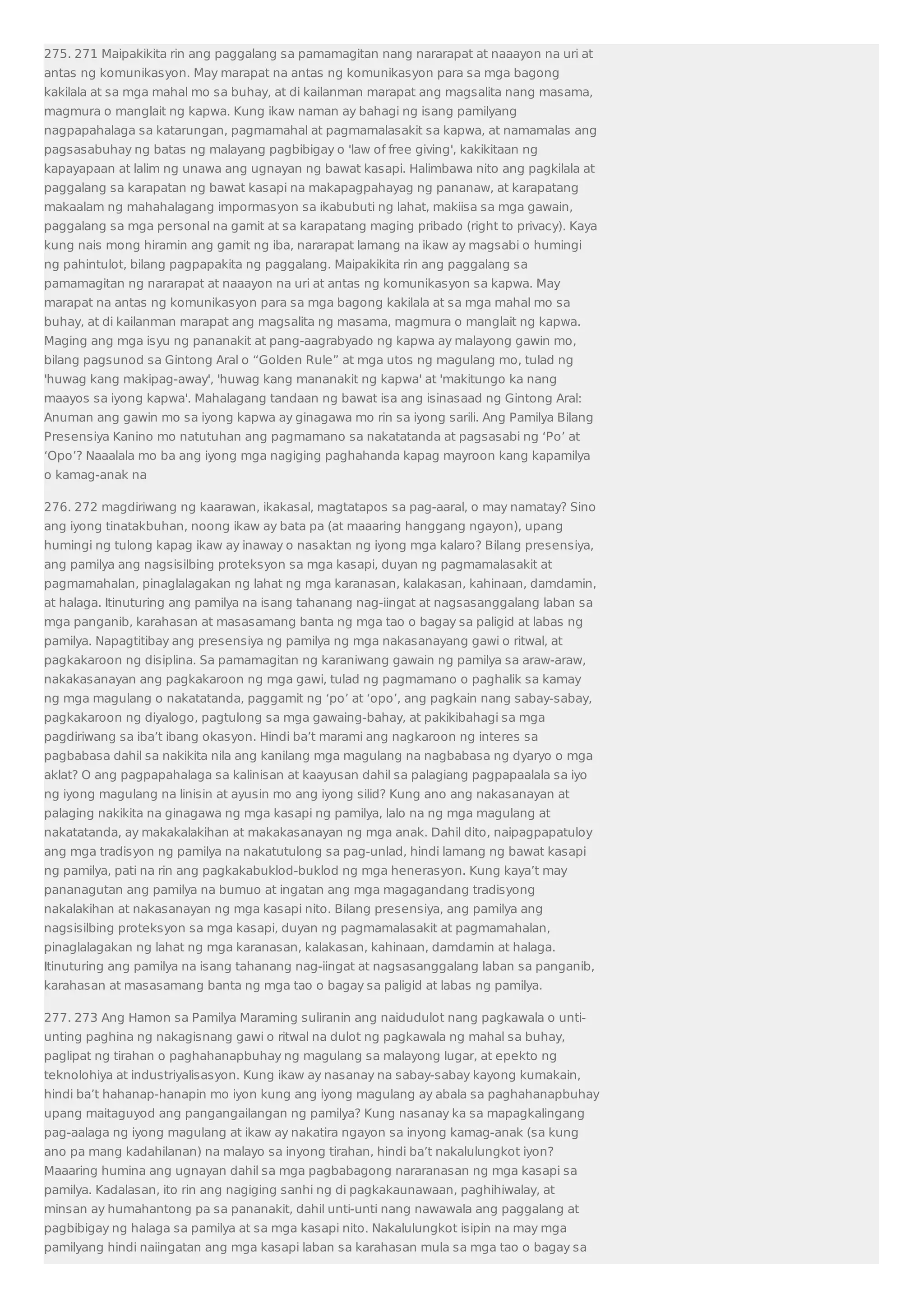 275. 271 Maipakikita rin ang paggalang sa pamamagitan nang nararapat at naaayon na uri at 
antas ng komunikasyon. May marapat na antas ng komunikasyon para sa mga bagong 
kakilala at sa mga mahal mo sa buhay, at di kailanman marapat ang magsalita nang masama, 
magmura o manglait ng kapwa. Kung ikaw naman ay bahagi ng isang pamilyang 
nagpapahalaga sa katarungan, pagmamahal at pagmamalasakit sa kapwa, at namamalas ang 
pagsasabuhay ng batas ng malayang pagbibigay o 'law of free giving', kakikitaan ng 
kapayapaan at lalim ng unawa ang ugnayan ng bawat kasapi. Halimbawa nito ang pagkilala at 
paggalang sa karapatan ng bawat kasapi na makapagpahayag ng pananaw, at karapatang 
makaalam ng mahahalagang impormasyon sa ikabubuti ng lahat, makiisa sa mga gawain, 
paggalang sa mga personal na gamit at sa karapatang maging pribado (right to privacy). Kaya 
kung nais mong hiramin ang gamit ng iba, nararapat lamang na ikaw ay magsabi o humingi 
ng pahintulot, bilang pagpapakita ng paggalang. Maipakikita rin ang paggalang sa 
pamamagitan ng nararapat at naaayon na uri at antas ng komunikasyon sa kapwa. May 
marapat na antas ng komunikasyon para sa mga bagong kakilala at sa mga mahal mo sa 
buhay, at di kailanman marapat ang magsalita ng masama, magmura o manglait ng kapwa. 
Maging ang mga isyu ng pananakit at pang-aagrabyado ng kapwa ay malayong gawin mo, 
bilang pagsunod sa Gintong Aral o “Golden Rule” at mga utos ng magulang mo, tulad ng 
'huwag kang makipag-away', 'huwag kang mananakit ng kapwa' at 'makitungo ka nang 
maayos sa iyong kapwa'. Mahalagang tandaan ng bawat isa ang isinasaad ng Gintong Aral: 
Anuman ang gawin mo sa iyong kapwa ay ginagawa mo rin sa iyong sarili. Ang Pamilya Bilang 
Presensiya Kanino mo natutuhan ang pagmamano sa nakatatanda at pagsasabi ng ‘Po’ at 
‘Opo’? Naaalala mo ba ang iyong mga nagiging paghahanda kapag mayroon kang kapamilya 
o kamag-anak na 
276. 272 magdiriwang ng kaarawan, ikakasal, magtatapos sa pag-aaral, o may namatay? Sino 
ang iyong tinatakbuhan, noong ikaw ay bata pa (at maaaring hanggang ngayon), upang 
humingi ng tulong kapag ikaw ay inaway o nasaktan ng iyong mga kalaro? Bilang presensiya, 
ang pamilya ang nagsisilbing proteksyon sa mga kasapi, duyan ng pagmamalasakit at 
pagmamahalan, pinaglalagakan ng lahat ng mga karanasan, kalakasan, kahinaan, damdamin, 
at halaga. Itinuturing ang pamilya na isang tahanang nag-iingat at nagsasanggalang laban sa 
mga panganib, karahasan at masasamang banta ng mga tao o bagay sa paligid at labas ng 
pamilya. Napagtitibay ang presensiya ng pamilya ng mga nakasanayang gawi o ritwal, at 
pagkakaroon ng disiplina. Sa pamamagitan ng karaniwang gawain ng pamilya sa araw-araw, 
nakakasanayan ang pagkakaroon ng mga gawi, tulad ng pagmamano o paghalik sa kamay 
ng mga magulang o nakatatanda, paggamit ng ‘po’ at ‘opo’, ang pagkain nang sabay-sabay, 
pagkakaroon ng diyalogo, pagtulong sa mga gawaing-bahay, at pakikibahagi sa mga 
pagdiriwang sa iba’t ibang okasyon. Hindi ba’t marami ang nagkaroon ng interes sa 
pagbabasa dahil sa nakikita nila ang kanilang mga magulang na nagbabasa ng dyaryo o mga 
aklat? O ang pagpapahalaga sa kalinisan at kaayusan dahil sa palagiang pagpapaalala sa iyo 
ng iyong magulang na linisin at ayusin mo ang iyong silid? Kung ano ang nakasanayan at 
palaging nakikita na ginagawa ng mga kasapi ng pamilya, lalo na ng mga magulang at 
nakatatanda, ay makakalakihan at makakasanayan ng mga anak. Dahil dito, naipagpapatuloy 
ang mga tradisyon ng pamilya na nakatutulong sa pag-unlad, hindi lamang ng bawat kasapi 
ng pamilya, pati na rin ang pagkakabuklod-buklod ng mga henerasyon. Kung kaya’t may 
pananagutan ang pamilya na bumuo at ingatan ang mga magagandang tradisyong 
nakalakihan at nakasanayan ng mga kasapi nito. Bilang presensiya, ang pamilya ang 
nagsisilbing proteksyon sa mga kasapi, duyan ng pagmamalasakit at pagmamahalan, 
pinaglalagakan ng lahat ng mga karanasan, kalakasan, kahinaan, damdamin at halaga. 
Itinuturing ang pamilya na isang tahanang nag-iingat at nagsasanggalang laban sa panganib, 
karahasan at masasamang banta ng mga tao o bagay sa paligid at labas ng pamilya. 
277. 273 Ang Hamon sa Pamilya Maraming suliranin ang naidudulot nang pagkawala o unti-unting 
paghina ng nakagisnang gawi o ritwal na dulot ng pagkawala ng mahal sa buhay, 
paglipat ng tirahan o paghahanapbuhay ng magulang sa malayong lugar, at epekto ng 
teknolohiya at industriyalisasyon. Kung ikaw ay nasanay na sabay-sabay kayong kumakain, 
hindi ba’t hahanap-hanapin mo iyon kung ang iyong magulang ay abala sa paghahanapbuhay 
upang maitaguyod ang pangangailangan ng pamilya? Kung nasanay ka sa mapagkalingang 
pag-aalaga ng iyong magulang at ikaw ay nakatira ngayon sa inyong kamag-anak (sa kung 
ano pa mang kadahilanan) na malayo sa inyong tirahan, hindi ba’t nakalulungkot iyon? 
Maaaring humina ang ugnayan dahil sa mga pagbabagong nararanasan ng mga kasapi sa 
pamilya. Kadalasan, ito rin ang nagiging sanhi ng di pagkakaunawaan, paghihiwalay, at 
minsan ay humahantong pa sa pananakit, dahil unti-unti nang nawawala ang paggalang at 
pagbibigay ng halaga sa pamilya at sa mga kasapi nito. Nakalulungkot isipin na may mga 
pamilyang hindi naiingatan ang mga kasapi laban sa karahasan mula sa mga tao o bagay sa 
 