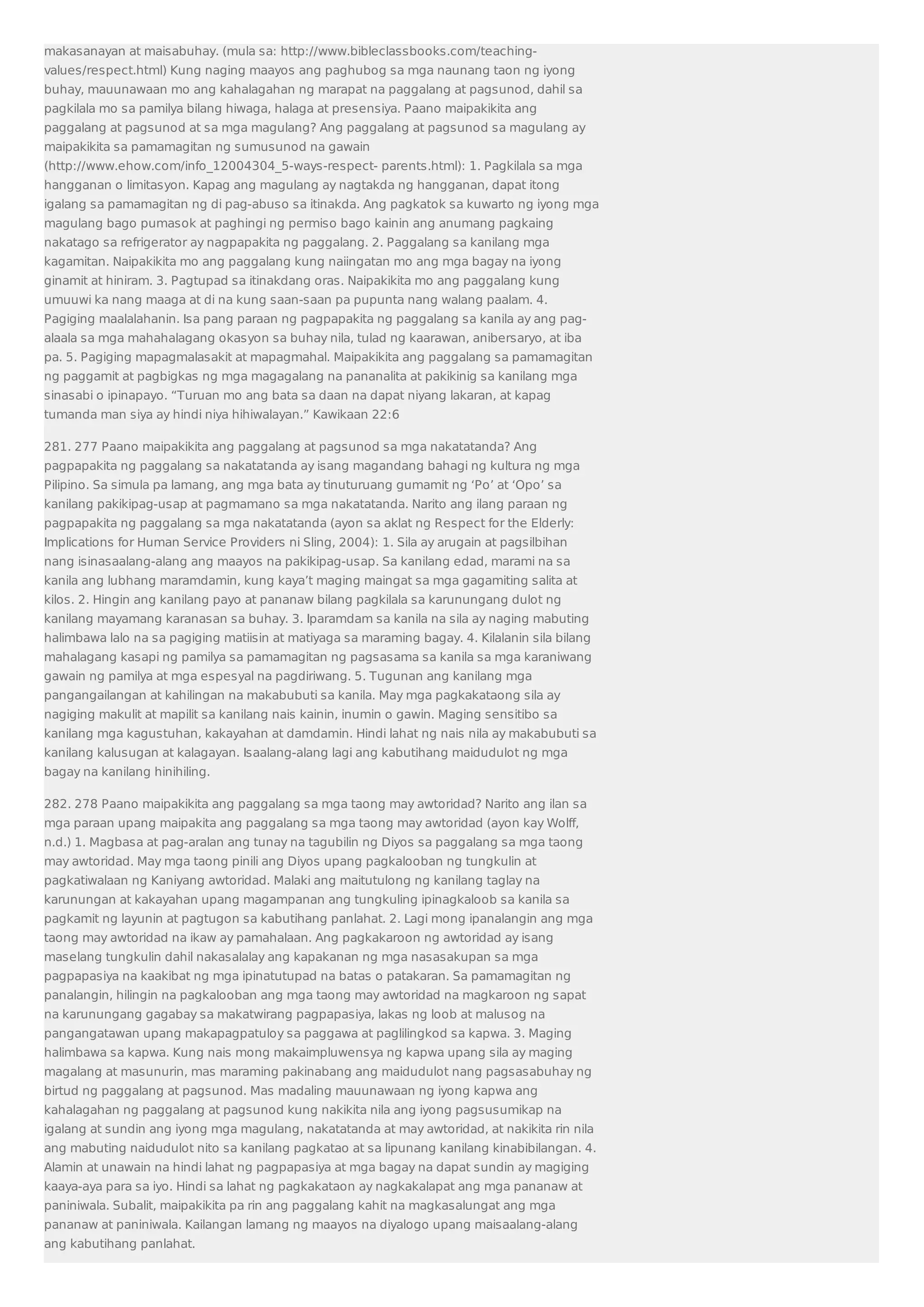 makasanayan at maisabuhay. (mula sa: http://www.bibleclassbooks.com/teaching-values/ 
respect.html) Kung naging maayos ang paghubog sa mga naunang taon ng iyong 
buhay, mauunawaan mo ang kahalagahan ng marapat na paggalang at pagsunod, dahil sa 
pagkilala mo sa pamilya bilang hiwaga, halaga at presensiya. Paano maipakikita ang 
paggalang at pagsunod at sa mga magulang? Ang paggalang at pagsunod sa magulang ay 
maipakikita sa pamamagitan ng sumusunod na gawain 
(http://www.ehow.com/info_12004304_5-ways-respect- parents.html): 1. Pagkilala sa mga 
hangganan o limitasyon. Kapag ang magulang ay nagtakda ng hangganan, dapat itong 
igalang sa pamamagitan ng di pag-abuso sa itinakda. Ang pagkatok sa kuwarto ng iyong mga 
magulang bago pumasok at paghingi ng permiso bago kainin ang anumang pagkaing 
nakatago sa refrigerator ay nagpapakita ng paggalang. 2. Paggalang sa kanilang mga 
kagamitan. Naipakikita mo ang paggalang kung naiingatan mo ang mga bagay na iyong 
ginamit at hiniram. 3. Pagtupad sa itinakdang oras. Naipakikita mo ang paggalang kung 
umuuwi ka nang maaga at di na kung saan-saan pa pupunta nang walang paalam. 4. 
Pagiging maalalahanin. Isa pang paraan ng pagpapakita ng paggalang sa kanila ay ang pag-alaala 
sa mga mahahalagang okasyon sa buhay nila, tulad ng kaarawan, anibersaryo, at iba 
pa. 5. Pagiging mapagmalasakit at mapagmahal. Maipakikita ang paggalang sa pamamagitan 
ng paggamit at pagbigkas ng mga magagalang na pananalita at pakikinig sa kanilang mga 
sinasabi o ipinapayo. “Turuan mo ang bata sa daan na dapat niyang lakaran, at kapag 
tumanda man siya ay hindi niya hihiwalayan.” Kawikaan 22:6 
281. 277 Paano maipakikita ang paggalang at pagsunod sa mga nakatatanda? Ang 
pagpapakita ng paggalang sa nakatatanda ay isang magandang bahagi ng kultura ng mga 
Pilipino. Sa simula pa lamang, ang mga bata ay tinuturuang gumamit ng ‘Po’ at ‘Opo’ sa 
kanilang pakikipag-usap at pagmamano sa mga nakatatanda. Narito ang ilang paraan ng 
pagpapakita ng paggalang sa mga nakatatanda (ayon sa aklat ng Respect for the Elderly: 
Implications for Human Service Providers ni Sling, 2004): 1. Sila ay arugain at pagsilbihan 
nang isinasaalang-alang ang maayos na pakikipag-usap. Sa kanilang edad, marami na sa 
kanila ang lubhang maramdamin, kung kaya’t maging maingat sa mga gagamiting salita at 
kilos. 2. Hingin ang kanilang payo at pananaw bilang pagkilala sa karunungang dulot ng 
kanilang mayamang karanasan sa buhay. 3. Iparamdam sa kanila na sila ay naging mabuting 
halimbawa lalo na sa pagiging matiisin at matiyaga sa maraming bagay. 4. Kilalanin sila bilang 
mahalagang kasapi ng pamilya sa pamamagitan ng pagsasama sa kanila sa mga karaniwang 
gawain ng pamilya at mga espesyal na pagdiriwang. 5. Tugunan ang kanilang mga 
pangangailangan at kahilingan na makabubuti sa kanila. May mga pagkakataong sila ay 
nagiging makulit at mapilit sa kanilang nais kainin, inumin o gawin. Maging sensitibo sa 
kanilang mga kagustuhan, kakayahan at damdamin. Hindi lahat ng nais nila ay makabubuti sa 
kanilang kalusugan at kalagayan. Isaalang-alang lagi ang kabutihang maidudulot ng mga 
bagay na kanilang hinihiling. 
282. 278 Paano maipakikita ang paggalang sa mga taong may awtoridad? Narito ang ilan sa 
mga paraan upang maipakita ang paggalang sa mga taong may awtoridad (ayon kay Wolff, 
n.d.) 1. Magbasa at pag-aralan ang tunay na tagubilin ng Diyos sa paggalang sa mga taong 
may awtoridad. May mga taong pinili ang Diyos upang pagkalooban ng tungkulin at 
pagkatiwalaan ng Kaniyang awtoridad. Malaki ang maitutulong ng kanilang taglay na 
karunungan at kakayahan upang magampanan ang tungkuling ipinagkaloob sa kanila sa 
pagkamit ng layunin at pagtugon sa kabutihang panlahat. 2. Lagi mong ipanalangin ang mga 
taong may awtoridad na ikaw ay pamahalaan. Ang pagkakaroon ng awtoridad ay isang 
maselang tungkulin dahil nakasalalay ang kapakanan ng mga nasasakupan sa mga 
pagpapasiya na kaakibat ng mga ipinatutupad na batas o patakaran. Sa pamamagitan ng 
panalangin, hilingin na pagkalooban ang mga taong may awtoridad na magkaroon ng sapat 
na karunungang gagabay sa makatwirang pagpapasiya, lakas ng loob at malusog na 
pangangatawan upang makapagpatuloy sa paggawa at paglilingkod sa kapwa. 3. Maging 
halimbawa sa kapwa. Kung nais mong makaimpluwensya ng kapwa upang sila ay maging 
magalang at masunurin, mas maraming pakinabang ang maidudulot nang pagsasabuhay ng 
birtud ng paggalang at pagsunod. Mas madaling mauunawaan ng iyong kapwa ang 
kahalagahan ng paggalang at pagsunod kung nakikita nila ang iyong pagsusumikap na 
igalang at sundin ang iyong mga magulang, nakatatanda at may awtoridad, at nakikita rin nila 
ang mabuting naidudulot nito sa kanilang pagkatao at sa lipunang kanilang kinabibilangan. 4. 
Alamin at unawain na hindi lahat ng pagpapasiya at mga bagay na dapat sundin ay magiging 
kaaya-aya para sa iyo. Hindi sa lahat ng pagkakataon ay nagkakalapat ang mga pananaw at 
paniniwala. Subalit, maipakikita pa rin ang paggalang kahit na magkasalungat ang mga 
pananaw at paniniwala. Kailangan lamang ng maayos na diyalogo upang maisaalang-alang 
ang kabutihang panlahat. 
 
