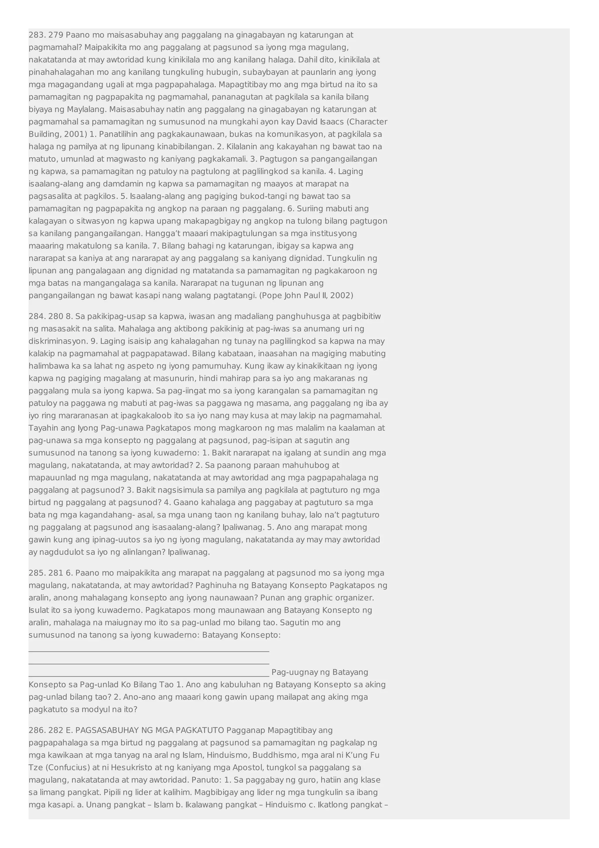 283. 279 Paano mo maisasabuhay ang paggalang na ginagabayan ng katarungan at 
pagmamahal? Maipakikita mo ang paggalang at pagsunod sa iyong mga magulang, 
nakatatanda at may awtoridad kung kinikilala mo ang kanilang halaga. Dahil dito, kinikilala at 
pinahahalagahan mo ang kanilang tungkuling hubugin, subaybayan at paunlarin ang iyong 
mga magagandang ugali at mga pagpapahalaga. Mapagtitibay mo ang mga birtud na ito sa 
pamamagitan ng pagpapakita ng pagmamahal, pananagutan at pagkilala sa kanila bilang 
biyaya ng Maylalang. Maisasabuhay natin ang paggalang na ginagabayan ng katarungan at 
pagmamahal sa pamamagitan ng sumusunod na mungkahi ayon kay David Isaacs (Character 
Building, 2001) 1. Panatilihin ang pagkakaunawaan, bukas na komunikasyon, at pagkilala sa 
halaga ng pamilya at ng lipunang kinabibilangan. 2. Kilalanin ang kakayahan ng bawat tao na 
matuto, umunlad at magwasto ng kaniyang pagkakamali. 3. Pagtugon sa pangangailangan 
ng kapwa, sa pamamagitan ng patuloy na pagtulong at paglilingkod sa kanila. 4. Laging 
isaalang-alang ang damdamin ng kapwa sa pamamagitan ng maayos at marapat na 
pagsasalita at pagkilos. 5. Isaalang-alang ang pagiging bukod-tangi ng bawat tao sa 
pamamagitan ng pagpapakita ng angkop na paraan ng paggalang. 6. Suriing mabuti ang 
kalagayan o sitwasyon ng kapwa upang makapagbigay ng angkop na tulong bilang pagtugon 
sa kanilang pangangailangan. Hangga’t maaari makipagtulungan sa mga institusyong 
maaaring makatulong sa kanila. 7. Bilang bahagi ng katarungan, ibigay sa kapwa ang 
nararapat sa kaniya at ang nararapat ay ang paggalang sa kaniyang dignidad. Tungkulin ng 
lipunan ang pangalagaan ang dignidad ng matatanda sa pamamagitan ng pagkakaroon ng 
mga batas na mangangalaga sa kanila. Nararapat na tugunan ng lipunan ang 
pangangailangan ng bawat kasapi nang walang pagtatangi. (Pope John Paul II, 2002) 
284. 280 8. Sa pakikipag-usap sa kapwa, iwasan ang madaliang panghuhusga at pagbibitiw 
ng masasakit na salita. Mahalaga ang aktibong pakikinig at pag-iwas sa anumang uri ng 
diskriminasyon. 9. Laging isaisip ang kahalagahan ng tunay na paglilingkod sa kapwa na may 
kalakip na pagmamahal at pagpapatawad. Bilang kabataan, inaasahan na magiging mabuting 
halimbawa ka sa lahat ng aspeto ng iyong pamumuhay. Kung ikaw ay kinakikitaan ng iyong 
kapwa ng pagiging magalang at masunurin, hindi mahirap para sa iyo ang makaranas ng 
paggalang mula sa iyong kapwa. Sa pag-iingat mo sa iyong karangalan sa pamamagitan ng 
patuloy na paggawa ng mabuti at pag-iwas sa paggawa ng masama, ang paggalang ng iba ay 
iyo ring mararanasan at ipagkakaloob ito sa iyo nang may kusa at may lakip na pagmamahal. 
Tayahin ang Iyong Pag-unawa Pagkatapos mong magkaroon ng mas malalim na kaalaman at 
pag-unawa sa mga konsepto ng paggalang at pagsunod, pag-isipan at sagutin ang 
sumusunod na tanong sa iyong kuwaderno: 1. Bakit nararapat na igalang at sundin ang mga 
magulang, nakatatanda, at may awtoridad? 2. Sa paanong paraan mahuhubog at 
mapauunlad ng mga magulang, nakatatanda at may awtoridad ang mga pagpapahalaga ng 
paggalang at pagsunod? 3. Bakit nagsisimula sa pamilya ang pagkilala at pagtuturo ng mga 
birtud ng paggalang at pagsunod? 4. Gaano kahalaga ang paggabay at pagtuturo sa mga 
bata ng mga kagandahang- asal, sa mga unang taon ng kanilang buhay, lalo na’t pagtuturo 
ng paggalang at pagsunod ang isasaalang-alang? Ipaliwanag. 5. Ano ang marapat mong 
gawin kung ang ipinag-uutos sa iyo ng iyong magulang, nakatatanda ay may may awtoridad 
ay nagdudulot sa iyo ng alinlangan? Ipaliwanag. 
285. 281 6. Paano mo maipakikita ang marapat na paggalang at pagsunod mo sa iyong mga 
magulang, nakatatanda, at may awtoridad? Paghinuha ng Batayang Konsepto Pagkatapos ng 
aralin, anong mahalagang konsepto ang iyong naunawaan? Punan ang graphic organizer. 
Isulat ito sa iyong kuwaderno. Pagkatapos mong maunawaan ang Batayang Konsepto ng 
aralin, mahalaga na maiugnay mo ito sa pag-unlad mo bilang tao. Sagutin mo ang 
sumusunod na tanong sa iyong kuwaderno: Batayang Konsepto: 
_____________________________________________________________ 
_____________________________________________________________ 
_____________________________________________________________ Pag-uugnay ng Batayang 
Konsepto sa Pag-unlad Ko Bilang Tao 1. Ano ang kabuluhan ng Batayang Konsepto sa aking 
pag-unlad bilang tao? 2. Ano-ano ang maaari kong gawin upang mailapat ang aking mga 
pagkatuto sa modyul na ito? 
286. 282 E. PAGSASABUHAY NG MGA PAGKATUTO Pagganap Mapagtitibay ang 
pagpapahalaga sa mga birtud ng paggalang at pagsunod sa pamamagitan ng pagkalap ng 
mga kawikaan at mga tanyag na aral ng Islam, Hinduismo, Buddhismo, mga aral ni K’ung Fu 
Tze (Confucius) at ni Hesukristo at ng kaniyang mga Apostol, tungkol sa paggalang sa 
magulang, nakatatanda at may awtoridad. Panuto: 1. Sa paggabay ng guro, hatiin ang klase 
sa limang pangkat. Pipili ng lider at kalihim. Magbibigay ang lider ng mga tungkulin sa ibang 
mga kasapi. a. Unang pangkat – Islam b. Ikalawang pangkat – Hinduismo c. Ikatlong pangkat – 
 
