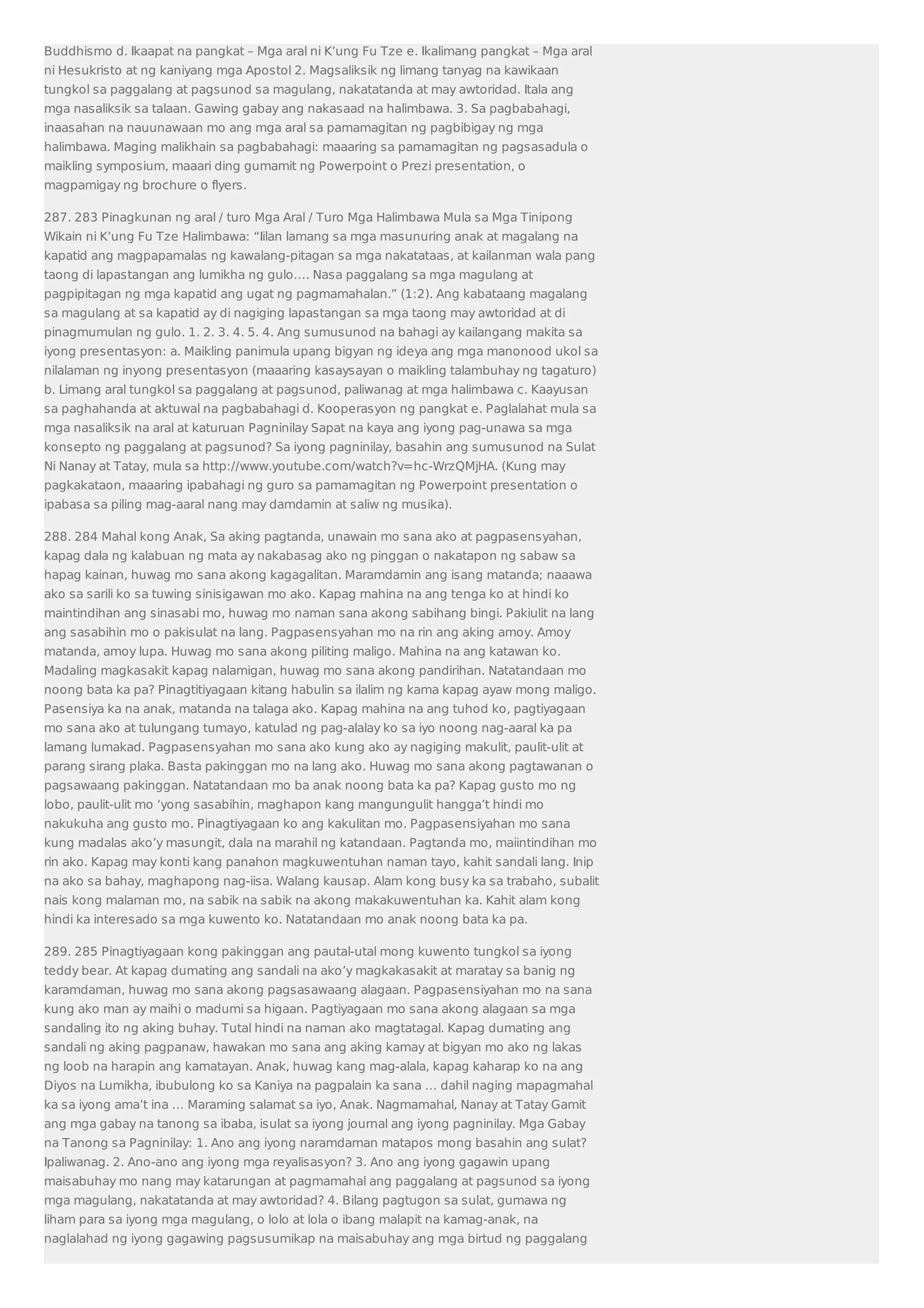 Buddhismo d. Ikaapat na pangkat – Mga aral ni K’ung Fu Tze e. Ikalimang pangkat – Mga aral 
ni Hesukristo at ng kaniyang mga Apostol 2. Magsaliksik ng limang tanyag na kawikaan 
tungkol sa paggalang at pagsunod sa magulang, nakatatanda at may awtoridad. Itala ang 
mga nasaliksik sa talaan. Gawing gabay ang nakasaad na halimbawa. 3. Sa pagbabahagi, 
inaasahan na nauunawaan mo ang mga aral sa pamamagitan ng pagbibigay ng mga 
halimbawa. Maging malikhain sa pagbabahagi: maaaring sa pamamagitan ng pagsasadula o 
maikling symposium, maaari ding gumamit ng Powerpoint o Prezi presentation, o 
magpamigay ng brochure o flyers. 
287. 283 Pinagkunan ng aral / turo Mga Aral / Turo Mga Halimbawa Mula sa Mga Tinipong 
Wikain ni K’ung Fu Tze Halimbawa: “Iilan lamang sa mga masunuring anak at magalang na 
kapatid ang magpapamalas ng kawalang-pitagan sa mga nakatataas, at kailanman wala pang 
taong di lapastangan ang lumikha ng gulo…. Nasa paggalang sa mga magulang at 
pagpipitagan ng mga kapatid ang ugat ng pagmamahalan.” (1:2). Ang kabataang magalang 
sa magulang at sa kapatid ay di nagiging lapastangan sa mga taong may awtoridad at di 
pinagmumulan ng gulo. 1. 2. 3. 4. 5. 4. Ang sumusunod na bahagi ay kailangang makita sa 
iyong presentasyon: a. Maikling panimula upang bigyan ng ideya ang mga manonood ukol sa 
nilalaman ng inyong presentasyon (maaaring kasaysayan o maikling talambuhay ng tagaturo) 
b. Limang aral tungkol sa paggalang at pagsunod, paliwanag at mga halimbawa c. Kaayusan 
sa paghahanda at aktuwal na pagbabahagi d. Kooperasyon ng pangkat e. Paglalahat mula sa 
mga nasaliksik na aral at katuruan Pagninilay Sapat na kaya ang iyong pag-unawa sa mga 
konsepto ng paggalang at pagsunod? Sa iyong pagninilay, basahin ang sumusunod na Sulat 
Ni Nanay at Tatay, mula sa http://www.youtube.com/watch?v=hc-WrzQMjHA. (Kung may 
pagkakataon, maaaring ipabahagi ng guro sa pamamagitan ng Powerpoint presentation o 
ipabasa sa piling mag-aaral nang may damdamin at saliw ng musika). 
288. 284 Mahal kong Anak, Sa aking pagtanda, unawain mo sana ako at pagpasensyahan, 
kapag dala ng kalabuan ng mata ay nakabasag ako ng pinggan o nakatapon ng sabaw sa 
hapag kainan, huwag mo sana akong kagagalitan. Maramdamin ang isang matanda; naaawa 
ako sa sarili ko sa tuwing sinisigawan mo ako. Kapag mahina na ang tenga ko at hindi ko 
maintindihan ang sinasabi mo, huwag mo naman sana akong sabihang bingi. Pakiulit na lang 
ang sasabihin mo o pakisulat na lang. Pagpasensyahan mo na rin ang aking amoy. Amoy 
matanda, amoy lupa. Huwag mo sana akong piliting maligo. Mahina na ang katawan ko. 
Madaling magkasakit kapag nalamigan, huwag mo sana akong pandirihan. Natatandaan mo 
noong bata ka pa? Pinagtitiyagaan kitang habulin sa ilalim ng kama kapag ayaw mong maligo. 
Pasensiya ka na anak, matanda na talaga ako. Kapag mahina na ang tuhod ko, pagtiyagaan 
mo sana ako at tulungang tumayo, katulad ng pag-alalay ko sa iyo noong nag-aaral ka pa 
lamang lumakad. Pagpasensyahan mo sana ako kung ako ay nagiging makulit, paulit-ulit at 
parang sirang plaka. Basta pakinggan mo na lang ako. Huwag mo sana akong pagtawanan o 
pagsawaang pakinggan. Natatandaan mo ba anak noong bata ka pa? Kapag gusto mo ng 
lobo, paulit-ulit mo ‘yong sasabihin, maghapon kang mangungulit hangga’t hindi mo 
nakukuha ang gusto mo. Pinagtiyagaan ko ang kakulitan mo. Pagpasensiyahan mo sana 
kung madalas ako’y masungit, dala na marahil ng katandaan. Pagtanda mo, maiintindihan mo 
rin ako. Kapag may konti kang panahon magkuwentuhan naman tayo, kahit sandali lang. Inip 
na ako sa bahay, maghapong nag-iisa. Walang kausap. Alam kong busy ka sa trabaho, subalit 
nais kong malaman mo, na sabik na sabik na akong makakuwentuhan ka. Kahit alam kong 
hindi ka interesado sa mga kuwento ko. Natatandaan mo anak noong bata ka pa. 
289. 285 Pinagtiyagaan kong pakinggan ang pautal-utal mong kuwento tungkol sa iyong 
teddy bear. At kapag dumating ang sandali na ako’y magkakasakit at maratay sa banig ng 
karamdaman, huwag mo sana akong pagsasawaang alagaan. Pagpasensiyahan mo na sana 
kung ako man ay maihi o madumi sa higaan. Pagtiyagaan mo sana akong alagaan sa mga 
sandaling ito ng aking buhay. Tutal hindi na naman ako magtatagal. Kapag dumating ang 
sandali ng aking pagpanaw, hawakan mo sana ang aking kamay at bigyan mo ako ng lakas 
ng loob na harapin ang kamatayan. Anak, huwag kang mag-alala, kapag kaharap ko na ang 
Diyos na Lumikha, ibubulong ko sa Kaniya na pagpalain ka sana … dahil naging mapagmahal 
ka sa iyong ama’t ina … Maraming salamat sa iyo, Anak. Nagmamahal, Nanay at Tatay Gamit 
ang mga gabay na tanong sa ibaba, isulat sa iyong journal ang iyong pagninilay. Mga Gabay 
na Tanong sa Pagninilay: 1. Ano ang iyong naramdaman matapos mong basahin ang sulat? 
Ipaliwanag. 2. Ano-ano ang iyong mga reyalisasyon? 3. Ano ang iyong gagawin upang 
maisabuhay mo nang may katarungan at pagmamahal ang paggalang at pagsunod sa iyong 
mga magulang, nakatatanda at may awtoridad? 4. Bilang pagtugon sa sulat, gumawa ng 
liham para sa iyong mga magulang, o lolo at lola o ibang malapit na kamag-anak, na 
naglalahad ng iyong gagawing pagsusumikap na maisabuhay ang mga birtud ng paggalang 
 