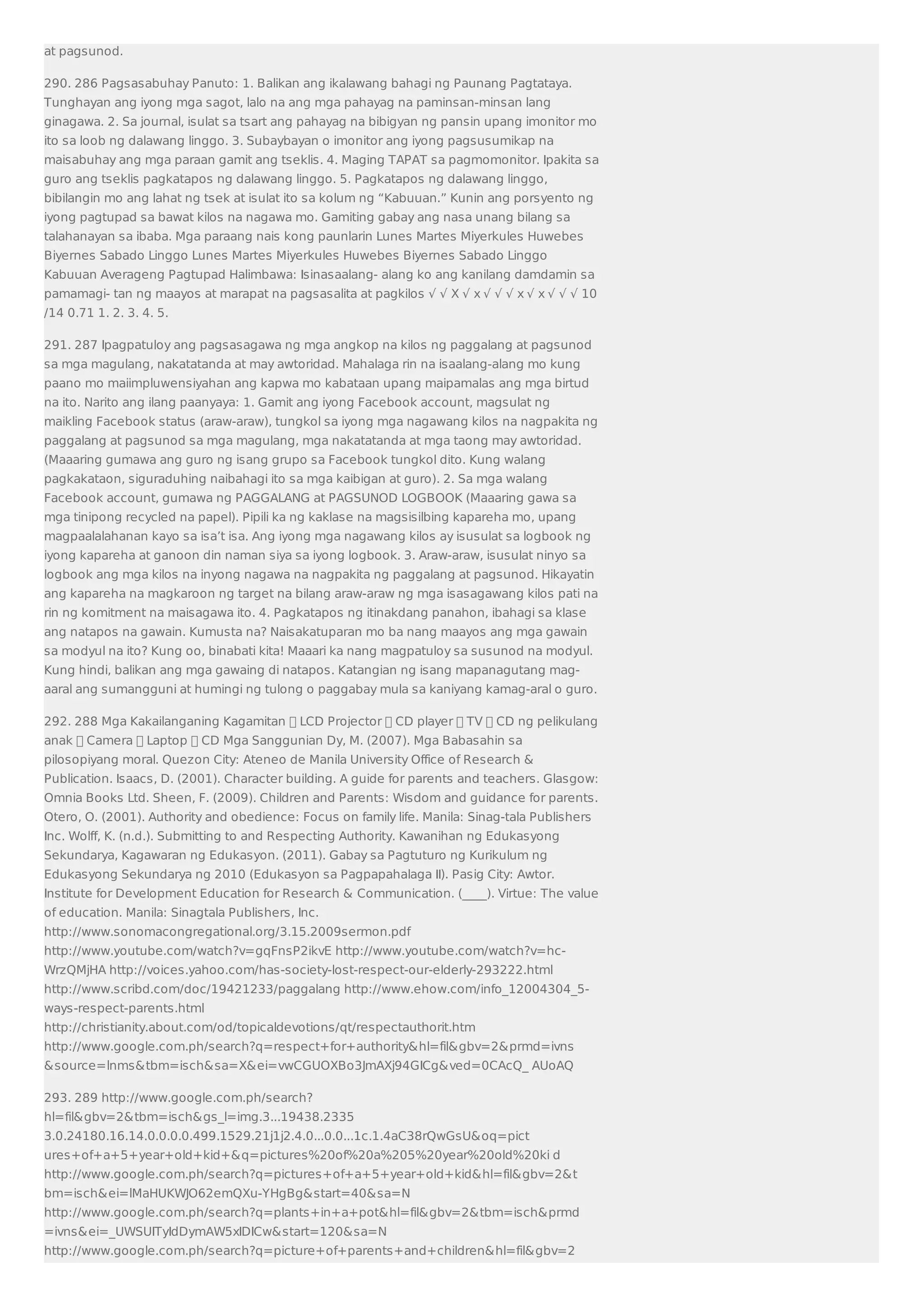 at pagsunod. 
290. 286 Pagsasabuhay Panuto: 1. Balikan ang ikalawang bahagi ng Paunang Pagtataya. 
Tunghayan ang iyong mga sagot, lalo na ang mga pahayag na paminsan-minsan lang 
ginagawa. 2. Sa journal, isulat sa tsart ang pahayag na bibigyan ng pansin upang imonitor mo 
ito sa loob ng dalawang linggo. 3. Subaybayan o imonitor ang iyong pagsusumikap na 
maisabuhay ang mga paraan gamit ang tseklis. 4. Maging TAPAT sa pagmomonitor. Ipakita sa 
guro ang tseklis pagkatapos ng dalawang linggo. 5. Pagkatapos ng dalawang linggo, 
bibilangin mo ang lahat ng tsek at isulat ito sa kolum ng “Kabuuan.” Kunin ang porsyento ng 
iyong pagtupad sa bawat kilos na nagawa mo. Gamiting gabay ang nasa unang bilang sa 
talahanayan sa ibaba. Mga paraang nais kong paunlarin Lunes Martes Miyerkules Huwebes 
Biyernes Sabado Linggo Lunes Martes Miyerkules Huwebes Biyernes Sabado Linggo 
Kabuuan Averageng Pagtupad Halimbawa: Isinasaalang- alang ko ang kanilang damdamin sa 
pamamagi- tan ng maayos at marapat na pagsasalita at pagkilos √ √ X √ x √ √ √ x √ x √ √ √ 10 
/14 0.71 1. 2. 3. 4. 5. 
291. 287 Ipagpatuloy ang pagsasagawa ng mga angkop na kilos ng paggalang at pagsunod 
sa mga magulang, nakatatanda at may awtoridad. Mahalaga rin na isaalang-alang mo kung 
paano mo maiimpluwensiyahan ang kapwa mo kabataan upang maipamalas ang mga birtud 
na ito. Narito ang ilang paanyaya: 1. Gamit ang iyong Facebook account, magsulat ng 
maikling Facebook status (araw-araw), tungkol sa iyong mga nagawang kilos na nagpakita ng 
paggalang at pagsunod sa mga magulang, mga nakatatanda at mga taong may awtoridad. 
(Maaaring gumawa ang guro ng isang grupo sa Facebook tungkol dito. Kung walang 
pagkakataon, siguraduhing naibahagi ito sa mga kaibigan at guro). 2. Sa mga walang 
Facebook account, gumawa ng PAGGALANG at PAGSUNOD LOGBOOK (Maaaring gawa sa 
mga tinipong recycled na papel). Pipili ka ng kaklase na magsisilbing kapareha mo, upang 
magpaalalahanan kayo sa isa’t isa. Ang iyong mga nagawang kilos ay isusulat sa logbook ng 
iyong kapareha at ganoon din naman siya sa iyong logbook. 3. Araw-araw, isusulat ninyo sa 
logbook ang mga kilos na inyong nagawa na nagpakita ng paggalang at pagsunod. Hikayatin 
ang kapareha na magkaroon ng target na bilang araw-araw ng mga isasagawang kilos pati na 
rin ng komitment na maisagawa ito. 4. Pagkatapos ng itinakdang panahon, ibahagi sa klase 
ang natapos na gawain. Kumusta na? Naisakatuparan mo ba nang maayos ang mga gawain 
sa modyul na ito? Kung oo, binabati kita! Maaari ka nang magpatuloy sa susunod na modyul. 
Kung hindi, balikan ang mga gawaing di natapos. Katangian ng isang mapanagutang mag-aaral 
ang sumangguni at humingi ng tulong o paggabay mula sa kaniyang kamag-aral o guro. 
292. 288 Mga Kakailanganing Kagamitan  LCD Projector  CD player  TV  CD ng pelikulang 
anak  Camera  Laptop  CD Mga Sanggunian Dy, M. (2007). Mga Babasahin sa 
pilosopiyang moral. Quezon City: Ateneo de Manila University Office of Research  
Publication. Isaacs, D. (2001). Character building. A guide for parents and teachers. Glasgow: 
Omnia Books Ltd. Sheen, F. (2009). Children and Parents: Wisdom and guidance for parents. 
Otero, O. (2001). Authority and obedience: Focus on family life. Manila: Sinag-tala Publishers 
Inc. Wolff, K. (n.d.). Submitting to and Respecting Authority. Kawanihan ng Edukasyong 
Sekundarya, Kagawaran ng Edukasyon. (2011). Gabay sa Pagtuturo ng Kurikulum ng 
Edukasyong Sekundarya ng 2010 (Edukasyon sa Pagpapahalaga II). Pasig City: Awtor. 
Institute for Development Education for Research  Communication. (____). Virtue: The value 
of education. Manila: Sinagtala Publishers, Inc. 
http://www.sonomacongregational.org/3.15.2009sermon.pdf 
http://www.youtube.com/watch?v=gqFnsP2ikvE http://www.youtube.com/watch?v=hc- 
WrzQMjHA http://voices.yahoo.com/has-society-lost-respect-our-elderly-293222.html 
http://www.scribd.com/doc/19421233/paggalang http://www.ehow.com/info_12004304_5- 
ways-respect-parents.html 
http://christianity.about.com/od/topicaldevotions/qt/respectauthorit.htm 
http://www.google.com.ph/search?q=respect+for+authorityhl=filgbv=2prmd=ivns 
source=lnmstbm=ischsa=Xei=vwCGUOXBo3JmAXj94GICgved=0CAcQ_ AUoAQ 
293. 289 http://www.google.com.ph/search? 
hl=filgbv=2tbm=ischgs_l=img.3...19438.2335 
3.0.24180.16.14.0.0.0.0.499.1529.21j1j2.4.0...0.0...1c.1.4aC38rQwGsUoq=pict 
ures+of+a+5+year+old+kid+q=pictures%20of%20a%205%20year%20old%20ki d 
http://www.google.com.ph/search?q=pictures+of+a+5+year+old+kidhl=filgbv=2t 
bm=ischei=lMaHUKWJO62emQXu-YHgBgstart=40sa=N 
http://www.google.com.ph/search?q=plants+in+a+pothl=filgbv=2tbm=ischprmd 
=ivnsei=_UWSUITyIdDymAW5xIDICwstart=120sa=N 
http://www.google.com.ph/search?q=picture+of+parents+and+childrenhl=filgbv=2 
 