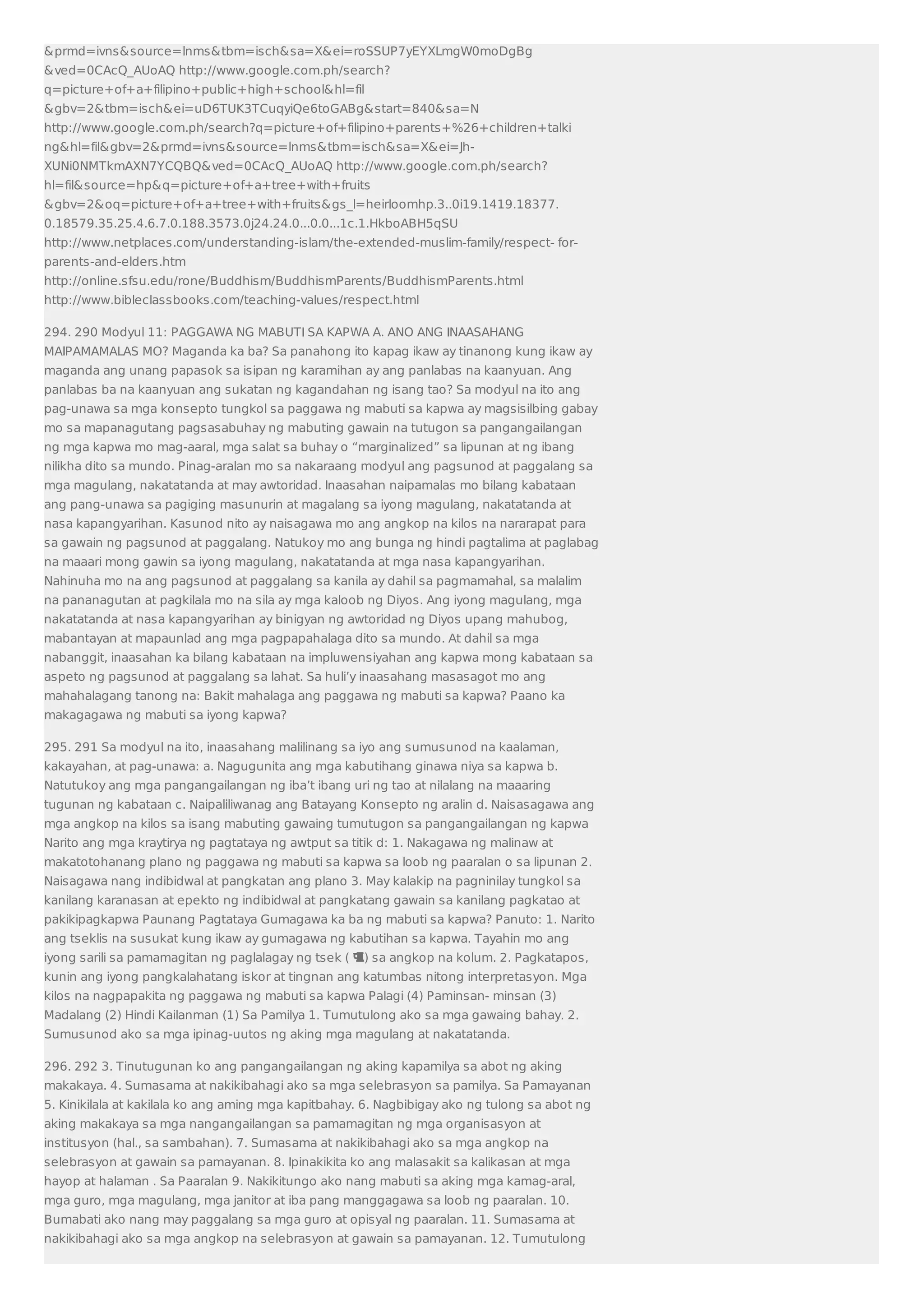 prmd=ivnssource=lnmstbm=ischsa=Xei=roSSUP7yEYXLmgW0moDgBg 
ved=0CAcQ_AUoAQ http://www.google.com.ph/search? 
q=picture+of+a+filipino+public+high+schoolhl=fil 
gbv=2tbm=ischei=uD6TUK3TCuqyiQe6toGABgstart=840sa=N 
http://www.google.com.ph/search?q=picture+of+filipino+parents+%26+children+talki 
nghl=filgbv=2prmd=ivnssource=lnmstbm=ischsa=Xei=Jh- 
XUNi0NMTkmAXN7YCQBQved=0CAcQ_AUoAQ http://www.google.com.ph/search? 
hl=filsource=hpq=picture+of+a+tree+with+fruits 
gbv=2oq=picture+of+a+tree+with+fruitsgs_l=heirloomhp.3..0i19.1419.18377. 
0.18579.35.25.4.6.7.0.188.3573.0j24.24.0...0.0...1c.1.HkboABH5qSU 
http://www.netplaces.com/understanding-islam/the-extended-muslim-family/respect- for-parents- 
and-elders.htm 
http://online.sfsu.edu/rone/Buddhism/BuddhismParents/BuddhismParents.html 
http://www.bibleclassbooks.com/teaching-values/respect.html 
294. 290 Modyul 11: PAGGAWA NG MABUTI SA KAPWA A. ANO ANG INAASAHANG 
MAIPAMAMALAS MO? Maganda ka ba? Sa panahong ito kapag ikaw ay tinanong kung ikaw ay 
maganda ang unang papasok sa isipan ng karamihan ay ang panlabas na kaanyuan. Ang 
panlabas ba na kaanyuan ang sukatan ng kagandahan ng isang tao? Sa modyul na ito ang 
pag-unawa sa mga konsepto tungkol sa paggawa ng mabuti sa kapwa ay magsisilbing gabay 
mo sa mapanagutang pagsasabuhay ng mabuting gawain na tutugon sa pangangailangan 
ng mga kapwa mo mag-aaral, mga salat sa buhay o “marginalized” sa lipunan at ng ibang 
nilikha dito sa mundo. Pinag-aralan mo sa nakaraang modyul ang pagsunod at paggalang sa 
mga magulang, nakatatanda at may awtoridad. Inaasahan naipamalas mo bilang kabataan 
ang pang-unawa sa pagiging masunurin at magalang sa iyong magulang, nakatatanda at 
nasa kapangyarihan. Kasunod nito ay naisagawa mo ang angkop na kilos na nararapat para 
sa gawain ng pagsunod at paggalang. Natukoy mo ang bunga ng hindi pagtalima at paglabag 
na maaari mong gawin sa iyong magulang, nakatatanda at mga nasa kapangyarihan. 
Nahinuha mo na ang pagsunod at paggalang sa kanila ay dahil sa pagmamahal, sa malalim 
na pananagutan at pagkilala mo na sila ay mga kaloob ng Diyos. Ang iyong magulang, mga 
nakatatanda at nasa kapangyarihan ay binigyan ng awtoridad ng Diyos upang mahubog, 
mabantayan at mapaunlad ang mga pagpapahalaga dito sa mundo. At dahil sa mga 
nabanggit, inaasahan ka bilang kabataan na impluwensiyahan ang kapwa mong kabataan sa 
aspeto ng pagsunod at paggalang sa lahat. Sa huli’y inaasahang masasagot mo ang 
mahahalagang tanong na: Bakit mahalaga ang paggawa ng mabuti sa kapwa? Paano ka 
makagagawa ng mabuti sa iyong kapwa? 
295. 291 Sa modyul na ito, inaasahang malilinang sa iyo ang sumusunod na kaalaman, 
kakayahan, at pag-unawa: a. Nagugunita ang mga kabutihang ginawa niya sa kapwa b. 
Natutukoy ang mga pangangailangan ng iba’t ibang uri ng tao at nilalang na maaaring 
tugunan ng kabataan c. Naipaliliwanag ang Batayang Konsepto ng aralin d. Naisasagawa ang 
mga angkop na kilos sa isang mabuting gawaing tumutugon sa pangangailangan ng kapwa 
Narito ang mga kraytirya ng pagtataya ng awtput sa titik d: 1. Nakagawa ng malinaw at 
makatotohanang plano ng paggawa ng mabuti sa kapwa sa loob ng paaralan o sa lipunan 2. 
Naisagawa nang indibidwal at pangkatan ang plano 3. May kalakip na pagninilay tungkol sa 
kanilang karanasan at epekto ng indibidwal at pangkatang gawain sa kanilang pagkatao at 
pakikipagkapwa Paunang Pagtataya Gumagawa ka ba ng mabuti sa kapwa? Panuto: 1. Narito 
ang tseklis na susukat kung ikaw ay gumagawa ng kabutihan sa kapwa. Tayahin mo ang 
iyong sarili sa pamamagitan ng paglalagay ng tsek ( ) sa angkop na kolum. 2. Pagkatapos, 
kunin ang iyong pangkalahatang iskor at tingnan ang katumbas nitong interpretasyon. Mga 
kilos na nagpapakita ng paggawa ng mabuti sa kapwa Palagi (4) Paminsan- minsan (3) 
Madalang (2) Hindi Kailanman (1) Sa Pamilya 1. Tumutulong ako sa mga gawaing bahay. 2. 
Sumusunod ako sa mga ipinag-uutos ng aking mga magulang at nakatatanda. 
296. 292 3. Tinutugunan ko ang pangangailangan ng aking kapamilya sa abot ng aking 
makakaya. 4. Sumasama at nakikibahagi ako sa mga selebrasyon sa pamilya. Sa Pamayanan 
5. Kinikilala at kakilala ko ang aming mga kapitbahay. 6. Nagbibigay ako ng tulong sa abot ng 
aking makakaya sa mga nangangailangan sa pamamagitan ng mga organisasyon at 
institusyon (hal., sa sambahan). 7. Sumasama at nakikibahagi ako sa mga angkop na 
selebrasyon at gawain sa pamayanan. 8. Ipinakikita ko ang malasakit sa kalikasan at mga 
hayop at halaman . Sa Paaralan 9. Nakikitungo ako nang mabuti sa aking mga kamag-aral, 
mga guro, mga magulang, mga janitor at iba pang manggagawa sa loob ng paaralan. 10. 
Bumabati ako nang may paggalang sa mga guro at opisyal ng paaralan. 11. Sumasama at 
nakikibahagi ako sa mga angkop na selebrasyon at gawain sa pamayanan. 12. Tumutulong 
 