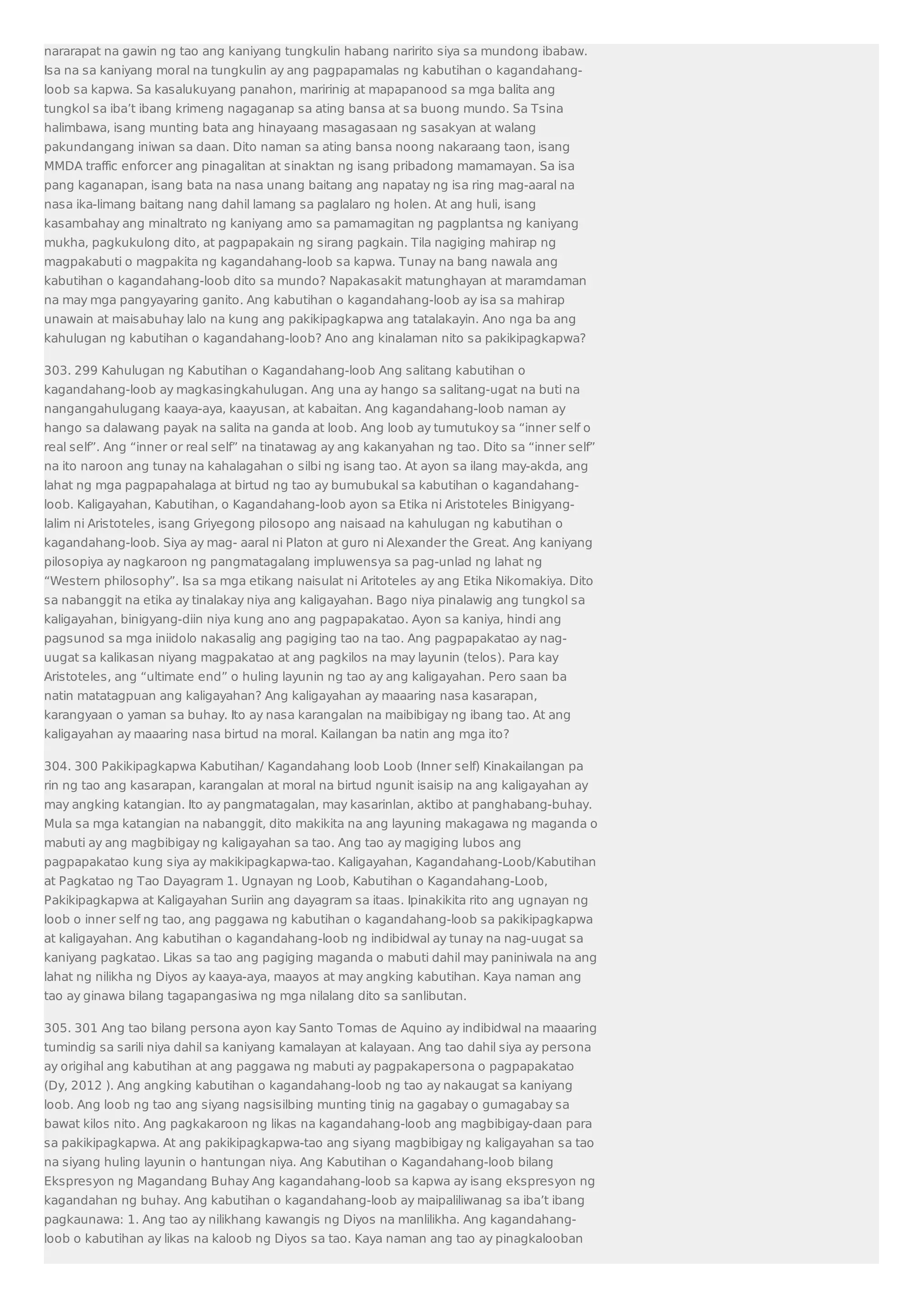 nararapat na gawin ng tao ang kaniyang tungkulin habang naririto siya sa mundong ibabaw. 
Isa na sa kaniyang moral na tungkulin ay ang pagpapamalas ng kabutihan o kagandahang-loob 
sa kapwa. Sa kasalukuyang panahon, maririnig at mapapanood sa mga balita ang 
tungkol sa iba’t ibang krimeng nagaganap sa ating bansa at sa buong mundo. Sa Tsina 
halimbawa, isang munting bata ang hinayaang masagasaan ng sasakyan at walang 
pakundangang iniwan sa daan. Dito naman sa ating bansa noong nakaraang taon, isang 
MMDA traffic enforcer ang pinagalitan at sinaktan ng isang pribadong mamamayan. Sa isa 
pang kaganapan, isang bata na nasa unang baitang ang napatay ng isa ring mag-aaral na 
nasa ika-limang baitang nang dahil lamang sa paglalaro ng holen. At ang huli, isang 
kasambahay ang minaltrato ng kaniyang amo sa pamamagitan ng pagplantsa ng kaniyang 
mukha, pagkukulong dito, at pagpapakain ng sirang pagkain. Tila nagiging mahirap ng 
magpakabuti o magpakita ng kagandahang-loob sa kapwa. Tunay na bang nawala ang 
kabutihan o kagandahang-loob dito sa mundo? Napakasakit matunghayan at maramdaman 
na may mga pangyayaring ganito. Ang kabutihan o kagandahang-loob ay isa sa mahirap 
unawain at maisabuhay lalo na kung ang pakikipagkapwa ang tatalakayin. Ano nga ba ang 
kahulugan ng kabutihan o kagandahang-loob? Ano ang kinalaman nito sa pakikipagkapwa? 
303. 299 Kahulugan ng Kabutihan o Kagandahang-loob Ang salitang kabutihan o 
kagandahang-loob ay magkasingkahulugan. Ang una ay hango sa salitang-ugat na buti na 
nangangahulugang kaaya-aya, kaayusan, at kabaitan. Ang kagandahang-loob naman ay 
hango sa dalawang payak na salita na ganda at loob. Ang loob ay tumutukoy sa “inner self o 
real self”. Ang “inner or real self” na tinatawag ay ang kakanyahan ng tao. Dito sa “inner self” 
na ito naroon ang tunay na kahalagahan o silbi ng isang tao. At ayon sa ilang may-akda, ang 
lahat ng mga pagpapahalaga at birtud ng tao ay bumubukal sa kabutihan o kagandahang-loob. 
Kaligayahan, Kabutihan, o Kagandahang-loob ayon sa Etika ni Aristoteles Binigyang-lalim 
ni Aristoteles, isang Griyegong pilosopo ang naisaad na kahulugan ng kabutihan o 
kagandahang-loob. Siya ay mag- aaral ni Platon at guro ni Alexander the Great. Ang kaniyang 
pilosopiya ay nagkaroon ng pangmatagalang impluwensya sa pag-unlad ng lahat ng 
“Western philosophy”. Isa sa mga etikang naisulat ni Aritoteles ay ang Etika Nikomakiya. Dito 
sa nabanggit na etika ay tinalakay niya ang kaligayahan. Bago niya pinalawig ang tungkol sa 
kaligayahan, binigyang-diin niya kung ano ang pagpapakatao. Ayon sa kaniya, hindi ang 
pagsunod sa mga iniidolo nakasalig ang pagiging tao na tao. Ang pagpapakatao ay nag-uugat 
sa kalikasan niyang magpakatao at ang pagkilos na may layunin (telos). Para kay 
Aristoteles, ang “ultimate end” o huling layunin ng tao ay ang kaligayahan. Pero saan ba 
natin matatagpuan ang kaligayahan? Ang kaligayahan ay maaaring nasa kasarapan, 
karangyaan o yaman sa buhay. Ito ay nasa karangalan na maibibigay ng ibang tao. At ang 
kaligayahan ay maaaring nasa birtud na moral. Kailangan ba natin ang mga ito? 
304. 300 Pakikipagkapwa Kabutihan/ Kagandahang loob Loob (Inner self) Kinakailangan pa 
rin ng tao ang kasarapan, karangalan at moral na birtud ngunit isaisip na ang kaligayahan ay 
may angking katangian. Ito ay pangmatagalan, may kasarinlan, aktibo at panghabang-buhay. 
Mula sa mga katangian na nabanggit, dito makikita na ang layuning makagawa ng maganda o 
mabuti ay ang magbibigay ng kaligayahan sa tao. Ang tao ay magiging lubos ang 
pagpapakatao kung siya ay makikipagkapwa-tao. Kaligayahan, Kagandahang-Loob/Kabutihan 
at Pagkatao ng Tao Dayagram 1. Ugnayan ng Loob, Kabutihan o Kagandahang-Loob, 
Pakikipagkapwa at Kaligayahan Suriin ang dayagram sa itaas. Ipinakikita rito ang ugnayan ng 
loob o inner self ng tao, ang paggawa ng kabutihan o kagandahang-loob sa pakikipagkapwa 
at kaligayahan. Ang kabutihan o kagandahang-loob ng indibidwal ay tunay na nag-uugat sa 
kaniyang pagkatao. Likas sa tao ang pagiging maganda o mabuti dahil may paniniwala na ang 
lahat ng nilikha ng Diyos ay kaaya-aya, maayos at may angking kabutihan. Kaya naman ang 
tao ay ginawa bilang tagapangasiwa ng mga nilalang dito sa sanlibutan. 
305. 301 Ang tao bilang persona ayon kay Santo Tomas de Aquino ay indibidwal na maaaring 
tumindig sa sarili niya dahil sa kaniyang kamalayan at kalayaan. Ang tao dahil siya ay persona 
ay origihal ang kabutihan at ang paggawa ng mabuti ay pagpakapersona o pagpapakatao 
(Dy, 2012 ). Ang angking kabutihan o kagandahang-loob ng tao ay nakaugat sa kaniyang 
loob. Ang loob ng tao ang siyang nagsisilbing munting tinig na gagabay o gumagabay sa 
bawat kilos nito. Ang pagkakaroon ng likas na kagandahang-loob ang magbibigay-daan para 
sa pakikipagkapwa. At ang pakikipagkapwa-tao ang siyang magbibigay ng kaligayahan sa tao 
na siyang huling layunin o hantungan niya. Ang Kabutihan o Kagandahang-loob bilang 
Ekspresyon ng Magandang Buhay Ang kagandahang-loob sa kapwa ay isang ekspresyon ng 
kagandahan ng buhay. Ang kabutihan o kagandahang-loob ay maipaliliwanag sa iba’t ibang 
pagkaunawa: 1. Ang tao ay nilikhang kawangis ng Diyos na manlilikha. Ang kagandahang-loob 
o kabutihan ay likas na kaloob ng Diyos sa tao. Kaya naman ang tao ay pinagkalooban 
 