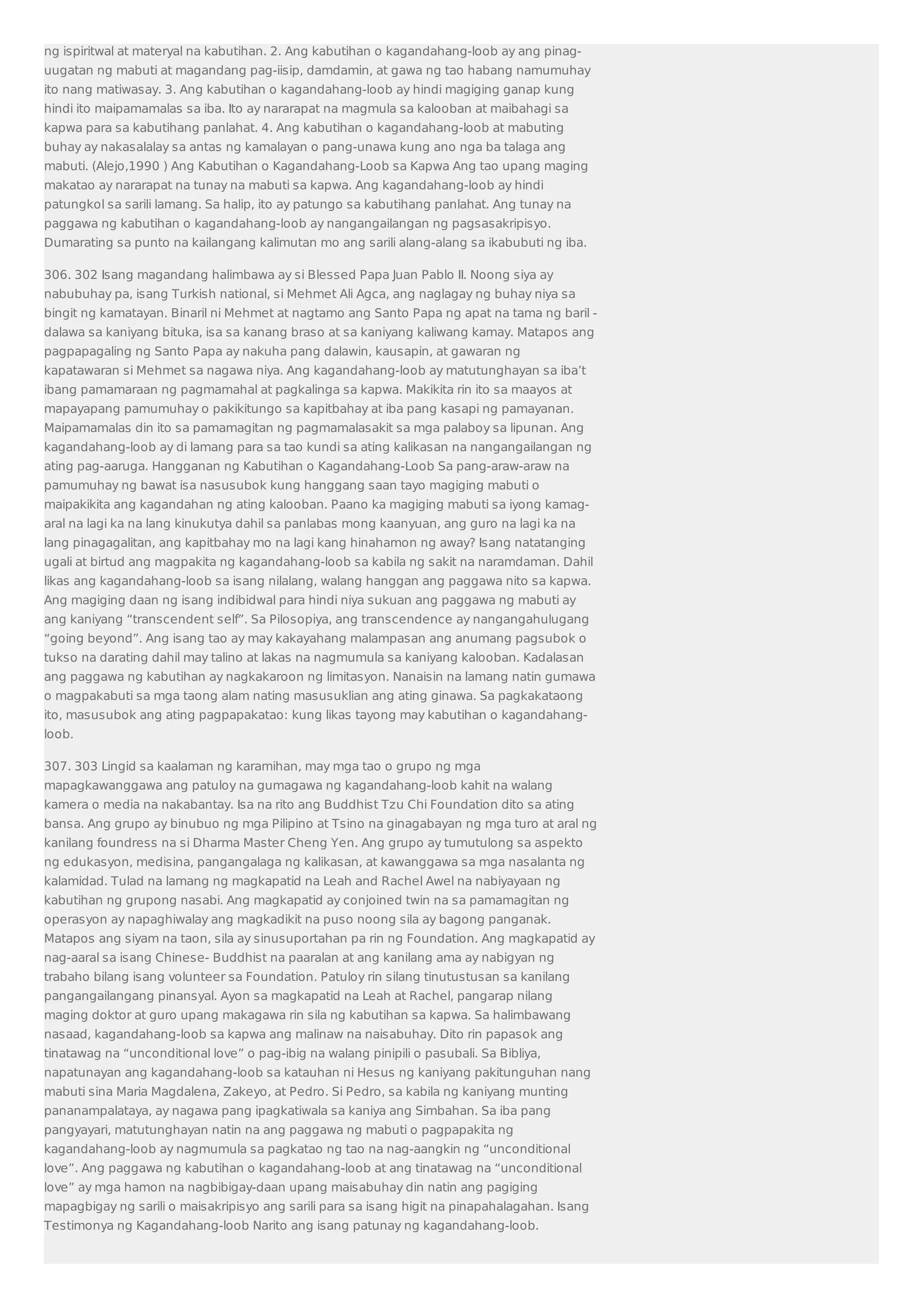 ng ispiritwal at materyal na kabutihan. 2. Ang kabutihan o kagandahang-loob ay ang pinag-uugatan 
ng mabuti at magandang pag-iisip, damdamin, at gawa ng tao habang namumuhay 
ito nang matiwasay. 3. Ang kabutihan o kagandahang-loob ay hindi magiging ganap kung 
hindi ito maipamamalas sa iba. Ito ay nararapat na magmula sa kalooban at maibahagi sa 
kapwa para sa kabutihang panlahat. 4. Ang kabutihan o kagandahang-loob at mabuting 
buhay ay nakasalalay sa antas ng kamalayan o pang-unawa kung ano nga ba talaga ang 
mabuti. (Alejo,1990 ) Ang Kabutihan o Kagandahang-Loob sa Kapwa Ang tao upang maging 
makatao ay nararapat na tunay na mabuti sa kapwa. Ang kagandahang-loob ay hindi 
patungkol sa sarili lamang. Sa halip, ito ay patungo sa kabutihang panlahat. Ang tunay na 
paggawa ng kabutihan o kagandahang-loob ay nangangailangan ng pagsasakripisyo. 
Dumarating sa punto na kailangang kalimutan mo ang sarili alang-alang sa ikabubuti ng iba. 
306. 302 Isang magandang halimbawa ay si Blessed Papa Juan Pablo II. Noong siya ay 
nabubuhay pa, isang Turkish national, si Mehmet Ali Agca, ang naglagay ng buhay niya sa 
bingit ng kamatayan. Binaril ni Mehmet at nagtamo ang Santo Papa ng apat na tama ng baril - 
dalawa sa kaniyang bituka, isa sa kanang braso at sa kaniyang kaliwang kamay. Matapos ang 
pagpapagaling ng Santo Papa ay nakuha pang dalawin, kausapin, at gawaran ng 
kapatawaran si Mehmet sa nagawa niya. Ang kagandahang-loob ay matutunghayan sa iba’t 
ibang pamamaraan ng pagmamahal at pagkalinga sa kapwa. Makikita rin ito sa maayos at 
mapayapang pamumuhay o pakikitungo sa kapitbahay at iba pang kasapi ng pamayanan. 
Maipamamalas din ito sa pamamagitan ng pagmamalasakit sa mga palaboy sa lipunan. Ang 
kagandahang-loob ay di lamang para sa tao kundi sa ating kalikasan na nangangailangan ng 
ating pag-aaruga. Hangganan ng Kabutihan o Kagandahang-Loob Sa pang-araw-araw na 
pamumuhay ng bawat isa nasusubok kung hanggang saan tayo magiging mabuti o 
maipakikita ang kagandahan ng ating kalooban. Paano ka magiging mabuti sa iyong kamag-aral 
na lagi ka na lang kinukutya dahil sa panlabas mong kaanyuan, ang guro na lagi ka na 
lang pinagagalitan, ang kapitbahay mo na lagi kang hinahamon ng away? Isang natatanging 
ugali at birtud ang magpakita ng kagandahang-loob sa kabila ng sakit na naramdaman. Dahil 
likas ang kagandahang-loob sa isang nilalang, walang hanggan ang paggawa nito sa kapwa. 
Ang magiging daan ng isang indibidwal para hindi niya sukuan ang paggawa ng mabuti ay 
ang kaniyang “transcendent self”. Sa Pilosopiya, ang transcendence ay nangangahulugang 
“going beyond”. Ang isang tao ay may kakayahang malampasan ang anumang pagsubok o 
tukso na darating dahil may talino at lakas na nagmumula sa kaniyang kalooban. Kadalasan 
ang paggawa ng kabutihan ay nagkakaroon ng limitasyon. Nanaisin na lamang natin gumawa 
o magpakabuti sa mga taong alam nating masusuklian ang ating ginawa. Sa pagkakataong 
ito, masusubok ang ating pagpapakatao: kung likas tayong may kabutihan o kagandahang-loob. 
307. 303 Lingid sa kaalaman ng karamihan, may mga tao o grupo ng mga 
mapagkawanggawa ang patuloy na gumagawa ng kagandahang-loob kahit na walang 
kamera o media na nakabantay. Isa na rito ang Buddhist Tzu Chi Foundation dito sa ating 
bansa. Ang grupo ay binubuo ng mga Pilipino at Tsino na ginagabayan ng mga turo at aral ng 
kanilang foundress na si Dharma Master Cheng Yen. Ang grupo ay tumutulong sa aspekto 
ng edukasyon, medisina, pangangalaga ng kalikasan, at kawanggawa sa mga nasalanta ng 
kalamidad. Tulad na lamang ng magkapatid na Leah and Rachel Awel na nabiyayaan ng 
kabutihan ng grupong nasabi. Ang magkapatid ay conjoined twin na sa pamamagitan ng 
operasyon ay napaghiwalay ang magkadikit na puso noong sila ay bagong panganak. 
Matapos ang siyam na taon, sila ay sinusuportahan pa rin ng Foundation. Ang magkapatid ay 
nag-aaral sa isang Chinese- Buddhist na paaralan at ang kanilang ama ay nabigyan ng 
trabaho bilang isang volunteer sa Foundation. Patuloy rin silang tinutustusan sa kanilang 
pangangailangang pinansyal. Ayon sa magkapatid na Leah at Rachel, pangarap nilang 
maging doktor at guro upang makagawa rin sila ng kabutihan sa kapwa. Sa halimbawang 
nasaad, kagandahang-loob sa kapwa ang malinaw na naisabuhay. Dito rin papasok ang 
tinatawag na “unconditional love” o pag-ibig na walang pinipili o pasubali. Sa Bibliya, 
napatunayan ang kagandahang-loob sa katauhan ni Hesus ng kaniyang pakitunguhan nang 
mabuti sina Maria Magdalena, Zakeyo, at Pedro. Si Pedro, sa kabila ng kaniyang munting 
pananampalataya, ay nagawa pang ipagkatiwala sa kaniya ang Simbahan. Sa iba pang 
pangyayari, matutunghayan natin na ang paggawa ng mabuti o pagpapakita ng 
kagandahang-loob ay nagmumula sa pagkatao ng tao na nag-aangkin ng “unconditional 
love”. Ang paggawa ng kabutihan o kagandahang-loob at ang tinatawag na “unconditional 
love” ay mga hamon na nagbibigay-daan upang maisabuhay din natin ang pagiging 
mapagbigay ng sarili o maisakripisyo ang sarili para sa isang higit na pinapahalagahan. Isang 
Testimonya ng Kagandahang-loob Narito ang isang patunay ng kagandahang-loob. 
 