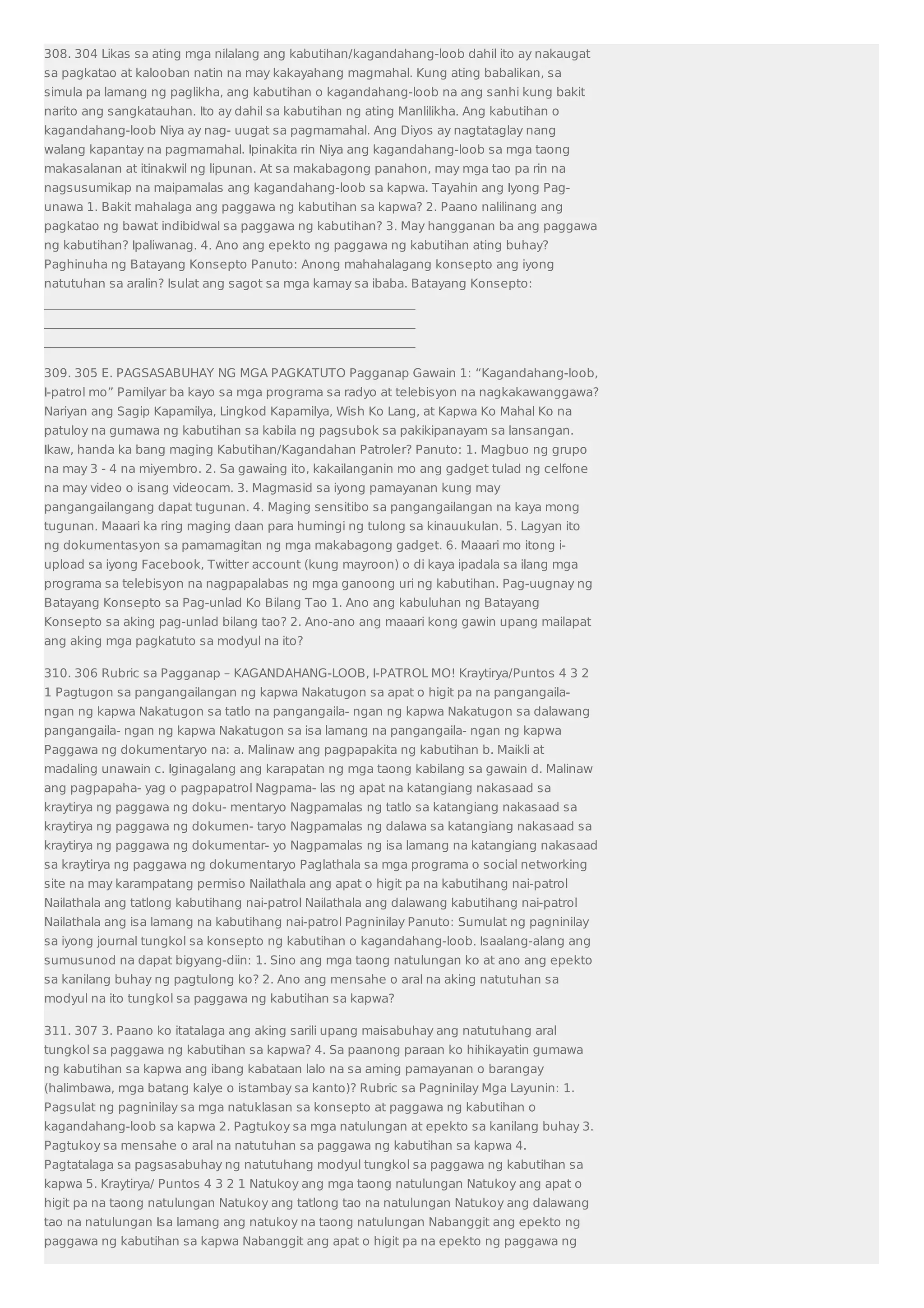 308. 304 Likas sa ating mga nilalang ang kabutihan/kagandahang-loob dahil ito ay nakaugat 
sa pagkatao at kalooban natin na may kakayahang magmahal. Kung ating babalikan, sa 
simula pa lamang ng paglikha, ang kabutihan o kagandahang-loob na ang sanhi kung bakit 
narito ang sangkatauhan. Ito ay dahil sa kabutihan ng ating Manlilikha. Ang kabutihan o 
kagandahang-loob Niya ay nag- uugat sa pagmamahal. Ang Diyos ay nagtataglay nang 
walang kapantay na pagmamahal. Ipinakita rin Niya ang kagandahang-loob sa mga taong 
makasalanan at itinakwil ng lipunan. At sa makabagong panahon, may mga tao pa rin na 
nagsusumikap na maipamalas ang kagandahang-loob sa kapwa. Tayahin ang Iyong Pag-unawa 
1. Bakit mahalaga ang paggawa ng kabutihan sa kapwa? 2. Paano nalilinang ang 
pagkatao ng bawat indibidwal sa paggawa ng kabutihan? 3. May hangganan ba ang paggawa 
ng kabutihan? Ipaliwanag. 4. Ano ang epekto ng paggawa ng kabutihan ating buhay? 
Paghinuha ng Batayang Konsepto Panuto: Anong mahahalagang konsepto ang iyong 
natutuhan sa aralin? Isulat ang sagot sa mga kamay sa ibaba. Batayang Konsepto: 
_____________________________________________________________ 
_____________________________________________________________ 
_____________________________________________________________ 
309. 305 E. PAGSASABUHAY NG MGA PAGKATUTO Pagganap Gawain 1: “Kagandahang-loob, 
I-patrol mo” Pamilyar ba kayo sa mga programa sa radyo at telebisyon na nagkakawanggawa? 
Nariyan ang Sagip Kapamilya, Lingkod Kapamilya, Wish Ko Lang, at Kapwa Ko Mahal Ko na 
patuloy na gumawa ng kabutihan sa kabila ng pagsubok sa pakikipanayam sa lansangan. 
Ikaw, handa ka bang maging Kabutihan/Kagandahan Patroler? Panuto: 1. Magbuo ng grupo 
na may 3 - 4 na miyembro. 2. Sa gawaing ito, kakailanganin mo ang gadget tulad ng celfone 
na may video o isang videocam. 3. Magmasid sa iyong pamayanan kung may 
pangangailangang dapat tugunan. 4. Maging sensitibo sa pangangailangan na kaya mong 
tugunan. Maaari ka ring maging daan para humingi ng tulong sa kinauukulan. 5. Lagyan ito 
ng dokumentasyon sa pamamagitan ng mga makabagong gadget. 6. Maaari mo itong i-upload 
sa iyong Facebook, Twitter account (kung mayroon) o di kaya ipadala sa ilang mga 
programa sa telebisyon na nagpapalabas ng mga ganoong uri ng kabutihan. Pag-uugnay ng 
Batayang Konsepto sa Pag-unlad Ko Bilang Tao 1. Ano ang kabuluhan ng Batayang 
Konsepto sa aking pag-unlad bilang tao? 2. Ano-ano ang maaari kong gawin upang mailapat 
ang aking mga pagkatuto sa modyul na ito? 
310. 306 Rubric sa Pagganap – KAGANDAHANG-LOOB, I-PATROL MO! Kraytirya/Puntos 4 3 2 
1 Pagtugon sa pangangailangan ng kapwa Nakatugon sa apat o higit pa na pangangaila-ngan 
ng kapwa Nakatugon sa tatlo na pangangaila- ngan ng kapwa Nakatugon sa dalawang 
pangangaila- ngan ng kapwa Nakatugon sa isa lamang na pangangaila- ngan ng kapwa 
Paggawa ng dokumentaryo na: a. Malinaw ang pagpapakita ng kabutihan b. Maikli at 
madaling unawain c. Iginagalang ang karapatan ng mga taong kabilang sa gawain d. Malinaw 
ang pagpapaha- yag o pagpapatrol Nagpama- las ng apat na katangiang nakasaad sa 
kraytirya ng paggawa ng doku- mentaryo Nagpamalas ng tatlo sa katangiang nakasaad sa 
kraytirya ng paggawa ng dokumen- taryo Nagpamalas ng dalawa sa katangiang nakasaad sa 
kraytirya ng paggawa ng dokumentar- yo Nagpamalas ng isa lamang na katangiang nakasaad 
sa kraytirya ng paggawa ng dokumentaryo Paglathala sa mga programa o social networking 
site na may karampatang permiso Nailathala ang apat o higit pa na kabutihang nai-patrol 
Nailathala ang tatlong kabutihang nai-patrol Nailathala ang dalawang kabutihang nai-patrol 
Nailathala ang isa lamang na kabutihang nai-patrol Pagninilay Panuto: Sumulat ng pagninilay 
sa iyong journal tungkol sa konsepto ng kabutihan o kagandahang-loob. Isaalang-alang ang 
sumusunod na dapat bigyang-diin: 1. Sino ang mga taong natulungan ko at ano ang epekto 
sa kanilang buhay ng pagtulong ko? 2. Ano ang mensahe o aral na aking natutuhan sa 
modyul na ito tungkol sa paggawa ng kabutihan sa kapwa? 
311. 307 3. Paano ko itatalaga ang aking sarili upang maisabuhay ang natutuhang aral 
tungkol sa paggawa ng kabutihan sa kapwa? 4. Sa paanong paraan ko hihikayatin gumawa 
ng kabutihan sa kapwa ang ibang kabataan lalo na sa aming pamayanan o barangay 
(halimbawa, mga batang kalye o istambay sa kanto)? Rubric sa Pagninilay Mga Layunin: 1. 
Pagsulat ng pagninilay sa mga natuklasan sa konsepto at paggawa ng kabutihan o 
kagandahang-loob sa kapwa 2. Pagtukoy sa mga natulungan at epekto sa kanilang buhay 3. 
Pagtukoy sa mensahe o aral na natutuhan sa paggawa ng kabutihan sa kapwa 4. 
Pagtatalaga sa pagsasabuhay ng natutuhang modyul tungkol sa paggawa ng kabutihan sa 
kapwa 5. Kraytirya/ Puntos 4 3 2 1 Natukoy ang mga taong natulungan Natukoy ang apat o 
higit pa na taong natulungan Natukoy ang tatlong tao na natulungan Natukoy ang dalawang 
tao na natulungan Isa lamang ang natukoy na taong natulungan Nabanggit ang epekto ng 
paggawa ng kabutihan sa kapwa Nabanggit ang apat o higit pa na epekto ng paggawa ng 
 