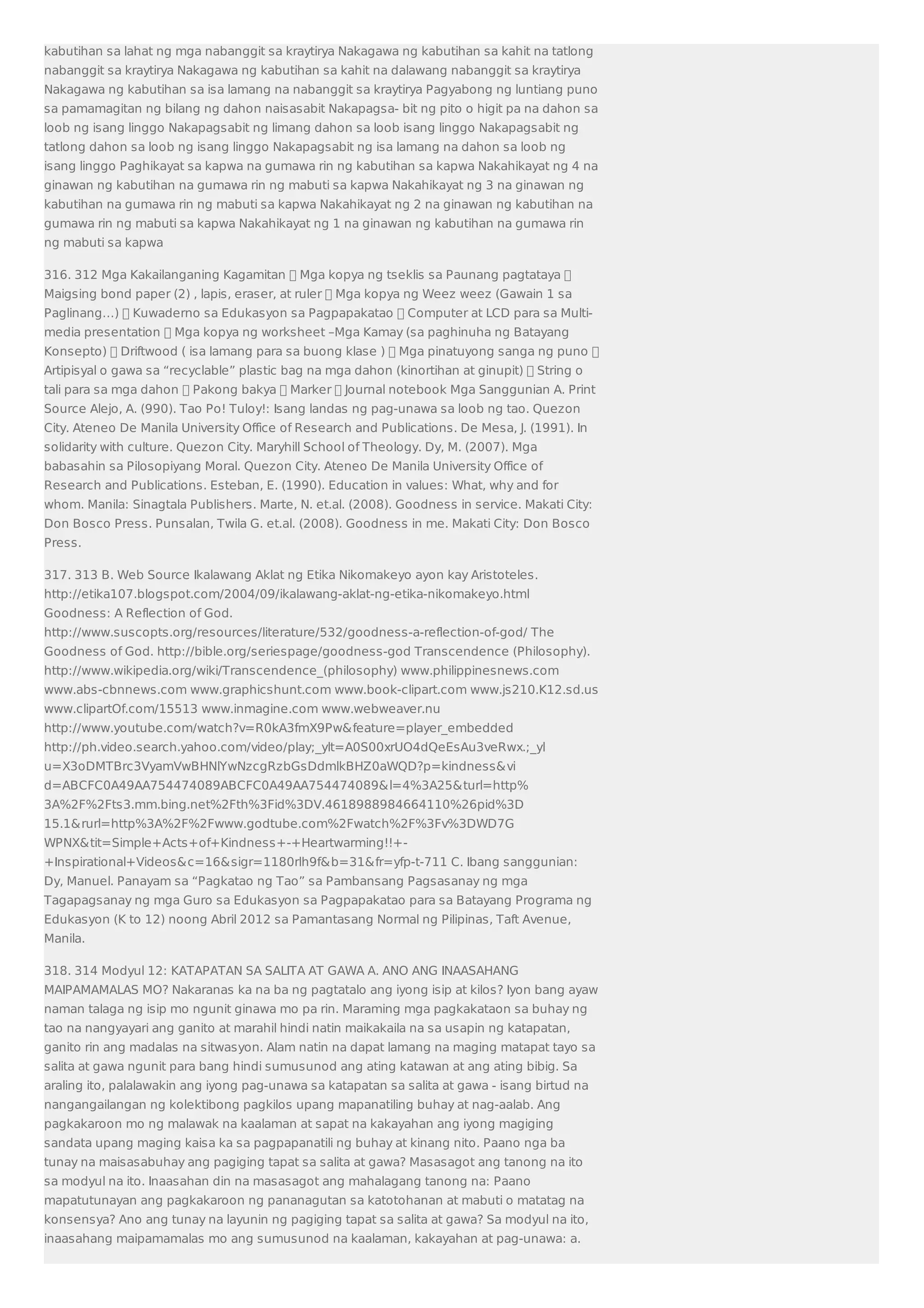 kabutihan sa lahat ng mga nabanggit sa kraytirya Nakagawa ng kabutihan sa kahit na tatlong 
nabanggit sa kraytirya Nakagawa ng kabutihan sa kahit na dalawang nabanggit sa kraytirya 
Nakagawa ng kabutihan sa isa lamang na nabanggit sa kraytirya Pagyabong ng luntiang puno 
sa pamamagitan ng bilang ng dahon naisasabit Nakapagsa- bit ng pito o higit pa na dahon sa 
loob ng isang linggo Nakapagsabit ng limang dahon sa loob isang linggo Nakapagsabit ng 
tatlong dahon sa loob ng isang linggo Nakapagsabit ng isa lamang na dahon sa loob ng 
isang linggo Paghikayat sa kapwa na gumawa rin ng kabutihan sa kapwa Nakahikayat ng 4 na 
ginawan ng kabutihan na gumawa rin ng mabuti sa kapwa Nakahikayat ng 3 na ginawan ng 
kabutihan na gumawa rin ng mabuti sa kapwa Nakahikayat ng 2 na ginawan ng kabutihan na 
gumawa rin ng mabuti sa kapwa Nakahikayat ng 1 na ginawan ng kabutihan na gumawa rin 
ng mabuti sa kapwa 
316. 312 Mga Kakailanganing Kagamitan  Mga kopya ng tseklis sa Paunang pagtataya  
Maigsing bond paper (2) , lapis, eraser, at ruler  Mga kopya ng Weez weez (Gawain 1 sa 
Paglinang…)  Kuwaderno sa Edukasyon sa Pagpapakatao  Computer at LCD para sa Multi-media 
presentation  Mga kopya ng worksheet –Mga Kamay (sa paghinuha ng Batayang 
Konsepto)  Driftwood ( isa lamang para sa buong klase )  Mga pinatuyong sanga ng puno  
Artipisyal o gawa sa “recyclable” plastic bag na mga dahon (kinortihan at ginupit)  String o 
tali para sa mga dahon  Pakong bakya  Marker  Journal notebook Mga Sanggunian A. Print 
Source Alejo, A. (990). Tao Po! Tuloy!: Isang landas ng pag-unawa sa loob ng tao. Quezon 
City. Ateneo De Manila University Office of Research and Publications. De Mesa, J. (1991). In 
solidarity with culture. Quezon City. Maryhill School of Theology. Dy, M. (2007). Mga 
babasahin sa Pilosopiyang Moral. Quezon City. Ateneo De Manila University Office of 
Research and Publications. Esteban, E. (1990). Education in values: What, why and for 
whom. Manila: Sinagtala Publishers. Marte, N. et.al. (2008). Goodness in service. Makati City: 
Don Bosco Press. Punsalan, Twila G. et.al. (2008). Goodness in me. Makati City: Don Bosco 
Press. 
317. 313 B. Web Source Ikalawang Aklat ng Etika Nikomakeyo ayon kay Aristoteles. 
http://etika107.blogspot.com/2004/09/ikalawang-aklat-ng-etika-nikomakeyo.html 
Goodness: A Reflection of God. 
http://www.suscopts.org/resources/literature/532/goodness-a-reflection-of-god/ The 
Goodness of God. http://bible.org/seriespage/goodness-god Transcendence (Philosophy). 
http://www.wikipedia.org/wiki/Transcendence_(philosophy) www.philippinesnews.com 
www.abs-cbnnews.com www.graphicshunt.com www.book-clipart.com www.js210.K12.sd.us 
www.clipartOf.com/15513 www.inmagine.com www.webweaver.nu 
http://www.youtube.com/watch?v=R0kA3fmX9Pwfeature=player_embedded 
http://ph.video.search.yahoo.com/video/play;_ylt=A0S00xrUO4dQeEsAu3veRwx.;_yl 
u=X3oDMTBrc3VyamVwBHNlYwNzcgRzbGsDdmlkBHZ0aWQD?p=kindnessvi 
d=ABCFC0A49AA754474089ABCFC0A49AA754474089l=4%3A25turl=http% 
3A%2F%2Fts3.mm.bing.net%2Fth%3Fid%3DV.4618988984664110%26pid%3D 
15.1rurl=http%3A%2F%2Fwww.godtube.com%2Fwatch%2F%3Fv%3DWD7G 
WPNXtit=Simple+Acts+of+Kindness+-+Heartwarming!!+- 
+Inspirational+Videosc=16sigr=1180rlh9fb=31fr=yfp-t-711 C. Ibang sanggunian: 
Dy, Manuel. Panayam sa “Pagkatao ng Tao” sa Pambansang Pagsasanay ng mga 
Tagapagsanay ng mga Guro sa Edukasyon sa Pagpapakatao para sa Batayang Programa ng 
Edukasyon (K to 12) noong Abril 2012 sa Pamantasang Normal ng Pilipinas, Taft Avenue, 
Manila. 
318. 314 Modyul 12: KATAPATAN SA SALITA AT GAWA A. ANO ANG INAASAHANG 
MAIPAMAMALAS MO? Nakaranas ka na ba ng pagtatalo ang iyong isip at kilos? Iyon bang ayaw 
naman talaga ng isip mo ngunit ginawa mo pa rin. Maraming mga pagkakataon sa buhay ng 
tao na nangyayari ang ganito at marahil hindi natin maikakaila na sa usapin ng katapatan, 
ganito rin ang madalas na sitwasyon. Alam natin na dapat lamang na maging matapat tayo sa 
salita at gawa ngunit para bang hindi sumusunod ang ating katawan at ang ating bibig. Sa 
araling ito, palalawakin ang iyong pag-unawa sa katapatan sa salita at gawa - isang birtud na 
nangangailangan ng kolektibong pagkilos upang mapanatiling buhay at nag-aalab. Ang 
pagkakaroon mo ng malawak na kaalaman at sapat na kakayahan ang iyong magiging 
sandata upang maging kaisa ka sa pagpapanatili ng buhay at kinang nito. Paano nga ba 
tunay na maisasabuhay ang pagiging tapat sa salita at gawa? Masasagot ang tanong na ito 
sa modyul na ito. Inaasahan din na masasagot ang mahalagang tanong na: Paano 
mapatutunayan ang pagkakaroon ng pananagutan sa katotohanan at mabuti o matatag na 
konsensya? Ano ang tunay na layunin ng pagiging tapat sa salita at gawa? Sa modyul na ito, 
inaasahang maipamamalas mo ang sumusunod na kaalaman, kakayahan at pag-unawa: a. 
 