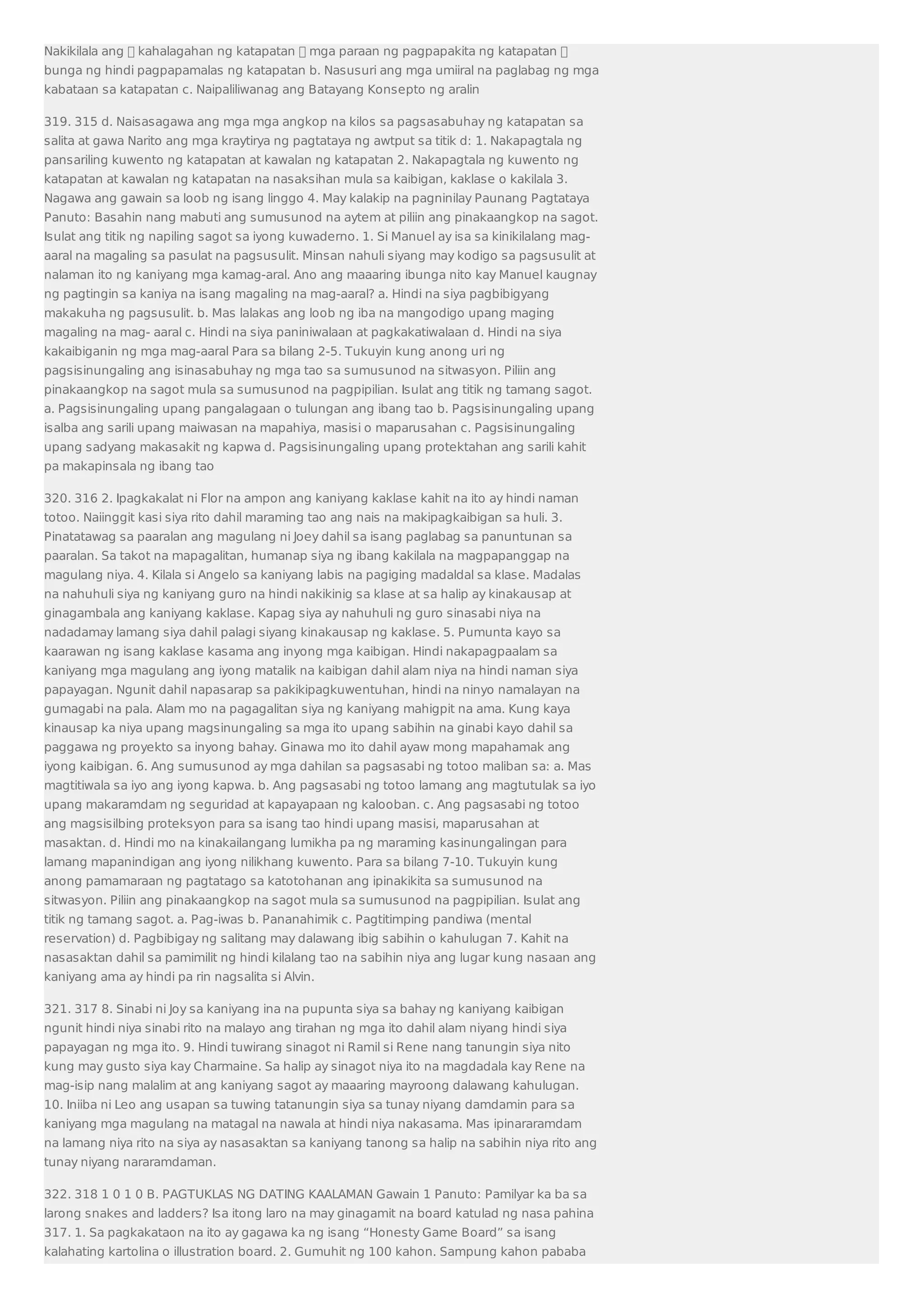 Nakikilala ang  kahalagahan ng katapatan  mga paraan ng pagpapakita ng katapatan  
bunga ng hindi pagpapamalas ng katapatan b. Nasusuri ang mga umiiral na paglabag ng mga 
kabataan sa katapatan c. Naipaliliwanag ang Batayang Konsepto ng aralin 
319. 315 d. Naisasagawa ang mga mga angkop na kilos sa pagsasabuhay ng katapatan sa 
salita at gawa Narito ang mga kraytirya ng pagtataya ng awtput sa titik d: 1. Nakapagtala ng 
pansariling kuwento ng katapatan at kawalan ng katapatan 2. Nakapagtala ng kuwento ng 
katapatan at kawalan ng katapatan na nasaksihan mula sa kaibigan, kaklase o kakilala 3. 
Nagawa ang gawain sa loob ng isang linggo 4. May kalakip na pagninilay Paunang Pagtataya 
Panuto: Basahin nang mabuti ang sumusunod na aytem at piliin ang pinakaangkop na sagot. 
Isulat ang titik ng napiling sagot sa iyong kuwaderno. 1. Si Manuel ay isa sa kinikilalang mag-aaral 
na magaling sa pasulat na pagsusulit. Minsan nahuli siyang may kodigo sa pagsusulit at 
nalaman ito ng kaniyang mga kamag-aral. Ano ang maaaring ibunga nito kay Manuel kaugnay 
ng pagtingin sa kaniya na isang magaling na mag-aaral? a. Hindi na siya pagbibigyang 
makakuha ng pagsusulit. b. Mas lalakas ang loob ng iba na mangodigo upang maging 
magaling na mag- aaral c. Hindi na siya paniniwalaan at pagkakatiwalaan d. Hindi na siya 
kakaibiganin ng mga mag-aaral Para sa bilang 2-5. Tukuyin kung anong uri ng 
pagsisinungaling ang isinasabuhay ng mga tao sa sumusunod na sitwasyon. Piliin ang 
pinakaangkop na sagot mula sa sumusunod na pagpipilian. Isulat ang titik ng tamang sagot. 
a. Pagsisinungaling upang pangalagaan o tulungan ang ibang tao b. Pagsisinungaling upang 
isalba ang sarili upang maiwasan na mapahiya, masisi o maparusahan c. Pagsisinungaling 
upang sadyang makasakit ng kapwa d. Pagsisinungaling upang protektahan ang sarili kahit 
pa makapinsala ng ibang tao 
320. 316 2. Ipagkakalat ni Flor na ampon ang kaniyang kaklase kahit na ito ay hindi naman 
totoo. Naiinggit kasi siya rito dahil maraming tao ang nais na makipagkaibigan sa huli. 3. 
Pinatatawag sa paaralan ang magulang ni Joey dahil sa isang paglabag sa panuntunan sa 
paaralan. Sa takot na mapagalitan, humanap siya ng ibang kakilala na magpapanggap na 
magulang niya. 4. Kilala si Angelo sa kaniyang labis na pagiging madaldal sa klase. Madalas 
na nahuhuli siya ng kaniyang guro na hindi nakikinig sa klase at sa halip ay kinakausap at 
ginagambala ang kaniyang kaklase. Kapag siya ay nahuhuli ng guro sinasabi niya na 
nadadamay lamang siya dahil palagi siyang kinakausap ng kaklase. 5. Pumunta kayo sa 
kaarawan ng isang kaklase kasama ang inyong mga kaibigan. Hindi nakapagpaalam sa 
kaniyang mga magulang ang iyong matalik na kaibigan dahil alam niya na hindi naman siya 
papayagan. Ngunit dahil napasarap sa pakikipagkuwentuhan, hindi na ninyo namalayan na 
gumagabi na pala. Alam mo na pagagalitan siya ng kaniyang mahigpit na ama. Kung kaya 
kinausap ka niya upang magsinungaling sa mga ito upang sabihin na ginabi kayo dahil sa 
paggawa ng proyekto sa inyong bahay. Ginawa mo ito dahil ayaw mong mapahamak ang 
iyong kaibigan. 6. Ang sumusunod ay mga dahilan sa pagsasabi ng totoo maliban sa: a. Mas 
magtitiwala sa iyo ang iyong kapwa. b. Ang pagsasabi ng totoo lamang ang magtutulak sa iyo 
upang makaramdam ng seguridad at kapayapaan ng kalooban. c. Ang pagsasabi ng totoo 
ang magsisilbing proteksyon para sa isang tao hindi upang masisi, maparusahan at 
masaktan. d. Hindi mo na kinakailangang lumikha pa ng maraming kasinungalingan para 
lamang mapanindigan ang iyong nilikhang kuwento. Para sa bilang 7-10. Tukuyin kung 
anong pamamaraan ng pagtatago sa katotohanan ang ipinakikita sa sumusunod na 
sitwasyon. Piliin ang pinakaangkop na sagot mula sa sumusunod na pagpipilian. Isulat ang 
titik ng tamang sagot. a. Pag-iwas b. Pananahimik c. Pagtitimping pandiwa (mental 
reservation) d. Pagbibigay ng salitang may dalawang ibig sabihin o kahulugan 7. Kahit na 
nasasaktan dahil sa pamimilit ng hindi kilalang tao na sabihin niya ang lugar kung nasaan ang 
kaniyang ama ay hindi pa rin nagsalita si Alvin. 
321. 317 8. Sinabi ni Joy sa kaniyang ina na pupunta siya sa bahay ng kaniyang kaibigan 
ngunit hindi niya sinabi rito na malayo ang tirahan ng mga ito dahil alam niyang hindi siya 
papayagan ng mga ito. 9. Hindi tuwirang sinagot ni Ramil si Rene nang tanungin siya nito 
kung may gusto siya kay Charmaine. Sa halip ay sinagot niya ito na magdadala kay Rene na 
mag-isip nang malalim at ang kaniyang sagot ay maaaring mayroong dalawang kahulugan. 
10. Iniiba ni Leo ang usapan sa tuwing tatanungin siya sa tunay niyang damdamin para sa 
kaniyang mga magulang na matagal na nawala at hindi niya nakasama. Mas ipinararamdam 
na lamang niya rito na siya ay nasasaktan sa kaniyang tanong sa halip na sabihin niya rito ang 
tunay niyang nararamdaman. 
322. 318 1 0 1 0 B. PAGTUKLAS NG DATING KAALAMAN Gawain 1 Panuto: Pamilyar ka ba sa 
larong snakes and ladders? Isa itong laro na may ginagamit na board katulad ng nasa pahina 
317. 1. Sa pagkakataon na ito ay gagawa ka ng isang “Honesty Game Board” sa isang 
kalahating kartolina o illustration board. 2. Gumuhit ng 100 kahon. Sampung kahon pababa 
 