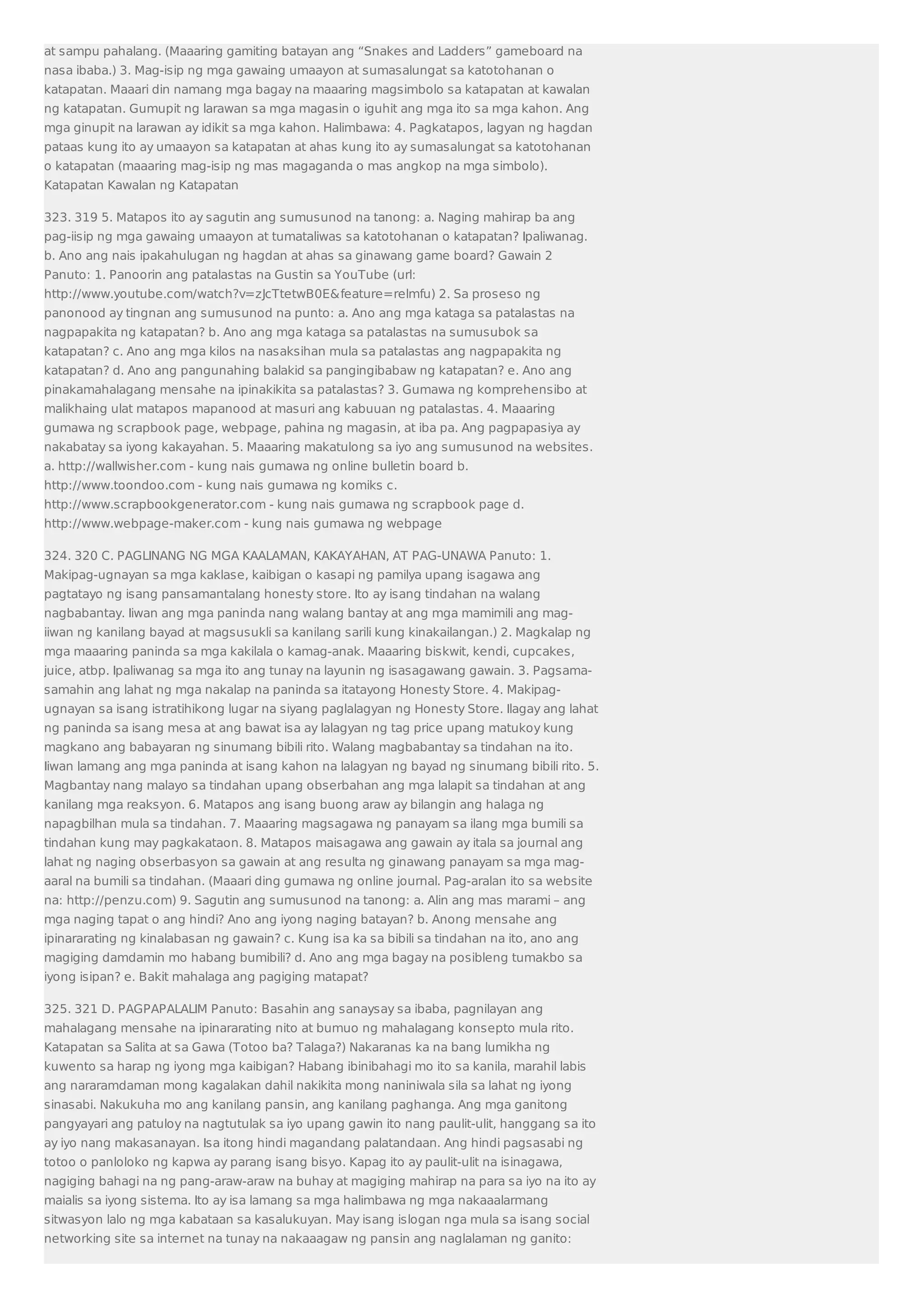 at sampu pahalang. (Maaaring gamiting batayan ang “Snakes and Ladders” gameboard na 
nasa ibaba.) 3. Mag-isip ng mga gawaing umaayon at sumasalungat sa katotohanan o 
katapatan. Maaari din namang mga bagay na maaaring magsimbolo sa katapatan at kawalan 
ng katapatan. Gumupit ng larawan sa mga magasin o iguhit ang mga ito sa mga kahon. Ang 
mga ginupit na larawan ay idikit sa mga kahon. Halimbawa: 4. Pagkatapos, lagyan ng hagdan 
pataas kung ito ay umaayon sa katapatan at ahas kung ito ay sumasalungat sa katotohanan 
o katapatan (maaaring mag-isip ng mas magaganda o mas angkop na mga simbolo). 
Katapatan Kawalan ng Katapatan 
323. 319 5. Matapos ito ay sagutin ang sumusunod na tanong: a. Naging mahirap ba ang 
pag-iisip ng mga gawaing umaayon at tumataliwas sa katotohanan o katapatan? Ipaliwanag. 
b. Ano ang nais ipakahulugan ng hagdan at ahas sa ginawang game board? Gawain 2 
Panuto: 1. Panoorin ang patalastas na Gustin sa YouTube (url: 
http://www.youtube.com/watch?v=zJcTtetwB0Efeature=relmfu) 2. Sa proseso ng 
panonood ay tingnan ang sumusunod na punto: a. Ano ang mga kataga sa patalastas na 
nagpapakita ng katapatan? b. Ano ang mga kataga sa patalastas na sumusubok sa 
katapatan? c. Ano ang mga kilos na nasaksihan mula sa patalastas ang nagpapakita ng 
katapatan? d. Ano ang pangunahing balakid sa pangingibabaw ng katapatan? e. Ano ang 
pinakamahalagang mensahe na ipinakikita sa patalastas? 3. Gumawa ng komprehensibo at 
malikhaing ulat matapos mapanood at masuri ang kabuuan ng patalastas. 4. Maaaring 
gumawa ng scrapbook page, webpage, pahina ng magasin, at iba pa. Ang pagpapasiya ay 
nakabatay sa iyong kakayahan. 5. Maaaring makatulong sa iyo ang sumusunod na websites. 
a. http://wallwisher.com - kung nais gumawa ng online bulletin board b. 
http://www.toondoo.com - kung nais gumawa ng komiks c. 
http://www.scrapbookgenerator.com - kung nais gumawa ng scrapbook page d. 
http://www.webpage-maker.com - kung nais gumawa ng webpage 
324. 320 C. PAGLINANG NG MGA KAALAMAN, KAKAYAHAN, AT PAG-UNAWA Panuto: 1. 
Makipag-ugnayan sa mga kaklase, kaibigan o kasapi ng pamilya upang isagawa ang 
pagtatayo ng isang pansamantalang honesty store. Ito ay isang tindahan na walang 
nagbabantay. Iiwan ang mga paninda nang walang bantay at ang mga mamimili ang mag-iiwan 
ng kanilang bayad at magsusukli sa kanilang sarili kung kinakailangan.) 2. Magkalap ng 
mga maaaring paninda sa mga kakilala o kamag-anak. Maaaring biskwit, kendi, cupcakes, 
juice, atbp. Ipaliwanag sa mga ito ang tunay na layunin ng isasagawang gawain. 3. Pagsama-samahin 
ang lahat ng mga nakalap na paninda sa itatayong Honesty Store. 4. Makipag-ugnayan 
sa isang istratihikong lugar na siyang paglalagyan ng Honesty Store. Ilagay ang lahat 
ng paninda sa isang mesa at ang bawat isa ay lalagyan ng tag price upang matukoy kung 
magkano ang babayaran ng sinumang bibili rito. Walang magbabantay sa tindahan na ito. 
Iiwan lamang ang mga paninda at isang kahon na lalagyan ng bayad ng sinumang bibili rito. 5. 
Magbantay nang malayo sa tindahan upang obserbahan ang mga lalapit sa tindahan at ang 
kanilang mga reaksyon. 6. Matapos ang isang buong araw ay bilangin ang halaga ng 
napagbilhan mula sa tindahan. 7. Maaaring magsagawa ng panayam sa ilang mga bumili sa 
tindahan kung may pagkakataon. 8. Matapos maisagawa ang gawain ay itala sa journal ang 
lahat ng naging obserbasyon sa gawain at ang resulta ng ginawang panayam sa mga mag-aaral 
na bumili sa tindahan. (Maaari ding gumawa ng online journal. Pag-aralan ito sa website 
na: http://penzu.com) 9. Sagutin ang sumusunod na tanong: a. Alin ang mas marami – ang 
mga naging tapat o ang hindi? Ano ang iyong naging batayan? b. Anong mensahe ang 
ipinararating ng kinalabasan ng gawain? c. Kung isa ka sa bibili sa tindahan na ito, ano ang 
magiging damdamin mo habang bumibili? d. Ano ang mga bagay na posibleng tumakbo sa 
iyong isipan? e. Bakit mahalaga ang pagiging matapat? 
325. 321 D. PAGPAPALALIM Panuto: Basahin ang sanaysay sa ibaba, pagnilayan ang 
mahalagang mensahe na ipinararating nito at bumuo ng mahalagang konsepto mula rito. 
Katapatan sa Salita at sa Gawa (Totoo ba? Talaga?) Nakaranas ka na bang lumikha ng 
kuwento sa harap ng iyong mga kaibigan? Habang ibinibahagi mo ito sa kanila, marahil labis 
ang nararamdaman mong kagalakan dahil nakikita mong naniniwala sila sa lahat ng iyong 
sinasabi. Nakukuha mo ang kanilang pansin, ang kanilang paghanga. Ang mga ganitong 
pangyayari ang patuloy na nagtutulak sa iyo upang gawin ito nang paulit-ulit, hanggang sa ito 
ay iyo nang makasanayan. Isa itong hindi magandang palatandaan. Ang hindi pagsasabi ng 
totoo o panloloko ng kapwa ay parang isang bisyo. Kapag ito ay paulit-ulit na isinagawa, 
nagiging bahagi na ng pang-araw-araw na buhay at magiging mahirap na para sa iyo na ito ay 
maialis sa iyong sistema. Ito ay isa lamang sa mga halimbawa ng mga nakaaalarmang 
sitwasyon lalo ng mga kabataan sa kasalukuyan. May isang islogan nga mula sa isang social 
networking site sa internet na tunay na nakaaagaw ng pansin ang naglalaman ng ganito: 
 