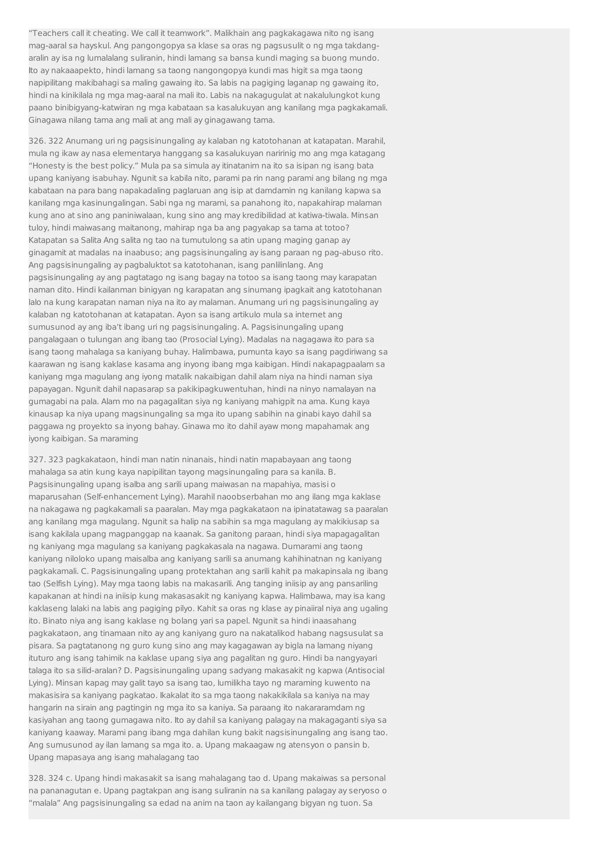“Teachers call it cheating. We call it teamwork”. Malikhain ang pagkakagawa nito ng isang 
mag-aaral sa hayskul. Ang pangongopya sa klase sa oras ng pagsusulit o ng mga takdang-aralin 
ay isa ng lumalalang suliranin, hindi lamang sa bansa kundi maging sa buong mundo. 
Ito ay nakaaapekto, hindi lamang sa taong nangongopya kundi mas higit sa mga taong 
napipilitang makibahagi sa maling gawaing ito. Sa labis na pagiging laganap ng gawaing ito, 
hindi na kinikilala ng mga mag-aaral na mali ito. Labis na nakagugulat at nakalulungkot kung 
paano binibigyang-katwiran ng mga kabataan sa kasalukuyan ang kanilang mga pagkakamali. 
Ginagawa nilang tama ang mali at ang mali ay ginagawang tama. 
326. 322 Anumang uri ng pagsisinungaling ay kalaban ng katotohanan at katapatan. Marahil, 
mula ng ikaw ay nasa elementarya hanggang sa kasalukuyan naririnig mo ang mga katagang 
“Honesty is the best policy.” Mula pa sa simula ay itinatanim na ito sa isipan ng isang bata 
upang kaniyang isabuhay. Ngunit sa kabila nito, parami pa rin nang parami ang bilang ng mga 
kabataan na para bang napakadaling paglaruan ang isip at damdamin ng kanilang kapwa sa 
kanilang mga kasinungalingan. Sabi nga ng marami, sa panahong ito, napakahirap malaman 
kung ano at sino ang paniniwalaan, kung sino ang may kredibilidad at katiwa-tiwala. Minsan 
tuloy, hindi maiwasang maitanong, mahirap nga ba ang pagyakap sa tama at totoo? 
Katapatan sa Salita Ang salita ng tao na tumutulong sa atin upang maging ganap ay 
ginagamit at madalas na inaabuso; ang pagsisinungaling ay isang paraan ng pag-abuso rito. 
Ang pagsisinungaling ay pagbaluktot sa katotohanan, isang panlilinlang. Ang 
pagsisinungaling ay ang pagtatago ng isang bagay na totoo sa isang taong may karapatan 
naman dito. Hindi kailanman binigyan ng karapatan ang sinumang ipagkait ang katotohanan 
lalo na kung karapatan naman niya na ito ay malaman. Anumang uri ng pagsisinungaling ay 
kalaban ng katotohanan at katapatan. Ayon sa isang artikulo mula sa internet ang 
sumusunod ay ang iba’t ibang uri ng pagsisinungaling. A. Pagsisinungaling upang 
pangalagaan o tulungan ang ibang tao (Prosocial Lying). Madalas na nagagawa ito para sa 
isang taong mahalaga sa kaniyang buhay. Halimbawa, pumunta kayo sa isang pagdiriwang sa 
kaarawan ng isang kaklase kasama ang inyong ibang mga kaibigan. Hindi nakapagpaalam sa 
kaniyang mga magulang ang iyong matalik nakaibigan dahil alam niya na hindi naman siya 
papayagan. Ngunit dahil napasarap sa pakikipagkuwentuhan, hindi na ninyo namalayan na 
gumagabi na pala. Alam mo na pagagalitan siya ng kaniyang mahigpit na ama. Kung kaya 
kinausap ka niya upang magsinungaling sa mga ito upang sabihin na ginabi kayo dahil sa 
paggawa ng proyekto sa inyong bahay. Ginawa mo ito dahil ayaw mong mapahamak ang 
iyong kaibigan. Sa maraming 
327. 323 pagkakataon, hindi man natin ninanais, hindi natin mapabayaan ang taong 
mahalaga sa atin kung kaya napipilitan tayong magsinungaling para sa kanila. B. 
Pagsisinungaling upang isalba ang sarili upang maiwasan na mapahiya, masisi o 
maparusahan (Self-enhancement Lying). Marahil naoobserbahan mo ang ilang mga kaklase 
na nakagawa ng pagkakamali sa paaralan. May mga pagkakataon na ipinatatawag sa paaralan 
ang kanilang mga magulang. Ngunit sa halip na sabihin sa mga magulang ay makikiusap sa 
isang kakilala upang magpanggap na kaanak. Sa ganitong paraan, hindi siya mapagagalitan 
ng kaniyang mga magulang sa kaniyang pagkakasala na nagawa. Dumarami ang taong 
kaniyang niloloko upang maisalba ang kaniyang sarili sa anumang kahihinatnan ng kaniyang 
pagkakamali. C. Pagsisinungaling upang protektahan ang sarili kahit pa makapinsala ng ibang 
tao (Selfish Lying). May mga taong labis na makasarili. Ang tanging iniisip ay ang pansariling 
kapakanan at hindi na iniisip kung makasasakit ng kaniyang kapwa. Halimbawa, may isa kang 
kaklaseng lalaki na labis ang pagiging pilyo. Kahit sa oras ng klase ay pinaiiral niya ang ugaling 
ito. Binato niya ang isang kaklase ng bolang yari sa papel. Ngunit sa hindi inaasahang 
pagkakataon, ang tinamaan nito ay ang kaniyang guro na nakatalikod habang nagsusulat sa 
pisara. Sa pagtatanong ng guro kung sino ang may kagagawan ay bigla na lamang niyang 
ituturo ang isang tahimik na kaklase upang siya ang pagalitan ng guro. Hindi ba nangyayari 
talaga ito sa silid-aralan? D. Pagsisinungaling upang sadyang makasakit ng kapwa (Antisocial 
Lying). Minsan kapag may galit tayo sa isang tao, lumilikha tayo ng maraming kuwento na 
makasisira sa kaniyang pagkatao. Ikakalat ito sa mga taong nakakikilala sa kaniya na may 
hangarin na sirain ang pagtingin ng mga ito sa kaniya. Sa paraang ito nakararamdam ng 
kasiyahan ang taong gumagawa nito. Ito ay dahil sa kaniyang palagay na makagaganti siya sa 
kaniyang kaaway. Marami pang ibang mga dahilan kung bakit nagsisinungaling ang isang tao. 
Ang sumusunod ay ilan lamang sa mga ito. a. Upang makaagaw ng atensyon o pansin b. 
Upang mapasaya ang isang mahalagang tao 
328. 324 c. Upang hindi makasakit sa isang mahalagang tao d. Upang makaiwas sa personal 
na pananagutan e. Upang pagtakpan ang isang suliranin na sa kanilang palagay ay seryoso o 
“malala” Ang pagsisinungaling sa edad na anim na taon ay kailangang bigyan ng tuon. Sa 
 