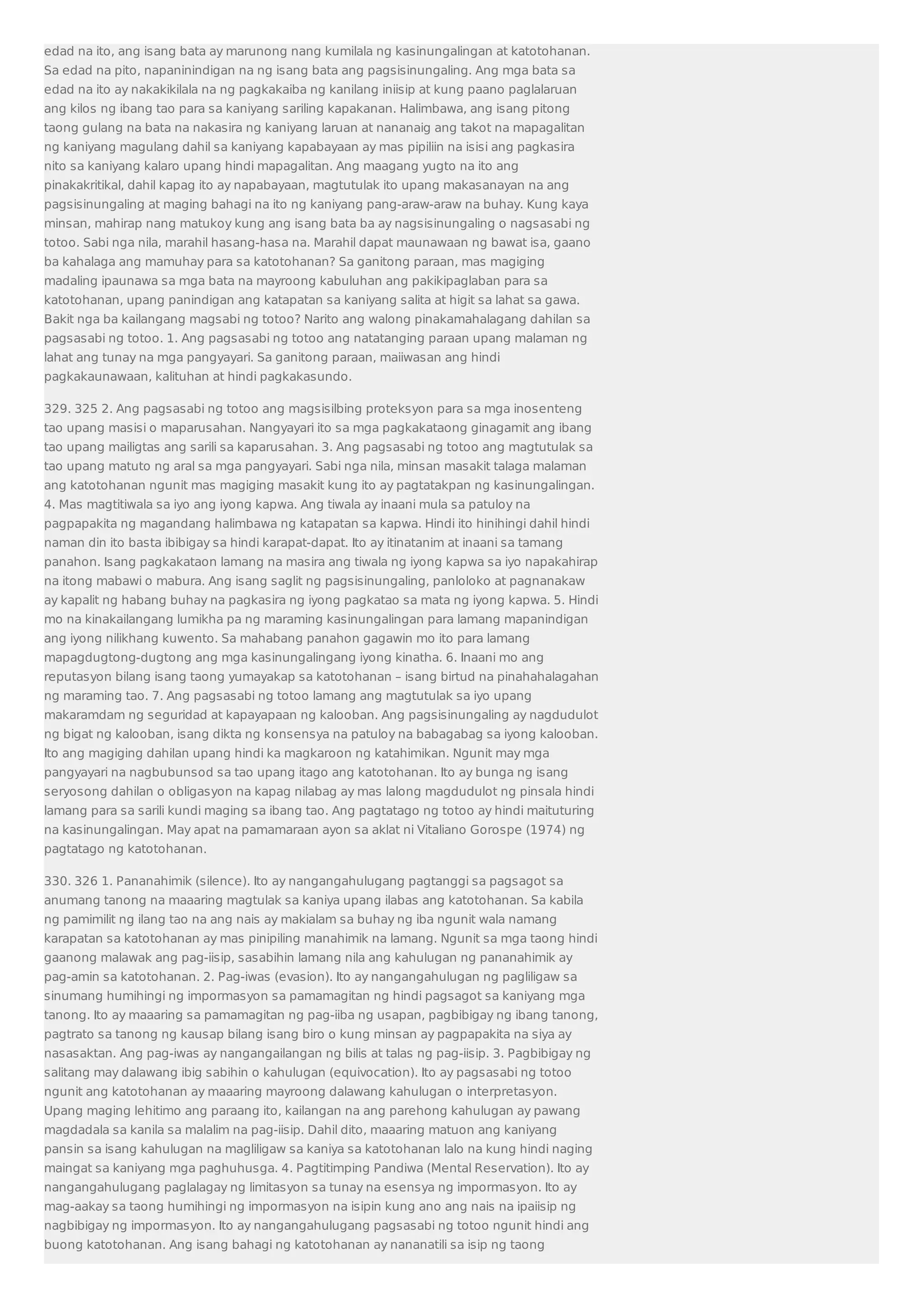 edad na ito, ang isang bata ay marunong nang kumilala ng kasinungalingan at katotohanan. 
Sa edad na pito, napaninindigan na ng isang bata ang pagsisinungaling. Ang mga bata sa 
edad na ito ay nakakikilala na ng pagkakaiba ng kanilang iniisip at kung paano paglalaruan 
ang kilos ng ibang tao para sa kaniyang sariling kapakanan. Halimbawa, ang isang pitong 
taong gulang na bata na nakasira ng kaniyang laruan at nananaig ang takot na mapagalitan 
ng kaniyang magulang dahil sa kaniyang kapabayaan ay mas pipiliin na isisi ang pagkasira 
nito sa kaniyang kalaro upang hindi mapagalitan. Ang maagang yugto na ito ang 
pinakakritikal, dahil kapag ito ay napabayaan, magtutulak ito upang makasanayan na ang 
pagsisinungaling at maging bahagi na ito ng kaniyang pang-araw-araw na buhay. Kung kaya 
minsan, mahirap nang matukoy kung ang isang bata ba ay nagsisinungaling o nagsasabi ng 
totoo. Sabi nga nila, marahil hasang-hasa na. Marahil dapat maunawaan ng bawat isa, gaano 
ba kahalaga ang mamuhay para sa katotohanan? Sa ganitong paraan, mas magiging 
madaling ipaunawa sa mga bata na mayroong kabuluhan ang pakikipaglaban para sa 
katotohanan, upang panindigan ang katapatan sa kaniyang salita at higit sa lahat sa gawa. 
Bakit nga ba kailangang magsabi ng totoo? Narito ang walong pinakamahalagang dahilan sa 
pagsasabi ng totoo. 1. Ang pagsasabi ng totoo ang natatanging paraan upang malaman ng 
lahat ang tunay na mga pangyayari. Sa ganitong paraan, maiiwasan ang hindi 
pagkakaunawaan, kalituhan at hindi pagkakasundo. 
329. 325 2. Ang pagsasabi ng totoo ang magsisilbing proteksyon para sa mga inosenteng 
tao upang masisi o maparusahan. Nangyayari ito sa mga pagkakataong ginagamit ang ibang 
tao upang mailigtas ang sarili sa kaparusahan. 3. Ang pagsasabi ng totoo ang magtutulak sa 
tao upang matuto ng aral sa mga pangyayari. Sabi nga nila, minsan masakit talaga malaman 
ang katotohanan ngunit mas magiging masakit kung ito ay pagtatakpan ng kasinungalingan. 
4. Mas magtitiwala sa iyo ang iyong kapwa. Ang tiwala ay inaani mula sa patuloy na 
pagpapakita ng magandang halimbawa ng katapatan sa kapwa. Hindi ito hinihingi dahil hindi 
naman din ito basta ibibigay sa hindi karapat-dapat. Ito ay itinatanim at inaani sa tamang 
panahon. Isang pagkakataon lamang na masira ang tiwala ng iyong kapwa sa iyo napakahirap 
na itong mabawi o mabura. Ang isang saglit ng pagsisinungaling, panloloko at pagnanakaw 
ay kapalit ng habang buhay na pagkasira ng iyong pagkatao sa mata ng iyong kapwa. 5. Hindi 
mo na kinakailangang lumikha pa ng maraming kasinungalingan para lamang mapanindigan 
ang iyong nilikhang kuwento. Sa mahabang panahon gagawin mo ito para lamang 
mapagdugtong-dugtong ang mga kasinungalingang iyong kinatha. 6. Inaani mo ang 
reputasyon bilang isang taong yumayakap sa katotohanan – isang birtud na pinahahalagahan 
ng maraming tao. 7. Ang pagsasabi ng totoo lamang ang magtutulak sa iyo upang 
makaramdam ng seguridad at kapayapaan ng kalooban. Ang pagsisinungaling ay nagdudulot 
ng bigat ng kalooban, isang dikta ng konsensya na patuloy na babagabag sa iyong kalooban. 
Ito ang magiging dahilan upang hindi ka magkaroon ng katahimikan. Ngunit may mga 
pangyayari na nagbubunsod sa tao upang itago ang katotohanan. Ito ay bunga ng isang 
seryosong dahilan o obligasyon na kapag nilabag ay mas lalong magdudulot ng pinsala hindi 
lamang para sa sarili kundi maging sa ibang tao. Ang pagtatago ng totoo ay hindi maituturing 
na kasinungalingan. May apat na pamamaraan ayon sa aklat ni Vitaliano Gorospe (1974) ng 
pagtatago ng katotohanan. 
330. 326 1. Pananahimik (silence). Ito ay nangangahulugang pagtanggi sa pagsagot sa 
anumang tanong na maaaring magtulak sa kaniya upang ilabas ang katotohanan. Sa kabila 
ng pamimilit ng ilang tao na ang nais ay makialam sa buhay ng iba ngunit wala namang 
karapatan sa katotohanan ay mas pinipiling manahimik na lamang. Ngunit sa mga taong hindi 
gaanong malawak ang pag-iisip, sasabihin lamang nila ang kahulugan ng pananahimik ay 
pag-amin sa katotohanan. 2. Pag-iwas (evasion). Ito ay nangangahulugan ng pagliligaw sa 
sinumang humihingi ng impormasyon sa pamamagitan ng hindi pagsagot sa kaniyang mga 
tanong. Ito ay maaaring sa pamamagitan ng pag-iiba ng usapan, pagbibigay ng ibang tanong, 
pagtrato sa tanong ng kausap bilang isang biro o kung minsan ay pagpapakita na siya ay 
nasasaktan. Ang pag-iwas ay nangangailangan ng bilis at talas ng pag-iisip. 3. Pagbibigay ng 
salitang may dalawang ibig sabihin o kahulugan (equivocation). Ito ay pagsasabi ng totoo 
ngunit ang katotohanan ay maaaring mayroong dalawang kahulugan o interpretasyon. 
Upang maging lehitimo ang paraang ito, kailangan na ang parehong kahulugan ay pawang 
magdadala sa kanila sa malalim na pag-iisip. Dahil dito, maaaring matuon ang kaniyang 
pansin sa isang kahulugan na magliligaw sa kaniya sa katotohanan lalo na kung hindi naging 
maingat sa kaniyang mga paghuhusga. 4. Pagtitimping Pandiwa (Mental Reservation). Ito ay 
nangangahulugang paglalagay ng limitasyon sa tunay na esensya ng impormasyon. Ito ay 
mag-aakay sa taong humihingi ng impormasyon na isipin kung ano ang nais na ipaiisip ng 
nagbibigay ng impormasyon. Ito ay nangangahulugang pagsasabi ng totoo ngunit hindi ang 
buong katotohanan. Ang isang bahagi ng katotohanan ay nananatili sa isip ng taong 
 