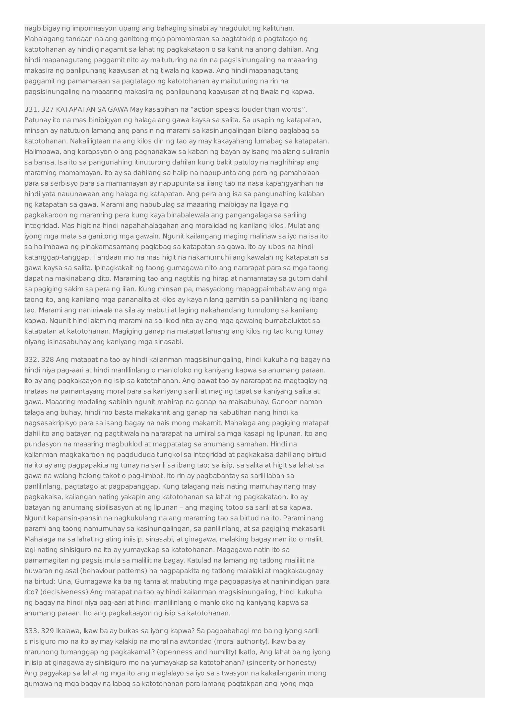 nagbibigay ng impormasyon upang ang bahaging sinabi ay magdulot ng kalituhan. 
Mahalagang tandaan na ang ganitong mga pamamaraan sa pagtatakip o pagtatago ng 
katotohanan ay hindi ginagamit sa lahat ng pagkakataon o sa kahit na anong dahilan. Ang 
hindi mapanagutang paggamit nito ay maituturing na rin na pagsisinungaling na maaaring 
makasira ng panlipunang kaayusan at ng tiwala ng kapwa. Ang hindi mapanagutang 
paggamit ng pamamaraan sa pagtatago ng katotohanan ay maituturing na rin na 
pagsisinungaling na maaaring makasira ng panlipunang kaayusan at ng tiwala ng kapwa. 
331. 327 KATAPATAN SA GAWA May kasabihan na “action speaks louder than words”. 
Patunay ito na mas binibigyan ng halaga ang gawa kaysa sa salita. Sa usapin ng katapatan, 
minsan ay natutuon lamang ang pansin ng marami sa kasinungalingan bilang paglabag sa 
katotohanan. Nakaliligtaan na ang kilos din ng tao ay may kakayahang lumabag sa katapatan. 
Halimbawa, ang korapsyon o ang pagnanakaw sa kaban ng bayan ay isang malalang suliranin 
sa bansa. Isa ito sa pangunahing itinuturong dahilan kung bakit patuloy na naghihirap ang 
maraming mamamayan. Ito ay sa dahilang sa halip na napupunta ang pera ng pamahalaan 
para sa serbisyo para sa mamamayan ay napupunta sa iilang tao na nasa kapangyarihan na 
hindi yata nauunawaan ang halaga ng katapatan. Ang pera ang isa sa pangunahing kalaban 
ng katapatan sa gawa. Marami ang nabubulag sa maaaring maibigay na ligaya ng 
pagkakaroon ng maraming pera kung kaya binabalewala ang pangangalaga sa sariling 
integridad. Mas higit na hindi napahahalagahan ang moralidad ng kanilang kilos. Mulat ang 
iyong mga mata sa ganitong mga gawain. Ngunit kailangang maging malinaw sa iyo na isa ito 
sa halimbawa ng pinakamasamang paglabag sa katapatan sa gawa. Ito ay lubos na hindi 
katanggap-tanggap. Tandaan mo na mas higit na nakamumuhi ang kawalan ng katapatan sa 
gawa kaysa sa salita. Ipinagkakait ng taong gumagawa nito ang nararapat para sa mga taong 
dapat na makinabang dito. Maraming tao ang nagtitiis ng hirap at namamatay sa gutom dahil 
sa pagiging sakim sa pera ng iilan. Kung minsan pa, masyadong mapagpaimbabaw ang mga 
taong ito, ang kanilang mga pananalita at kilos ay kaya nilang gamitin sa panlilinlang ng ibang 
tao. Marami ang naniniwala na sila ay mabuti at laging nakahandang tumulong sa kanilang 
kapwa. Ngunit hindi alam ng marami na sa likod nito ay ang mga gawaing bumabaluktot sa 
katapatan at katotohanan. Magiging ganap na matapat lamang ang kilos ng tao kung tunay 
niyang isinasabuhay ang kaniyang mga sinasabi. 
332. 328 Ang matapat na tao ay hindi kailanman magsisinungaling, hindi kukuha ng bagay na 
hindi niya pag-aari at hindi manlilinlang o manloloko ng kaniyang kapwa sa anumang paraan. 
Ito ay ang pagkakaayon ng isip sa katotohanan. Ang bawat tao ay nararapat na magtaglay ng 
mataas na pamantayang moral para sa kaniyang sarili at maging tapat sa kaniyang salita at 
gawa. Maaaring madaling sabihin ngunit mahirap na ganap na maisabuhay. Ganoon naman 
talaga ang buhay, hindi mo basta makakamit ang ganap na kabutihan nang hindi ka 
nagsasakripisyo para sa isang bagay na nais mong makamit. Mahalaga ang pagiging matapat 
dahil ito ang batayan ng pagtitiwala na nararapat na umiiral sa mga kasapi ng lipunan. Ito ang 
pundasyon na maaaring magbuklod at magpatatag sa anumang samahan. Hindi na 
kailanman magkakaroon ng pagdududa tungkol sa integridad at pagkakaisa dahil ang birtud 
na ito ay ang pagpapakita ng tunay na sarili sa ibang tao; sa isip, sa salita at higit sa lahat sa 
gawa na walang halong takot o pag-iimbot. Ito rin ay pagbabantay sa sarili laban sa 
panlilinlang, pagtatago at pagpapanggap. Kung talagang nais nating mamuhay nang may 
pagkakaisa, kailangan nating yakapin ang katotohanan sa lahat ng pagkakataon. Ito ay 
batayan ng anumang sibilisasyon at ng lipunan – ang maging totoo sa sarili at sa kapwa. 
Ngunit kapansin-pansin na nagkukulang na ang maraming tao sa birtud na ito. Parami nang 
parami ang taong namumuhay sa kasinungalingan, sa panlilinlang, at sa pagiging makasarili. 
Mahalaga na sa lahat ng ating iniisip, sinasabi, at ginagawa, malaking bagay man ito o maliit, 
lagi nating sinisiguro na ito ay yumayakap sa katotohanan. Magagawa natin ito sa 
pamamagitan ng pagsisimula sa maliliit na bagay. Katulad na lamang ng tatlong maliliit na 
huwaran ng asal (behaviour patterns) na nagpapakita ng tatlong malalaki at magkakaugnay 
na birtud: Una, Gumagawa ka ba ng tama at mabuting mga pagpapasiya at naninindigan para 
rito? (decisiveness) Ang matapat na tao ay hindi kailanman magsisinungaling, hindi kukuha 
ng bagay na hindi niya pag-aari at hindi manlilinlang o manloloko ng kaniyang kapwa sa 
anumang paraan. Ito ang pagkakaayon ng isip sa katotohanan. 
333. 329 Ikalawa, Ikaw ba ay bukas sa iyong kapwa? Sa pagbabahagi mo ba ng iyong sarili 
sinisiguro mo na ito ay may kalakip na moral na awtoridad (moral authority). Ikaw ba ay 
marunong tumanggap ng pagkakamali? (openness and humility) Ikatlo, Ang lahat ba ng iyong 
iniisip at ginagawa ay sinisiguro mo na yumayakap sa katotohanan? (sincerity or honesty) 
Ang pagyakap sa lahat ng mga ito ang maglalayo sa iyo sa sitwasyon na kakailanganin mong 
gumawa ng mga bagay na labag sa katotohanan para lamang pagtakpan ang iyong mga 
 