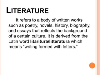 LITERATURE
It refers to a body of written works
such as poetry, novels, history, biography,
and essays that reflects the background
of a certain culture. It is derived from the
Latin word litaritura/litteratura which
means “writing formed with letters.”
 