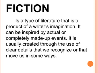FICTION
Is a type of literature that is a
product of a writer’s imagination. It
can be inspired by actual or
completely made-up events. It is
usually created through the use of
clear details that we recognize or that
move us in some ways.
 